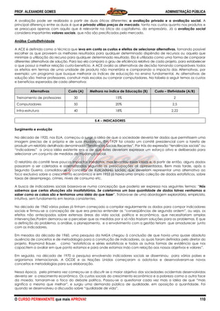 PROF. ALEXANDRE GOMES
O CURSO PERMANENTE que mais APRO
A avaliação pode ser realizada a partir
principal diferença entre as duas é que
se preocupa apenas com aquilo que é relevante na ótica do capitalismo
considera importantes valores sociais, que não são precificados pelo mercado.
Análise CustoEfetividade
A ACE é definida como a técnica que leva em conta os custos e efeitos de selecionar alternativas
escolher as que proveem os melhores resultados para qualquer determinado dispêndio de recursos ou aquela que
minimize a utilização do recurso para qualquer determinado resultado. Ela é utilizada como uma forma de comparar
diferentes alternativas de solução. Para isso ela compara o grau de eficiência relativa de cada projeto, para estabelecer
o que possui a melhor relação custo-benefício. A ACE avalia as alternativas de decisão tornando comparáveis todos
os efeitos em termos de uma unidade de produto nã
exemplo: um programa que busque melhorar os índices de educação no ensino fundamental. As alternativas de
solução são: treinar professores, construir mais escolas ou comprar computadores. Na tabela a
e benefícios esperados de cada alternativa:
Alternativas Custo (A)
Treinamento de professores 30
Computadores 50
Infra-estrutura 40
Surgimento e evolução
Na década de 1920, nos EUA, começou a surgir a idéia de que a sociedade deveria ter dados que permitissem uma
imagem precisa de si própria e de suas mudanças. Em 1929 foi criado um comitê presidencial com a tarefa de
produzir um relatório detalhado denominado “Tendências Sociais Recentes”. Por trás da expressão “tendências sociais”
“indicadores” a única idéia existente era a de que estes deveriam expressar um esforço ativo e deliberado para
selecionar um conjunto de medidas de mudança social.
O relatório do comitê teve poucos impactos imediatos, mas levantou essas idéias e, a partir de então, alguns dados
passaram a ser coletados e sistematizados segundo as preocupações ali apresentadas. Bem mais tarde, após a
Segunda Guerra, consolidou-se o conceito de indicadores sociais, que deveriam representar uma alternativa ao
foco exclusivo sobre o crescimento econômico e em 1953 já havia uma ampla coleção de dados estatísticos, sobre
taxas de desemprego, crimes, níveis de consumo
A busca de indicadores sociais baseava
sabemos que certas situações são insatisfatórias. Se coletarmos um boa quantidade de dados talvez venhamos a
saber como as coisas são e tenhamos uma idéia do que fazer
intuitiva, sem fundamento em teorias consistentes.
Na década de 1960 vários países já tinham começado a compilar regularmente os dados para compor indicadores
sociais e firmou-se a concepção de que era preciso entender as “conseqüências de segunda ordem”, ou seja, os
efeitos não antecipados sobre extensas áreas da vida social, política e econômica, que necessitariam amplas
intervenções.Porém demorou-se a perceber que as m
a definição do problema, a análise, o planejamento, e o envolvimento com a gestão teriam que amadurecer junto
com os indicadores.
Em meados da década de 1960, uma pesquisa da NASA chegou à
ausência de conceitos e de metodologia para a construção de indicadores, os quais foram definidos pelo diretor do
projeto, Raymond Bauer, como “estatísticas e séries estatísticas e todas as outras formas de evidê
capacitem a avaliar em que ponto estamos e para onde estamos indo com relação aos nossos objetivos e valores”.
Em seguida, na década de 1970 a pesquisa envolvendo indicadores sociais se disseminou para vários países e
organismos internacionais. A OCDE e as Nações Unidas começaram a adota
conceitos e metodologias para sua elaboração.
Nessa época, pela primeira vez começou
deveria ser o crescimento econômico. Os custos sociais do crescimento econômico e a pobreza como a outra face
da moeda, tornaram-se o foco do debate politico. Passou
significa o mesmo que melhor”, e surgiu uma demanda púb
quando se desenvolveu a discussão sobre “qualidade de vida”.
ROVA!
A avaliação pode ser realizada a partir de duas óticas diferentes: a avaliação privada e a avaliação social.
principal diferença entre as duas é que a privada utiliza preços de mercado, tanto nos custos quanto nos produtos e
se preocupa apenas com aquilo que é relevante na ótica do capitalismo, do empresário. Já a
, que não são precificados pelo mercado.
eva em conta os custos e efeitos de selecionar alternativas
em os melhores resultados para qualquer determinado dispêndio de recursos ou aquela que
minimize a utilização do recurso para qualquer determinado resultado. Ela é utilizada como uma forma de comparar
lução. Para isso ela compara o grau de eficiência relativa de cada projeto, para estabelecer
benefício. A ACE avalia as alternativas de decisão tornando comparáveis todos
os efeitos em termos de uma unidade de produto não monetária e comparando o impacto das Alternativas, por
exemplo: um programa que busque melhorar os índices de educação no ensino fundamental. As alternativas de
solução são: treinar professores, construir mais escolas ou comprar computadores. Na tabela a
e benefícios esperados de cada alternativa:
Custo (A) Melhora no índice de Educação (B) Custo
15%
20%
18%
5.4 −−−− INDICADORES
Na década de 1920, nos EUA, começou a surgir a idéia de que a sociedade deveria ter dados que permitissem uma
imagem precisa de si própria e de suas mudanças. Em 1929 foi criado um comitê presidencial com a tarefa de
r um relatório detalhado denominado “Tendências Sociais Recentes”. Por trás da expressão “tendências sociais”
“indicadores” a única idéia existente era a de que estes deveriam expressar um esforço ativo e deliberado para
as de mudança social.
O relatório do comitê teve poucos impactos imediatos, mas levantou essas idéias e, a partir de então, alguns dados
passaram a ser coletados e sistematizados segundo as preocupações ali apresentadas. Bem mais tarde, após a
se o conceito de indicadores sociais, que deveriam representar uma alternativa ao
foco exclusivo sobre o crescimento econômico e em 1953 já havia uma ampla coleção de dados estatísticos, sobre
taxas de desemprego, crimes, níveis de consumo etc.
A busca de indicadores sociais baseava-se numa concepção que poderia ser expressa nos seguintes termos: “
sabemos que certas situações são insatisfatórias. Se coletarmos um boa quantidade de dados talvez venhamos a
amos uma idéia do que fazer”. Tratava-se de uma abordagem exploratória, empiricista,
intuitiva, sem fundamento em teorias consistentes.
Na década de 1960 vários países já tinham começado a compilar regularmente os dados para compor indicadores
se a concepção de que era preciso entender as “conseqüências de segunda ordem”, ou seja, os
efeitos não antecipados sobre extensas áreas da vida social, política e econômica, que necessitariam amplas
se a perceber que as medidas por si só não traziam soluções para os problemas. E que
a definição do problema, a análise, o planejamento, e o envolvimento com a gestão teriam que amadurecer junto
Em meados da década de 1960, uma pesquisa da NASA chegou à conclusão de que havia uma quase absoluta
ausência de conceitos e de metodologia para a construção de indicadores, os quais foram definidos pelo diretor do
projeto, Raymond Bauer, como “estatísticas e séries estatísticas e todas as outras formas de evidê
capacitem a avaliar em que ponto estamos e para onde estamos indo com relação aos nossos objetivos e valores”.
Em seguida, na década de 1970 a pesquisa envolvendo indicadores sociais se disseminou para vários países e
ais. A OCDE e as Nações Unidas começaram a adota-los e desenvolveram
conceitos e metodologias para sua elaboração.
pela primeira vez começou-se a discutir se o maior objetivo das sociedades ocidentais desenvolvidas
escimento econômico. Os custos sociais do crescimento econômico e a pobreza como a outra face
se o foco do debate politico. Passou-se a questionar cada vez mais a idéia de que “mais
significa o mesmo que melhor”, e surgiu uma demanda pública de qualidade, em oposição a quantidade. Foi
quando se desenvolveu a discussão sobre “qualidade de vida”.
ADMINISTRAÇÃO PÚBLICA
110
a avaliação privada e a avaliação social. A
, tanto nos custos quanto nos produtos e
, do empresário. Já a avaliação social
eva em conta os custos e efeitos de selecionar alternativas, tornando possível
em os melhores resultados para qualquer determinado dispêndio de recursos ou aquela que
minimize a utilização do recurso para qualquer determinado resultado. Ela é utilizada como uma forma de comparar
lução. Para isso ela compara o grau de eficiência relativa de cada projeto, para estabelecer
benefício. A ACE avalia as alternativas de decisão tornando comparáveis todos
o monetária e comparando o impacto das Alternativas, por
exemplo: um programa que busque melhorar os índices de educação no ensino fundamental. As alternativas de
solução são: treinar professores, construir mais escolas ou comprar computadores. Na tabela a seguir temos os custos
Custo – Efetividade (A/B)
2
2,5
2,22
Na década de 1920, nos EUA, começou a surgir a idéia de que a sociedade deveria ter dados que permitissem uma
imagem precisa de si própria e de suas mudanças. Em 1929 foi criado um comitê presidencial com a tarefa de
r um relatório detalhado denominado “Tendências Sociais Recentes”. Por trás da expressão “tendências sociais” ou
“indicadores” a única idéia existente era a de que estes deveriam expressar um esforço ativo e deliberado para
O relatório do comitê teve poucos impactos imediatos, mas levantou essas idéias e, a partir de então, alguns dados
passaram a ser coletados e sistematizados segundo as preocupações ali apresentadas. Bem mais tarde, após a
se o conceito de indicadores sociais, que deveriam representar uma alternativa ao
foco exclusivo sobre o crescimento econômico e em 1953 já havia uma ampla coleção de dados estatísticos, sobre
se numa concepção que poderia ser expressa nos seguintes termos: “Nós
sabemos que certas situações são insatisfatórias. Se coletarmos um boa quantidade de dados talvez venhamos a
se de uma abordagem exploratória, empiricista,
Na década de 1960 vários países já tinham começado a compilar regularmente os dados para compor indicadores
se a concepção de que era preciso entender as “conseqüências de segunda ordem”, ou seja, os
efeitos não antecipados sobre extensas áreas da vida social, política e econômica, que necessitariam amplas
edidas por si só não traziam soluções para os problemas. E que
a definição do problema, a análise, o planejamento, e o envolvimento com a gestão teriam que amadurecer junto
conclusão de que havia uma quase absoluta
ausência de conceitos e de metodologia para a construção de indicadores, os quais foram definidos pelo diretor do
projeto, Raymond Bauer, como “estatísticas e séries estatísticas e todas as outras formas de evidência que nos
capacitem a avaliar em que ponto estamos e para onde estamos indo com relação aos nossos objetivos e valores”.
Em seguida, na década de 1970 a pesquisa envolvendo indicadores sociais se disseminou para vários países e
los e desenvolveram-se novos
se a discutir se o maior objetivo das sociedades ocidentais desenvolvidas
escimento econômico. Os custos sociais do crescimento econômico e a pobreza como a outra face
se a questionar cada vez mais a idéia de que “mais
lica de qualidade, em oposição a quantidade. Foi
 