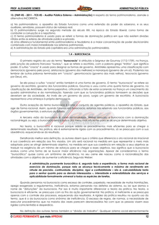 PROF. ALEXANDRE GOMES
O CURSO PERMANENTE que mais APRO
13. (FMP-RS - 2011 - TCE-RS - Auditor Público Externo
alternativa INCORRETA.
a) No patrimonialismo, o aparelho do Estado funciona como uma extensão do poder do soberano, e os seus
auxiliares, servidores, possuem status de nobreza real.
b) O patrimonialismo surge na segunda metade do século XIX, na época do Estado liberal, como forma de
combater a corrupção e o nepotismo.
c) O termo patrimonialismo é usado para se referir a formas de dominação política em que não existem divisões
nítidas entre as esferas de atividade pública e privada.
d) Uma diferença fundamental entre patrimonialismo e feudalismo é a maior concentração de poder discricionário
combinado com maior instabilidade nos sistemas patrimoniais.
e) A administração do Estado pré-capitalista era uma admin
O primeiro registro do uso do termo “
pela junção da palavra francesa “bureau”, que se refere a escritório, com a palavra grega “krátos”, que
poder. O sufixo “cracia” é usado para designar as formas de governo. Aristóteles apresentou uma classificação com
democracia (governo pelo povo), aristocracia (governo dos melhores) e monarquia (governo de um só). Podemos nos
lembrar de outras palavras terminadas em “cracia”: gerontocracia (governo dos mais velhos), teocracia (governo
por Deus), etc.
Se ela possui o sufixo “cracia” então também é uma forma de governo. O termo “burocracia” se refere ao
governo do escritório, governo dos funcionár
classificação de Aristóteles, de forma pejorativa, criticando o fato de estar ocorrendo na França um crescimento do
quadro administrativo e da normatização, fazendo com que os funcionários p
deveriam ser da sociedade. Ao invés de um governo do povo, surgia um governo de escritório. A burocracia
representava uma ameaça à própria democracia.
Outra acepção do termo burocracia é como o conjunto de agentes públicos
age de forma racional. Assim, quando falamos em burocracia, estamos nos referindo aos funcionários públicos, aos
órgãos governamentais, a estrutura do Estado.
A terceira visão da burocracia é como racionalidade. Weber associou
racional-legal, ou seja, a burocracia seria a busca dos meios mais eficientes para se alcançar determinado objetivo.
Na teoria, a burocracia é racional porque adota os procedimentos mais eficientes para se chegar a
determinado resultado. Na prática, ela é extremamente rígida com os procedimentos, só se preocupa com a sua
obediência, esquecendo-se do resultado.
Detalhando melhor esta definição, os autores dizem que o critério que diferencia o ato racional do irracional
é sua coerência em relação aos fins visados. Um ato será racional na medida em que representar o meio mais
adaptado para se atingir determinado objetivo, na medida em que sua coerência em relação a seus objetivos se
traduzir na exigência de um mínimo de esforços p
evoluiu como uma forma de se buscar maior eficiência nas organizações. Apesar de considerarmos o termo
“burocrático” quase como um antônimo de eficiência, no seu cerne ele nasceu como a racio
atividades com o objetivo de aumentar a eficiência. Segundo Weber:
A administração puramente burocrática é, segundo toda a experiência, a forma mais racional de
exercício de dominação, porque nela se alcança tecnicamente o máximo de rendimen
virtude de precisão, continuidade, disciplina, rigor e confiabilidade
para o senhor quanto para os demais interessados
aplicabilidade formalmente universal a todas as esp
Quando pensamos na burocracia como excesso de controles, papelada, necessidade de muitas tramitações,
apego exagerado a regulamentos, ineficiência, estamos pensando nos defeitos do sistema, ou ao que damos o
nome de “disfunções” da burocracia. Por isso é muito importante diferenciar a teoria da prática. Na teoria, a
burocracia é eficiente, se preocupa com os fins da ação governamental. Na prática, é ineficiente e se preocupa
apenas com o controle dos processos, esquecendo dos resultados.
termo, que é o da burocracia como sinônimo de ineficiência. O excesso de regras, de normas, a necessidade de
executar procedimentos que na maioria das vezes parecem desnecessários fez com que as pessoas vissem
rigidez como lentidão e desperdício.
Na definição dos autores temos também a “divisão do trabalho”. Qualquer sistema social elementarmente
ROVA!
Auditor Público Externo – Administração) A respeito do termo patrimonialismo, as
a) No patrimonialismo, o aparelho do Estado funciona como uma extensão do poder do soberano, e os seus
de nobreza real.
na segunda metade do século XIX, na época do Estado liberal, como forma de
c) O termo patrimonialismo é usado para se referir a formas de dominação política em que não existem divisões
dade pública e privada.
d) Uma diferença fundamental entre patrimonialismo e feudalismo é a maior concentração de poder discricionário
combinado com maior instabilidade nos sistemas patrimoniais.
capitalista era uma administração patrimonialista.
1.4 −−−− BUROCRACIA
O primeiro registro do uso do termo “burocracia” é atribuído a Seigneur de Gournay (1712
pela junção da palavra francesa “bureau”, que se refere a escritório, com a palavra grega “krátos”, que
poder. O sufixo “cracia” é usado para designar as formas de governo. Aristóteles apresentou uma classificação com
democracia (governo pelo povo), aristocracia (governo dos melhores) e monarquia (governo de um só). Podemos nos
alavras terminadas em “cracia”: gerontocracia (governo dos mais velhos), teocracia (governo
Se ela possui o sufixo “cracia” então também é uma forma de governo. O termo “burocracia” se refere ao
governo do escritório, governo dos funcionários públicos. Gournay o usou como uma quarta forma de governo, na
classificação de Aristóteles, de forma pejorativa, criticando o fato de estar ocorrendo na França um crescimento do
quadro administrativo e da normatização, fazendo com que os funcionários públicos tomassem as decisões que
deveriam ser da sociedade. Ao invés de um governo do povo, surgia um governo de escritório. A burocracia
representava uma ameaça à própria democracia.
Outra acepção do termo burocracia é como o conjunto de agentes públicos, o aparelho do Estado, que
age de forma racional. Assim, quando falamos em burocracia, estamos nos referindo aos funcionários públicos, aos
órgãos governamentais, a estrutura do Estado.
A terceira visão da burocracia é como racionalidade. Weber associou a burocracia com a dominação
legal, ou seja, a burocracia seria a busca dos meios mais eficientes para se alcançar determinado objetivo.
Na teoria, a burocracia é racional porque adota os procedimentos mais eficientes para se chegar a
resultado. Na prática, ela é extremamente rígida com os procedimentos, só se preocupa com a sua
se do resultado.
Detalhando melhor esta definição, os autores dizem que o critério que diferencia o ato racional do irracional
erência em relação aos fins visados. Um ato será racional na medida em que representar o meio mais
adaptado para se atingir determinado objetivo, na medida em que sua coerência em relação a seus objetivos se
traduzir na exigência de um mínimo de esforços para se chegar a esses objetivos. Isso significa que a burocracia
evoluiu como uma forma de se buscar maior eficiência nas organizações. Apesar de considerarmos o termo
“burocrático” quase como um antônimo de eficiência, no seu cerne ele nasceu como a racio
atividades com o objetivo de aumentar a eficiência. Segundo Weber:
A administração puramente burocrática é, segundo toda a experiência, a forma mais racional de
exercício de dominação, porque nela se alcança tecnicamente o máximo de rendimen
virtude de precisão, continuidade, disciplina, rigor e confiabilidade – isto é, calculabilidade tanto
para o senhor quanto para os demais interessados –, intensidade e extensibilidade dos serviços e
aplicabilidade formalmente universal a todas as espécies de tarefas.
Quando pensamos na burocracia como excesso de controles, papelada, necessidade de muitas tramitações,
apego exagerado a regulamentos, ineficiência, estamos pensando nos defeitos do sistema, ou ao que damos o
racia. Por isso é muito importante diferenciar a teoria da prática. Na teoria, a
burocracia é eficiente, se preocupa com os fins da ação governamental. Na prática, é ineficiente e se preocupa
apenas com o controle dos processos, esquecendo dos resultados. A rigidez da prática resultou no quarto uso do
termo, que é o da burocracia como sinônimo de ineficiência. O excesso de regras, de normas, a necessidade de
executar procedimentos que na maioria das vezes parecem desnecessários fez com que as pessoas vissem
Na definição dos autores temos também a “divisão do trabalho”. Qualquer sistema social elementarmente
ADMINISTRAÇÃO PÚBLICA
12
respeito do termo patrimonialismo, assinale a
a) No patrimonialismo, o aparelho do Estado funciona como uma extensão do poder do soberano, e os seus
na segunda metade do século XIX, na época do Estado liberal, como forma de
c) O termo patrimonialismo é usado para se referir a formas de dominação política em que não existem divisões
d) Uma diferença fundamental entre patrimonialismo e feudalismo é a maior concentração de poder discricionário
” é atribuído a Seigneur de Gournay (1712-1759), na França,
pela junção da palavra francesa “bureau”, que se refere a escritório, com a palavra grega “krátos”, que significa
poder. O sufixo “cracia” é usado para designar as formas de governo. Aristóteles apresentou uma classificação com
democracia (governo pelo povo), aristocracia (governo dos melhores) e monarquia (governo de um só). Podemos nos
alavras terminadas em “cracia”: gerontocracia (governo dos mais velhos), teocracia (governo
Se ela possui o sufixo “cracia” então também é uma forma de governo. O termo “burocracia” se refere ao
ios públicos. Gournay o usou como uma quarta forma de governo, na
classificação de Aristóteles, de forma pejorativa, criticando o fato de estar ocorrendo na França um crescimento do
úblicos tomassem as decisões que
deveriam ser da sociedade. Ao invés de um governo do povo, surgia um governo de escritório. A burocracia
, o aparelho do Estado, que
age de forma racional. Assim, quando falamos em burocracia, estamos nos referindo aos funcionários públicos, aos
a burocracia com a dominação
legal, ou seja, a burocracia seria a busca dos meios mais eficientes para se alcançar determinado objetivo.
Na teoria, a burocracia é racional porque adota os procedimentos mais eficientes para se chegar a
resultado. Na prática, ela é extremamente rígida com os procedimentos, só se preocupa com a sua
Detalhando melhor esta definição, os autores dizem que o critério que diferencia o ato racional do irracional
erência em relação aos fins visados. Um ato será racional na medida em que representar o meio mais
adaptado para se atingir determinado objetivo, na medida em que sua coerência em relação a seus objetivos se
ara se chegar a esses objetivos. Isso significa que a burocracia
evoluiu como uma forma de se buscar maior eficiência nas organizações. Apesar de considerarmos o termo
“burocrático” quase como um antônimo de eficiência, no seu cerne ele nasceu como a racionalização das
A administração puramente burocrática é, segundo toda a experiência, a forma mais racional de
exercício de dominação, porque nela se alcança tecnicamente o máximo de rendimento em
isto é, calculabilidade tanto
, intensidade e extensibilidade dos serviços e
Quando pensamos na burocracia como excesso de controles, papelada, necessidade de muitas tramitações,
apego exagerado a regulamentos, ineficiência, estamos pensando nos defeitos do sistema, ou ao que damos o
racia. Por isso é muito importante diferenciar a teoria da prática. Na teoria, a
burocracia é eficiente, se preocupa com os fins da ação governamental. Na prática, é ineficiente e se preocupa
A rigidez da prática resultou no quarto uso do
termo, que é o da burocracia como sinônimo de ineficiência. O excesso de regras, de normas, a necessidade de
executar procedimentos que na maioria das vezes parecem desnecessários fez com que as pessoas vissem essa
Na definição dos autores temos também a “divisão do trabalho”. Qualquer sistema social elementarmente
 