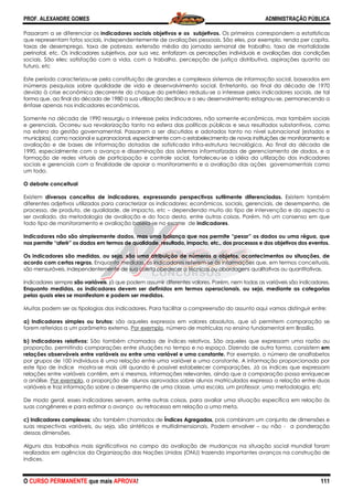PROF. ALEXANDRE GOMES
O CURSO PERMANENTE que mais APRO
Passaram a se diferenciar os indicadores sociais objetivos e os subjetivos.
que representam fatos sociais, independentemente de avaliações pessoais. São eles, por exemplo, renda per capita,
taxas de desemprego, taxa de pobreza, extensão média da jornada semanal de trabalho, taxa de mortalidade
perinatal, etc. Os indicadores subjetivos, por sua vez, enfatiz
sociais. São eles: satisfação com a vida, com o trabalho, percepção de justiça distributiva, aspirações quanto ao
futuro, etc
Este período caracterizou-se pela constituição de grandes e complexos sis
inúmeras pesquisas sobre qualidade de vida e desenvolvimento social. Entretanto, ao final da década de 1970
devido à crise econômica decorrente do choque do petróleo reduziu
forma que, ao final da década de 1980 a sua utilização declinou e o seu desenvolvimento estagnou
ênfase apenas nos indicadores econômicos.
Somente na década de 1990 ressurgiu o interesse pelo
e gerenciais. Ocorreu sua revalorização tanto na esfera das políticas públicas e seus resultados substantivos, como
na esfera da gestão governamental. Passaram a ser discutidos e adotados tanto no nível subnacional (estados e
municípios), como nacional e supranacional, especialmente com o estabelecimento de novas instituições de monitoramento
avaliação e de bases de informação dotadas de sofisticada infra
1990, especialmente com o avanço e disseminação dos sistemas informatizados de gerenciamento de dados, e a
formação de redes virtuais de participação e controle social, fortaleceu
sociais e gerenciais com a finalidade de apoiar o monitoramento e a av
um todo.
O debate conceitual
Existem diversos conceitos de indicadores, expressando perspectivas sutilmente diferenciadas.
diferentes adjetivos utilizados para caracterizar os indicadores: econômicos,
processo, de produto, de qualidade, de impacto, etc
ser avaliado, da metodologia de avaliação e do foco desta, entre outras coisas. Porém, há um consenso em qu
todo tipo de monitoramento e avaliação baseia
Indicadores não são simplesmente dados, mas uma balança que nos permite “pesar” os dados ou uma régua, que
nos permite “aferir” os dados em termos de qualidade, resultado, impac
Os indicadores são medidas, ou seja, são uma atribuição de números a objetos, acontecimentos ou situações, de
acordo com certas regras. Enquanto medidas, os indicadores referem
são mensuráveis, independentemente de sua coleta obedecer a técnicas ou abordagens qualitativas ou quantitativas.
Indicadores sempre são variáveis, já que podem assumir diferentes valores. Porém, nem todas as variáveis são indicadores
Enquanto medidas, os indicadores devem ser definidos em termos operacionais, ou seja, mediante as categorias
pelas quais eles se manifestam e podem ser medidos.
Muitas podem ser as tipologias dos indicadores. Para facilitar a compreensão do assunto aq
a) Indicadores simples ou brutos: são aqueles expressos em valores absolutos, que só permitem comparação se
forem referidos a um parâmetro externo.
b) Indicadores relativos: São também chamados de índices relativos. São aqueles que expressam uma razão ou
proporção, permitindo comparações entre situações no tempo e no espaço. Dizendo de outra forma, consistem
relações observáveis entre variáveis ou entre uma
por grupos de 100 indivíduos é uma relação entre uma variável e uma constante. A informação proporcionada por
este tipo de índice mostra-se mais útil quando é possível estabelecer comparações
relações entre variáveis contêm, em si mesmos, informações relevantes, ainda que a comparação possa enriquecer
a análise. Por exemplo, a proporção de alunos aprovados sobre alunos matriculados expressa a relação entre duas
variáveis e traz informação sobre o desempenho de uma classe, uma escola, um professor, uma metodologia, etc
De modo geral, esses indicadores servem, entre outras coisas, para avaliar uma situação específica em relação às
suas congêneres e para estimar o avanço ou retrocesso em relação a uma meta.
c) Indicadores complexos: são também chamados de
suas respectivas variáveis, ou seja, são sintéticos e multidimensionais. Podem envolver
dessas dimensões.
Alguns dos trabalhos mais significativos no campo da avaliação de mudanças na situação social mundial foram
realizados em agências da Organização das Nações Unidas (ONU) trazendo importantes avanços na construção de
índices.
ROVA!
indicadores sociais objetivos e os subjetivos. Os primeiros correspondem a estatísticas
ais, independentemente de avaliações pessoais. São eles, por exemplo, renda per capita,
taxas de desemprego, taxa de pobreza, extensão média da jornada semanal de trabalho, taxa de mortalidade
perinatal, etc. Os indicadores subjetivos, por sua vez, enfatizam as percepções individuais e avaliações das condições
sociais. São eles: satisfação com a vida, com o trabalho, percepção de justiça distributiva, aspirações quanto ao
se pela constituição de grandes e complexos sistemas de informação social, baseados em
inúmeras pesquisas sobre qualidade de vida e desenvolvimento social. Entretanto, ao final da década de 1970
devido à crise econômica decorrente do choque do petróleo reduziu-se o interesse pelos indicadores sociais,
forma que, ao final da década de 1980 a sua utilização declinou e o seu desenvolvimento estagnou
ênfase apenas nos indicadores econômicos.
Somente na década de 1990 ressurgiu o interesse pelos indicadores, não somente econô
e gerenciais. Ocorreu sua revalorização tanto na esfera das políticas públicas e seus resultados substantivos, como
na esfera da gestão governamental. Passaram a ser discutidos e adotados tanto no nível subnacional (estados e
s), como nacional e supranacional, especialmente com o estabelecimento de novas instituições de monitoramento
avaliação e de bases de informação dotadas de sofisticada infra-estrutura tecnológica. Ao final da década de
disseminação dos sistemas informatizados de gerenciamento de dados, e a
formação de redes virtuais de participação e controle social, fortaleceu-se a idéia da utilização dos indicadores
sociais e gerenciais com a finalidade de apoiar o monitoramento e a avaliação das ações governamentais como
diversos conceitos de indicadores, expressando perspectivas sutilmente diferenciadas.
diferentes adjetivos utilizados para caracterizar os indicadores: econômicos, sociais, gerenciais, de desempenho, de
processo, de produto, de qualidade, de impacto, etc – dependendo muito do tipo de intervenção e do aspecto a
ser avaliado, da metodologia de avaliação e do foco desta, entre outras coisas. Porém, há um consenso em qu
todo tipo de monitoramento e avaliação baseia-se no exame de indicadores.
Indicadores não são simplesmente dados, mas uma balança que nos permite “pesar” os dados ou uma régua, que
nos permite “aferir” os dados em termos de qualidade, resultado, impacto, etc., dos processos e dos objetivos dos eventos.
Os indicadores são medidas, ou seja, são uma atribuição de números a objetos, acontecimentos ou situações, de
Enquanto medidas, os indicadores referem-se às informações que, em
são mensuráveis, independentemente de sua coleta obedecer a técnicas ou abordagens qualitativas ou quantitativas.
, já que podem assumir diferentes valores. Porém, nem todas as variáveis são indicadores
Enquanto medidas, os indicadores devem ser definidos em termos operacionais, ou seja, mediante as categorias
pelas quais eles se manifestam e podem ser medidos.
Muitas podem ser as tipologias dos indicadores. Para facilitar a compreensão do assunto aq
são aqueles expressos em valores absolutos, que só permitem comparação se
forem referidos a um parâmetro externo. Por exemplo, número de matrículas no ensino fundamental em Brasília.
São também chamados de índices relativos. São aqueles que expressam uma razão ou
proporção, permitindo comparações entre situações no tempo e no espaço. Dizendo de outra forma, consistem
relações observáveis entre variáveis ou entre uma variável e uma constante. Por exemplo, o número de analfabetos
por grupos de 100 indivíduos é uma relação entre uma variável e uma constante. A informação proporcionada por
se mais útil quando é possível estabelecer comparações. Já os índices que expressam
relações entre variáveis contêm, em si mesmos, informações relevantes, ainda que a comparação possa enriquecer
, a proporção de alunos aprovados sobre alunos matriculados expressa a relação entre duas
riáveis e traz informação sobre o desempenho de uma classe, uma escola, um professor, uma metodologia, etc
De modo geral, esses indicadores servem, entre outras coisas, para avaliar uma situação específica em relação às
anço ou retrocesso em relação a uma meta.
são também chamados de Índices Agregados, pois combinam um conjunto de dimensões
suas respectivas variáveis, ou seja, são sintéticos e multidimensionais. Podem envolver
Alguns dos trabalhos mais significativos no campo da avaliação de mudanças na situação social mundial foram
realizados em agências da Organização das Nações Unidas (ONU) trazendo importantes avanços na construção de
ADMINISTRAÇÃO PÚBLICA
111
Os primeiros correspondem a estatísticas
ais, independentemente de avaliações pessoais. São eles, por exemplo, renda per capita,
taxas de desemprego, taxa de pobreza, extensão média da jornada semanal de trabalho, taxa de mortalidade
am as percepções individuais e avaliações das condições
sociais. São eles: satisfação com a vida, com o trabalho, percepção de justiça distributiva, aspirações quanto ao
temas de informação social, baseados em
inúmeras pesquisas sobre qualidade de vida e desenvolvimento social. Entretanto, ao final da década de 1970
se o interesse pelos indicadores sociais, de tal
forma que, ao final da década de 1980 a sua utilização declinou e o seu desenvolvimento estagnou-se, permanecendo a
s indicadores, não somente econômicos, mas também sociais
e gerenciais. Ocorreu sua revalorização tanto na esfera das políticas públicas e seus resultados substantivos, como
na esfera da gestão governamental. Passaram a ser discutidos e adotados tanto no nível subnacional (estados e
s), como nacional e supranacional, especialmente com o estabelecimento de novas instituições de monitoramento e
estrutura tecnológica. Ao final da década de
disseminação dos sistemas informatizados de gerenciamento de dados, e a
se a idéia da utilização dos indicadores
aliação das ações governamentais como
diversos conceitos de indicadores, expressando perspectivas sutilmente diferenciadas. Existem também
sociais, gerenciais, de desempenho, de
dependendo muito do tipo de intervenção e do aspecto a
ser avaliado, da metodologia de avaliação e do foco desta, entre outras coisas. Porém, há um consenso em que
Indicadores não são simplesmente dados, mas uma balança que nos permite “pesar” os dados ou uma régua, que
to, etc., dos processos e dos objetivos dos eventos.
Os indicadores são medidas, ou seja, são uma atribuição de números a objetos, acontecimentos ou situações, de
se às informações que, em termos conceituais,
são mensuráveis, independentemente de sua coleta obedecer a técnicas ou abordagens qualitativas ou quantitativas.
, já que podem assumir diferentes valores. Porém, nem todas as variáveis são indicadores.
Enquanto medidas, os indicadores devem ser definidos em termos operacionais, ou seja, mediante as categorias
Muitas podem ser as tipologias dos indicadores. Para facilitar a compreensão do assunto aqui vamos distinguir entre:
são aqueles expressos em valores absolutos, que só permitem comparação se
número de matrículas no ensino fundamental em Brasília.
São também chamados de índices relativos. São aqueles que expressam uma razão ou
proporção, permitindo comparações entre situações no tempo e no espaço. Dizendo de outra forma, consistem em
Por exemplo, o número de analfabetos
por grupos de 100 indivíduos é uma relação entre uma variável e uma constante. A informação proporcionada por
. Já os índices que expressam
relações entre variáveis contêm, em si mesmos, informações relevantes, ainda que a comparação possa enriquecer
, a proporção de alunos aprovados sobre alunos matriculados expressa a relação entre duas
riáveis e traz informação sobre o desempenho de uma classe, uma escola, um professor, uma metodologia, etc
De modo geral, esses indicadores servem, entre outras coisas, para avaliar uma situação específica em relação às
pois combinam um conjunto de dimensões e
suas respectivas variáveis, ou seja, são sintéticos e multidimensionais. Podem envolver – ou não - a ponderação
Alguns dos trabalhos mais significativos no campo da avaliação de mudanças na situação social mundial foram
realizados em agências da Organização das Nações Unidas (ONU) trazendo importantes avanços na construção de
 
