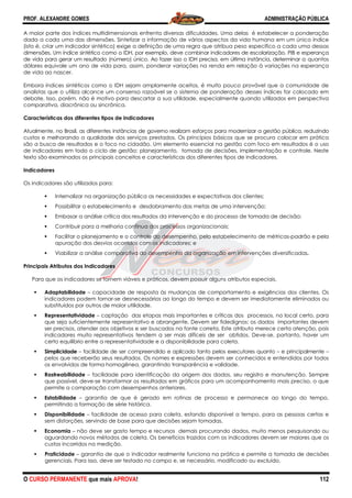 PROF. ALEXANDRE GOMES
O CURSO PERMANENTE que mais APRO
A maior parte dos índices multidimensionais enfrenta diversas dificuldades. Uma delas é estabelecer a ponderação
dada a cada uma das dimensões. Sintetizar a informação de vários aspectos da vida humana em um único índice
(isto é, criar um indicador sintético) exige a definição de uma regra que atribua peso específico a cada uma dessas
dimensões. Um índice sintético como o IDH, por exemplo, deve combinar indicadores de escolarização, PIB e esperança
de vida para gerar um resultado (número) único. Ao fazer
dólares equivale um ano de vida para, assim, ponderar variações na renda em relação à variações na esperança
de vida ao nascer.
Embora índices sintéticos como o IDH sejam amplamente aceitos, é
analistas que o utiliza alcance um consenso razoável se o sistema de ponderação desses índices for colocado em
debate. Isso, porém, não é motivo para descartar a sua utilidade, especialmente quando utilizados em pe
comparativa, diacrônica ou sincrônica.
Características dos diferentes tipos de indicadores
Atualmente, no Brasil, as diferentes instâncias de governo realizam esforços para modernizar a gestão pública, reduzindo
custos e melhorando a qualidade dos serviços prestados. Os princípios básicos que se procura colocar em prática
são a busca de resultados e o foco no cidadão. Um elemento essencial na gestão com foco em resultados é o uso
de indicadores em todo o ciclo de gestão: planejamento, tomada de
texto são examinados os principais conceitos e características dos diferentes tipos de indicadores.
Indicadores
Os indicadores são utilizados para:
Internalizar na organização pública as necessidades e expecta
Possibilitar o estabelecimento e desdobramento das metas de uma intervenção;
Embasar a análise crítica dos resultados da intervenção e do processo de tomada de decisão;
Contribuir para a melhoria contínua dos processos organizacionais;
Facilitar o planejamento e o controle do desempenho, pelo estabelecimento de métricas
apuração dos desvios ocorridos com os indicadores; e
Viabilizar a análise comparativa do desempenho da organização em intervenções diversificadas
Principais Atributos dos Indicadores
Para que os indicadores se tornem viáveis e práticos, devem possuir alguns atributos especiais.
Adaptabilidade – capacidade de resposta às mudanças de comportamento e exigências dos clientes. Os
indicadores podem tornar-se desnecessários ao longo do tempo e devem ser imediatamente eliminados ou
substituídos por outros de maior utilidade.
Representatividade – captação das etapas mais importantes e críticas dos processos, no local certo, para
que seja suficientemente represen
ser precisos, atender aos objetivos e ser buscados na fonte correta. Este atributo merece certa atenção, pois
indicadores muito representativos tendem a ser mais difíceis de ser obtido
certo equilíbrio entre a representatividade e a disponibilidade para coleta.
Simplicidade – facilidade de ser compreendido e aplicado tanto pelos executores quanto
pelos que receberão seus resultados. Os
os envolvidos de forma homogênea, garantindo transparência e validade.
Rastreabilidade – facilidade para identificação da origem dos dados, seu registro e manutenção. Sempre
que possível, deve-se transformar os resultados em gráficos para um acompanhamento mais preciso, o que
permite a comparação com desempenhos anteriores.
Estabilidade – garantia de que é gerado em rotinas de processo e permanece ao longo do tempo,
permitindo a formação de série histórica.
Disponibilidade – facilidade de acesso para coleta, estando disponível a tempo, para as pessoas certas e
sem distorções, servindo de base para que decisões sejam tomadas.
Economia – não deve ser gasto tempo e recursos demais procurando dado
aguardando novos métodos de coleta. Os benefícios trazidos com os indicadores devem ser maiores que os
custos incorridos na medição.
Praticidade – garantia de que o indicador realmente funciona na prática e permite a tomada d
gerenciais. Para isso, deve ser testado no campo e, se necessário, modificado ou excluído.
ROVA!
A maior parte dos índices multidimensionais enfrenta diversas dificuldades. Uma delas é estabelecer a ponderação
dada a cada uma das dimensões. Sintetizar a informação de vários aspectos da vida humana em um único índice
tico) exige a definição de uma regra que atribua peso específico a cada uma dessas
dimensões. Um índice sintético como o IDH, por exemplo, deve combinar indicadores de escolarização, PIB e esperança
de vida para gerar um resultado (número) único. Ao fazer isso o IDH precisa, em última instância, determinar
dólares equivale um ano de vida para, assim, ponderar variações na renda em relação à variações na esperança
Embora índices sintéticos como o IDH sejam amplamente aceitos, é muito pouco provável que a comunidade de
analistas que o utiliza alcance um consenso razoável se o sistema de ponderação desses índices for colocado em
debate. Isso, porém, não é motivo para descartar a sua utilidade, especialmente quando utilizados em pe
Características dos diferentes tipos de indicadores
Atualmente, no Brasil, as diferentes instâncias de governo realizam esforços para modernizar a gestão pública, reduzindo
dos serviços prestados. Os princípios básicos que se procura colocar em prática
são a busca de resultados e o foco no cidadão. Um elemento essencial na gestão com foco em resultados é o uso
de indicadores em todo o ciclo de gestão: planejamento, tomada de decisões, implementação e controle. Neste
texto são examinados os principais conceitos e características dos diferentes tipos de indicadores.
Internalizar na organização pública as necessidades e expectativas dos clientes;
Possibilitar o estabelecimento e desdobramento das metas de uma intervenção;
Embasar a análise crítica dos resultados da intervenção e do processo de tomada de decisão;
Contribuir para a melhoria contínua dos processos organizacionais;
Facilitar o planejamento e o controle do desempenho, pelo estabelecimento de métricas
apuração dos desvios ocorridos com os indicadores; e
Viabilizar a análise comparativa do desempenho da organização em intervenções diversificadas
Para que os indicadores se tornem viáveis e práticos, devem possuir alguns atributos especiais.
capacidade de resposta às mudanças de comportamento e exigências dos clientes. Os
esnecessários ao longo do tempo e devem ser imediatamente eliminados ou
substituídos por outros de maior utilidade.
captação das etapas mais importantes e críticas dos processos, no local certo, para
que seja suficientemente representativo e abrangente. Devem ser fidedignos: os dados importantes devem
ser precisos, atender aos objetivos e ser buscados na fonte correta. Este atributo merece certa atenção, pois
indicadores muito representativos tendem a ser mais difíceis de ser obtidos. Deve
certo equilíbrio entre a representatividade e a disponibilidade para coleta.
facilidade de ser compreendido e aplicado tanto pelos executores quanto
pelos que receberão seus resultados. Os nomes e expressões devem ser conhecidos e entendidos por todos
os envolvidos de forma homogênea, garantindo transparência e validade.
facilidade para identificação da origem dos dados, seu registro e manutenção. Sempre
se transformar os resultados em gráficos para um acompanhamento mais preciso, o que
permite a comparação com desempenhos anteriores.
garantia de que é gerado em rotinas de processo e permanece ao longo do tempo,
ie histórica.
facilidade de acesso para coleta, estando disponível a tempo, para as pessoas certas e
sem distorções, servindo de base para que decisões sejam tomadas.
não deve ser gasto tempo e recursos demais procurando dados, muito menos pesquisando ou
aguardando novos métodos de coleta. Os benefícios trazidos com os indicadores devem ser maiores que os
garantia de que o indicador realmente funciona na prática e permite a tomada d
gerenciais. Para isso, deve ser testado no campo e, se necessário, modificado ou excluído.
ADMINISTRAÇÃO PÚBLICA
112
A maior parte dos índices multidimensionais enfrenta diversas dificuldades. Uma delas é estabelecer a ponderação
dada a cada uma das dimensões. Sintetizar a informação de vários aspectos da vida humana em um único índice
tico) exige a definição de uma regra que atribua peso específico a cada uma dessas
dimensões. Um índice sintético como o IDH, por exemplo, deve combinar indicadores de escolarização, PIB e esperança
isso o IDH precisa, em última instância, determinar a quantos
dólares equivale um ano de vida para, assim, ponderar variações na renda em relação à variações na esperança
muito pouco provável que a comunidade de
analistas que o utiliza alcance um consenso razoável se o sistema de ponderação desses índices for colocado em
debate. Isso, porém, não é motivo para descartar a sua utilidade, especialmente quando utilizados em perspectiva
Atualmente, no Brasil, as diferentes instâncias de governo realizam esforços para modernizar a gestão pública, reduzindo
dos serviços prestados. Os princípios básicos que se procura colocar em prática
são a busca de resultados e o foco no cidadão. Um elemento essencial na gestão com foco em resultados é o uso
decisões, implementação e controle. Neste
texto são examinados os principais conceitos e características dos diferentes tipos de indicadores.
tivas dos clientes;
Possibilitar o estabelecimento e desdobramento das metas de uma intervenção;
Embasar a análise crítica dos resultados da intervenção e do processo de tomada de decisão;
Facilitar o planejamento e o controle do desempenho, pelo estabelecimento de métricas-padrão e pela
Viabilizar a análise comparativa do desempenho da organização em intervenções diversificadas.
Para que os indicadores se tornem viáveis e práticos, devem possuir alguns atributos especiais.
capacidade de resposta às mudanças de comportamento e exigências dos clientes. Os
esnecessários ao longo do tempo e devem ser imediatamente eliminados ou
captação das etapas mais importantes e críticas dos processos, no local certo, para
tativo e abrangente. Devem ser fidedignos: os dados importantes devem
ser precisos, atender aos objetivos e ser buscados na fonte correta. Este atributo merece certa atenção, pois
s. Deve-se, portanto, haver um
facilidade de ser compreendido e aplicado tanto pelos executores quanto – e principalmente –
nomes e expressões devem ser conhecidos e entendidos por todos
facilidade para identificação da origem dos dados, seu registro e manutenção. Sempre
se transformar os resultados em gráficos para um acompanhamento mais preciso, o que
garantia de que é gerado em rotinas de processo e permanece ao longo do tempo,
facilidade de acesso para coleta, estando disponível a tempo, para as pessoas certas e
s, muito menos pesquisando ou
aguardando novos métodos de coleta. Os benefícios trazidos com os indicadores devem ser maiores que os
garantia de que o indicador realmente funciona na prática e permite a tomada de decisões
gerenciais. Para isso, deve ser testado no campo e, se necessário, modificado ou excluído.
 