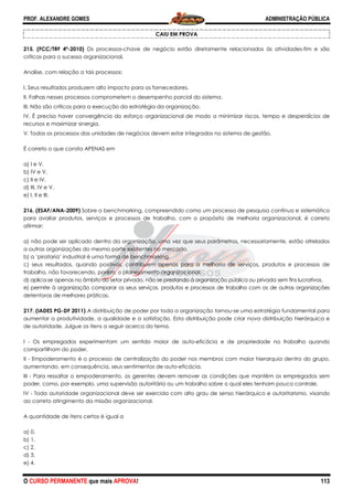 PROF. ALEXANDRE GOMES
O CURSO PERMANENTE que mais APRO
215. (FCC/TRF 4ª-2010) Os processos-chave de negócio estão diretamente relacionados às atividades
críticos para o sucesso organizacional.
Analise, com relação a tais processos:
I. Seus resultados produzem alto impacto para os fornecedores.
II. Falhas nesses processos comprometem o desempenho parcial do sistema.
III. Não são críticos para a execução da estratégia da organização.
IV. É preciso haver convergência do esforço organizacional de modo a minimizar riscos, tempo e desperdícios de
recursos e maximizar sinergia.
V. Todos os processos das unidades de negócios devem estar integrados no sistema de gestão.
É correto o que consta APENAS em
a) I e V.
b) IV e V.
c) II e IV.
d) III, IV e V.
e) I, II e III.
216. (ESAF/ANA-2009) Sobre o benchmarking, compreendido como um processo de pesquisa contínuo e sistemático
para avaliar produtos, serviços e processos de trabalho, com o propósi
afirmar:
a) não pode ser aplicado dentro da organização, uma vez que seus parâmetros, necessariamente, estão atrelados
a outras organizações do mesmo porte existentes no mercado.
b) a ‘pirataria’ industrial é uma forma de benchmarking.
c) seus resultados, quando positivos, contribuem apenas para a melhoria de serviços, produtos e processos de
trabalho, não favorecendo, porém, o planejamento organizacional.
d) aplica-se apenas no âmbito do setor privado, não se prest
e) permite à organização comparar os seus serviços, produtos e processos de trabalho com os de outras organizações
detentoras de melhores práticas.
217. (IADES PG-DF 2011) A distribuição de poder
aumentar a produtividade, a qualidade e a satisfação. Esta distribuição pode criar nova distribuição hierárquica e
de autoridade. Julgue os itens a seguir acerca do tema.
I - Os empregados experimentam um sentido maior de auto
compartilham do poder.
II - Empoderamento é o processo de centralização do poder nos membros com maior hierarquia dentro do grupo,
aumentando, em consequência, seus sentiment
III - Para ressaltar o empoderamento, os gerentes devem remover as condições que mantêm os empregados sem
poder, como, por exemplo, uma supervisão autoritária ou um trabalho sobre o qual eles tenham pouco controle.
IV - Toda autoridade organizacional deve ser exercida com alto grau de senso hierárquico e autoritarismo, visando
ao correto atingimento da missão organizacional.
A quantidade de itens certos é igual a
a) 0.
b) 1.
c) 2.
d) 3.
e) 4.
ROVA!
CAIU EM PROVA
chave de negócio estão diretamente relacionados às atividades
I. Seus resultados produzem alto impacto para os fornecedores.
II. Falhas nesses processos comprometem o desempenho parcial do sistema.
III. Não são críticos para a execução da estratégia da organização.
V. É preciso haver convergência do esforço organizacional de modo a minimizar riscos, tempo e desperdícios de
V. Todos os processos das unidades de negócios devem estar integrados no sistema de gestão.
Sobre o benchmarking, compreendido como um processo de pesquisa contínuo e sistemático
para avaliar produtos, serviços e processos de trabalho, com o propósito de melhoria organizacional, é correto
a) não pode ser aplicado dentro da organização, uma vez que seus parâmetros, necessariamente, estão atrelados
a outras organizações do mesmo porte existentes no mercado.
orma de benchmarking.
c) seus resultados, quando positivos, contribuem apenas para a melhoria de serviços, produtos e processos de
trabalho, não favorecendo, porém, o planejamento organizacional.
se apenas no âmbito do setor privado, não se prestando à organização pública ou privada sem fins lucrativos.
e) permite à organização comparar os seus serviços, produtos e processos de trabalho com os de outras organizações
A distribuição de poder por toda a organização tornou-se uma estratégia fundamental para
aumentar a produtividade, a qualidade e a satisfação. Esta distribuição pode criar nova distribuição hierárquica e
de autoridade. Julgue os itens a seguir acerca do tema.
xperimentam um sentido maior de auto-eficácia e de propriedade no trabalho quando
Empoderamento é o processo de centralização do poder nos membros com maior hierarquia dentro do grupo,
aumentando, em consequência, seus sentimentos de auto-eficácia.
Para ressaltar o empoderamento, os gerentes devem remover as condições que mantêm os empregados sem
poder, como, por exemplo, uma supervisão autoritária ou um trabalho sobre o qual eles tenham pouco controle.
organizacional deve ser exercida com alto grau de senso hierárquico e autoritarismo, visando
ao correto atingimento da missão organizacional.
ADMINISTRAÇÃO PÚBLICA
113
chave de negócio estão diretamente relacionados às atividades-fim e são
V. É preciso haver convergência do esforço organizacional de modo a minimizar riscos, tempo e desperdícios de
V. Todos os processos das unidades de negócios devem estar integrados no sistema de gestão.
Sobre o benchmarking, compreendido como um processo de pesquisa contínuo e sistemático
to de melhoria organizacional, é correto
a) não pode ser aplicado dentro da organização, uma vez que seus parâmetros, necessariamente, estão atrelados
c) seus resultados, quando positivos, contribuem apenas para a melhoria de serviços, produtos e processos de
ando à organização pública ou privada sem fins lucrativos.
e) permite à organização comparar os seus serviços, produtos e processos de trabalho com os de outras organizações
se uma estratégia fundamental para
aumentar a produtividade, a qualidade e a satisfação. Esta distribuição pode criar nova distribuição hierárquica e
eficácia e de propriedade no trabalho quando
Empoderamento é o processo de centralização do poder nos membros com maior hierarquia dentro do grupo,
Para ressaltar o empoderamento, os gerentes devem remover as condições que mantêm os empregados sem
poder, como, por exemplo, uma supervisão autoritária ou um trabalho sobre o qual eles tenham pouco controle.
organizacional deve ser exercida com alto grau de senso hierárquico e autoritarismo, visando
 