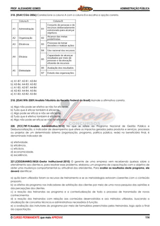 PROF. ALEXANDRE GOMES
O CURSO PERMANENTE que mais APRO
218. (ESAF/CGU-2006) Correlacione a colu
a) A1-B7; A2-B1; A3-B4
b) A3-B6; A4-B3; A5-B2
c) A1-B5; A2-B7; A4-B4
d) A2-B3; A4-B4; A5-B6
e) A1-B3; A3-B2; A5-B4
218. (ESAF/RFB-2009/Analista Tributário da Receita Federal do Brasil)
a) Algo não pode ser efetivo se não for eficiente.
b) Tudo que é eficaz também é eficiente.
c) Algo pode ser eficaz e não ser eficiente.
d) Tudo que é efetivo também é eficiente.
e) Algo não pode ser eficaz se não for eficiente.
220. (FCC/TRT-9/Analista Administrativo/2010)
Desburocratização, o indicador de desempenho que afere os impactos gerados pelos produtos e serviços, processos
ou projetos de um determinado sistema (organização,
denominado indicador de
a) efetividade.
b) eficiência.
c) eficácia.
d) economicidade.
e) excelência.
221.(CESGRANRIO/IBGE-Gestor Institucional
atendimento aos clientes e, para resolver esse problema, elaborou um programa de capacitação com o objetivo de
obter uma mudança comportamental ou atitudinal dos atendentes. Para
deverá identificar:
a) quão bem utilizados foram os recursos de treinamento e se as metodologias estavam coerentes com o conteúdo
proposto.
b) os efeitos do programa nos indicadores de satisfação dos clientes por meio de uma nova pesquisa das opiniões e
das percepções dos clientes.
c) a reação dos treinandos ao programa e a contextualização de todo o processo de transmissão de novos
conhecimentos
d) a reação dos treinandos com relação aos conteúdos desenvolvidos e aos métodos utilizados, buscando a
atualização de conceitos técnicos e administrativos necessários à função.
e) a avaliação dos instrutores do programa por meio de formulários preenchidos pelos treinandos, logo após o final
da capacitação.
ROVA!
Correlacione a coluna A com a coluna B e escolha a opção correta.
2009/Analista Tributário da Receita Federal do Brasil) Assinale a afirmativa correta.
a) Algo não pode ser efetivo se não for eficiente.
b) Tudo que é eficaz também é eficiente.
c) Algo pode ser eficaz e não ser eficiente.
d) Tudo que é efetivo também é eficiente.
e) Algo não pode ser eficaz se não for eficiente.
9/Analista Administrativo/2010) No que se refere ao Programa Nacional de Gestão Pública e
o indicador de desempenho que afere os impactos gerados pelos produtos e serviços, processos
ou projetos de um determinado sistema (organização, programa, política pública, rede) no beneficiário final, é
Gestor Institucional-2010) O gerente de uma empresa vem recebendo queixas
atendimento aos clientes e, para resolver esse problema, elaborou um programa de capacitação com o objetivo de
obter uma mudança comportamental ou atitudinal dos atendentes. Para avaliar os resultados deste programa, ele
ão bem utilizados foram os recursos de treinamento e se as metodologias estavam coerentes com o conteúdo
os efeitos do programa nos indicadores de satisfação dos clientes por meio de uma nova pesquisa das opiniões e
c) a reação dos treinandos ao programa e a contextualização de todo o processo de transmissão de novos
d) a reação dos treinandos com relação aos conteúdos desenvolvidos e aos métodos utilizados, buscando a
e administrativos necessários à função.
e) a avaliação dos instrutores do programa por meio de formulários preenchidos pelos treinandos, logo após o final
ADMINISTRAÇÃO PÚBLICA
114
na A com a coluna B e escolha a opção correta.
va correta.
No que se refere ao Programa Nacional de Gestão Pública e
o indicador de desempenho que afere os impactos gerados pelos produtos e serviços, processos
programa, política pública, rede) no beneficiário final, é
O gerente de uma empresa vem recebendo queixas sobre o
atendimento aos clientes e, para resolver esse problema, elaborou um programa de capacitação com o objetivo de
avaliar os resultados deste programa, ele
ão bem utilizados foram os recursos de treinamento e se as metodologias estavam coerentes com o conteúdo
os efeitos do programa nos indicadores de satisfação dos clientes por meio de uma nova pesquisa das opiniões e
c) a reação dos treinandos ao programa e a contextualização de todo o processo de transmissão de novos
d) a reação dos treinandos com relação aos conteúdos desenvolvidos e aos métodos utilizados, buscando a
e) a avaliação dos instrutores do programa por meio de formulários preenchidos pelos treinandos, logo após o final
 