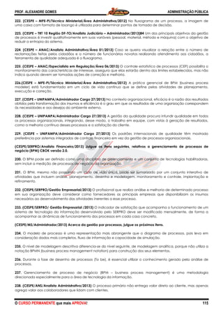 PROF. ALEXANDRE GOMES
O CURSO PERMANENTE que mais APRO
222. (CESPE – MPE-PI/Técnico Ministerial/Área Administrativa/2012)
uma caixa com formato de losango é utilizada para determinar pontos de tomada de decisão.
223. (CESPE – TRT 10 Região DF-TO/Analista Judiciário
de processos é investir qualitativamente em suas variáveis (pessoal, material, método e máquina) com o objetivo de
reduzir a entropia do sistema.
224. (CESPE – ANAC/Analista Administrativo/Área 01/2013)
reclamações feitas pelos cidadãos e o número de funcionários novatos realizando atendimento aos cidadãos, a
ferramenta de qualidade adequada é o fluxograma.
225. (CESPE – ANAC/Especialista em Regulação/Área 06/2013)
monitoramento das características de interesse, assegura que elas estarão dentro dos limites estabelecidos, mas não
indica quando devem ser tomadas ações de correção e melhoria.
226.(CESPE – MPE-PI/Técnico Ministerial/Área Administrativa/2012)
modeler) está fundamentada em um ciclo de vida contínuo que se define pelas atividades de planejamento,
execução e correção.
227. (CESPE – UNIPAMPA/Administrador Cargo 27/2013)
obtidos pela transformação dos insumos e eficiência é o grau em que os resultados de uma organização correspondem
às necessidades e aos desejos do ambiente externo.
228. (CESPE – UNIPAMPA/Administrador Cargo 27/2013)
os processos organizacionais, integrando, desse modo, o trabalho em equipe, com vistas à geração de resultados,
como a melhoria contínua desses processos e a satisfação do cliente.
229. (CESPE – UNIPAMPA/Administrador Car
preferência por sistemas integrados de controle financeiro em vez da gestão de processos organizacionais.
(CESPE/SERPRO/Analista Financeiro/2013)
negócio (BPM) CBOK versão 2.0.
230. O BPM pode ser definido como uma disciplina de gerenciamento e um conjunto de tecnologias habilitadoras,
sem incluir a medição de processos de negócio da organização.
231. O BPM, mesmo não possuindo um ciclo de vida único, pode ser sumarizado por um conjunto interativo de
atividades que incluem análise, planejamento, desenho e modelagem, monitoramento e controle, implantação e
refinamento.
232. (CESPE/SERPRO/Gestão Empresarial/2013)
em sua organização deve considerar como fornecedores as principais empresas que disponibilizam os insumos
necessários ao desenvolvimento das atividades inerentes a esse processo.
233. (CESPE/SERPRO/ Gestão Empresarial /2013)
sistema de tecnologia da informação desenvolvido pelo SERPRO deve ser modificado mensalmente, de forma a
acompanhar as dinâmicas de funcionamento dos processos em ca
(CESPE/MS/Administrador/2013) Acerca da gestão por processos, julgue os próximos itens.
234. O modelo de processo é uma representação mais abrangente que o diagrama de processos, pois leva em
consideração dados mais completos, fluxo de
235. O nível de modelagem descritiva diferencia
notação BPMN (business process management notation) para construção dos seus elementos.
236. Durante a fase de desenho de processos (To be), é essencial utilizar o conhecimento gerado pela análise de
processos.
237. Gerenciamento de processo de negócio (BPM
direcionada especialmente para a área de tecno
238. (CESPE/ANS/Analista Administrativo/2013)
agrega valor aos colaboradores que lidam com clientes.
ROVA!
PI/Técnico Ministerial/Área Administrativa/2012) No fluxograma de um processo, a imagem de
uma caixa com formato de losango é utilizada para determinar pontos de tomada de decisão.
TO/Analista Judiciário – Administrador/2013)84 Um dos principais objetivos da gestão
qualitativamente em suas variáveis (pessoal, material, método e máquina) com o objetivo de
ANAC/Analista Administrativo/Área 01/2013) Caso se queira visualizar a relação entre o número de
los cidadãos e o número de funcionários novatos realizando atendimento aos cidadãos, a
ferramenta de qualidade adequada é o fluxograma.
ANAC/Especialista em Regulação/Área 06/2013) O controle estatístico de processos (CEP) possibilita o
toramento das características de interesse, assegura que elas estarão dentro dos limites estabelecidos, mas não
indica quando devem ser tomadas ações de correção e melhoria.
PI/Técnico Ministerial/Área Administrativa/2012) A prática gerencial de BPM (business process
modeler) está fundamentada em um ciclo de vida contínuo que se define pelas atividades de planejamento,
UNIPAMPA/Administrador Cargo 27/2013) No contexto organizacional, eficácia é a razão d
obtidos pela transformação dos insumos e eficiência é o grau em que os resultados de uma organização correspondem
às necessidades e aos desejos do ambiente externo.
UNIPAMPA/Administrador Cargo 27/2013) A gestão da qualidade procura infundir qualidade em todos
os processos organizacionais, integrando, desse modo, o trabalho em equipe, com vistas à geração de resultados,
como a melhoria contínua desses processos e a satisfação do cliente.
UNIPAMPA/Administrador Cargo 27/2013) Os padrões internacionais de qualidade têm mostrado
preferência por sistemas integrados de controle financeiro em vez da gestão de processos organizacionais.
(CESPE/SERPRO/Analista Financeiro/2013) Julgue os itens seguintes, relativos a gerenc
O BPM pode ser definido como uma disciplina de gerenciamento e um conjunto de tecnologias habilitadoras,
sem incluir a medição de processos de negócio da organização.
uindo um ciclo de vida único, pode ser sumarizado por um conjunto interativo de
atividades que incluem análise, planejamento, desenho e modelagem, monitoramento e controle, implantação e
. (CESPE/SERPRO/Gestão Empresarial/2013) O profissional que realiza análise e melhoria de determinado processo
em sua organização deve considerar como fornecedores as principais empresas que disponibilizam os insumos
necessários ao desenvolvimento das atividades inerentes a esse processo.
O/ Gestão Empresarial /2013) O indicador de satisfação que acompanha o funcionamento de um
sistema de tecnologia da informação desenvolvido pelo SERPRO deve ser modificado mensalmente, de forma a
acompanhar as dinâmicas de funcionamento dos processos em cada caso concreto.
Acerca da gestão por processos, julgue os próximos itens.
O modelo de processo é uma representação mais abrangente que o diagrama de processos, pois leva em
consideração dados mais completos, fluxo de informação e capacidade de simulação.
O nível de modelagem descritiva diferencia-se do nível seguinte, de modelagem analítica, porque não utiliza a
notação BPMN (business process management notation) para construção dos seus elementos.
e a fase de desenho de processos (To be), é essencial utilizar o conhecimento gerado pela análise de
Gerenciamento de processo de negócio (BPM – business process management) é uma metodologia
direcionada especialmente para a área de tecnologia da informação.
(CESPE/ANS/Analista Administrativo/2013) O processo primário não entrega valor direto ao cliente, mas apenas
agrega valor aos colaboradores que lidam com clientes.
ADMINISTRAÇÃO PÚBLICA
115
um processo, a imagem de
uma caixa com formato de losango é utilizada para determinar pontos de tomada de decisão.
Um dos principais objetivos da gestão
qualitativamente em suas variáveis (pessoal, material, método e máquina) com o objetivo de
Caso se queira visualizar a relação entre o número de
los cidadãos e o número de funcionários novatos realizando atendimento aos cidadãos, a
O controle estatístico de processos (CEP) possibilita o
toramento das características de interesse, assegura que elas estarão dentro dos limites estabelecidos, mas não
cial de BPM (business process
modeler) está fundamentada em um ciclo de vida contínuo que se define pelas atividades de planejamento,
No contexto organizacional, eficácia é a razão dos resultados
obtidos pela transformação dos insumos e eficiência é o grau em que os resultados de uma organização correspondem
ocura infundir qualidade em todos
os processos organizacionais, integrando, desse modo, o trabalho em equipe, com vistas à geração de resultados,
Os padrões internacionais de qualidade têm mostrado
preferência por sistemas integrados de controle financeiro em vez da gestão de processos organizacionais.
Julgue os itens seguintes, relativos a gerenciamento de processos de
O BPM pode ser definido como uma disciplina de gerenciamento e um conjunto de tecnologias habilitadoras,
uindo um ciclo de vida único, pode ser sumarizado por um conjunto interativo de
atividades que incluem análise, planejamento, desenho e modelagem, monitoramento e controle, implantação e
nal que realiza análise e melhoria de determinado processo
em sua organização deve considerar como fornecedores as principais empresas que disponibilizam os insumos
O indicador de satisfação que acompanha o funcionamento de um
sistema de tecnologia da informação desenvolvido pelo SERPRO deve ser modificado mensalmente, de forma a
Acerca da gestão por processos, julgue os próximos itens.
O modelo de processo é uma representação mais abrangente que o diagrama de processos, pois leva em
se do nível seguinte, de modelagem analítica, porque não utiliza a
notação BPMN (business process management notation) para construção dos seus elementos.
e a fase de desenho de processos (To be), é essencial utilizar o conhecimento gerado pela análise de
business process management) é uma metodologia
O processo primário não entrega valor direto ao cliente, mas apenas
 
