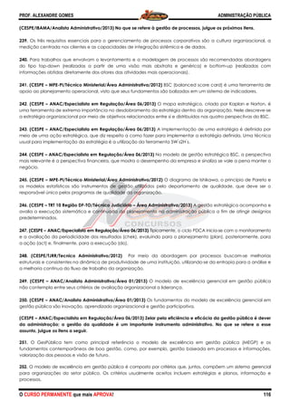 PROF. ALEXANDRE GOMES
O CURSO PERMANENTE que mais APRO
(CESPE/IBAMA/Analista Administrativo/2013)
239. Os três requisitos essenciais para o gerenciamento de processos corporativos são a cultura organizacional, a
medição centrada nos clientes e as capacidades de integração sistêmica e de dados.
240. Para trabalhos que envolvam o levantamento e a modelagem de processos são recomendadas abordagens
do tipo top-down (realizadas a partir de uma visão mais abstrata e genérica) e bottom
informações obtidas diretamente dos atores das atividades
241. (CESPE – MPE-PI/Técnico Ministerial/Área Administrativa/2012)
apoio ao planejamento operacional, visto que seus fundamentos são balizados em um sistema de indicadores.
242. (CESPE – ANAC/Especialista em Regulação/Área 06/2013)
uma ferramenta de extrema importância no desdobramento da estratégia dentro da organização. Nele descreve
a estratégia organizacional por meio de objetivos r
243. (CESPE – ANAC/Especialista em Regulação/Área 06/2013)
meio de uma ação estratégica, que diz respeito a como fazer para implementar a
usual para implementação da estratégia é a utilização da ferramenta
244. (CESPE – ANAC/Especialista em Regulação/Área 06/2013)
mais relevante é a perspectiva financeira, que mostra o desempenho da empresa e sinaliza se vale a pena manter o
negócio.
245. (CESPE – MPE-PI/Técnico Ministerial/Área Administrativa/2012)
os modelos estatísticos são instrumentos de gestão
responsável único pelos programas de qualidade da organização.
246. (CESPE – TRT 10 Região DF-TO/Técnico Judiciário
avalia a execução sistemática e continuada do planejamento na administração pública a fim de ati
predeterminados.
247. (CESPE – ANAC/Especialista em Regulação/Área 06/2013)
e a avaliação da periodicidade dos resultados (chek), evoluindo para o planejamento (plan), posteriormente, para
a ação (act) e, finalmente, para a execução (do).
248. (CESPE/TJRR/Tecnico Administrativo/2012)
estruturais e consistentes na dinâmica de produtividade de uma instituição, utilizando
a melhoria contínua do fluxo de trabalho da organização.
249. (CESPE – ANAC/Analista Administrativo/Área 01/2013)
não contempla entre seus critérios de avaliação organizacional a liderança.
250. (CESPE – ANAC/Analista Administrativo/Área 01/2013)
gestão pública são inovação, aprendizado organizacional e ges
(CESPE – ANAC/Especialista em Regulação/Área 06/2013) Zelar pela eficiência e eficácia da gestão pública é dever
da administração; a gestão da qualidade é um importante instrumento administrativo. No que se refere a esse
assunto, julgue os itens a seguir.
251. O GesPública tem como principal referência o modelo de excelência em gestão pública (MEGP) e os
fundamentos contemporâneos de boa gestão, como, por exemplo, gestão baseada em processos e informações,
valorização das pessoas e visão de futuro.
252. O modelo de excelência em gestão pública é composto por critérios que, juntos, compõem um sistema gerencial
para organizações do setor público. Os critérios usualmente aceitos incluem estratégias e planos, informação e
processos.
ROVA!
(CESPE/IBAMA/Analista Administrativo/2013) No que se refere à gestão de processos, julgue os próximos itens.
Os três requisitos essenciais para o gerenciamento de processos corporativos são a cultura organizacional, a
medição centrada nos clientes e as capacidades de integração sistêmica e de dados.
trabalhos que envolvam o levantamento e a modelagem de processos são recomendadas abordagens
down (realizadas a partir de uma visão mais abstrata e genérica) e bottom
informações obtidas diretamente dos atores das atividades mais operacionais).
PI/Técnico Ministerial/Área Administrativa/2012) BSC (balanced score card) é uma ferramenta de
apoio ao planejamento operacional, visto que seus fundamentos são balizados em um sistema de indicadores.
ANAC/Especialista em Regulação/Área 06/2013) O mapa estratégico, criado por Kaplan e Norton, é
uma ferramenta de extrema importância no desdobramento da estratégia dentro da organização. Nele descreve
a estratégia organizacional por meio de objetivos relacionados entre si e distribuídos nas quatro perspectivas do BSC.
ANAC/Especialista em Regulação/Área 06/2013) A implementação de uma estratégia é definida por
meio de uma ação estratégica, que diz respeito a como fazer para implementar a estratégia definida
usual para implementação da estratégia é a utilização da ferramenta 5W ́s2H ́s.
ANAC/Especialista em Regulação/Área 06/2013) No modelo de gestão estratégica BSC, a perspectiva
inanceira, que mostra o desempenho da empresa e sinaliza se vale a pena manter o
PI/Técnico Ministerial/Área Administrativa/2012) O diagrama de Ishikawa, o princípio de Pareto e
os modelos estatísticos são instrumentos de gestão utilizados pelo departamento de qualidade, que deve ser o
s de qualidade da organização.
TO/Técnico Judiciário – Área Administrativa/2013) A gestão estratégica acompanha e
istemática e continuada do planejamento na administração pública a fim de ati
ANAC/Especialista em Regulação/Área 06/2013) Tipicamente, o ciclo PDCA inicia
dos resultados (chek), evoluindo para o planejamento (plan), posteriormente, para
a ação (act) e, finalmente, para a execução (do).
. (CESPE/TJRR/Tecnico Administrativo/2012) Por meio da abordagem por processos buscam
tentes na dinâmica de produtividade de uma instituição, utilizando-se da entropia para a análise e
a melhoria contínua do fluxo de trabalho da organização.
ANAC/Analista Administrativo/Área 01/2013) O modelo de excelência gerencial em gestão
não contempla entre seus critérios de avaliação organizacional a liderança.
ANAC/Analista Administrativo/Área 01/2013) Os fundamentos do modelo de excelência gerencial em
gestão pública são inovação, aprendizado organizacional e gestão participativa.
ANAC/Especialista em Regulação/Área 06/2013) Zelar pela eficiência e eficácia da gestão pública é dever
da administração; a gestão da qualidade é um importante instrumento administrativo. No que se refere a esse
O GesPública tem como principal referência o modelo de excelência em gestão pública (MEGP) e os
fundamentos contemporâneos de boa gestão, como, por exemplo, gestão baseada em processos e informações,
o de futuro.
O modelo de excelência em gestão pública é composto por critérios que, juntos, compõem um sistema gerencial
para organizações do setor público. Os critérios usualmente aceitos incluem estratégias e planos, informação e
ADMINISTRAÇÃO PÚBLICA
116
gestão de processos, julgue os próximos itens.
Os três requisitos essenciais para o gerenciamento de processos corporativos são a cultura organizacional, a
trabalhos que envolvam o levantamento e a modelagem de processos são recomendadas abordagens
down (realizadas a partir de uma visão mais abstrata e genérica) e bottom-up (realizadas com
BSC (balanced score card) é uma ferramenta de
apoio ao planejamento operacional, visto que seus fundamentos são balizados em um sistema de indicadores.
O mapa estratégico, criado por Kaplan e Norton, é
uma ferramenta de extrema importância no desdobramento da estratégia dentro da organização. Nele descreve-se
elacionados entre si e distribuídos nas quatro perspectivas do BSC.
A implementação de uma estratégia é definida por
estratégia definida. Uma técnica
No modelo de gestão estratégica BSC, a perspectiva
inanceira, que mostra o desempenho da empresa e sinaliza se vale a pena manter o
O diagrama de Ishikawa, o princípio de Pareto e
utilizados pelo departamento de qualidade, que deve ser o
A gestão estratégica acompanha e
istemática e continuada do planejamento na administração pública a fim de atingir desígnios
Tipicamente, o ciclo PDCA inicia-se com o monitoramento
dos resultados (chek), evoluindo para o planejamento (plan), posteriormente, para
Por meio da abordagem por processos buscam-se melhorias
se da entropia para a análise e
O modelo de excelência gerencial em gestão pública
Os fundamentos do modelo de excelência gerencial em
ANAC/Especialista em Regulação/Área 06/2013) Zelar pela eficiência e eficácia da gestão pública é dever
da administração; a gestão da qualidade é um importante instrumento administrativo. No que se refere a esse
O GesPública tem como principal referência o modelo de excelência em gestão pública (MEGP) e os
fundamentos contemporâneos de boa gestão, como, por exemplo, gestão baseada em processos e informações,
O modelo de excelência em gestão pública é composto por critérios que, juntos, compõem um sistema gerencial
para organizações do setor público. Os critérios usualmente aceitos incluem estratégias e planos, informação e
 