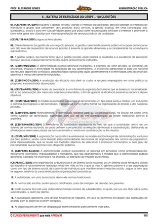 PROF. ALEXANDRE GOMES
O CURSO PERMANENTE que mais APRO
6 – BATERIA DE EXERCÍCIOS
01. (CESPE/TRE-BA/2009) Enquanto a gestão privada, visando o interesse da sociedade, procura satisfazer os interes
indivíduos e grupos que consomem seus produtos e(ou) serviços, a gestão pública, em uma concepção pós
burocrática, busca o lucro em suas atividades para que possa obter recursos para satisfazer o interesse e promover o
bem-estar geral dos cidadãos por meio da prestação de serviços públicos de qualidade.
(CESPE/TRE-MA/2009) Julgue os itens abaixo:
02. Diferentemente da gestão de um negócio privado, a gestão caracteristicamente pública é incapaz de funcionar
sem alto nível de desperdício de recursos,
administrativa.
03. A gestão pública, da mesma forma que a gestão privada, pode priorizar os resultados e a excelência da prestaçã
dos seus serviços, independentemente das regras
04. (CESPE/MDS/2006) A administração pública gerencial incorporou, a exemplo do setor privado, os conceitos de
eficiência, eficácia e efetividade na avaliação de seu desempenho. A eficiência caracteriza
dos recursos disponíveis; a eficácia, pelos resultados obtidos pela ação governamental e a efetividade, pelo alcance
objetivos e metas previamente estipulados.
05. (CESPE/HCGV/2004) A avaliação da eficácia visa aferir os custos e recursos empregados em um
programa e os resultados alcançados.
06. (CESPE/ANATEL/2004) A teoria da burocracia é uma forma de organização humana que se baseia na racionalidade,
isto é, na adequação dos meios aos objetivos pretendidos, a fim de garantir a eficiência po
objetivos.
07. (CESPE/SEAD/2001) O modelo burocrático weberiano é denominado um tipo ideal porque Weber, um entusiasta
e otimista do progresso e da tecnologia, o prescrevia como melhor forma de organização do Estado e dos negócios
privados.
08. (CESPE/STM/2004) Historicamente, a dominação racional
forma superior de dominação, legitimada pelo uso da lei, em contraposição ao poder tradicional (divino) e
arbitrário.
09. (CESPE/INMETRO/2009) O formalismo da burocracia expressa
sistema de normas racionais, as quais definem com precisão as relações de mando e subordinação, distribuindo as
atividades a serem executadas de forma sistemática, ten
10. (CESPE/MDS/2008) A organização burocrática é embasada no modelo racional
da área pública, sendo caracterizada pela racionalidade decorrente da objetividade das normas de julgamento;
pela impessoalidade, que se revela nos métodos objetivos de selecionar e promover funcionários; e pelo grau de
previsibilidade que proporciona aos dirigentes públicos.
11. (CESPE/TRE-BA/2010) A administração pública burocrática se alicerça em princípios
treinamento sistemático, impessoalidade e formalismo, que são abandonados à medida que a administração pública
gerencial, calcada na eficiência e na eficácia, se sobrepõe ao modelo burocrático.
(CESPE/MEC/2003) Uma organização ou
do trabalho é racionalmente realizada tendo em vista os fins a que se visa. O gênero próximo é o da organização
como um tipo de sistema social, de conjunto de indivíduos que man
se seguem, relativos às características das organizações burocráticas.
12. A autoridade, em uma burocracia, deriva de normas tradicionais.
13. As normas são escritas, porém pouco detalhadas, para dar ma
14. Cada superior tem sob suas ordens determinado número de subordinados, os quais, por sua vez, têm sob si outros
subordinados, e assim por diante.
15. A burocracia apresenta uma divisão horizontal do trabalho, em que as di
acordo com os objetivos a serem atingidos.
16. As organizações devem ser dirigidas por administradores politicamente indicados.
ROVA!
BATERIA DE EXERCÍCIOS DO CESPE – 100 QUESTÕES
Enquanto a gestão privada, visando o interesse da sociedade, procura satisfazer os interes
indivíduos e grupos que consomem seus produtos e(ou) serviços, a gestão pública, em uma concepção pós
burocrática, busca o lucro em suas atividades para que possa obter recursos para satisfazer o interesse e promover o
or meio da prestação de serviços públicos de qualidade.
Julgue os itens abaixo:
Diferentemente da gestão de um negócio privado, a gestão caracteristicamente pública é incapaz de funcionar
nível de desperdício de recursos, pois isso é inerente às grandes dimensões e à complexidade da sua máquina
A gestão pública, da mesma forma que a gestão privada, pode priorizar os resultados e a excelência da prestaçã
dos seus serviços, independentemente das regras anteriormente instituídas.
A administração pública gerencial incorporou, a exemplo do setor privado, os conceitos de
eficiência, eficácia e efetividade na avaliação de seu desempenho. A eficiência caracteriza
recursos disponíveis; a eficácia, pelos resultados obtidos pela ação governamental e a efetividade, pelo alcance
objetivos e metas previamente estipulados.
A avaliação da eficácia visa aferir os custos e recursos empregados em um
A teoria da burocracia é uma forma de organização humana que se baseia na racionalidade,
isto é, na adequação dos meios aos objetivos pretendidos, a fim de garantir a eficiência po
O modelo burocrático weberiano é denominado um tipo ideal porque Weber, um entusiasta
e otimista do progresso e da tecnologia, o prescrevia como melhor forma de organização do Estado e dos negócios
Historicamente, a dominação racional-legal ou burocrática surgiu no século XIX como uma
forma superior de dominação, legitimada pelo uso da lei, em contraposição ao poder tradicional (divino) e
O formalismo da burocracia expressa-se no fato de que a autoridade deriva de um
sistema de normas racionais, as quais definem com precisão as relações de mando e subordinação, distribuindo as
atividades a serem executadas de forma sistemática, tendo em consideração os fins visados.
A organização burocrática é embasada no modelo racional-legal de administração, exclusiva
da área pública, sendo caracterizada pela racionalidade decorrente da objetividade das normas de julgamento;
pela impessoalidade, que se revela nos métodos objetivos de selecionar e promover funcionários; e pelo grau de
previsibilidade que proporciona aos dirigentes públicos.
A administração pública burocrática se alicerça em princípios
reinamento sistemático, impessoalidade e formalismo, que são abandonados à medida que a administração pública
gerencial, calcada na eficiência e na eficácia, se sobrepõe ao modelo burocrático.
Uma organização ou burocracia é um sistema social racional, ou um sistema social em que a divisão
do trabalho é racionalmente realizada tendo em vista os fins a que se visa. O gênero próximo é o da organização
como um tipo de sistema social, de conjunto de indivíduos que mantêm entre si relações sociais. Julgue os itens que
se seguem, relativos às características das organizações burocráticas.
A autoridade, em uma burocracia, deriva de normas tradicionais.
As normas são escritas, porém pouco detalhadas, para dar margem de decisão aos gerentes.
Cada superior tem sob suas ordens determinado número de subordinados, os quais, por sua vez, têm sob si outros
A burocracia apresenta uma divisão horizontal do trabalho, em que as diferentes atividades são distribuídas de
acordo com os objetivos a serem atingidos.
As organizações devem ser dirigidas por administradores politicamente indicados.
ADMINISTRAÇÃO PÚBLICA
118
100 QUESTÕES
Enquanto a gestão privada, visando o interesse da sociedade, procura satisfazer os interesses de
indivíduos e grupos que consomem seus produtos e(ou) serviços, a gestão pública, em uma concepção pós-
burocrática, busca o lucro em suas atividades para que possa obter recursos para satisfazer o interesse e promover o
or meio da prestação de serviços públicos de qualidade.
Diferentemente da gestão de um negócio privado, a gestão caracteristicamente pública é incapaz de funcionar
pois isso é inerente às grandes dimensões e à complexidade da sua máquina
A gestão pública, da mesma forma que a gestão privada, pode priorizar os resultados e a excelência da prestação
A administração pública gerencial incorporou, a exemplo do setor privado, os conceitos de
eficiência, eficácia e efetividade na avaliação de seu desempenho. A eficiência caracteriza-se pelo uso racional
recursos disponíveis; a eficácia, pelos resultados obtidos pela ação governamental e a efetividade, pelo alcance dos
A avaliação da eficácia visa aferir os custos e recursos empregados em uma política ou
A teoria da burocracia é uma forma de organização humana que se baseia na racionalidade,
isto é, na adequação dos meios aos objetivos pretendidos, a fim de garantir a eficiência possível ao alcance desses
O modelo burocrático weberiano é denominado um tipo ideal porque Weber, um entusiasta
e otimista do progresso e da tecnologia, o prescrevia como melhor forma de organização do Estado e dos negócios
legal ou burocrática surgiu no século XIX como uma
forma superior de dominação, legitimada pelo uso da lei, em contraposição ao poder tradicional (divino) e
se no fato de que a autoridade deriva de um
sistema de normas racionais, as quais definem com precisão as relações de mando e subordinação, distribuindo as
do em consideração os fins visados.
legal de administração, exclusiva
da área pública, sendo caracterizada pela racionalidade decorrente da objetividade das normas de julgamento;
pela impessoalidade, que se revela nos métodos objetivos de selecionar e promover funcionários; e pelo grau de
A administração pública burocrática se alicerça em princípios como profissionalização,
reinamento sistemático, impessoalidade e formalismo, que são abandonados à medida que a administração pública
burocracia é um sistema social racional, ou um sistema social em que a divisão
do trabalho é racionalmente realizada tendo em vista os fins a que se visa. O gênero próximo é o da organização
têm entre si relações sociais. Julgue os itens que
rgem de decisão aos gerentes.
Cada superior tem sob suas ordens determinado número de subordinados, os quais, por sua vez, têm sob si outros
ferentes atividades são distribuídas de
 