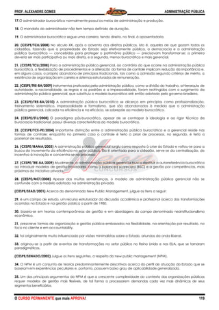 PROF. ALEXANDRE GOMES
O CURSO PERMANENTE que mais APRO
17.O administrador burocrático normalmente possui os meios de administração e produção
18. O mandato do administrador não tem tempo definido de duração.
19. O administrador burocrático segue uma carreira, tendo direito, no final, à aposentadoria.
20. (CESPE/TCU/2008) No século XX, após o advento dos direitos públicos, isto é, aqueles de
cidadãos, fazendo que a propriedade do Estado seja efetivamente pública, a democracia e a administração
pública burocrática — concebidas para proteger o patrimônio público
deveria ser mais participativa ou mais direta, e a segunda, menos burocrática e mais gerencial.
21. (CESPE/TCU/2008) Para a administração pública gerencial, ao contrário do que ocorre na administração pública
burocrática, a flexibilização de procedimentos e a alteração da forma
em alguns casos, o próprio abandono de princípios tradicionais, tais como a admissão segundo critérios de mérito, a
existência de organização em carreira e sistemas estruturados de remuneração.
22. (CESPE/TRE-BA/2009) Instrumentos praticados pela administração pública, como a divisão do trabalho, a hierarquia
autoridade, a racionalidade, as regras e os padrões e a impessoalidade, foram restringidos com o surgimento da
administração pública gerencial, que su
23. (CESPE/TRE-BA/2010) A administração pública burocrática se alicerça em princípios como profissionalização,
treinamento sistemático, impessoalidade e formalismo, que são abandonad
pública gerencial, calcada na eficiência e na eficácia, se sobrepõe ao modelo burocrático.
24. (CESPE/STJ/2008) O paradigma pós
burocracia tradicional, possui diversas características do modelo burocrático.
25. (CESPE/TCE-PE/2004) Importante distinção entre a administração pública burocrática e a gerencial reside nas
formas de controle; enquanto no primeiro caso o controle é feito a priori de processos, n
posteriori de resultados.
26. (CESPE/IBAMA/2003) A administração pública gerencial surgiu como resposta à crise do Estado e voltou
busca do incremento da eficiência no setor público. Ela é orientada para o cidadão, serve
incentivo à inovação e concentra-se no processo.
27. (CESPE/TRE-BA/2009) Atualmente, a administração pública gerencial busca destituir a autorreferência burocrática
ao introduzir modelos de gestão inovadores, como o balanced scorecard
próximos da iniciativa privada.
28. (CESPE/MCT/2008) Apesar das muitas semelhanças, o modelo de administração pública gerencial não se
confunde com o modelo adotado na administração privada.
(CESPE/SEAD/2001) Acerca do denominado New Public Management, julgue os itens a seguir:
29. é um campo de estudo, um recurso estruturador da discussão acadêmica e profissional acerca das transformações
ocorridas no Estado e na gestão pública a partir de 1980.
30. baseia-se em teorias contemporâneas de gestão e em
econômico.
31. prescreve formas de organização e gestão pública embasados na flexibilidade, na orientação por resultado, no
foco no cliente e em accountability.
32. foi originalmente muito influenciado por visões minimalistas sobre o Estado, oriundas da onda liberal.
33. originou-se a partir de eventos de transformações no setor
paradigmáticos.
(CESPE/SENADO/2002) Julgue os itens seguintes, a respeito do new public management (NPM).
34. O NPM é um conjunto de teorias predominantemente descritivas acerca do perfil de atuação do Estado que se
baseiam em experiências peculiares e, portanto, possuem baixo grau de aplic
35. Um dos principais argumentos do NPM é que a crescente complexidade do contexto das organizações públicas
requer modelos de gestão mais flexíveis, de tal forma a processarem
segmentos beneficiários.
ROVA!
O administrador burocrático normalmente possui os meios de administração e produção
O mandato do administrador não tem tempo definido de duração.
O administrador burocrático segue uma carreira, tendo direito, no final, à aposentadoria.
No século XX, após o advento dos direitos públicos, isto é, aqueles de
cidadãos, fazendo que a propriedade do Estado seja efetivamente pública, a democracia e a administração
concebidas para proteger o patrimônio público — precisavam transformar
pativa ou mais direta, e a segunda, menos burocrática e mais gerencial.
Para a administração pública gerencial, ao contrário do que ocorre na administração pública
burocrática, a flexibilização de procedimentos e a alteração da forma de controle implicam redução da importância
em alguns casos, o próprio abandono de princípios tradicionais, tais como a admissão segundo critérios de mérito, a
organização em carreira e sistemas estruturados de remuneração.
Instrumentos praticados pela administração pública, como a divisão do trabalho, a hierarquia
autoridade, a racionalidade, as regras e os padrões e a impessoalidade, foram restringidos com o surgimento da
administração pública gerencial, que substituiu o modelo burocrático até então adotado pelo governo brasileiro.
A administração pública burocrática se alicerça em princípios como profissionalização,
treinamento sistemático, impessoalidade e formalismo, que são abandonados à medida que a administração
pública gerencial, calcada na eficiência e na eficácia, se sobrepõe ao modelo burocrático.
O paradigma pós-burocrático, apesar de se contrapor à ideologia e ao rigor técnico da
ossui diversas características do modelo burocrático.
Importante distinção entre a administração pública burocrática e a gerencial reside nas
formas de controle; enquanto no primeiro caso o controle é feito a priori de processos, n
A administração pública gerencial surgiu como resposta à crise do Estado e voltou
busca do incremento da eficiência no setor público. Ela é orientada para o cidadão, serve
se no processo.
Atualmente, a administração pública gerencial busca destituir a autorreferência burocrática
ao introduzir modelos de gestão inovadores, como o balanced scorecard (BSC) e a gestão por competências, mais
Apesar das muitas semelhanças, o modelo de administração pública gerencial não se
confunde com o modelo adotado na administração privada.
ca do denominado New Public Management, julgue os itens a seguir:
é um campo de estudo, um recurso estruturador da discussão acadêmica e profissional acerca das transformações
ocorridas no Estado e na gestão pública a partir de 1980.
teorias contemporâneas de gestão e em abordagens do campo denominado neoinstitucionalismo
prescreve formas de organização e gestão pública embasados na flexibilidade, na orientação por resultado, no
foi originalmente muito influenciado por visões minimalistas sobre o Estado, oriundas da onda liberal.
se a partir de eventos de transformações no setor público no Reino Unido e nos EUA, que se tornaram
Julgue os itens seguintes, a respeito do new public management (NPM).
O NPM é um conjunto de teorias predominantemente descritivas acerca do perfil de atuação do Estado que se
baseiam em experiências peculiares e, portanto, possuem baixo grau de aplicabilidade generalizada.
Um dos principais argumentos do NPM é que a crescente complexidade do contexto das organizações públicas
modelos de gestão mais flexíveis, de tal forma a processarem demandas cada vez mais dinâmicas de seus
ADMINISTRAÇÃO PÚBLICA
119
O administrador burocrático normalmente possui os meios de administração e produção.
O administrador burocrático segue uma carreira, tendo direito, no final, à aposentadoria.
No século XX, após o advento dos direitos públicos, isto é, aqueles de que gozam todos os
cidadãos, fazendo que a propriedade do Estado seja efetivamente pública, a democracia e a administração
precisavam transformar-se: a primeira
pativa ou mais direta, e a segunda, menos burocrática e mais gerencial.
Para a administração pública gerencial, ao contrário do que ocorre na administração pública
de controle implicam redução da importância e,
em alguns casos, o próprio abandono de princípios tradicionais, tais como a admissão segundo critérios de mérito, a
Instrumentos praticados pela administração pública, como a divisão do trabalho, a hierarquia de
autoridade, a racionalidade, as regras e os padrões e a impessoalidade, foram restringidos com o surgimento da
bstituiu o modelo burocrático até então adotado pelo governo brasileiro.
A administração pública burocrática se alicerça em princípios como profissionalização,
os à medida que a administração
pública gerencial, calcada na eficiência e na eficácia, se sobrepõe ao modelo burocrático.
burocrático, apesar de se contrapor à ideologia e ao rigor técnico da
Importante distinção entre a administração pública burocrática e a gerencial reside nas
formas de controle; enquanto no primeiro caso o controle é feito a priori de processos, no segundo, é feito a
A administração pública gerencial surgiu como resposta à crise do Estado e voltou-se para a
busca do incremento da eficiência no setor público. Ela é orientada para o cidadão, serve-se da centralização, do
Atualmente, a administração pública gerencial busca destituir a autorreferência burocrática
(BSC) e a gestão por competências, mais
Apesar das muitas semelhanças, o modelo de administração pública gerencial não se
ca do denominado New Public Management, julgue os itens a seguir:
é um campo de estudo, um recurso estruturador da discussão acadêmica e profissional acerca das transformações
abordagens do campo denominado neoinstitucionalismo
prescreve formas de organização e gestão pública embasados na flexibilidade, na orientação por resultado, no
foi originalmente muito influenciado por visões minimalistas sobre o Estado, oriundas da onda liberal.
público no Reino Unido e nos EUA, que se tornaram
Julgue os itens seguintes, a respeito do new public management (NPM).
O NPM é um conjunto de teorias predominantemente descritivas acerca do perfil de atuação do Estado que se
abilidade generalizada.
Um dos principais argumentos do NPM é que a crescente complexidade do contexto das organizações públicas
demandas cada vez mais dinâmicas de seus
 