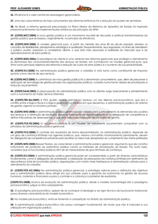 PROF. ALEXANDRE GOMES
O CURSO PERMANENTE que mais APRO
36. Eficiência é o valor central da abordagem gerencialista.
37. Uma das características da fase consumerista das reformas britânicas foi a redução do quadro de servidores.
38. No Brasil, a reforma gerencial preconizada no Plano Diretor da R
predominantemente nas implementações britânicas dos princípios do NPM.
39. (CESPE/MCT/2004) A nova gestão pública é um movimento mundial de discussão e práticas transformadoras da
gestão pública que se baseou, originalmente, no princípio da eficiência.
40. (CESPE/MTE/2008) O modelo gerencial puro, a partir da
conceitos de flexibilidade, planejamento estratégico e qualidade. Frequentemente, seus seguidores, na âns
o público usuário, passaram a considerá
aprovisionamento de bens públicos.
41. (CESPE/MDS/2006) O paradigma do cliente é uma vertente das reformas gerenciais que privile
às demandas dos consumidores/clientes dos serviços do Estado, em contraponto ao modelo gerencial puro, que
tinha como principais objetivos das reformas a redução de custos do setor público e o aumento de sua produtividade.
42. (CESPE/STJ/2008) Na administração pública gerencial, o cidadão é visto tanto como contribuinte de impostos
quanto como cliente de seus serviços.
43. (CESPE/MCT/2004) A culminância da nova gestão pública foi o denomindo consumeirismo, que, além de prescrever
aplicação de tecnologia de gestão privada nas organizações públicas, consistia numa forma velada de privatização
redução orçamentária.
44. (CESPE/SAAE/2003) A preocupação da administração pública com os clientes surgiu basicamente e primeiramente
com o movimento do Public Service Oriented.
45. (CESPE/TRE-BA/2009) A PSO (public service orientation) resolveu um dos dilemas pós
conflito entre a lógica fiscal e a lógica gerencial, na medida em que aproximou a administração pública do sist
de gestão vigente na iniciativa privada.
46 .(CESPE/MTE/2008) A administração pública gerencial está voltada para o atendimento às demandas dos usuários
dos serviços e a obtenção de resultados. Apoia
define indicadores de desempenho, o que está associado à adoção de contratos de gestão.
47. (CESPE/TCE-PE/2004) O orçamento
princípios da administração pública gerencial.
48. (CESPE/TCU/2008) O controle dos resultados de forma descentralizada, na administração pública, depende de
um grau de confiança limitado nos agentes públicos, que, mesmo com estrito monitoramento permanente, devem
ter delegação de competência suficiente p
49. (CESPE/MTE/2008) Bresser Pereira, ao caracterizar a administração pública gerencial, argumenta que ela constitui
instrumento de proteção do patrimônio público contra os interes
considera que os funcionários públicos têm de ser merecedores de grau ilimitado de confiança.
50. (CESPE/STJ/2004) A administração pública gerencial pode ser compreendida a partir de diversas características
fundamentais, como a delegação de autoridade, a valorização do pressuposto da confiança limitada em detrimento da
desconfiança total do funcionário público, organizações com muitos níveis hierárquicos e administração
atendimento do cidadão.
51. (CESPE/TCE-AC/2006) Na administração pública gerencial, a estratégia volta
que o administrador público deve atingir em sua unidade, para a garantia da autonomia na gestão de recursos
humanos, materiais e financeiros e para o controle e a cobrança a posteriori de resultados.
(CESPE/STJ/2008) Acerca da evolução da administração pública, desde o modelo racional
pós-burocrático, julgue os itens subseqüentes.
52. O paradigma pós-burocrático, apesar d
possui diversas características do modelo burocrático.
53. No modelo pós-burocrático, evita-se fomentar a competição no âmbito da administração pública.
54. A administração pública burocrática não possui vantagem fundamental, de modo que não é indicada a sua
utilização em organização pública.
ROVA!
Eficiência é o valor central da abordagem gerencialista.
Uma das características da fase consumerista das reformas britânicas foi a redução do quadro de servidores.
No Brasil, a reforma gerencial preconizada no Plano Diretor da Reforma do Aparelho do Estado foi inspirada
predominantemente nas implementações britânicas dos princípios do NPM.
A nova gestão pública é um movimento mundial de discussão e práticas transformadoras da
iginalmente, no princípio da eficiência.
O modelo gerencial puro, a partir da metade dos anos 80 do século passado, priorizou os
conceitos de flexibilidade, planejamento estratégico e qualidade. Frequentemente, seus seguidores, na âns
o público usuário, passaram a considerá-lo cliente, o que está mais associado à realidade do mercado que à do
O paradigma do cliente é uma vertente das reformas gerenciais que privile
às demandas dos consumidores/clientes dos serviços do Estado, em contraponto ao modelo gerencial puro, que
tinha como principais objetivos das reformas a redução de custos do setor público e o aumento de sua produtividade.
Na administração pública gerencial, o cidadão é visto tanto como contribuinte de impostos
A culminância da nova gestão pública foi o denomindo consumeirismo, que, além de prescrever
ação de tecnologia de gestão privada nas organizações públicas, consistia numa forma velada de privatização
A preocupação da administração pública com os clientes surgiu basicamente e primeiramente
ento do Public Service Oriented.
A PSO (public service orientation) resolveu um dos dilemas pós
conflito entre a lógica fiscal e a lógica gerencial, na medida em que aproximou a administração pública do sist
A administração pública gerencial está voltada para o atendimento às demandas dos usuários
dos serviços e a obtenção de resultados. Apoia-se fortemente na descentralização e na delegação de
define indicadores de desempenho, o que está associado à adoção de contratos de gestão.
-produto é um modelo de instrumento orçamentário compatível com os
princípios da administração pública gerencial.
O controle dos resultados de forma descentralizada, na administração pública, depende de
um grau de confiança limitado nos agentes públicos, que, mesmo com estrito monitoramento permanente, devem
delegação de competência suficiente para escolher os meios mais apropriados ao cumprimento das metas prefixadas
Bresser Pereira, ao caracterizar a administração pública gerencial, argumenta que ela constitui
instrumento de proteção do patrimônio público contra os interesses de privatização do Estado. Por outro lado,
considera que os funcionários públicos têm de ser merecedores de grau ilimitado de confiança.
A administração pública gerencial pode ser compreendida a partir de diversas características
fundamentais, como a delegação de autoridade, a valorização do pressuposto da confiança limitada em detrimento da
desconfiança total do funcionário público, organizações com muitos níveis hierárquicos e administração
Na administração pública gerencial, a estratégia volta-se para a definição dos objetivos
que o administrador público deve atingir em sua unidade, para a garantia da autonomia na gestão de recursos
para o controle e a cobrança a posteriori de resultados.
Acerca da evolução da administração pública, desde o modelo racional
burocrático, julgue os itens subseqüentes.
burocrático, apesar de se contrapor à ideologia e ao rigor técnico da burocracia tradicional,
possui diversas características do modelo burocrático.
se fomentar a competição no âmbito da administração pública.
burocrática não possui vantagem fundamental, de modo que não é indicada a sua
ADMINISTRAÇÃO PÚBLICA
120
Uma das características da fase consumerista das reformas britânicas foi a redução do quadro de servidores.
eforma do Aparelho do Estado foi inspirada
A nova gestão pública é um movimento mundial de discussão e práticas transformadoras da
metade dos anos 80 do século passado, priorizou os
conceitos de flexibilidade, planejamento estratégico e qualidade. Frequentemente, seus seguidores, na ânsia de atenderem
lo cliente, o que está mais associado à realidade do mercado que à do
O paradigma do cliente é uma vertente das reformas gerenciais que privilegia o atendimento
às demandas dos consumidores/clientes dos serviços do Estado, em contraponto ao modelo gerencial puro, que
tinha como principais objetivos das reformas a redução de custos do setor público e o aumento de sua produtividade.
Na administração pública gerencial, o cidadão é visto tanto como contribuinte de impostos
A culminância da nova gestão pública foi o denomindo consumeirismo, que, além de prescrever a
ação de tecnologia de gestão privada nas organizações públicas, consistia numa forma velada de privatização e
A preocupação da administração pública com os clientes surgiu basicamente e primeiramente
A PSO (public service orientation) resolveu um dos dilemas pós-burocráticos, que era o
conflito entre a lógica fiscal e a lógica gerencial, na medida em que aproximou a administração pública do sistema
A administração pública gerencial está voltada para o atendimento às demandas dos usuários
se fortemente na descentralização e na delegação de competência e
define indicadores de desempenho, o que está associado à adoção de contratos de gestão.
produto é um modelo de instrumento orçamentário compatível com os
O controle dos resultados de forma descentralizada, na administração pública, depende de
um grau de confiança limitado nos agentes públicos, que, mesmo com estrito monitoramento permanente, devem
ara escolher os meios mais apropriados ao cumprimento das metas prefixadas
Bresser Pereira, ao caracterizar a administração pública gerencial, argumenta que ela constitui
ses de privatização do Estado. Por outro lado,
considera que os funcionários públicos têm de ser merecedores de grau ilimitado de confiança.
A administração pública gerencial pode ser compreendida a partir de diversas características
fundamentais, como a delegação de autoridade, a valorização do pressuposto da confiança limitada em detrimento da
desconfiança total do funcionário público, organizações com muitos níveis hierárquicos e administração voltada para o
se para a definição dos objetivos
que o administrador público deve atingir em sua unidade, para a garantia da autonomia na gestão de recursos
para o controle e a cobrança a posteriori de resultados.
Acerca da evolução da administração pública, desde o modelo racional-legal até o paradigma
e se contrapor à ideologia e ao rigor técnico da burocracia tradicional,
se fomentar a competição no âmbito da administração pública.
burocrática não possui vantagem fundamental, de modo que não é indicada a sua
 