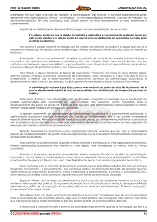 PROF. ALEXANDRE GOMES
O CURSO PERMANENTE que mais APRO
organizado tem por base a divisão do trabalho, a especialização das funções. A estrutura organizacional pode
apresentar uma especialização vertical
departamentalização. Em uma burocracia, esta divisão deverá ser feita racionalmente, ou seja, sistemática e
coerentemente.
A partir de um detalhamento, Bresser e Motta chegam auma
É o sistema social em que a divisão do trabalho é sistemática e coerentemente realizada, tendo em
vista os fins visados; é o sistema social em que há procura deliberada de economizar os
se atingir os objetivos.
Ato racional é aquele coerente em relação aos fins visados; ato eficiente ou produtivo é aquele que não só é
coerente em relação aos fins visados, como também exige o mínimo de esforços, mínimo de custos, para um máxim
resultados.
A expressão “burocracia patrimonial” se refere ao período de transição do modelo patrimonial para o
burocrático, em que estavam presentes características dos dois modelos. Havia certa racionalidade, pois era
adotada uma hierarquia, regras que definiam os procedimentos, mas faltava ainda a impessoalidade, ainda estava
presente a utilização do patrimônio público para interesses privados.
Para Weber, o desenvolvimento de formas de associação “modernas” em todas as áreas (Estado, Igreja,
exército, partido, empresa econômica, associação de interessados, união, fundação, e o que mais seja) é pura e
simplesmente o mesmo que o desenvolvimento e crescimento contínuos da administração burocrática: o
desenvolvimento desta constitui, por exemplo, a cé
A administração racional é por toda parte a mais racional do ponto de vista técnico
pura e simplesmente inevitável para as necessidades da administração de massas (de pessoas ou
objetos).
Peter Evans & Rauch, num estudo com mais de 80 países, chegaram à conclusão que a substituição do
modelo patrimonialista pelo burocrático foi uma condição não suficiente, porém necessária, para o
desenvolvimento dos países no século XX. É possível di
nenhum Estado pode realizar com sucesso suas atividades.
O grande instrumento de superioridade da administração burocrática é o conhecimento profissional. A
administração burocrática significa: domi
especificamente racional. Além da posição de formidável poder devida ao conhecimento profissional, a burocracia
tem a tendência de fortalecê-la ainda mais pelo saber prático de serviço: o conh
execução das tarefas ou obtido via documentação.
Quando pensamos na burocracia como organização racional, veremos que isso não é característica
apenas do modelo burocrático de gestão, todas as organizações que se enquadrem
consideradas burocráticas.
Todo sistema social administrado segundo critérios racionais e hierárquicos é uma organização burocrática.
Haverá organizações burocráticas mais flexíveis ou mais rígidas, mais formalizadas ou meno
autoritárias.
Portanto, a burocracia, enquanto racionalidade, estaria presente não são no modelo de administração
burocrática, mas também no patrimonialismo, como vimos na expressão “burocracia patrimonialista”, ou também
na administração gerencial. Mesmo com uma maior flexibilização, ainda assim seriam organizações burocráticas.
Essas confusões com o conceito de burocracia ocorrem porque Max Weber estudou elas sob um enfoque
de gestão, mas também – e principalmente
características da organização burocrática, como a hierarquia, a impessoalidade, a carreira, a centralização, etc.;
neste, ele buscou analisar como burocracia representava uma forma de dominação, de poder.
Segundo Weber, com a maior complexidade e a burocratização da sociedade moderna, os burocratas
tendem a retirar poder dos políticos. O surgimento do estado burocrático implicaria a renúncia de responsabilidade
pela liderança política e na usurpação das funçõ
pode parecer forte, mas é correto.
Max Weber tinha um duplo sentimento em relação à burocracia: considerava que ela era imprescindível
para a racionalização das atividades estatais, algo que
que a burocracia tivesse poder demasiado e, por isso, sempre propôs um controle político sobre ela.
A Burocracia é compatível com o sistema da autoridade legal somente quando a formulação das leis
ROVA!
organizado tem por base a divisão do trabalho, a especialização das funções. A estrutura organizacional pode
presentar uma especialização vertical – a hierarquia – e uma especialização horizontal, a divisão do trabalho, ou
departamentalização. Em uma burocracia, esta divisão deverá ser feita racionalmente, ou seja, sistemática e
amento, Bresser e Motta chegam auma outra definição de burocracia:
É o sistema social em que a divisão do trabalho é sistemática e coerentemente realizada, tendo em
vista os fins visados; é o sistema social em que há procura deliberada de economizar os
Ato racional é aquele coerente em relação aos fins visados; ato eficiente ou produtivo é aquele que não só é
coerente em relação aos fins visados, como também exige o mínimo de esforços, mínimo de custos, para um máxim
A expressão “burocracia patrimonial” se refere ao período de transição do modelo patrimonial para o
burocrático, em que estavam presentes características dos dois modelos. Havia certa racionalidade, pois era
que definiam os procedimentos, mas faltava ainda a impessoalidade, ainda estava
presente a utilização do patrimônio público para interesses privados.
Para Weber, o desenvolvimento de formas de associação “modernas” em todas as áreas (Estado, Igreja,
cito, partido, empresa econômica, associação de interessados, união, fundação, e o que mais seja) é pura e
simplesmente o mesmo que o desenvolvimento e crescimento contínuos da administração burocrática: o
desenvolvimento desta constitui, por exemplo, a célula germinativa do moderno Estado ocidental. Para Weber:
A administração racional é por toda parte a mais racional do ponto de vista técnico
pura e simplesmente inevitável para as necessidades da administração de massas (de pessoas ou
Peter Evans & Rauch, num estudo com mais de 80 países, chegaram à conclusão que a substituição do
modelo patrimonialista pelo burocrático foi uma condição não suficiente, porém necessária, para o
desenvolvimento dos países no século XX. É possível dizer que sem uma administração pública baseada no mérito,
nenhum Estado pode realizar com sucesso suas atividades.
O grande instrumento de superioridade da administração burocrática é o conhecimento profissional. A
administração burocrática significa: dominação em função do conhecimento; este é seu caráter fundamental
especificamente racional. Além da posição de formidável poder devida ao conhecimento profissional, a burocracia
la ainda mais pelo saber prático de serviço: o conhecimento de fatos adquirido via
execução das tarefas ou obtido via documentação.
Quando pensamos na burocracia como organização racional, veremos que isso não é característica
apenas do modelo burocrático de gestão, todas as organizações que se enquadrem na racionalidade poderiam ser
Todo sistema social administrado segundo critérios racionais e hierárquicos é uma organização burocrática.
Haverá organizações burocráticas mais flexíveis ou mais rígidas, mais formalizadas ou meno
Portanto, a burocracia, enquanto racionalidade, estaria presente não são no modelo de administração
burocrática, mas também no patrimonialismo, como vimos na expressão “burocracia patrimonialista”, ou também
gerencial. Mesmo com uma maior flexibilização, ainda assim seriam organizações burocráticas.
Essas confusões com o conceito de burocracia ocorrem porque Max Weber estudou elas sob um enfoque
e principalmente – sob o enfoque político, de dominação. Naquele, ele apontou algumas
características da organização burocrática, como a hierarquia, a impessoalidade, a carreira, a centralização, etc.;
neste, ele buscou analisar como burocracia representava uma forma de dominação, de poder.
gundo Weber, com a maior complexidade e a burocratização da sociedade moderna, os burocratas
tendem a retirar poder dos políticos. O surgimento do estado burocrático implicaria a renúncia de responsabilidade
pela liderança política e na usurpação das funções políticas por parte dos administradores. O termo “usurpação”
Max Weber tinha um duplo sentimento em relação à burocracia: considerava que ela era imprescindível
para a racionalização das atividades estatais, algo que a classe política não conseguiria fazer sozinha, mas temia
que a burocracia tivesse poder demasiado e, por isso, sempre propôs um controle político sobre ela.
A Burocracia é compatível com o sistema da autoridade legal somente quando a formulação das leis
ADMINISTRAÇÃO PÚBLICA
13
organizado tem por base a divisão do trabalho, a especialização das funções. A estrutura organizacional pode
e uma especialização horizontal, a divisão do trabalho, ou
departamentalização. Em uma burocracia, esta divisão deverá ser feita racionalmente, ou seja, sistemática e
outra definição de burocracia:
É o sistema social em que a divisão do trabalho é sistemática e coerentemente realizada, tendo em
vista os fins visados; é o sistema social em que há procura deliberada de economizar os meios para
Ato racional é aquele coerente em relação aos fins visados; ato eficiente ou produtivo é aquele que não só é
coerente em relação aos fins visados, como também exige o mínimo de esforços, mínimo de custos, para um máximo de
A expressão “burocracia patrimonial” se refere ao período de transição do modelo patrimonial para o
burocrático, em que estavam presentes características dos dois modelos. Havia certa racionalidade, pois era
que definiam os procedimentos, mas faltava ainda a impessoalidade, ainda estava
Para Weber, o desenvolvimento de formas de associação “modernas” em todas as áreas (Estado, Igreja,
cito, partido, empresa econômica, associação de interessados, união, fundação, e o que mais seja) é pura e
simplesmente o mesmo que o desenvolvimento e crescimento contínuos da administração burocrática: o
lula germinativa do moderno Estado ocidental. Para Weber:
A administração racional é por toda parte a mais racional do ponto de vista técnico-formal, ela é
pura e simplesmente inevitável para as necessidades da administração de massas (de pessoas ou
Peter Evans & Rauch, num estudo com mais de 80 países, chegaram à conclusão que a substituição do
modelo patrimonialista pelo burocrático foi uma condição não suficiente, porém necessária, para o
zer que sem uma administração pública baseada no mérito,
O grande instrumento de superioridade da administração burocrática é o conhecimento profissional. A
nação em função do conhecimento; este é seu caráter fundamental
especificamente racional. Além da posição de formidável poder devida ao conhecimento profissional, a burocracia
ecimento de fatos adquirido via
Quando pensamos na burocracia como organização racional, veremos que isso não é característica
na racionalidade poderiam ser
Todo sistema social administrado segundo critérios racionais e hierárquicos é uma organização burocrática.
Haverá organizações burocráticas mais flexíveis ou mais rígidas, mais formalizadas ou menos, mais ou menos
Portanto, a burocracia, enquanto racionalidade, estaria presente não são no modelo de administração
burocrática, mas também no patrimonialismo, como vimos na expressão “burocracia patrimonialista”, ou também
gerencial. Mesmo com uma maior flexibilização, ainda assim seriam organizações burocráticas.
Essas confusões com o conceito de burocracia ocorrem porque Max Weber estudou elas sob um enfoque
co, de dominação. Naquele, ele apontou algumas
características da organização burocrática, como a hierarquia, a impessoalidade, a carreira, a centralização, etc.;
neste, ele buscou analisar como burocracia representava uma forma de dominação, de poder.
gundo Weber, com a maior complexidade e a burocratização da sociedade moderna, os burocratas
tendem a retirar poder dos políticos. O surgimento do estado burocrático implicaria a renúncia de responsabilidade
es políticas por parte dos administradores. O termo “usurpação”
Max Weber tinha um duplo sentimento em relação à burocracia: considerava que ela era imprescindível
a classe política não conseguiria fazer sozinha, mas temia
que a burocracia tivesse poder demasiado e, por isso, sempre propôs um controle político sobre ela.
A Burocracia é compatível com o sistema da autoridade legal somente quando a formulação das leis e a
 