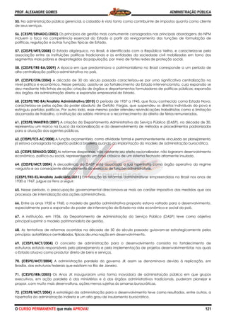 PROF. ALEXANDRE GOMES
O CURSO PERMANENTE que mais APRO
55. Na administração pública gerencial, o cidadão é visto tanto como contribuinte de impostos quanto como cliente
de seus serviços.
56. (CESPE/SENADO/2002) Os princípios de gestão mais comumente consagrados nas principais abordagens do NPM
incluem o foco na competência essencial do Estado a partir do revigoramento das funções de formulação de
políticas, regulação e outras funções típicas de Est
57. (CESPE/MTE/2008) O Estado oligárquico, no Brasil, é identificado com a República Velha, e caracteriza
associação entre as instituições políticas tradicionais e as entidades da sociedade civil mobilizadas em torno dos
segmentos mais pobres e desprotegidos da população, por meio de fortes redes de proteção social.
58. (CESPE/TRE-BA/2009) A época em que predominava o patrimonialismo no Brasil corresponde a um período de
alta centralização político-administrativa no país.
59. (CESPE/STM/2004) A década de 30 do século passado caracterizou
nível político e econômico. Nesse período, assistiu
deu mediante três linhas de ação: criação de órg
dos órgãos da administração direta; e expansão empresarial do Estado.
60. (CESPE/TRE-BA/Analista Administrativo/2010)
caracterizou-se pelas ações do poder absoluto de Getúlio Vargas, que suspendeu os direitos individuais do povo e
extinguiu partidos políticos. Por outro lado, esse mesmo poder atendeu reivindicações trabalhistas como a limitação
da jornada de trabalho, a instituição do salário mínimo e o reconhecimento do direito de férias remuneradas.
61. (CESPE/INMETRO/2007) A criação do Departamento Administrativo do Serviço Público (DASP), na década de 30,
representou um marco na busca da racionalização e do desenvolvimento de
para a atuação dos agentes públicos.
62. (CESPE/TCE-AC/2008) A função orçamentária, como atividade formal e permanentemente vinculada ao planejamento,
já estava consagrada na gestão pública brasileira quando da implan
63. (CESPE/SENADO/2002) As reformas daspeanas, não obstante seu efeito racionalizador, não lograram desenvolvimento
econômico, político ou social, representando um caso clássico de um sistema fechado altamente
64. (CESPE/MCT/2004) A decadência do DASP está associada a sua hipertrofia como órgão operativo do regime
varguista e ao conseqüente distanciamento do exercício de funções administrativas.
(CESPE/TRE-ES/Analista Judiciário/2011)
1930 a 1967, julgue os itens a seguir.
65. Nesse período, a preocupação governamental direcionava
processos de internalização das ações administr
66. Entre os anos 1950 e 1960, o modelo de gestão administrativa proposto estava voltado para o desenvolvimento,
especialmente para a expansão do poder de intervenção do Estado na vida econômica e social do país.
67. A instituição, em 1936, do Departamento de Administração do Serviço Público (DASP) teve como objetivo
principal suprimir o modelo patrimonialista de gestão.
68. As tentativas de reformas ocorridas na década de 50 do século passado guiavam
princípios autoritários e centralizados, típicos de uma nação em
69. (CESPE/MCT/2004) O conceito de administração para o desenvolvimento consistia no fortalecimento de
estruturas estatais responsáveis pelo planejamento e pela implementação de projetos desen
o Estado atuava como produtor direto de bens e serviços.
70. (CESPE/MCT/2004) A administração paralela do governo JK assim se denominava devido à replicação, em
Brasília, das estruturas federais que existiam no Rio de Janeiro.
71. (CESPE/IRBr/2005) Os Anos JK inauguraram uma forma inovadora de administração pública em que grupos
executivos, em ação paralela à dos ministérios e à dos órgãos administrativos tradicionais, puderam planejar e
propor, com muito mais desenvoltura, ações
72. (CESPE/MCT/2004) A estratégia da administração para o desenvolvimento teve como resultados, entre outros, a
hipertrofia da administração indireta e um alto grau de insulamento burocrático.
ROVA!
Na administração pública gerencial, o cidadão é visto tanto como contribuinte de impostos quanto como cliente
Os princípios de gestão mais comumente consagrados nas principais abordagens do NPM
incluem o foco na competência essencial do Estado a partir do revigoramento das funções de formulação de
políticas, regulação e outras funções típicas de Estado.
O Estado oligárquico, no Brasil, é identificado com a República Velha, e caracteriza
associação entre as instituições políticas tradicionais e as entidades da sociedade civil mobilizadas em torno dos
e desprotegidos da população, por meio de fortes redes de proteção social.
A época em que predominava o patrimonialismo no Brasil corresponde a um período de
administrativa no país.
A década de 30 do século passado caracterizou-se por uma significativa centralização no
nível político e econômico. Nesse período, assistiu-se ao fortalecimento do Estado intervencionista, cuja expansão se
deu mediante três linhas de ação: criação de órgãos e departamentos formuladores de políticas públicas; expansão
dos órgãos da administração direta; e expansão empresarial do Estado.
BA/Analista Administrativo/2010) O período de 1937 a 1945, que ficou conhecido como Estado Novo,
se pelas ações do poder absoluto de Getúlio Vargas, que suspendeu os direitos individuais do povo e
extinguiu partidos políticos. Por outro lado, esse mesmo poder atendeu reivindicações trabalhistas como a limitação
ão do salário mínimo e o reconhecimento do direito de férias remuneradas.
A criação do Departamento Administrativo do Serviço Público (DASP), na década de 30,
representou um marco na busca da racionalização e do desenvolvimento de métodos e procedimentos padronizados
A função orçamentária, como atividade formal e permanentemente vinculada ao planejamento,
já estava consagrada na gestão pública brasileira quando da implantação do modelo de administração burocrática.
As reformas daspeanas, não obstante seu efeito racionalizador, não lograram desenvolvimento
econômico, político ou social, representando um caso clássico de um sistema fechado altamente
A decadência do DASP está associada a sua hipertrofia como órgão operativo do regime
conseqüente distanciamento do exercício de funções administrativas.
ES/Analista Judiciário/2011) Em relação às reformas administrativas empreendidas no Brasil nos anos de
Nesse período, a preocupação governamental direcionava-se mais ao caráter impositivo das medidas que aos
processos de internalização das ações administrativas.
Entre os anos 1950 e 1960, o modelo de gestão administrativa proposto estava voltado para o desenvolvimento,
especialmente para a expansão do poder de intervenção do Estado na vida econômica e social do país.
partamento de Administração do Serviço Público (DASP) teve como objetivo
principal suprimir o modelo patrimonialista de gestão.
As tentativas de reformas ocorridas na década de 50 do século passado guiavam
rios e centralizados, típicos de uma nação em desenvolvimento.
O conceito de administração para o desenvolvimento consistia no fortalecimento de
estruturas estatais responsáveis pelo planejamento e pela implementação de projetos desen
o Estado atuava como produtor direto de bens e serviços.
A administração paralela do governo JK assim se denominava devido à replicação, em
Brasília, das estruturas federais que existiam no Rio de Janeiro.
Os Anos JK inauguraram uma forma inovadora de administração pública em que grupos
executivos, em ação paralela à dos ministérios e à dos órgãos administrativos tradicionais, puderam planejar e
propor, com muito mais desenvoltura, ações menos sujeitas às amarras burocráticas.
A estratégia da administração para o desenvolvimento teve como resultados, entre outros, a
hipertrofia da administração indireta e um alto grau de insulamento burocrático.
ADMINISTRAÇÃO PÚBLICA
121
Na administração pública gerencial, o cidadão é visto tanto como contribuinte de impostos quanto como cliente
Os princípios de gestão mais comumente consagrados nas principais abordagens do NPM
incluem o foco na competência essencial do Estado a partir do revigoramento das funções de formulação de
O Estado oligárquico, no Brasil, é identificado com a República Velha, e caracteriza-se pela
associação entre as instituições políticas tradicionais e as entidades da sociedade civil mobilizadas em torno dos
e desprotegidos da população, por meio de fortes redes de proteção social.
A época em que predominava o patrimonialismo no Brasil corresponde a um período de
se por uma significativa centralização no
se ao fortalecimento do Estado intervencionista, cuja expansão se
ãos e departamentos formuladores de políticas públicas; expansão
O período de 1937 a 1945, que ficou conhecido como Estado Novo,
se pelas ações do poder absoluto de Getúlio Vargas, que suspendeu os direitos individuais do povo e
extinguiu partidos políticos. Por outro lado, esse mesmo poder atendeu reivindicações trabalhistas como a limitação
ão do salário mínimo e o reconhecimento do direito de férias remuneradas.
A criação do Departamento Administrativo do Serviço Público (DASP), na década de 30,
métodos e procedimentos padronizados
A função orçamentária, como atividade formal e permanentemente vinculada ao planejamento,
tação do modelo de administração burocrática.
As reformas daspeanas, não obstante seu efeito racionalizador, não lograram desenvolvimento
econômico, político ou social, representando um caso clássico de um sistema fechado altamente insulado.
A decadência do DASP está associada a sua hipertrofia como órgão operativo do regime
reformas administrativas empreendidas no Brasil nos anos de
se mais ao caráter impositivo das medidas que aos
Entre os anos 1950 e 1960, o modelo de gestão administrativa proposto estava voltado para o desenvolvimento,
especialmente para a expansão do poder de intervenção do Estado na vida econômica e social do país.
partamento de Administração do Serviço Público (DASP) teve como objetivo
As tentativas de reformas ocorridas na década de 50 do século passado guiavam-se estrategicamente pelos
O conceito de administração para o desenvolvimento consistia no fortalecimento de
estruturas estatais responsáveis pelo planejamento e pela implementação de projetos desenvolvimentistas nos quais
A administração paralela do governo JK assim se denominava devido à replicação, em
Os Anos JK inauguraram uma forma inovadora de administração pública em que grupos
executivos, em ação paralela à dos ministérios e à dos órgãos administrativos tradicionais, puderam planejar e
A estratégia da administração para o desenvolvimento teve como resultados, entre outros, a
 