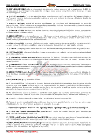 PROF. ALEXANDRE GOMES
O CURSO PERMANENTE que mais APRO
73. CESPE/SENADO/2002) Órgãos e entidades da administração indireta gozavam, sob os auspícios do DL 200, de
variado grau de autonomia gerencial, podendo, em alguns casos, aprovar seus próprios planos de cargos e regras
de contratação de pessoal.
74. (CESPE/TCE-AC/2006) No início dos anos 80 do século passado, com a criação do Ministério da Desburocratização
do Programa Nacional de Desburocratização, registrou
administração gerencial.
75. (CESPE/TCE-AC/2006) Apesar dos
democrática de 1985 foi o loteamento, entre os políticos dos partidos vitoriosos, de cargos públicos da administração
indireta e das delegacias estaduais dos ministérios.
76. (CESPE/TCE-AC/2006) A Constituição de 1988 promoveu um avanço significativo na gestão pública, concedendo
mais flexibilidade ao aparelho estatal.
77. (CESPE/MCT/2004) A redemocratização, em 1985, inaugurou nova fase na modernização da administração
pública, na medida em que a Constituição Federal de 1988 buscou criar um sólido estado de bem
uma burocracia governamental com feições ortodoxas.
78. (CESPE/TRE-TO/2005) Uma das principais estratégias modernizadoras da gestão pública no governo Collor
consistiu no incentivo à implementação de programas de gestão da qualidade em organizações públicas.
79. (CESPE/MCT/2004) O governo Itamar Franco buscou aprofundar as estratégias desestatizantes do governo Collor.
80. (CESPE/IBAMA/2003) A burocracia brasile
nos moldes weberianos.
81. (CESPE/INMETRO/Analista Executivo/2011)
governo federal de conferir maior efetividade à a
aparelho estatal.
82. (CESPE/INMETRO/Analista Executivo/2011)
do final da década de sessenta do século passado, pode
e do Estado empresário- produtor.
83. (CESPE/INMETRO/Analista Executivo/2011)
trinta do século passado representou, em todos os seus aspectos, o fort
Estado.
(CESPE/INMETRO/2011) Julgue os itenas abaixo:
84. O decreto-lei 200 de 1967 representa o marco da administração pública gerencial no Brasil. O mesmo estatuía
em administrar a res publica de forma semelhante
alguns princípios que deveriam ser seguidos, dentre eles o planejamento, o qual traz a ação governamental na
promoção do desenvolvimento econômico social do País.
85. Na administração pública burocrática, o combate à corrupção e ao nepotismo patrimonialista, por meio do
controle administrativo, é sempre a priori, visto que consiste em um princípio norteador desse tipo de administração.
86. No patrimonialismo, a res publica diferencia
87. Apesar de a administração pública burocrática ser, de uma forma geral, ineficiente, os serviços que oferece aos
cidadãos/clientes são referenciais de qualidade de prestação de serviço.
Acerca das convergências e diferenças entre a gestão pública e a gestão privada, julgue os itens que se seguem.
88. (CESPE – ANAC/Analista Administrativo/Área 02/2013)
pública visa ao bem-estar da coletividade.
89. (CESPE – ANAC/Analista Administrativo/Área 02/2013)
administração pública também apresenta uma estrutura verticalizada, burocratizada e flexível.
90.(CESPE/ANATEL/Analista Administrativo/2012)
auxílio ao controle da qualidade da gestão na instituição, visto que seu ponto focal são os resultados alcançados
pela instituição em detrimento dos aspectos de aplicação.
ROVA!
Órgãos e entidades da administração indireta gozavam, sob os auspícios do DL 200, de
variado grau de autonomia gerencial, podendo, em alguns casos, aprovar seus próprios planos de cargos e regras
cio dos anos 80 do século passado, com a criação do Ministério da Desburocratização
do Programa Nacional de Desburocratização, registrou-se uma nova tentativa de reformar o Estado na direção da
esforços reformadores, um dos custos mais surpreendentes da transição
democrática de 1985 foi o loteamento, entre os políticos dos partidos vitoriosos, de cargos públicos da administração
indireta e das delegacias estaduais dos ministérios.
A Constituição de 1988 promoveu um avanço significativo na gestão pública, concedendo
A redemocratização, em 1985, inaugurou nova fase na modernização da administração
ida em que a Constituição Federal de 1988 buscou criar um sólido estado de bem
uma burocracia governamental com feições ortodoxas.
Uma das principais estratégias modernizadoras da gestão pública no governo Collor
sistiu no incentivo à implementação de programas de gestão da qualidade em organizações públicas.
O governo Itamar Franco buscou aprofundar as estratégias desestatizantes do governo Collor.
A burocracia brasileira chegou a se consolidar, no conjunto, como uma burocracia profissional
. (CESPE/INMETRO/Analista Executivo/2011) O Decreto-lei n.o 200/1967 caracterizou-
governo federal de conferir maior efetividade à ação governamental por meio de intensa centralização do
. (CESPE/INMETRO/Analista Executivo/2011) Por meio das mudanças desencadeadas pela reforma administrativa
do final da década de sessenta do século passado, pode-se perceber o claro enfraquecimento do Estado desenvolvimentista
. (CESPE/INMETRO/Analista Executivo/2011) A reforma da administração pública empreendida na década de
trinta do século passado representou, em todos os seus aspectos, o fortalecimento da lógica patrimonialista de
Julgue os itenas abaixo:
lei 200 de 1967 representa o marco da administração pública gerencial no Brasil. O mesmo estatuía
de forma semelhante ao setor privado, de maneira mais eficiente. Ele foi pautado por
alguns princípios que deveriam ser seguidos, dentre eles o planejamento, o qual traz a ação governamental na
promoção do desenvolvimento econômico social do País.
ca burocrática, o combate à corrupção e ao nepotismo patrimonialista, por meio do
controle administrativo, é sempre a priori, visto que consiste em um princípio norteador desse tipo de administração.
No patrimonialismo, a res publica diferencia-se completamente errada das res principis.
Apesar de a administração pública burocrática ser, de uma forma geral, ineficiente, os serviços que oferece aos
cidadãos/clientes são referenciais de qualidade de prestação de serviço.
iferenças entre a gestão pública e a gestão privada, julgue os itens que se seguem.
ANAC/Analista Administrativo/Área 02/2013) O setor privado visa ao lucro, ao passo que a administração
estar da coletividade.
ANAC/Analista Administrativo/Área 02/2013) Assim como a estrutura organizacional do setor privado, a
administração pública também apresenta uma estrutura verticalizada, burocratizada e flexível.
90.(CESPE/ANATEL/Analista Administrativo/2012) O modelo de excelência da gestão é um excelente mecanismo de
auxílio ao controle da qualidade da gestão na instituição, visto que seu ponto focal são os resultados alcançados
pela instituição em detrimento dos aspectos de aplicação.
ADMINISTRAÇÃO PÚBLICA
122
Órgãos e entidades da administração indireta gozavam, sob os auspícios do DL 200, de
variado grau de autonomia gerencial, podendo, em alguns casos, aprovar seus próprios planos de cargos e regras
cio dos anos 80 do século passado, com a criação do Ministério da Desburocratização e
tentativa de reformar o Estado na direção da
esforços reformadores, um dos custos mais surpreendentes da transição
democrática de 1985 foi o loteamento, entre os políticos dos partidos vitoriosos, de cargos públicos da administração
A Constituição de 1988 promoveu um avanço significativo na gestão pública, concedendo
A redemocratização, em 1985, inaugurou nova fase na modernização da administração
ida em que a Constituição Federal de 1988 buscou criar um sólido estado de bem-estar social e
Uma das principais estratégias modernizadoras da gestão pública no governo Collor
sistiu no incentivo à implementação de programas de gestão da qualidade em organizações públicas.
O governo Itamar Franco buscou aprofundar as estratégias desestatizantes do governo Collor.
ira chegou a se consolidar, no conjunto, como uma burocracia profissional
-se como uma tentativa do
ção governamental por meio de intensa centralização do
Por meio das mudanças desencadeadas pela reforma administrativa
enfraquecimento do Estado desenvolvimentista
A reforma da administração pública empreendida na década de
alecimento da lógica patrimonialista de
lei 200 de 1967 representa o marco da administração pública gerencial no Brasil. O mesmo estatuía
ao setor privado, de maneira mais eficiente. Ele foi pautado por
alguns princípios que deveriam ser seguidos, dentre eles o planejamento, o qual traz a ação governamental na
ca burocrática, o combate à corrupção e ao nepotismo patrimonialista, por meio do
controle administrativo, é sempre a priori, visto que consiste em um princípio norteador desse tipo de administração.
pletamente errada das res principis.
Apesar de a administração pública burocrática ser, de uma forma geral, ineficiente, os serviços que oferece aos
iferenças entre a gestão pública e a gestão privada, julgue os itens que se seguem.
O setor privado visa ao lucro, ao passo que a administração
Assim como a estrutura organizacional do setor privado, a
administração pública também apresenta uma estrutura verticalizada, burocratizada e flexível.
e excelência da gestão é um excelente mecanismo de
auxílio ao controle da qualidade da gestão na instituição, visto que seu ponto focal são os resultados alcançados
 