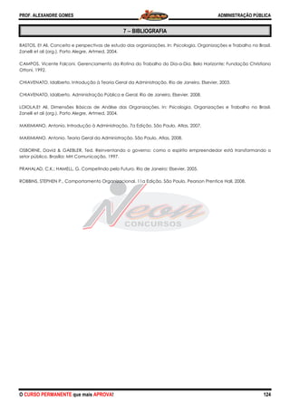 PROF. ALEXANDRE GOMES
O CURSO PERMANENTE que mais APRO
BASTOS, Et Ali, Conceito e perspectivas de estudo das organizações. In: Psicologia, Organizações e Trabalho no Brasil.
Zanelli et ali (org.). Porto Alegre, Artmed,
CAMPOS, Vicente Falconi. Gerenciamento da Rotina do Trabalho do Dia
Ottoni, 1992.
CHIAVENATO, Idalberto. Introdução à Teoria Geral da Administração. Rio de Janeiro, Elsevier, 2003.
CHIAVENATO, Idalberto. Administração Pública e Geral. Rio de Janeiro, Elsevier, 2008.
LOIOLA,Et Ali, Dimensões Básicas de Análise das Organizações. In: Psicologia, Organizações e Trabalho no Brasil.
Zanelli et ali (org.). Porto Alegre, Artmed, 2004.
MAXIMIANO, Antonio. Introdução à Administração, 7a Edição. São Paulo, Atlas, 2007.
MAXIMIANO, Antonio. Teoria Geral da Administração. São Paulo, Atlas, 2008.
OSBORNE, David & GAEBLER, Ted. Reinventando o governo: como o espírito empreendedor está transformando o
setor público. Brasília: MH Comunicação, 1997.
PRAHALAD, C.K.; HAMELL, G. Competindo pelo Futuro. Rio de Janeiro: Elsevier, 2005.
ROBBINS, STEPHEN P., Comportamento Organizacional.
ROVA!
7 −−−− BIBLIOGRAFIA
li, Conceito e perspectivas de estudo das organizações. In: Psicologia, Organizações e Trabalho no Brasil.
Zanelli et ali (org.). Porto Alegre, Artmed, 2004.
CAMPOS, Vicente Falconi. Gerenciamento da Rotina do Trabalho do Dia-a-Dia. Belo Horizonte: Fundação Christiano
, Idalberto. Introdução à Teoria Geral da Administração. Rio de Janeiro, Elsevier, 2003.
Administração Pública e Geral. Rio de Janeiro, Elsevier, 2008.
, Dimensões Básicas de Análise das Organizações. In: Psicologia, Organizações e Trabalho no Brasil.
Zanelli et ali (org.). Porto Alegre, Artmed, 2004.
ução à Administração, 7a Edição. São Paulo, Atlas, 2007.
, Antonio. Teoria Geral da Administração. São Paulo, Atlas, 2008.
OSBORNE, David & GAEBLER, Ted. Reinventando o governo: como o espírito empreendedor está transformando o
asília: MH Comunicação, 1997.
PRAHALAD, C.K.; HAMELL, G. Competindo pelo Futuro. Rio de Janeiro: Elsevier, 2005.
ROBBINS, STEPHEN P., Comportamento Organizacional. 11a Edição. São Paulo, Pearson Prentice Hall, 2008.
ADMINISTRAÇÃO PÚBLICA
124
li, Conceito e perspectivas de estudo das organizações. In: Psicologia, Organizações e Trabalho no Brasil.
Dia. Belo Horizonte: Fundação Christiano
, Idalberto. Introdução à Teoria Geral da Administração. Rio de Janeiro, Elsevier, 2003.
, Dimensões Básicas de Análise das Organizações. In: Psicologia, Organizações e Trabalho no Brasil.
OSBORNE, David & GAEBLER, Ted. Reinventando o governo: como o espírito empreendedor está transformando o
11a Edição. São Paulo, Pearson Prentice Hall, 2008.
 