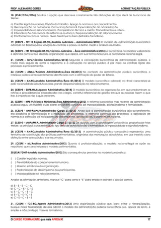 PROF. ALEXANDRE GOMES
O CURSO PERMANENTE que mais APRO
18. (ESAF/CGU/2006) Escolha a opção que descreve corretamente três disfunções do tipo ideal de burocracia de
Weber.
a) Caráter legal das normas. Divisão do trabalho. Apego às normas e aos procedimentos.
b) Hierarquização da autoridade. Comunicação formal. Especialização da administração.
c) Impessoalidade no relacionamento. Competência técnica e mérito. Procedimentos e rotinas.
d) Internalização das normas. Resistência à mudança. Despersonalização do relacionamento.
e) Conformismo com as normas. Níveis hierárquicos bem definidos.Formalismo.
19. (CESPE – TRT 10 Região DF-TO/Analista Judiciário
adotado no Brasil separou serviços de controle e passou a definir, medir e analisar resultados.
20. (CESPE – TRT 10 Região DF-TO/Técnico Judiciário
é definida como o tipo ideal de organização que aplica, em sua forma mais pura, a autoridade racional
21. (CESPE – MPU/Técnico Administrativo/2013)
modo mais seguro de evitar o nepotismo e a corrupção no serviço púb
processos e procedimentos.
22. (CESPE – ANAC/Analista Administrativo/Área 02/2013)
interesse público é frequentemente identificado com a afirmação do poder do Estad
23. (CESPE – ANAC/Analista Administrativo/Área 01/2013)
pela racionalidade absoluta e pela grande desper
24. (CESPE – SUFRAMA/Agente Administrativo
rotinas e procedimentos estabelecidos nos cargos, constitui referencial de gestão em que as pessoas fazem o que
lhes é imposto e não o que preferem.
25. (CESPE – MPE-PI/Técnico Ministerial/Área Administrativa/
pública seguiu um modelo cujos pilares envolvem conceitos de impessoalidade,
26. (CESPE – UNIPAMPA/Administrador Cargo 27/2013)
ela possibilita a identificação e a resolução de problemas, a melhoria contínua dos processos, a aplicação de
normas e a definição de indicadores de desempenho, devido ao seu caráter multifun
27. (CESPE – UNIPAMPA/Administrador Cargo 27/2013)
Weber, as principais características do tipo ideal de burocracia são a formalidade, a impes
28. (CESPE – ANAC/Analista Administrativo/Área 02/2013)
tentativa de substituição das práticas patrimonialistas, originárias das monarquias absolutistas, em que inexistia clara
distinção entre a res pública e a res privada.
29. (CESPE – MI/Analista Administrativo/2013)
nepotismo que caracterizava o modelo patrimonialista.
30.(ESAF/DNIT-Analista Administrativo/2013)
( ) Caráter legal das normas.
( ) Previsibilidade do comportamento humano.
( ) Máxima eficiência da organização.
( ) Padronização do desempenho dos participantes.
( ) Impessoalidade no relacionamento.
Analise as afirmações anteriores, marque “C”
a) E – E – E – C – C
b) C – C – E – C – E
c) E – C – C – E – C
d) E – C – E – C – E
e) C – E – C – E – E
31. (CESPE – TCE-RO/Agente Administrativo/2013)
busque maior flexibilidade deverá adotar o modelo da administração pública burocrática que, apesar de lento, é
simples e não privilegia maiores formalismos.
ROVA!
Escolha a opção que descreve corretamente três disfunções do tipo ideal de burocracia de
das normas. Divisão do trabalho. Apego às normas e aos procedimentos.
b) Hierarquização da autoridade. Comunicação formal. Especialização da administração.
c) Impessoalidade no relacionamento. Competência técnica e mérito. Procedimentos e rotinas.
rnalização das normas. Resistência à mudança. Despersonalização do relacionamento.
e) Conformismo com as normas. Níveis hierárquicos bem definidos.Formalismo.
TO/Analista Judiciário – Administrador/2013) O modelo de administr
adotado no Brasil separou serviços de controle e passou a definir, medir e analisar resultados.
TO/Técnico Judiciário – Área Administrativa/2013) A burocracia nos moldes weberianos
l de organização que aplica, em sua forma mais pura, a autoridade racional
cnico Administrativo/2013) Segundo a concepção burocrática de administração pública, o
modo mais seguro de evitar o nepotismo e a corrupção no serviço público é por meio do controle rígido
istrativo/Área 02/2013) No contexto da administração pública burocrática, o
interesse público é frequentemente identificado com a afirmação do poder do Estado.
ta Administrativo/Área 01/2013) O modelo burocrático adotado no Brasil caracteriza
pela racionalidade absoluta e pela grande despersonalização no relacionamento.
Agente Administrativo/2014) O modelo burocrático de organização, em que predominam as
rotinas e procedimentos estabelecidos nos cargos, constitui referencial de gestão em que as pessoas fazem o que
PI/Técnico Ministerial/Área Administrativa/2012) A reforma burocrática mais recente da administração
pública seguiu um modelo cujos pilares envolvem conceitos de impessoalidade, profissionalismo e formalidade.
UNIPAMPA/Administrador Cargo 27/2013) Ainda que a administração burocrátic
ela possibilita a identificação e a resolução de problemas, a melhoria contínua dos processos, a aplicação de
normas e a definição de indicadores de desempenho, devido ao seu caráter multifuncional.
or Cargo 27/2013) De acordo com a abordagem burocrática, proposta por Max
Weber, as principais características do tipo ideal de burocracia são a formalidade, a impessoalidade e o profissionalismo.
ANAC/Analista Administrativo/Área 02/2013) A administração pública burocrática representou uma
tentativa de substituição das práticas patrimonialistas, originárias das monarquias absolutistas, em que inexistia clara
distinção entre a res pública e a res privada.
ivo/2013) Quanto à profissionalização, o modelo racional
nepotismo que caracterizava o modelo patrimonialista.
Analista Administrativo/2013) São consequências previstas no modelo burocrático:
) Previsibilidade do comportamento humano.
ciência da organização.
) Padronização do desempenho dos participantes.
) Impessoalidade no relacionamento.
Analise as afirmações anteriores, marque “C” para certo e “E” para errado e assinale a opção correta.
RO/Agente Administrativo/2013) Uma organização pública que, para evitar a hierarquização,
de deverá adotar o modelo da administração pública burocrática que, apesar de lento, é
simples e não privilegia maiores formalismos.
ADMINISTRAÇÃO PÚBLICA
17
Escolha a opção que descreve corretamente três disfunções do tipo ideal de burocracia de
das normas. Divisão do trabalho. Apego às normas e aos procedimentos.
b) Hierarquização da autoridade. Comunicação formal. Especialização da administração.
c) Impessoalidade no relacionamento. Competência técnica e mérito. Procedimentos e rotinas.
rnalização das normas. Resistência à mudança. Despersonalização do relacionamento.
O modelo de administração burocrática
adotado no Brasil separou serviços de controle e passou a definir, medir e analisar resultados.
A burocracia nos moldes weberianos
l de organização que aplica, em sua forma mais pura, a autoridade racional-legal.
Segundo a concepção burocrática de administração pública, o
lico é por meio do controle rígido dos
No contexto da administração pública burocrática, o
O modelo burocrático adotado no Brasil caracteriza-se
crático de organização, em que predominam as
rotinas e procedimentos estabelecidos nos cargos, constitui referencial de gestão em que as pessoas fazem o que
A reforma burocrática mais recente da administração
profissionalismo e formalidade.
Ainda que a administração burocrática seja autorreferente,
ela possibilita a identificação e a resolução de problemas, a melhoria contínua dos processos, a aplicação de
cional.
De acordo com a abordagem burocrática, proposta por Max
soalidade e o profissionalismo.
administração pública burocrática representou uma
tentativa de substituição das práticas patrimonialistas, originárias das monarquias absolutistas, em que inexistia clara
Quanto à profissionalização, o modelo racional-legal se opõe ao
São consequências previstas no modelo burocrático:
a opção correta.
Uma organização pública que, para evitar a hierarquização,
de deverá adotar o modelo da administração pública burocrática que, apesar de lento, é
 