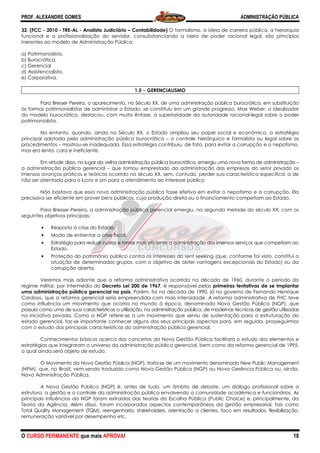 PROF. ALEXANDRE GOMES
O CURSO PERMANENTE que mais APRO
32. (FCC - 2010 - TRE-AL - Analista Judiciário
funcional e a profissionalização do servidor, consubstanciando a ideia de poder racional legal, são princípios
inerentes ao modelo de Administração Pública
a) Patrimonialista.
b) Burocrática.
c) Gerencial
d) Assistencialista.
e) Corporativa.
Para Bresser Pereira, o aparecimento, no Século XX, de uma administração pública burocrática, em substituição
às formas patrimonialistas de administrar o Estado, se constituiu em um grande progresso. Max Weber, o idealizador
do modelo burocrático, destacou, com muita ênfase, a superioridade da autoridade racional
patrimonialista.
No entanto, quando, ainda no Século XX, o Estado ampliou seu papel social e econômico, a estratégia
principal adotada pela administração pública b
procedimentos – mostrou-se inadequada. Essa estratégia contribuiu, de fato, para evitar a corrupção e o nepotismo,
mas era lenta, cara e ineficiente.
Em virtude disso, no lugar da velha ad
a administração pública gerencial – que tomou emprestado da administração das empresas do setor privado os
imensos avanços práticos e teóricos ocorrido no século XX, sem, contudo, p
não ser orientada para o lucro e sim para o atendimento do interesse público
Não bastava que essa nova administração pública fosse efetiva em evitar o nepotismo e a corrupção. Ela
precisava ser eficiente em prover bens públicos, cuja produção direta ou o financiamento competiam ao Estado.
Para Bresser Pereira, a administração pública gerencial emergiu, na segunda metade do século XX, com os
seguintes objetivos principais:
• Resposta à crise do Estado.
• Modo de enfrentar a crise fiscal.
• Estratégia para reduzir custos e tornar mais eficiente a administração dos imensos serviços que competiam
Estado.
• Proteção do patrimônio público contra os interesses do rent seeking (que, conforme foi visto, constitui a
atuação de determinados grupos, com o objetivo de obter vantagens excepcionais do Estado) ou da
corrupção aberta.
Veremos mais adiante que a reforma administrativa ocorrida na década de 1960, durante o período do
regime militar, por intermédio do Decreto Lei 200 d
uma administração pública gerencial no país
Cardoso, que a reforma gerencial seria empreendida com mais intensidade. A reform
como influência um movimento que ocorria no mundo à época, denominado Nova Gestão Pública (NGP), que
possuía como uma de suas características a utilização, na administração pública, de modernas técnicas de gestão utilizadas
na iniciativa privada. Como a NGP refere
estado gerencial, faz-se importante conhecer alguns dos seus principais aspectos para, em seguida, prosseguirmos
com o estudo das principais características da administração pública gerencial.
Conhecimentos básicos acerca dos conceitos da Nova Gestão Pública facilitará o estudo dos elementos e
estratégias que integraram o universo da administração pública gerencial, bem como da reforma gerencial de 199
a qual ainda será objeto de estudo.
O Movimento da Nova Gestão Pública (NGP), trata
(NPM), que, no Brasil, vem sendo traduzido como Nova Gestão Pública (NGP) ou Nova Gerência Pública ou, ainda,
Nova Administração Pública.
A Nova Gestão Pública (NGP) é, antes de tudo, um âmbito de debate, um diálogo profissional sobre a
estrutura, a gestão e o controle da administração pública envolvendo a comunidade acadêmica e funcionários. As
principais influências da NGP foram extraídas das teorias da Escolha Pública (Public Choice) e, principalmente, da
Teoria da Agência. Além disso, foram incorporados aspectos contemporâneos da gestão empresarial, tais como
Total Quality Management (TQM), reengenharia, stakeholder
remuneração variável por desempenho etc.
ROVA!
Analista Judiciário – Contabilidade) O formalismo, a ideia de carreira pública, a hierarquia
ncional e a profissionalização do servidor, consubstanciando a ideia de poder racional legal, são princípios
inerentes ao modelo de Administração Pública
1.5 −−−− GERENCIALISMO
Para Bresser Pereira, o aparecimento, no Século XX, de uma administração pública burocrática, em substituição
às formas patrimonialistas de administrar o Estado, se constituiu em um grande progresso. Max Weber, o idealizador
ico, destacou, com muita ênfase, a superioridade da autoridade racional
No entanto, quando, ainda no Século XX, o Estado ampliou seu papel social e econômico, a estratégia
principal adotada pela administração pública burocrática – o controle hierárquico e formalista ou legal sobre os
se inadequada. Essa estratégia contribuiu, de fato, para evitar a corrupção e o nepotismo,
Em virtude disso, no lugar da velha administração pública burocrática, emergiu uma nova forma de administração
que tomou emprestado da administração das empresas do setor privado os
imensos avanços práticos e teóricos ocorrido no século XX, sem, contudo, perder sua característica específica: a de
não ser orientada para o lucro e sim para o atendimento do interesse público
Não bastava que essa nova administração pública fosse efetiva em evitar o nepotismo e a corrupção. Ela
bens públicos, cuja produção direta ou o financiamento competiam ao Estado.
Para Bresser Pereira, a administração pública gerencial emergiu, na segunda metade do século XX, com os
Resposta à crise do Estado.
entar a crise fiscal.
Estratégia para reduzir custos e tornar mais eficiente a administração dos imensos serviços que competiam
Proteção do patrimônio público contra os interesses do rent seeking (que, conforme foi visto, constitui a
e determinados grupos, com o objetivo de obter vantagens excepcionais do Estado) ou da
Veremos mais adiante que a reforma administrativa ocorrida na década de 1960, durante o período do
Decreto Lei 200 de 1967, é responsável pelas primeiras tentativas de se implantar
uma administração pública gerencial no país. Porém, foi na década de 1990, já no governo de Fernando Henrique
Cardoso, que a reforma gerencial seria empreendida com mais intensidade. A reforma administrativa de FHC teve
como influência um movimento que ocorria no mundo à época, denominado Nova Gestão Pública (NGP), que
possuía como uma de suas características a utilização, na administração pública, de modernas técnicas de gestão utilizadas
iniciativa privada. Como a NGP refere-se a um movimento que serviu de sustentação para a estruturação do
se importante conhecer alguns dos seus principais aspectos para, em seguida, prosseguirmos
ticas da administração pública gerencial.
Conhecimentos básicos acerca dos conceitos da Nova Gestão Pública facilitará o estudo dos elementos e
estratégias que integraram o universo da administração pública gerencial, bem como da reforma gerencial de 199
O Movimento da Nova Gestão Pública (NGP), trata-se de um movimento denominado New Public Management
(NPM), que, no Brasil, vem sendo traduzido como Nova Gestão Pública (NGP) ou Nova Gerência Pública ou, ainda,
A Nova Gestão Pública (NGP) é, antes de tudo, um âmbito de debate, um diálogo profissional sobre a
estrutura, a gestão e o controle da administração pública envolvendo a comunidade acadêmica e funcionários. As
da NGP foram extraídas das teorias da Escolha Pública (Public Choice) e, principalmente, da
Teoria da Agência. Além disso, foram incorporados aspectos contemporâneos da gestão empresarial, tais como
Total Quality Management (TQM), reengenharia, stakeholders, orientação a clientes, foco em resultados, flexibilização,
remuneração variável por desempenho etc.
ADMINISTRAÇÃO PÚBLICA
18
O formalismo, a ideia de carreira pública, a hierarquia
ncional e a profissionalização do servidor, consubstanciando a ideia de poder racional legal, são princípios
Para Bresser Pereira, o aparecimento, no Século XX, de uma administração pública burocrática, em substituição
às formas patrimonialistas de administrar o Estado, se constituiu em um grande progresso. Max Weber, o idealizador
ico, destacou, com muita ênfase, a superioridade da autoridade racional-legal sobre o poder
No entanto, quando, ainda no Século XX, o Estado ampliou seu papel social e econômico, a estratégia
o controle hierárquico e formalista ou legal sobre os
se inadequada. Essa estratégia contribuiu, de fato, para evitar a corrupção e o nepotismo,
ministração pública burocrática, emergiu uma nova forma de administração –
que tomou emprestado da administração das empresas do setor privado os
erder sua característica específica: a de
Não bastava que essa nova administração pública fosse efetiva em evitar o nepotismo e a corrupção. Ela
bens públicos, cuja produção direta ou o financiamento competiam ao Estado.
Para Bresser Pereira, a administração pública gerencial emergiu, na segunda metade do século XX, com os
Estratégia para reduzir custos e tornar mais eficiente a administração dos imensos serviços que competiam ao
Proteção do patrimônio público contra os interesses do rent seeking (que, conforme foi visto, constitui a
e determinados grupos, com o objetivo de obter vantagens excepcionais do Estado) ou da
Veremos mais adiante que a reforma administrativa ocorrida na década de 1960, durante o período do
primeiras tentativas de se implantar
. Porém, foi na década de 1990, já no governo de Fernando Henrique
a administrativa de FHC teve
como influência um movimento que ocorria no mundo à época, denominado Nova Gestão Pública (NGP), que
possuía como uma de suas características a utilização, na administração pública, de modernas técnicas de gestão utilizadas
se a um movimento que serviu de sustentação para a estruturação do
se importante conhecer alguns dos seus principais aspectos para, em seguida, prosseguirmos
Conhecimentos básicos acerca dos conceitos da Nova Gestão Pública facilitará o estudo dos elementos e
estratégias que integraram o universo da administração pública gerencial, bem como da reforma gerencial de 1995,
se de um movimento denominado New Public Management
(NPM), que, no Brasil, vem sendo traduzido como Nova Gestão Pública (NGP) ou Nova Gerência Pública ou, ainda,
A Nova Gestão Pública (NGP) é, antes de tudo, um âmbito de debate, um diálogo profissional sobre a
estrutura, a gestão e o controle da administração pública envolvendo a comunidade acadêmica e funcionários. As
da NGP foram extraídas das teorias da Escolha Pública (Public Choice) e, principalmente, da
Teoria da Agência. Além disso, foram incorporados aspectos contemporâneos da gestão empresarial, tais como
s, orientação a clientes, foco em resultados, flexibilização,
 