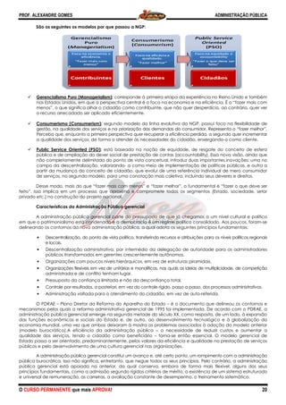 PROF. ALEXANDRE GOMES
O CURSO PERMANENTE que mais APRO
São os seguintes os modelos por que passou a NGP:
Gerencialismo Puro (Managerialism)
nos Estados Unidos, em que a perspectiva central é o foco na economia e na eficiência. É o
menos”, o que significa olhar o cidadão como contribuinte, que não quer desperdício, ao contrário, quer ver
o recurso arrecadado ser aplicado eficientemente.
Consumerismo (Consumerism):
gestão, na qualidade dos serviços e na priorização das demandas do consumidor. Representa o “fazer melhor”.
Perceba que, enquanto a primeira perspectiva quer recuperar a eficiência perdida, a segunda quer incrementar
a qualidade dos serviços, de forma a atender às necessidades do cidadão, enxergando
Public Service Oriented (PSO):
pública e de ampliação do dever social de prestação de contas (accountabi
não completamente delimitada do ponto de vista conceitual, introduz duas importantes inovações: uma no
campo da descentralização, valorizando
partir da mudança do conceito de cidadão, que evolui de uma referência individual de mero consumidor
de serviços, no segundo modelo, para uma conotação mais coletiva, inc
Desse modo, mais do que “fazer mais com menos” e “fazer melhor”, o fun
feito”. Isso implica em um processo que aproxima e compromete todos os segmentos (Estado, sociedade, setor
privado etc.) na construção do projeto nac
Características da Administração Pública gerencial
A administração pública gerencial parte do pressuposto de que já chegamos a um nível cultural e político
em que o patrimonialismo está condenado e a democracia é um regime político consolidado. Aos poucos, foram
delineando os contornos da nova administração pública,
• Descentralização, do ponto de vista político, transferindo recursos e atribuições para os níveis políticos regionais
e locais.
• Descentralização administrativa, por intermédio da delegação de autoridade
públicos transformados em gere
• Organizações com poucos níveis hierárquicos, em vez de estruturas piramidais.
• Organizações flexíveis em vez de unitárias e monolíticas, nas quais as ideias de multiplici
administrada e de conflito tenham lugar.
• Pressuposto da confiança limitad
• Controle por resultados, a posteriori, em vez do controle rígido, passo a passo,
• Administração voltada para o atendimento do cida
O PDRAE – Plano Diretor da Reforma do Aparelho do Estado
mecanismos pelos quais a reforma administrativa gerencial de 1995 foi implementada. De acord
administração pública gerencial emerge na segunda metade do século XX, como resposta, de um lado, à expansão
das funções econômicas e sociais do Estado e, de outro, ao desenvolvimento tecnológico e à globalização da
economia mundial, uma vez que ambos deixaram à mostra os problemas associados à adoção do modelo anterior
(modelo burocrático).A eficiência da administração pública
qualidade dos serviços, tendo o cidadão como beneficiário
Estado passa a ser orientado, predominantemente, pelos valores da eficiência e qualidade na prestação de serviços
públicos e pelo desenvolvimento de uma cultura gerencial nas organizações.
A administração pública gerencial constitui um avanço e, até certo ponto, um rompimento com a administração
pública burocrática. Isso não significa, entretanto, que negue todos os seus princípios. Pelo contrário, a administração
pública gerencial está apoiada na anterior, da qual
princípios fundamentais, como a admissão segundo rígidos critérios de mérito, a existência de um sistema estruturado
e universal de remuneração, as carreiras, a avaliação constante de desempenho, o t
ROVA!
São os seguintes os modelos por que passou a NGP:
uro (Managerialism): corresponde à primeira etapa da experiência no Reino Unido e também
nos Estados Unidos, em que a perspectiva central é o foco na economia e na eficiência. É o
menos”, o que significa olhar o cidadão como contribuinte, que não quer desperdício, ao contrário, quer ver
o recurso arrecadado ser aplicado eficientemente.
segundo modelo da linha evolutiva da NGP, possui foco
gestão, na qualidade dos serviços e na priorização das demandas do consumidor. Representa o “fazer melhor”.
Perceba que, enquanto a primeira perspectiva quer recuperar a eficiência perdida, a segunda quer incrementar
rviços, de forma a atender às necessidades do cidadão, enxergando
está baseado na noção de equidade, de resgate do conceito de esfera
pública e de ampliação do dever social de prestação de contas (accountability). Essa nova visão, ainda que
não completamente delimitada do ponto de vista conceitual, introduz duas importantes inovações: uma no
campo da descentralização, valorizando- a como meio de implementação de políticas públicas, e outra a
do conceito de cidadão, que evolui de uma referência individual de mero consumidor
de serviços, no segundo modelo, para uma conotação mais coletiva, incluindo seus deveres e direitos.
Desse modo, mais do que “fazer mais com menos” e “fazer melhor”, o fundamental é “fazer o que deve ser
feito”. Isso implica em um processo que aproxima e compromete todos os segmentos (Estado, sociedade, setor
privado etc.) na construção do projeto nacional.
Características da Administração Pública gerencial
o pública gerencial parte do pressuposto de que já chegamos a um nível cultural e político
em que o patrimonialismo está condenado e a democracia é um regime político consolidado. Aos poucos, foram
delineando os contornos da nova administração pública, a qual adota os seguintes princípios fundamentais:
Descentralização, do ponto de vista político, transferindo recursos e atribuições para os níveis políticos regionais
Descentralização administrativa, por intermédio da delegação de autoridade
públicos transformados em gerentes crescentemente autônomos.
Organizações com poucos níveis hierárquicos, em vez de estruturas piramidais.
Organizações flexíveis em vez de unitárias e monolíticas, nas quais as ideias de multiplici
flito tenham lugar.
Pressuposto da confiança limitada e não da desconfiança total.
Controle por resultados, a posteriori, em vez do controle rígido, passo a passo, dos processos administrativos.
tada para o atendimento do cidadão, em vez de auto-referida.
Plano Diretor da Reforma do Aparelho do Estado – é o documento que delineou os contornos e
mecanismos pelos quais a reforma administrativa gerencial de 1995 foi implementada. De acord
administração pública gerencial emerge na segunda metade do século XX, como resposta, de um lado, à expansão
das funções econômicas e sociais do Estado e, de outro, ao desenvolvimento tecnológico e à globalização da
ez que ambos deixaram à mostra os problemas associados à adoção do modelo anterior
(modelo burocrático).A eficiência da administração pública – a necessidade de reduzir custos e aumentar a
adão como beneficiário – torna-se então essencial. O modelo gerencial de
Estado passa a ser orientado, predominantemente, pelos valores da eficiência e qualidade na prestação de serviços
públicos e pelo desenvolvimento de uma cultura gerencial nas organizações.
erencial constitui um avanço e, até certo ponto, um rompimento com a administração
pública burocrática. Isso não significa, entretanto, que negue todos os seus princípios. Pelo contrário, a administração
pública gerencial está apoiada na anterior, da qual conserva, embora de forma mais flexível, alguns dos seus
princípios fundamentais, como a admissão segundo rígidos critérios de mérito, a existência de um sistema estruturado
e universal de remuneração, as carreiras, a avaliação constante de desempenho, o treinamento sistemático.
ADMINISTRAÇÃO PÚBLICA
20
corresponde à primeira etapa da experiência no Reino Unido e também
nos Estados Unidos, em que a perspectiva central é o foco na economia e na eficiência. É o “fazer mais com
menos”, o que significa olhar o cidadão como contribuinte, que não quer desperdício, ao contrário, quer ver
segundo modelo da linha evolutiva da NGP, possui foco na flexibilidade de
gestão, na qualidade dos serviços e na priorização das demandas do consumidor. Representa o “fazer melhor”.
Perceba que, enquanto a primeira perspectiva quer recuperar a eficiência perdida, a segunda quer incrementar
rviços, de forma a atender às necessidades do cidadão, enxergando-o como cliente.
está baseado na noção de equidade, de resgate do conceito de esfera
lity). Essa nova visão, ainda que
não completamente delimitada do ponto de vista conceitual, introduz duas importantes inovações: uma no
a como meio de implementação de políticas públicas, e outra a
do conceito de cidadão, que evolui de uma referência individual de mero consumidor
luindo seus deveres e direitos.
damental é “fazer o que deve ser
feito”. Isso implica em um processo que aproxima e compromete todos os segmentos (Estado, sociedade, setor
o pública gerencial parte do pressuposto de que já chegamos a um nível cultural e político
em que o patrimonialismo está condenado e a democracia é um regime político consolidado. Aos poucos, foram-se
a qual adota os seguintes princípios fundamentais:
Descentralização, do ponto de vista político, transferindo recursos e atribuições para os níveis políticos regionais
Descentralização administrativa, por intermédio da delegação de autoridade para os administradores
Organizações com poucos níveis hierárquicos, em vez de estruturas piramidais.
Organizações flexíveis em vez de unitárias e monolíticas, nas quais as ideias de multiplicidade, de competição
dos processos administrativos.
referida.
é o documento que delineou os contornos e
mecanismos pelos quais a reforma administrativa gerencial de 1995 foi implementada. De acordo com o PDRAE, a
administração pública gerencial emerge na segunda metade do século XX, como resposta, de um lado, à expansão
das funções econômicas e sociais do Estado e, de outro, ao desenvolvimento tecnológico e à globalização da
ez que ambos deixaram à mostra os problemas associados à adoção do modelo anterior
a necessidade de reduzir custos e aumentar a
e então essencial. O modelo gerencial de
Estado passa a ser orientado, predominantemente, pelos valores da eficiência e qualidade na prestação de serviços
erencial constitui um avanço e, até certo ponto, um rompimento com a administração
pública burocrática. Isso não significa, entretanto, que negue todos os seus princípios. Pelo contrário, a administração
conserva, embora de forma mais flexível, alguns dos seus
princípios fundamentais, como a admissão segundo rígidos critérios de mérito, a existência de um sistema estruturado
reinamento sistemático.
 
