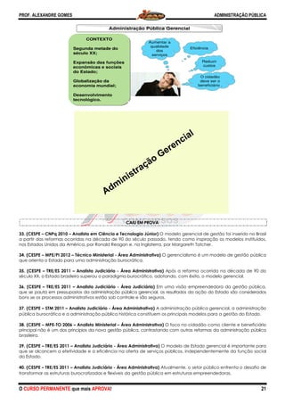 PROF. ALEXANDRE GOMES
O CURSO PERMANENTE que mais APRO
33. (CESPE – CNPq 2010 – Analista em Ciência e Tecnologia Júnior)
a partir das reformas ocorridas na década de 90 do século passado, tendo como inspiração os
nos Estados Unidos da América, por Ronald Reagan e, na Inglaterra, por Margareth Tatcher.
34. (CESPE – MPE/PI 2012 – Técnico Ministerial
que orienta o Estado para uma administração burocrática.
35. (CESPE – TRE/ES 2011 – Analista Judiciário
século XX, o Estado brasileiro superou o paradigma burocrático, adotando, com êxito, o modelo gerencial.
36. (CESPE – TRE/ES 2011 – Analista Judiciário
que se pauta em pressupostos da administração pública gerencial, os resultados da ação do Estado são considerados
bons se os processos administrativos estão sob controle e são seguros.
37. (CESPE – STM 2011 – Analista Judiciário
pública burocrática e a administração pública histórica constituem os principais modelos para a gestão
38. (CESPE – MPE-TO 2006 – Analista Ministerial
principal não é um dos princípios da nova gestão pública, contrastando com outras reformas da administração pública
brasileira.
39. (CESPE – TRE/ES 2011 – Analista Judiciário
que se alcancem a efetividade e a eficiência na oferta de serviços públicos, independentemente da função social
do Estado.
40. (CESPE – TRE/ES 2011 – Analista Judiciário
transformar as estruturas burocratizadas e flexíveis da gestão pública em estruturas empreendedoras.
CONTEX
Segunda meta
século XX;
Expansão das
econômicas e
do Estado;
Globalização
economia mu
Desenvolvime
tecnológico.
ROVA!
CAIU EM PROVA
Analista em Ciência e Tecnologia Júnior) O modelo gerencial de gestão foi inserido no Brasil
a partir das reformas ocorridas na década de 90 do século passado, tendo como inspiração os
nos Estados Unidos da América, por Ronald Reagan e, na Inglaterra, por Margareth Tatcher.
Técnico Ministerial - Área Administrativa) O gerencialismo é um modelo de gestão pública
a administração burocrática.
Analista Judiciário - Área Administrativa) Após a reforma ocorrida na década de 90 do
século XX, o Estado brasileiro superou o paradigma burocrático, adotando, com êxito, o modelo gerencial.
Analista Judiciário - Área Judiciária) Em uma visão empreendedora da gestão pública,
que se pauta em pressupostos da administração pública gerencial, os resultados da ação do Estado são considerados
estão sob controle e são seguros.
Analista Judiciário - Área Administrativa) A administração pública gerencial, a administração
pública burocrática e a administração pública histórica constituem os principais modelos para a gestão
Analista Ministerial – Área Administrativa) O foco no cidadão como cliente e beneficiário
principal não é um dos princípios da nova gestão pública, contrastando com outras reformas da administração pública
Analista Judiciário - Área Administrativa) O modelo de Estado gerencial é importante para
que se alcancem a efetividade e a eficiência na oferta de serviços públicos, independentemente da função social
Analista Judiciário - Área Administrativa) Atualmente, o setor público enfrenta o desafio de
transformar as estruturas burocratizadas e flexíveis da gestão pública em estruturas empreendedoras.
Administração Pública Gerencial
O c
dev
bene
Eficiência
Re
cu
Aumentar a
qualidade
dos
serviços
XTO
ade do
s funções
e sociais
da
undial;
ento
Cidadão como
beneficiário
Aumentar
qualidade
Reduzir
Custos
ADMINISTRAÇÃO PÚBLICA
21
O modelo gerencial de gestão foi inserido no Brasil
a partir das reformas ocorridas na década de 90 do século passado, tendo como inspiração os modelos instituídos,
nos Estados Unidos da América, por Ronald Reagan e, na Inglaterra, por Margareth Tatcher.
O gerencialismo é um modelo de gestão pública
Após a reforma ocorrida na década de 90 do
século XX, o Estado brasileiro superou o paradigma burocrático, adotando, com êxito, o modelo gerencial.
Em uma visão empreendedora da gestão pública,
que se pauta em pressupostos da administração pública gerencial, os resultados da ação do Estado são considerados
A administração pública gerencial, a administração
pública burocrática e a administração pública histórica constituem os principais modelos para a gestão do Estado.
O foco no cidadão como cliente e beneficiário
principal não é um dos princípios da nova gestão pública, contrastando com outras reformas da administração pública
O modelo de Estado gerencial é importante para
que se alcancem a efetividade e a eficiência na oferta de serviços públicos, independentemente da função social
Atualmente, o setor público enfrenta o desafio de
transformar as estruturas burocratizadas e flexíveis da gestão pública em estruturas empreendedoras.
cidadão
ve ser o
eficiário .
a
eduzir
ustos
 