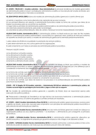 PROF. ALEXANDRE GOMES
O CURSO PERMANENTE que mais APRO
41. (CESPE – TRE/ES 2011 – Analista Judiciário
de administração pública incluem centralização administrativa e política e manutenção de funções do Estado, sem
qualquer autonomia para o mercado e a sociedade.
42. (ESAF/EPPGG-MPOG/2009) Acerca do modelo de administração pública gerencial, é correto afirmar que:
a) admite o nepotismo como forma alternativa de captação de recursos humanos.
b) sua principal diferença em relação à administração burocrática reside na forma de controle, q
basear nos processos para se concentrar nos resultados.
c) nega todos os princípios da administração pública patrimonialista e da administração pública burocrática.
d) é orientada, predominantemente, pelo poder racional
e) caracteriza-se pela profissionalização, ideia de carreira, hierarquia funcional, impessoalidade e formalismo.
43.(ESAF/DNIT-Analista Administrativo/2013)
básicos: a administração pública patrimonia
do aparelho do Estado que adotou o modelo de administração gerencial foi orientada predominantemente:
I. pelos valores da eficiência e qualidade na prestação dos serviços públicos.
II. pelo desenvolvimento de uma cultura gerencial nas organizações.
III. pelo rompimento com todos os princípios da administração pública burocrática.
Marque a opção correta.
a) As afirmativas I e III estão corretas.
b) As afirmativas II e III estão corretas.
c) As afirmativas I e II estão corretas.
d) Somente a afirmativa I está correta.
e) Somente a afirmativa III está correta.
44.(ESAF/DNIT-Analista Administrativo/2013)
administração burocrático e adotou o modelo de administração gerencial, foi marcada por uma diferença que é
considerada fundamental. Essa diferença fundamental está
a) na forma de controle, que deixa de basear
b) na forma de controle, que deixa de basear
c) na rigorosa profi ssionalização da administração pública que deixa de ser um princípio fundamental.
d) na forma de controle, que passa a basear
e) na forma de controle, que deixa de basear
para focar nos resultados.
(CESPE – TRT 10 Região DF-TO/Analista Judiciário
modelo racional-legal ao paradigma pós
45. No modelo de administração pública gerencial, o aparelho de Estado deve ser responsável apenas pela
execução das políticas públicas.
46. Preservando a ideologia do formalismo e
gerencial proporcionou um sistema de gestão e controle centrado em resultados.
47. (CESPE – ANAC/Analista Administrativo/Área 02/2013)
a gestão do Estado, tendo sido marcada pelo rompimento com princípios da administração pública burocrática e
pela adoção da administração por objetivos.
48. (CESPE – CADE/Analista Técnico Administrativo/201
organizações públicas aos seus objetivos prioritários
burocráticos.
49. (CESPE – SUFRAMA/Analista Técnico Administrativo/2014)
Estado burocrático, foi originalmente proposta por governos europeus e não chegou a ser adotada no Brasil.
50. (CESPE – SUFRAMA/Analista Técnico Administrativo/2014)
extensão do poder do soberano, de modo que seus servidores possuem
ROVA!
Analista Judiciário - Área Administrativa) As principais tendências do modelo gerencialista
de administração pública incluem centralização administrativa e política e manutenção de funções do Estado, sem
qualquer autonomia para o mercado e a sociedade.
Acerca do modelo de administração pública gerencial, é correto afirmar que:
a) admite o nepotismo como forma alternativa de captação de recursos humanos.
b) sua principal diferença em relação à administração burocrática reside na forma de controle, q
basear nos processos para se concentrar nos resultados.
c) nega todos os princípios da administração pública patrimonialista e da administração pública burocrática.
d) é orientada, predominantemente, pelo poder racional-legal.
se pela profissionalização, ideia de carreira, hierarquia funcional, impessoalidade e formalismo.
Analista Administrativo/2013) A administração pública no Brasil evolui-se por meio de três modelos
básicos: a administração pública patrimonialista, a burocrática e a gerencial. Assim, pode
do aparelho do Estado que adotou o modelo de administração gerencial foi orientada predominantemente:
ciência e qualidade na prestação dos serviços públicos.
II. pelo desenvolvimento de uma cultura gerencial nas organizações.
III. pelo rompimento com todos os princípios da administração pública burocrática.
Analista Administrativo/2013) A reforma do aparelho do Estado no Brasil, que substituiu o modelo de
o burocrático e adotou o modelo de administração gerencial, foi marcada por uma diferença que é
considerada fundamental. Essa diferença fundamental está
a) na forma de controle, que deixa de basear-se nos resultados para focar nos processos.
e controle, que deixa de basear-se nos processos para focar nos resultados.
c) na rigorosa profi ssionalização da administração pública que deixa de ser um princípio fundamental.
d) na forma de controle, que passa a basear-se unicamente nos processos.
a forma de controle, que deixa de basear-se nos processos e na profissionalização da administração pública
TO/Analista Judiciário – Administrador/2013)Com referência à administração pública do
legal ao paradigma pós-burocrático, julgue os itens que se seguem.
No modelo de administração pública gerencial, o aparelho de Estado deve ser responsável apenas pela
Preservando a ideologia do formalismo e do rigor técnico da burocracia tradicional, a administração pública
gerencial proporcionou um sistema de gestão e controle centrado em resultados.
ANAC/Analista Administrativo/Área 02/2013) A administração pública gerencial produziu avanços
a gestão do Estado, tendo sido marcada pelo rompimento com princípios da administração pública burocrática e
pela adoção da administração por objetivos.
Administrativo/2014) Uma das metas do Estado gerencial consist
organizações públicas aos seus objetivos prioritários — os resultados —, eliminando-se, por conseguinte, os princípios
SUFRAMA/Analista Técnico Administrativo/2014) A administração pública gerencial, alternativa
Estado burocrático, foi originalmente proposta por governos europeus e não chegou a ser adotada no Brasil.
SUFRAMA/Analista Técnico Administrativo/2014) No Estado patrimonial, a estrutura pública é tida como
de modo que seus servidores possuem status de nobreza.
ADMINISTRAÇÃO PÚBLICA
22
As principais tendências do modelo gerencialista
de administração pública incluem centralização administrativa e política e manutenção de funções do Estado, sem
Acerca do modelo de administração pública gerencial, é correto afirmar que:
b) sua principal diferença em relação à administração burocrática reside na forma de controle, que deixa de se
c) nega todos os princípios da administração pública patrimonialista e da administração pública burocrática.
se pela profissionalização, ideia de carreira, hierarquia funcional, impessoalidade e formalismo.
se por meio de três modelos
lista, a burocrática e a gerencial. Assim, pode-se afi rmar que a reforma
do aparelho do Estado que adotou o modelo de administração gerencial foi orientada predominantemente:
A reforma do aparelho do Estado no Brasil, que substituiu o modelo de
o burocrático e adotou o modelo de administração gerencial, foi marcada por uma diferença que é
se nos resultados para focar nos processos.
se nos processos para focar nos resultados.
c) na rigorosa profi ssionalização da administração pública que deixa de ser um princípio fundamental.
se nos processos e na profissionalização da administração pública
Administrador/2013)Com referência à administração pública do
No modelo de administração pública gerencial, o aparelho de Estado deve ser responsável apenas pela
do rigor técnico da burocracia tradicional, a administração pública
A administração pública gerencial produziu avanços para
a gestão do Estado, tendo sido marcada pelo rompimento com princípios da administração pública burocrática e
Uma das metas do Estado gerencial consiste em adequar as
se, por conseguinte, os princípios
A administração pública gerencial, alternativa ao
Estado burocrático, foi originalmente proposta por governos europeus e não chegou a ser adotada no Brasil.
No Estado patrimonial, a estrutura pública é tida como
de nobreza.
 