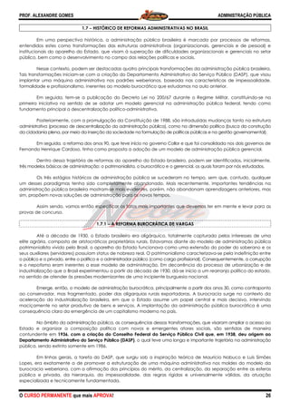 PROF. ALEXANDRE GOMES
O CURSO PERMANENTE que mais APRO
1.7 −−−− HISTÓRICO DE REFORMAS A
Em uma perspectiva histórica, a administração pública brasileira é marcada por processos de reformas,
entendidos estes como transformações das estruturas administrativas (organizacionais, gerenciais e de pessoal) e
institucionais do aparelho do Estado, que visam à superação de dificuldades organizacionais e gerenciais no setor
público, bem como o desenvolvimento no campo das relações políticas e sociais.
Nesse contexto, podem ser destacadas quatro principais transformações da admi
Tais transformações iniciam-se com a criação do Departamento Administrativo do Serviço Público (DASP), que visou
implantar uma máquina administrativa nos padrões weberianos, baseada nas características de impessoalidade,
formalidade e profissionalismo, inerentes ao modelo burocrático que estudamos na aula anterior.
Em seguida, tem-se a publicação do Decreto Lei no 200/67 durante o Regime Militar, constituindo
primeira iniciativa no sentido de se adotar um modelo gerenci
fundamento principal a descentralização político
Posteriormente, com a promulgação da Constituição de 1988, são introduzidas mudanças tanto na estrutura
administrativa (processo de descentralização da administração pública), como na dimensão política (busca da construção
da cidadania plena, por meio da inserção da sociedade na formulação de políticas públicas e na gestão governamental).
Em seguida, a reforma dos anos 90, que teve início no go
Fernando Henrique Cardoso, tinha como proposta a adoção de um modelo de administração pública gerencial.
Dentro dessa trajetória de reformas do aparelho do Estado brasileiro, podem ser identificados
três modelos básicos de administração: o patrimonialista, o burocrático e o gerencial, os quais foram por nós estudados.
Os três estágios históricos de administração pública se sucederam no tempo, sem que, contudo, qualquer
um desses paradigmas tenha sido completamente abandonado. Mais recentemente, importantes tendências na
administração pública brasileira mostram
sim, propõem novas soluções de administração para os novo
Assim sendo, vamos então especificar os fatos mais importantes que devemos ter em mente e levar para a
provas de concurso.
1.7.1
Até a década de 1930, o Estado brasileiro era oligárquico, totalmente capturado
elite agrária, composta de aristocráticos proprietários rurais.
patrimonialista vivido pelo Brasil, o aparelho do Estado funcionava como uma extensão do poder do soberano e os
seus auxiliares (servidores) possuíam status de nobreza real. O patrimonialismo caracterizava
o público e o privado, entre o político e o administrador público (como cargo profissional). Consequentemente, a corrupção
e o nepotismo eram inerentes a esse modelo de administração. Em decorrência do processo de urbanização e de
industrialização que o Brasil experimentou a partir da década de 1930, dá
no sentido de atender às pressões modernizant
Emerge, então, o modelo de administração burocrática, principalmente a partir dos anos 30, como contraponto
ao conservador, mas fragmentado, poder das oligarquias rurais exportadoras. A burocracia surge no contexto
aceleração da industrialização brasileira, em que o Estado assume um papel central e mais decisivo, intervindo
maciçamente no setor produtivo de bens e serviços. A implantação da administração pública burocrática é uma
consequência clara da emergência de um capitalismo moderno no país.
No âmbito da administração pública, as consequências dessas transformações, que visaram ampliar o acesso
Estado e organizar a composição política com novos e emergentes atores sociais, são sentidas de maneira
contundente em 1936, com a criação do Conselho Federal do Serviço Público Civil que, em 1938, deu origem ao
Departamento Administrativo do Serviço Público (DASP)
pública, sendo extinto somente em 1986
Em linhas gerais, a tarefa do DASP, que surgiu sob a inspiração teórica de Maurício Nabuco e Luís Simões
Lopes, era exatamente a de promover a estruturação de uma máquina administrativa nos moldes do modelo da
burocracia weberiana, com a afirmação dos p
pública e privada, da hierarquia, da impessoalidade, das regras rígidas e universalmente válidas, da atuação
especializada e tecnicamente fundamentada.
ROVA!
HISTÓRICO DE REFORMAS ADMINISTRATIVAS NO BRASIL
Em uma perspectiva histórica, a administração pública brasileira é marcada por processos de reformas,
entendidos estes como transformações das estruturas administrativas (organizacionais, gerenciais e de pessoal) e
do aparelho do Estado, que visam à superação de dificuldades organizacionais e gerenciais no setor
público, bem como o desenvolvimento no campo das relações políticas e sociais.
Nesse contexto, podem ser destacadas quatro principais transformações da admi
se com a criação do Departamento Administrativo do Serviço Público (DASP), que visou
implantar uma máquina administrativa nos padrões weberianos, baseada nas características de impessoalidade,
lidade e profissionalismo, inerentes ao modelo burocrático que estudamos na aula anterior.
se a publicação do Decreto Lei no 200/67 durante o Regime Militar, constituindo
primeira iniciativa no sentido de se adotar um modelo gerencial na administração pública federal, tendo como
fundamento principal a descentralização político-administrativa.
Posteriormente, com a promulgação da Constituição de 1988, são introduzidas mudanças tanto na estrutura
ização da administração pública), como na dimensão política (busca da construção
da cidadania plena, por meio da inserção da sociedade na formulação de políticas públicas e na gestão governamental).
Em seguida, a reforma dos anos 90, que teve início no governo Collor e que foi consolidada nos dois governos
Fernando Henrique Cardoso, tinha como proposta a adoção de um modelo de administração pública gerencial.
Dentro dessa trajetória de reformas do aparelho do Estado brasileiro, podem ser identificados
três modelos básicos de administração: o patrimonialista, o burocrático e o gerencial, os quais foram por nós estudados.
Os três estágios históricos de administração pública se sucederam no tempo, sem que, contudo, qualquer
igmas tenha sido completamente abandonado. Mais recentemente, importantes tendências na
administração pública brasileira mostram-se mais evidentes, porém, não abandonam aprendizagens anteriores, mas
sim, propõem novas soluções de administração para os novos tempos.
Assim sendo, vamos então especificar os fatos mais importantes que devemos ter em mente e levar para a
1.7.1 −−−− A REFORMA BUROCRÁTICA DE VARGAS
té a década de 1930, o Estado brasileiro era oligárquico, totalmente capturado
elite agrária, composta de aristocráticos proprietários rurais. Estavamos diante do modelo de administração pública
patrimonialista vivido pelo Brasil, o aparelho do Estado funcionava como uma extensão do poder do soberano e os
s auxiliares (servidores) possuíam status de nobreza real. O patrimonialismo caracterizava
o público e o privado, entre o político e o administrador público (como cargo profissional). Consequentemente, a corrupção
am inerentes a esse modelo de administração. Em decorrência do processo de urbanização e de
industrialização que o Brasil experimentou a partir da década de 1930, dá-se início a um rearranjo político do estado,
no sentido de atender às pressões modernizantes de uma incipiente burguesia nacional.
Emerge, então, o modelo de administração burocrática, principalmente a partir dos anos 30, como contraponto
ao conservador, mas fragmentado, poder das oligarquias rurais exportadoras. A burocracia surge no contexto
aceleração da industrialização brasileira, em que o Estado assume um papel central e mais decisivo, intervindo
maciçamente no setor produtivo de bens e serviços. A implantação da administração pública burocrática é uma
de um capitalismo moderno no país.
No âmbito da administração pública, as consequências dessas transformações, que visaram ampliar o acesso
Estado e organizar a composição política com novos e emergentes atores sociais, são sentidas de maneira
1936, com a criação do Conselho Federal do Serviço Público Civil que, em 1938, deu origem ao
Departamento Administrativo do Serviço Público (DASP), o qual teve uma longa e importante trajetória na administração
pública, sendo extinto somente em 1986.
Em linhas gerais, a tarefa do DASP, que surgiu sob a inspiração teórica de Maurício Nabuco e Luís Simões
Lopes, era exatamente a de promover a estruturação de uma máquina administrativa nos moldes do modelo da
burocracia weberiana, com a afirmação dos princípios do mérito, da centralização, da separação entre as esferas
pública e privada, da hierarquia, da impessoalidade, das regras rígidas e universalmente válidas, da atuação
especializada e tecnicamente fundamentada.
ADMINISTRAÇÃO PÚBLICA
26
Em uma perspectiva histórica, a administração pública brasileira é marcada por processos de reformas,
entendidos estes como transformações das estruturas administrativas (organizacionais, gerenciais e de pessoal) e
do aparelho do Estado, que visam à superação de dificuldades organizacionais e gerenciais no setor
Nesse contexto, podem ser destacadas quatro principais transformações da administração pública brasileira.
se com a criação do Departamento Administrativo do Serviço Público (DASP), que visou
implantar uma máquina administrativa nos padrões weberianos, baseada nas características de impessoalidade,
lidade e profissionalismo, inerentes ao modelo burocrático que estudamos na aula anterior.
se a publicação do Decreto Lei no 200/67 durante o Regime Militar, constituindo-se na
al na administração pública federal, tendo como
Posteriormente, com a promulgação da Constituição de 1988, são introduzidas mudanças tanto na estrutura
ização da administração pública), como na dimensão política (busca da construção
da cidadania plena, por meio da inserção da sociedade na formulação de políticas públicas e na gestão governamental).
verno Collor e que foi consolidada nos dois governos de
Fernando Henrique Cardoso, tinha como proposta a adoção de um modelo de administração pública gerencial.
Dentro dessa trajetória de reformas do aparelho do Estado brasileiro, podem ser identificados, inicialmente,
três modelos básicos de administração: o patrimonialista, o burocrático e o gerencial, os quais foram por nós estudados.
Os três estágios históricos de administração pública se sucederam no tempo, sem que, contudo, qualquer
igmas tenha sido completamente abandonado. Mais recentemente, importantes tendências na
se mais evidentes, porém, não abandonam aprendizagens anteriores, mas
Assim sendo, vamos então especificar os fatos mais importantes que devemos ter em mente e levar para as
té a década de 1930, o Estado brasileiro era oligárquico, totalmente capturado pelos interesses de uma
modelo de administração pública
patrimonialista vivido pelo Brasil, o aparelho do Estado funcionava como uma extensão do poder do soberano e os
s auxiliares (servidores) possuíam status de nobreza real. O patrimonialismo caracterizava-se pela indefinição entre
o público e o privado, entre o político e o administrador público (como cargo profissional). Consequentemente, a corrupção
am inerentes a esse modelo de administração. Em decorrência do processo de urbanização e de
início a um rearranjo político do estado,
Emerge, então, o modelo de administração burocrática, principalmente a partir dos anos 30, como contraponto
ao conservador, mas fragmentado, poder das oligarquias rurais exportadoras. A burocracia surge no contexto da
aceleração da industrialização brasileira, em que o Estado assume um papel central e mais decisivo, intervindo
maciçamente no setor produtivo de bens e serviços. A implantação da administração pública burocrática é uma
No âmbito da administração pública, as consequências dessas transformações, que visaram ampliar o acesso ao
Estado e organizar a composição política com novos e emergentes atores sociais, são sentidas de maneira
1936, com a criação do Conselho Federal do Serviço Público Civil que, em 1938, deu origem ao
, o qual teve uma longa e importante trajetória na administração
Em linhas gerais, a tarefa do DASP, que surgiu sob a inspiração teórica de Maurício Nabuco e Luís Simões
Lopes, era exatamente a de promover a estruturação de uma máquina administrativa nos moldes do modelo da
rincípios do mérito, da centralização, da separação entre as esferas
pública e privada, da hierarquia, da impessoalidade, das regras rígidas e universalmente válidas, da atuação
 