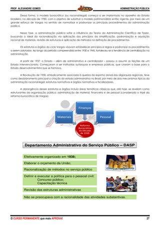 PROF. ALEXANDRE GOMES
O CURSO PERMANENTE que mais APRO
Dessa forma, o modelo burocrático
brasileiro, na década de 1930, com o objetivo de substituir o modelo patrimonialista então vigente, por meio de um
grande esforço de Vargas no sentido de normatizar e padronizar os principai
pública.
Nessa fase, a administração pública sofre a influência da Teoria da Administração Científica de Taylor,
buscando o ideal da racionalização via aplicação dos princípios da simplificação, padronização e aquisição
racional de materiais, revisão de estruturas e aplicação de métodos na definição de procedimentos.
Os estatutos e órgãos do ciclo Vargas visavam estabelecer princípios e regras e padronizar os procedimentos
a serem adotados. Ao longo do período compreendido
administração.
A partir de 1937, o Estado – além de administrativo e centralizador
Estado intervencionista. Começaram a ser instituídas autarquias e empr
Estado desenvolvimentista que se formava.
A Revolução de 1930, simbolicamente associada à quebra da espinha dorsal das oligarquias regionais, teve
como desdobramento principal a criação do estado administrativo no
administração racional-legal: estatutos normativos e órgãos normativos e fiscalizadores.
A abrangência desses estatutos e órgãos incluía áreas temáticas clássicas que, até hoje, se revelam como
estruturantes da organização pública: administração de material, financeira e de pessoal (considerado o tripé da
reforma burocrática de Vargas).
MM
Departamento Ad
Efetivamente organizad
Definir e executar a pol
Concurso púb
Capacitação té
Elaborar o orçamento d
Revisão das estruturas
Não se preocupava com
Racionalização de méto
ROVA!
Dessa forma, o modelo burocrático (ou racional-legal) começa a ser implantado no aparelho do Estado
brasileiro, na década de 1930, com o objetivo de substituir o modelo patrimonialista então vigente, por meio de um
grande esforço de Vargas no sentido de normatizar e padronizar os principais procedimentos da administração
Nessa fase, a administração pública sofre a influência da Teoria da Administração Científica de Taylor,
buscando o ideal da racionalização via aplicação dos princípios da simplificação, padronização e aquisição
cional de materiais, revisão de estruturas e aplicação de métodos na definição de procedimentos.
Os estatutos e órgãos do ciclo Vargas visavam estabelecer princípios e regras e padronizar os procedimentos
a serem adotados. Ao longo do período compreendido entre 1930 e 1945, fortaleceu-se a tendência de centralização
além de administrativo e centralizador – passou a assumir as feições de um
Estado intervencionista. Começaram a ser instituídas autarquias e empresas públicas, que criaram a base para o
Estado desenvolvimentista que se formava.
A Revolução de 1930, simbolicamente associada à quebra da espinha dorsal das oligarquias regionais, teve
como desdobramento principal a criação do estado administrativo no Brasil, por meio de dois mecanismos típicos da
legal: estatutos normativos e órgãos normativos e fiscalizadores.
A abrangência desses estatutos e órgãos incluía áreas temáticas clássicas que, até hoje, se revelam como
da organização pública: administração de material, financeira e de pessoal (considerado o tripé da
Materiais
Reforma
Burocrática
da Década
de 1930
Materiais
Finanças
Pessoal
dministrativo do Serviço Públic
do em 1938;
lítica para o pessoal civil:
lico;
écnica
da União;
s administrativas
m a racionalidade das atividades substa
odos no serviço público
ADMINISTRAÇÃO PÚBLICA
27
legal) começa a ser implantado no aparelho do Estado
brasileiro, na década de 1930, com o objetivo de substituir o modelo patrimonialista então vigente, por meio de um
s procedimentos da administração
Nessa fase, a administração pública sofre a influência da Teoria da Administração Científica de Taylor,
buscando o ideal da racionalização via aplicação dos princípios da simplificação, padronização e aquisição
cional de materiais, revisão de estruturas e aplicação de métodos na definição de procedimentos.
Os estatutos e órgãos do ciclo Vargas visavam estabelecer princípios e regras e padronizar os procedimentos
se a tendência de centralização na
passou a assumir as feições de um
esas públicas, que criaram a base para o
A Revolução de 1930, simbolicamente associada à quebra da espinha dorsal das oligarquias regionais, teve
Brasil, por meio de dois mecanismos típicos da
A abrangência desses estatutos e órgãos incluía áreas temáticas clássicas que, até hoje, se revelam como
da organização pública: administração de material, financeira e de pessoal (considerado o tripé da
co – DASP
antivas.
 