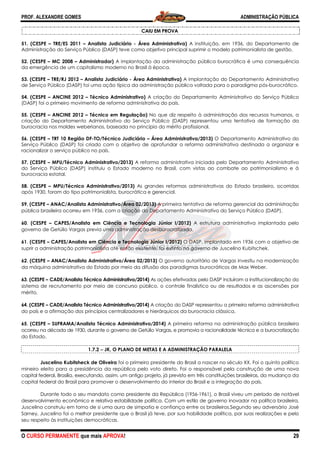 PROF. ALEXANDRE GOMES
O CURSO PERMANENTE que mais APRO
51. (CESPE – TRE/ES 2011 – Analista Judiciário
Administração do Serviço Público (DASP) teve como objetivo principal suprimir o modelo patrimonialista de gestão.
52. (CESPE – MC 2008 – Administrador) A implantação da administração pública burocrática é uma consequência
da emergência de um capitalismo moderno no Brasil à época.
53. (CESPE – TRE/RJ 2012 – Analista Judiciário
de Serviço Público (DASP) foi uma ação típica da administração pública voltada para o paradigma
54. (CESPE – ANCINE 2012 – Técnico Administrativo)
(DASP) foi o primeiro movimento de reforma administrativa do país.
55. (CESPE – ANCINE 2012 – Técnico em Regulação)
criação do Departamento Administrativo do Serviço Público (DASP) representou uma tentativa de formação da
burocracia nos moldes weberianos, baseada no pr
56. (CESPE – TRT 10 Região DF-TO/Técnico Judiciário
Serviço Público (DASP) foi criado com o objetivo de aprofundar a reforma administrativa destinada a organizar e
racionalizar o serviço público no país.
57. (CESPE – MPU/Técnico Administrativo/2013)
do Serviço Público (DASP) instituiu o Estado moderno no Brasil, com vistas ao combate ao patrimoni
burocracia estatal.
58. (CESPE – MPU/Técnico Administrativo/2013)
após 1930, foram do tipo patrimonialista, burocrática e gerencial.
59. (CESPE – ANAC/Analista Administrativo/Área 02/2013)
pública brasileira ocorreu em 1936, com a criação do Departamento Administrativo do Serviço Público (DASP).
60. (CESPE – CAPES/Analista em Ciência e Tecnologia Júnior I/2012)
governo de Getúlio Vargas previa uma administração desburocratiz
61. (CESPE – CAPES/Analista em Ciência e Tecnologia Júnior I/2012)
suprir a administração patrimonialista até então existente, foi extinto no g
62. (CESPE – ANAC/Analista Administrativo/Área 02/2013)
da máquina administrativa do Estado por meio da difusão dos paradigmas burocráticos de Max Weber.
63. (CESPE – CADE/Analista Técnico Administrativo/2014)
sistema de recrutamento por meio de concurso público, o controle finalístico ou de resultados e as ascensões por
mérito.
64. (CESPE – CADE/Analista Técnico Administrativo/2014)
do país e a afirmação dos princípios centralizadores e hierárquicos da burocracia clássica.
65. (CESPE – SUFRAMA/Analista Técnico Administrativo/2014)
ocorreu na década de 1930, durante o governo de Getúlio Vargas, e promovia a racionalidade técnic
do Estado.
1.7.2 −−−− JK, O PLANO DE METAS E A ADMINISTRAÇÃO PARALELA
Juscelino Kubitsheck de Oliveira
mineiro eleito para a presidência da república
capital federal, Brasília, executando, assim, um antigo projeto, já
capital federal do Brasil para promover o desenvolvimento do interior do Brasil e a integração do
Durante todo o seu mandato como presidente da República (1956
desenvolvimento econômico e relativa estabilidade política. Com um estilo de governo inovador na política brasileira,
Juscelino construiu em torno de si uma aura de simpatia e confiança entre os brasileiros.Segundo seu adversário
Sarney, Juscelino foi o melhor presidente que o Brasil já teve, por sua habilidade política, por suas realizações e pelo
seu respeito às instituições democráticas.
ROVA!
CAIU EM PROVA
Analista Judiciário - Área Administrativa) A instituição, em 1936, d
Administração do Serviço Público (DASP) teve como objetivo principal suprimir o modelo patrimonialista de gestão.
A implantação da administração pública burocrática é uma consequência
e um capitalismo moderno no Brasil à época.
Analista Judiciário - Área Administrativa) A implantação do Departamento Administrativo
de Serviço Público (DASP) foi uma ação típica da administração pública voltada para o paradigma
Técnico Administrativo) A criação do Departamento Administrativo do Serviço Público
(DASP) foi o primeiro movimento de reforma administrativa do país.
Técnico em Regulação) No que diz respeito à administração dos recursos humanos, a
criação do Departamento Administrativo do Serviço Público (DASP) representou uma tentativa de formação da
burocracia nos moldes weberianos, baseada no princípio do mérito profissional.
TO/Técnico Judiciário – Área Administrativa/2013) O Departamento Administrativo do
Serviço Público (DASP) foi criado com o objetivo de aprofundar a reforma administrativa destinada a organizar e
MPU/Técnico Administrativo/2013) A reforma administrativa iniciada pelo Departamento Administrativo
do Serviço Público (DASP) instituiu o Estado moderno no Brasil, com vistas ao combate ao patrimoni
co Administrativo/2013) As grandes reformas administrativas do Estado brasileiro, ocorridas
ista, burocrática e gerencial.
ANAC/Analista Administrativo/Área 02/2013) A primeira tentativa de reforma gerencia
pública brasileira ocorreu em 1936, com a criação do Departamento Administrativo do Serviço Público (DASP).
CAPES/Analista em Ciência e Tecnologia Júnior I/2012) A estrutura administrativa implantada pelo
Vargas previa uma administração desburocratizada.
CAPES/Analista em Ciência e Tecnologia Júnior I/2012) O DASP, implantado em 1936 com o objetivo de
suprir a administração patrimonialista até então existente, foi extinto no governo de Juscel
ANAC/Analista Administrativo/Área 02/2013) O governo autoritário de Vargas investiu na modernização
da máquina administrativa do Estado por meio da difusão dos paradigmas burocráticos de Max Weber.
Técnico Administrativo/2014) As ações efetivadas pelo DASP incluíram a institucionalização
sistema de recrutamento por meio de concurso público, o controle finalístico ou de resultados e as ascensões por
nistrativo/2014) A criação do DASP representou a primeira reforma administrativa
do país e a afirmação dos princípios centralizadores e hierárquicos da burocracia clássica.
SUFRAMA/Analista Técnico Administrativo/2014) A primeira reforma na administração pública brasileira
ocorreu na década de 1930, durante o governo de Getúlio Vargas, e promovia a racionalidade técnic
JK, O PLANO DE METAS E A ADMINISTRAÇÃO PARALELA
Juscelino Kubitsheck de Oliveira foi o primeiro presidente do Brasil a nascer no século XX
presidência da república pelo voto direto. Foi o responsável pela construção de uma nova
capital federal, Brasília, executando, assim, um antigo projeto, já previsto em três constituições brasileiras, da mudança
capital federal do Brasil para promover o desenvolvimento do interior do Brasil e a integração do
Durante todo o seu mandato como presidente da República (1956-1961), o Brasil viveu um perío
desenvolvimento econômico e relativa estabilidade política. Com um estilo de governo inovador na política brasileira,
Juscelino construiu em torno de si uma aura de simpatia e confiança entre os brasileiros.Segundo seu adversário
Juscelino foi o melhor presidente que o Brasil já teve, por sua habilidade política, por suas realizações e pelo
seu respeito às instituições democráticas.
ADMINISTRAÇÃO PÚBLICA
29
A instituição, em 1936, do Departamento de
Administração do Serviço Público (DASP) teve como objetivo principal suprimir o modelo patrimonialista de gestão.
A implantação da administração pública burocrática é uma consequência
A implantação do Departamento Administrativo
de Serviço Público (DASP) foi uma ação típica da administração pública voltada para o paradigma pós-burocrático.
A criação do Departamento Administrativo do Serviço Público
z respeito à administração dos recursos humanos, a
criação do Departamento Administrativo do Serviço Público (DASP) representou uma tentativa de formação da
O Departamento Administrativo do
Serviço Público (DASP) foi criado com o objetivo de aprofundar a reforma administrativa destinada a organizar e
A reforma administrativa iniciada pelo Departamento Administrativo
do Serviço Público (DASP) instituiu o Estado moderno no Brasil, com vistas ao combate ao patrimonialismo e à
As grandes reformas administrativas do Estado brasileiro, ocorridas
A primeira tentativa de reforma gerencial da administração
pública brasileira ocorreu em 1936, com a criação do Departamento Administrativo do Serviço Público (DASP).
A estrutura administrativa implantada pelo
O DASP, implantado em 1936 com o objetivo de
overno de Juscelino Kubitschek.
O governo autoritário de Vargas investiu na modernização
da máquina administrativa do Estado por meio da difusão dos paradigmas burocráticos de Max Weber.
As ações efetivadas pelo DASP incluíram a institucionalização do
sistema de recrutamento por meio de concurso público, o controle finalístico ou de resultados e as ascensões por
A criação do DASP representou a primeira reforma administrativa
do país e a afirmação dos princípios centralizadores e hierárquicos da burocracia clássica.
administração pública brasileira
ocorreu na década de 1930, durante o governo de Getúlio Vargas, e promovia a racionalidade técnica e a burocratização
JK, O PLANO DE METAS E A ADMINISTRAÇÃO PARALELA
século XX. Foi o quinto político
oi o responsável pela construção de uma nova
previsto em três constituições brasileiras, da mudança da
capital federal do Brasil para promover o desenvolvimento do interior do Brasil e a integração do país.
1961), o Brasil viveu um período de notável
desenvolvimento econômico e relativa estabilidade política. Com um estilo de governo inovador na política brasileira,
Juscelino construiu em torno de si uma aura de simpatia e confiança entre os brasileiros.Segundo seu adversário José
Juscelino foi o melhor presidente que o Brasil já teve, por sua habilidade política, por suas realizações e pelo
 
