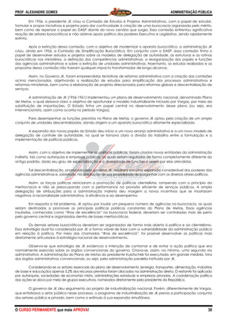 PROF. ALEXANDRE GOMES
O CURSO PERMANENTE que mais APRO
Em 1956, o presidente JK criou a Comissão de Estudos e Projetos Administrativos, com o papel de es
formular e propor iniciativas e projetos para dar continuidade à criação de uma burocracia organizada pelo mérito,
bem como de repensar o papel do DASP diante do novo cenário que surgia. Essa comissão enfrentou significativa
reação de setores burocráticos e não obteve apoio político dos poderes Executivo e Legislativo, sendo rapidamente
extinta.
Após a extinção dessa comissão, com o objetivo de modernizar o aparato burocrático, a administração JK
criou, ainda em 1956, a Comissão de Simplificação Bur
papel de desenvolver estudos e projetos sobre os modelos de delegação de autoridade, as estruturas e as rotinas
burocráticas nos ministérios, a definição das competências administrativas, a reorganiza
das agências administrativas e sobre a extinção de unidades administrativas. Noentanto, os estudos realizados e as
propostas dessa comissão não tiveram qualquer impacto transformador de longo alcance.
Assim, no Governo JK, foram empreendidas tentativas de reforma administrativa com a criação das comissões
acima mencionadas, objetivando a realização de estudos para simplificação dos processos administrativos e
reformas ministeriais, bem como a elaboração de projetos direcionados par
serviços.
A administração de JK (1956-1961) implementou um plano de desenvolvimento nacional, denominado Plano
de Metas, o qual deixava claro o objetivo de aprofundar o modelo industrializante iniciado por Vargas,
substituição de importações. O Estado tinha um papel central no desenvolvimento desse plano (ou seja, era
intervencionista, assim como ocorria no período Vargas).
Para desempenhar as funções previstas no Plano de Metas, o governo JK optou pela
conjunto de unidades descentralizadas, dando origem a um aparato burocrático altamente especializado.
A expansão dos novos papéis do Estado deu início a um novo arranjo administrativo e a um novo modelo de
delegação de controle de autoridade, no qual se tornava claro a divisão do trabalho entre a formulação e a
implementação de políticas públicas.
Assim, com o objetivo de implementar as políticas públicas, foram criadas novas entidades da administração
indireta, tais como autarquias e empresas públicas, as quais seriam reguladas de forma completamente diferente do
antigo padrão, dado seu grau de especialização e a diversidade de funções a serem por elas atendidas.
Tal descentralização, promovida pelo governo JK, resultara em uma expa
agências administrativas e, sobretudo, na ampliação de sua possibilidade de barganhar com os diversos atores políticos.
Assim, as forças políticas reiniciaram a promoção de políticas clientelistas, rompendo com o princípi
meritocracia e não se preocupando com a performance na provisão eficiente de serviços públicos. A ampla
delegação de atribuições para a administração indireta deu margem a novos incentivos que se mostraram
negativos à racionalidade administrativa, à e
Em resposta a tal problema, JK optou por insular um pequeno número de agências na burocracia, as quais
seriam destinadas a promover as principais políticas públicas constantes do Plano de Metas. Essas agências
insuladas, conhecidas como “ilhas de excelência” na burocracia federal, deveriam ser controladas mais de perto
pelo governo central e organizadas dentro de bases meritocráticas.
Os demais setores burocráticos deveriam ser organizados de forma mais aberta à política e ao cl
Essa estratégia dual foi considerada por JK a forma viável de lidar com a vulnerabilidade da administração pública
em relação à política. Por meio das chamadas “ilhas de excelência”, foi possível desenvolver as políticas mais
diretamente articuladas à estratégia nacional de desenvolvimento.
Observa-se que estratégia de JK evidencia a intenção de contornar e de evitar a ação política que era
normalmente exercida sobre os órgãos convencionais do governo. Criava
administrativa. A administração do Plano de Metas do presidente Kubitschek foi executada, em grande medida, fora
dos órgãos administrativos convencionais, ou seja, pela administração paralela instituída por JK.
Considerando-se os setores essenciais do
de base e educação) apenas 5,2% dos recursos previstos foram alocados na administração direta. O restante foi aplicado
por autarquias, sociedades de economia mista, administrações esta
das ações se dava por meio de grupos executivos, nomeados diretamente pelo presidente da República.
O governo de JK deu seguimento ao projeto de industrialização nacional. Porém, diferentemente de Vargas,
que enfatizava o setor público nesse processo, o programa de industrialização de JK previa a participação conjunta
dos setores público e privado, bem como o estímulo à sua expansão simultânea.
ROVA!
Em 1956, o presidente JK criou a Comissão de Estudos e Projetos Administrativos, com o papel de es
formular e propor iniciativas e projetos para dar continuidade à criação de uma burocracia organizada pelo mérito,
bem como de repensar o papel do DASP diante do novo cenário que surgia. Essa comissão enfrentou significativa
áticos e não obteve apoio político dos poderes Executivo e Legislativo, sendo rapidamente
Após a extinção dessa comissão, com o objetivo de modernizar o aparato burocrático, a administração JK
criou, ainda em 1956, a Comissão de Simplificação Burocrática. Em conjunto com o DASP, essa comissão tinha o
papel de desenvolver estudos e projetos sobre os modelos de delegação de autoridade, as estruturas e as rotinas
burocráticas nos ministérios, a definição das competências administrativas, a reorganiza
das agências administrativas e sobre a extinção de unidades administrativas. Noentanto, os estudos realizados e as
propostas dessa comissão não tiveram qualquer impacto transformador de longo alcance.
mpreendidas tentativas de reforma administrativa com a criação das comissões
acima mencionadas, objetivando a realização de estudos para simplificação dos processos administrativos e
reformas ministeriais, bem como a elaboração de projetos direcionados para reformas globais e descentralização de
1961) implementou um plano de desenvolvimento nacional, denominado Plano
de Metas, o qual deixava claro o objetivo de aprofundar o modelo industrializante iniciado por Vargas,
substituição de importações. O Estado tinha um papel central no desenvolvimento desse plano (ou seja, era
intervencionista, assim como ocorria no período Vargas).
Para desempenhar as funções previstas no Plano de Metas, o governo JK optou pela
conjunto de unidades descentralizadas, dando origem a um aparato burocrático altamente especializado.
A expansão dos novos papéis do Estado deu início a um novo arranjo administrativo e a um novo modelo de
oridade, no qual se tornava claro a divisão do trabalho entre a formulação e a
Assim, com o objetivo de implementar as políticas públicas, foram criadas novas entidades da administração
e empresas públicas, as quais seriam reguladas de forma completamente diferente do
antigo padrão, dado seu grau de especialização e a diversidade de funções a serem por elas atendidas.
Tal descentralização, promovida pelo governo JK, resultara em uma expansão considerável dos poderes das
agências administrativas e, sobretudo, na ampliação de sua possibilidade de barganhar com os diversos atores políticos.
Assim, as forças políticas reiniciaram a promoção de políticas clientelistas, rompendo com o princípi
meritocracia e não se preocupando com a performance na provisão eficiente de serviços públicos. A ampla
delegação de atribuições para a administração indireta deu margem a novos incentivos que se mostraram
negativos à racionalidade administrativa, à eficiência e ao desempenho.
m resposta a tal problema, JK optou por insular um pequeno número de agências na burocracia, as quais
seriam destinadas a promover as principais políticas públicas constantes do Plano de Metas. Essas agências
das como “ilhas de excelência” na burocracia federal, deveriam ser controladas mais de perto
pelo governo central e organizadas dentro de bases meritocráticas.
Os demais setores burocráticos deveriam ser organizados de forma mais aberta à política e ao cl
Essa estratégia dual foi considerada por JK a forma viável de lidar com a vulnerabilidade da administração pública
em relação à política. Por meio das chamadas “ilhas de excelência”, foi possível desenvolver as políticas mais
ladas à estratégia nacional de desenvolvimento.
se que estratégia de JK evidencia a intenção de contornar e de evitar a ação política que era
normalmente exercida sobre os órgãos convencionais do governo. Criava-se, assim, no mínimo, uma segunda v
administrativa. A administração do Plano de Metas do presidente Kubitschek foi executada, em grande medida, fora
dos órgãos administrativos convencionais, ou seja, pela administração paralela instituída por JK.
se os setores essenciais do plano de desenvolvimento (energia, transportes, alimentação, indústrias
de base e educação) apenas 5,2% dos recursos previstos foram alocados na administração direta. O restante foi aplicado
por autarquias, sociedades de economia mista, administrações estaduais e empresas privadas. A coordenação política
das ações se dava por meio de grupos executivos, nomeados diretamente pelo presidente da República.
seguimento ao projeto de industrialização nacional. Porém, diferentemente de Vargas,
que enfatizava o setor público nesse processo, o programa de industrialização de JK previa a participação conjunta
dos setores público e privado, bem como o estímulo à sua expansão simultânea.
ADMINISTRAÇÃO PÚBLICA
30
Em 1956, o presidente JK criou a Comissão de Estudos e Projetos Administrativos, com o papel de estudar,
formular e propor iniciativas e projetos para dar continuidade à criação de uma burocracia organizada pelo mérito,
bem como de repensar o papel do DASP diante do novo cenário que surgia. Essa comissão enfrentou significativa
áticos e não obteve apoio político dos poderes Executivo e Legislativo, sendo rapidamente
Após a extinção dessa comissão, com o objetivo de modernizar o aparato burocrático, a administração JK
ocrática. Em conjunto com o DASP, essa comissão tinha o
papel de desenvolver estudos e projetos sobre os modelos de delegação de autoridade, as estruturas e as rotinas
burocráticas nos ministérios, a definição das competências administrativas, a reorganização dos papéis e funções
das agências administrativas e sobre a extinção de unidades administrativas. Noentanto, os estudos realizados e as
propostas dessa comissão não tiveram qualquer impacto transformador de longo alcance.
mpreendidas tentativas de reforma administrativa com a criação das comissões
acima mencionadas, objetivando a realização de estudos para simplificação dos processos administrativos e
a reformas globais e descentralização de
1961) implementou um plano de desenvolvimento nacional, denominado Plano
de Metas, o qual deixava claro o objetivo de aprofundar o modelo industrializante iniciado por Vargas, por meio da
substituição de importações. O Estado tinha um papel central no desenvolvimento desse plano (ou seja, era
Para desempenhar as funções previstas no Plano de Metas, o governo JK optou pela criação de um amplo
conjunto de unidades descentralizadas, dando origem a um aparato burocrático altamente especializado.
A expansão dos novos papéis do Estado deu início a um novo arranjo administrativo e a um novo modelo de
oridade, no qual se tornava claro a divisão do trabalho entre a formulação e a
Assim, com o objetivo de implementar as políticas públicas, foram criadas novas entidades da administração
e empresas públicas, as quais seriam reguladas de forma completamente diferente do
antigo padrão, dado seu grau de especialização e a diversidade de funções a serem por elas atendidas.
nsão considerável dos poderes das
agências administrativas e, sobretudo, na ampliação de sua possibilidade de barganhar com os diversos atores políticos.
Assim, as forças políticas reiniciaram a promoção de políticas clientelistas, rompendo com o princípio da
meritocracia e não se preocupando com a performance na provisão eficiente de serviços públicos. A ampla
delegação de atribuições para a administração indireta deu margem a novos incentivos que se mostraram
m resposta a tal problema, JK optou por insular um pequeno número de agências na burocracia, as quais
seriam destinadas a promover as principais políticas públicas constantes do Plano de Metas. Essas agências
das como “ilhas de excelência” na burocracia federal, deveriam ser controladas mais de perto
Os demais setores burocráticos deveriam ser organizados de forma mais aberta à política e ao clientelismo.
Essa estratégia dual foi considerada por JK a forma viável de lidar com a vulnerabilidade da administração pública
em relação à política. Por meio das chamadas “ilhas de excelência”, foi possível desenvolver as políticas mais
se que estratégia de JK evidencia a intenção de contornar e de evitar a ação política que era
se, assim, no mínimo, uma segunda via
administrativa. A administração do Plano de Metas do presidente Kubitschek foi executada, em grande medida, fora
dos órgãos administrativos convencionais, ou seja, pela administração paralela instituída por JK.
plano de desenvolvimento (energia, transportes, alimentação, indústrias
de base e educação) apenas 5,2% dos recursos previstos foram alocados na administração direta. O restante foi aplicado
duais e empresas privadas. A coordenação política
das ações se dava por meio de grupos executivos, nomeados diretamente pelo presidente da República.
seguimento ao projeto de industrialização nacional. Porém, diferentemente de Vargas,
que enfatizava o setor público nesse processo, o programa de industrialização de JK previa a participação conjunta
 