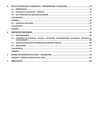 4. NOVAS TECNOLOGIAS GERENCIAIS – REENGENHARIA E QUALIDADE .................................................74
4.1 −−−− REENGENHARIA ......................................................................................................................................................74
4.2 −−−− EVOLUÇÃO DA QUALIDADE −−−− TEÓRICOS .............................................................................................................75
4.3 −−−− OS 14 PRINCÍPIOS DA QUALIDADE DE DEMING ...................................................................................................77
CAIU EM PROVA ..................................................................................................................................................................................79
GABARITO.............................................................................................................................................................................................80
4.4 −−−− GESTÃO DA QUALIDADE ........................................................................................................................................81
CAIU EM PROVA ..................................................................................................................................................................................91
GABARITO.............................................................................................................................................................................................92
5. GESTÃO DE PROCESSOS...............................................................................................................................93
5.1 −−−− EMPODERAMENTO................................................................................................................................................103
5.2 −−−− CONCEITOS DE EFICIÊNCIA, EFICÁCIA, EFETIVIDADE, ECONOMICIDADE, EXCELÊNCIA, EXECUÇÃO E
ACCOUNTABILITY..................................................................................................................................................104
5.3 −−−− GESTÃO DE RESULTADOS NA PRODUÇÃO DE SERVIÇOS PÚBLICOS .................................................................108
5.4 −−−− INDICADORES .......................................................................................................................................................110
CAIU EM PROVA ................................................................................................................................................................................113
GABARITO...........................................................................................................................................................................................117
6. BATERIA DE EXERCÍCIOS DO CESPE – 100 QUESTÕES .................................................................................118
GABARITO −−−− BATERIA DE EXERCÍCIOS DO CESPE .........................................................................................................123
7. BIBLIOGRAFIA .................................................................................................................................................124
 