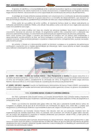 PROF. ALEXANDRE GOMES
O CURSO PERMANENTE que mais APRO
O governo JK identificou a incompatibilidade entre a estrutura
Além da sobrevivência de valores tradicionais no núcleo da burocracia, a implementação do Programa de Metas
exigia estruturas flexíveis, não-burocráticas e uma capacidade de coordenação dos esforços de planej
A estratégia de JK para enfrentar possíveis embates com a burocracia foi a constituição de estruturas paralelas
para proceder às reformas. Criaram-se os grupos executivos e o Conselho de Desenvolvimento, que atuavam na
linha da formulação de políticas, paralelamente às atividades de rotina sob a responsabilidade da burocracia tradicional.
Como parte de sua política de evitar conflitos, JK raramente tentava abolir ou alterar radicalmente as
instituições administrativas existentes. Preferiu uma atit
cada novo problema que surgia.
A tática de evitar conflitos, por meio da criação de estruturas paralelas, teve como consequência o
crescimento irracional da estrutura do Estado. O pragmatismo
estruturas administrativas ensejou no crescimento da administração por sedimentação de estruturas sobrepostas.
Assim como ocorreu com Vargas, o governo de Kubitschek se constituiu em um esforço para empreender o
desenvolvimento socioeconômico do país, de forma endógena e autônoma, com base em empreendedores e
capitais nacionais. Cabia ao Estado planejar e coordenar o desenvolvimento, complementado, quando necessário,
pela iniciativa privada.
No entanto, o Estado e a administração pública se tornaram complexos e os problemas de performance
continuaram a aumentar com o modelo descentralizado de intervenção. Assim, novas reformas se faziam necessária
para melhorar o desempenho do setor público.
66. (CESPE – TCU 2008 – Analista de Controle Externo
Conselho de Desenvolvimento, criados na Era JK, constituíam estruturas paralelas à burocracia tradicional e atuavam
na linha de formulação política, paralelamente às atividades de rotina. O Programa de Metas exigia estruturas
flexíveis, não-burocráticas, e uma capacidade de coordenação dos esforços de planejamento.
67. (CESPE – DPF 2012 – Agente)A criação do Departamento Administrativo do Serviço Públ
a efetiva implantação do modelo denominado administração pública gerencial, ocorreu no governo do presidente
Juscelino Kubitschek.
1.7.3 −−−− O GOVERNO MILITAR, O DL200/67 E A REFORMA GERENCIAL
Em 1963, o presidente João Goulart no
estudos acerca de alternativas para modernizar a administração pública e produziu expressivo número de diagnósticos
anteprojetos de lei.
Porém, sua iniciativa foi abortada pelo golpe mil
Congresso os projetos de lei que ali se encontravam em tramitação há alguns anos, entre eles, o projeto que
reorganizava a administração federal e o que estabelecia plano de cargos e funções para o
A importância da Comissão Amaral Peixoto não decorre nem de sua produção imediata nem da
implementação de medidas específicas. Estas, na verdade, nem ocorreram, em virtude do golpe militar. Decorre,
sim, do acerto dos diagnósticos, propostas e medidas idealizadas que passaram, desde então, a fazer parte do
acervo científico-administrativo brasileiro.
O acervo produzido pela Comissão Amaral Peixoto foi, frequentemente, utilizado pelos governantes e, pelo
menos em parte, posto em prática. O próprio Decreto Lei 200/1967 utilizou
idealizados por essa comissão, sobretudo aqueles referentes à descentralização e à flexibilização administrativa por
intermédio da administração indireta.
ROVA!
O governo JK identificou a incompatibilidade entre a estrutura burocrática vigente e o novo projeto nacional.
Além da sobrevivência de valores tradicionais no núcleo da burocracia, a implementação do Programa de Metas
burocráticas e uma capacidade de coordenação dos esforços de planej
A estratégia de JK para enfrentar possíveis embates com a burocracia foi a constituição de estruturas paralelas
se os grupos executivos e o Conselho de Desenvolvimento, que atuavam na
icas, paralelamente às atividades de rotina sob a responsabilidade da burocracia tradicional.
Como parte de sua política de evitar conflitos, JK raramente tentava abolir ou alterar radicalmente as
instituições administrativas existentes. Preferiu uma atitude mais prática, como a de criar um novo órgão para solucionar
tática de evitar conflitos, por meio da criação de estruturas paralelas, teve como consequência o
crescimento irracional da estrutura do Estado. O pragmatismo político não compatível com a alteração das
estruturas administrativas ensejou no crescimento da administração por sedimentação de estruturas sobrepostas.
Assim como ocorreu com Vargas, o governo de Kubitschek se constituiu em um esforço para empreender o
desenvolvimento socioeconômico do país, de forma endógena e autônoma, com base em empreendedores e
capitais nacionais. Cabia ao Estado planejar e coordenar o desenvolvimento, complementado, quando necessário,
e a administração pública se tornaram complexos e os problemas de performance
continuaram a aumentar com o modelo descentralizado de intervenção. Assim, novas reformas se faziam necessária
para melhorar o desempenho do setor público.
CAIU EM PROVA
Analista de Controle Externo – Área Planejamento e Gestão)
Conselho de Desenvolvimento, criados na Era JK, constituíam estruturas paralelas à burocracia tradicional e atuavam
paralelamente às atividades de rotina. O Programa de Metas exigia estruturas
burocráticas, e uma capacidade de coordenação dos esforços de planejamento.
A criação do Departamento Administrativo do Serviço Públ
a efetiva implantação do modelo denominado administração pública gerencial, ocorreu no governo do presidente
O GOVERNO MILITAR, O DL200/67 E A REFORMA GERENCIAL
Em 1963, o presidente João Goulart nomeou a Comissão Amaral Peixoto. Essa comissão realizou importantes
estudos acerca de alternativas para modernizar a administração pública e produziu expressivo número de diagnósticos
Porém, sua iniciativa foi abortada pelo golpe militar de 1964, pois o presidente Castello Branco retirou do
Congresso os projetos de lei que ali se encontravam em tramitação há alguns anos, entre eles, o projeto que
reorganizava a administração federal e o que estabelecia plano de cargos e funções para o
A importância da Comissão Amaral Peixoto não decorre nem de sua produção imediata nem da
implementação de medidas específicas. Estas, na verdade, nem ocorreram, em virtude do golpe militar. Decorre,
ropostas e medidas idealizadas que passaram, desde então, a fazer parte do
administrativo brasileiro.
O acervo produzido pela Comissão Amaral Peixoto foi, frequentemente, utilizado pelos governantes e, pelo
ca. O próprio Decreto Lei 200/1967 utilizou-se de uma série de instrumentos de gestão
idealizados por essa comissão, sobretudo aqueles referentes à descentralização e à flexibilização administrativa por
ADMINISTRAÇÃO PÚBLICA
31
burocrática vigente e o novo projeto nacional.
Além da sobrevivência de valores tradicionais no núcleo da burocracia, a implementação do Programa de Metas
burocráticas e uma capacidade de coordenação dos esforços de planejamento.
A estratégia de JK para enfrentar possíveis embates com a burocracia foi a constituição de estruturas paralelas
se os grupos executivos e o Conselho de Desenvolvimento, que atuavam na
icas, paralelamente às atividades de rotina sob a responsabilidade da burocracia tradicional.
Como parte de sua política de evitar conflitos, JK raramente tentava abolir ou alterar radicalmente as
ude mais prática, como a de criar um novo órgão para solucionar
tática de evitar conflitos, por meio da criação de estruturas paralelas, teve como consequência o
político não compatível com a alteração das
estruturas administrativas ensejou no crescimento da administração por sedimentação de estruturas sobrepostas.
Assim como ocorreu com Vargas, o governo de Kubitschek se constituiu em um esforço para empreender o
desenvolvimento socioeconômico do país, de forma endógena e autônoma, com base em empreendedores e
capitais nacionais. Cabia ao Estado planejar e coordenar o desenvolvimento, complementado, quando necessário,
e a administração pública se tornaram complexos e os problemas de performance
continuaram a aumentar com o modelo descentralizado de intervenção. Assim, novas reformas se faziam necessárias
Área Planejamento e Gestão) Os grupos executivos e o
Conselho de Desenvolvimento, criados na Era JK, constituíam estruturas paralelas à burocracia tradicional e atuavam
paralelamente às atividades de rotina. O Programa de Metas exigia estruturas
burocráticas, e uma capacidade de coordenação dos esforços de planejamento.
A criação do Departamento Administrativo do Serviço Público (DASP), que propiciou
a efetiva implantação do modelo denominado administração pública gerencial, ocorreu no governo do presidente
O GOVERNO MILITAR, O DL200/67 E A REFORMA GERENCIAL
meou a Comissão Amaral Peixoto. Essa comissão realizou importantes
estudos acerca de alternativas para modernizar a administração pública e produziu expressivo número de diagnósticos e
itar de 1964, pois o presidente Castello Branco retirou do
Congresso os projetos de lei que ali se encontravam em tramitação há alguns anos, entre eles, o projeto que
reorganizava a administração federal e o que estabelecia plano de cargos e funções para o funcionalismo civil.
A importância da Comissão Amaral Peixoto não decorre nem de sua produção imediata nem da
implementação de medidas específicas. Estas, na verdade, nem ocorreram, em virtude do golpe militar. Decorre,
ropostas e medidas idealizadas que passaram, desde então, a fazer parte do
O acervo produzido pela Comissão Amaral Peixoto foi, frequentemente, utilizado pelos governantes e, pelo
se de uma série de instrumentos de gestão
idealizados por essa comissão, sobretudo aqueles referentes à descentralização e à flexibilização administrativa por
 