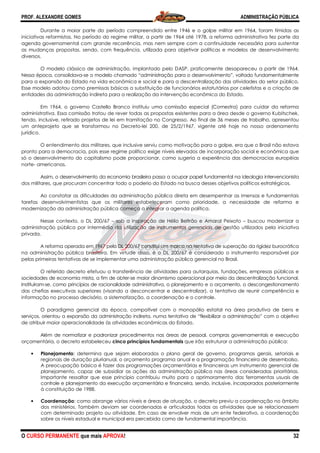 PROF. ALEXANDRE GOMES
O CURSO PERMANENTE que mais APRO
Durante a maior parte do período compreendido entre 1946 e o golpe militar em 1964, foram tímidas as
iniciativas reformistas. No período do regime militar, a partir de 1964 até 1978, a reforma administrativa fez parte da
agenda governamental com grande recorrência, mas
as mudanças propostas, sendo, com frequência, utilizada para objetivar políticas e modelos de desenvolvimento
diversos.
O modelo clássico de administração, implantado pelo DASP, praticamente desapare
Nessa época, consolidava-se o modelo chamado “administração para o desenvolvimento”, voltado fundamentalmente
para a expansão do Estado na vida econômica e social e para a descentralização das atividades do setor público.
Esse modelo adotou como premissas básicas a substituição de funcionários estatutários por celetistas e a criação de
entidades da administração indireta para a realização da intervenção econômica do Estado.
Em 1964, o governo Castello Branco instituiu uma comissão esp
administrativa. Essa comissão tratou de rever todas as propostas existentes para a área desde o governo Kubitschek,
tendo, inclusive, retirado projetos de lei em tramitação no Congresso. Ao final de 36 meses de traba
um anteprojeto que se transformou no Decreto
jurídico.
O entendimento dos militares, que inclusive serviu como motivação para o golpe, era que o Brasil não estava
pronto para a democracia, pois esse regime político exige níveis elevados de incorporação social e econômica que
só o desenvolvimento do capitalismo pode proporcionar, como sugeria a experiência das democracias européias
norte- americanas.
Assim, o desenvolvimento da economia brasileira passa a ocupar papel fundamental na ideologia intervencionista
dos militares, que procuram concentrar todo o poderio do Estado na busca desses objetivos políticos estratégicos.
Ao constatar as dificuldades da administração pública direta
tarefas desenvolvimentistas que os militares estabeleceram como prioridade, a necessidade de reforma e
modernização da administração pública começa a integrar a agenda política.
Nesse contexto, o DL 200/67 –
administração pública por intermédio da utilização de instrumentos gerenciais de gestão utilizados pela iniciativa
privada.
A reforma operada em 1967 pelo DL 200/67 constitui um marco na
na administração pública brasileira. Em virtude disso, é o DL 200/67 é considerado o instrumento responsável por
pelas primeiras tentativas de se implementar uma administração pública gerencial no Brasil.
O referido decreto efetuou a transferência de atividades para autarquias, fundações, empresas públicas e
sociedades de economia mista, a fim de obter
Instituíram-se, como princípios de racionalidade administrativa, o planejamento e o orçamento, o descongestionamento
das chefias executivas superiores (visando a desconcentrar e descentralizar), a tentativa de reunir competência e
informação no processo decisório, a sistematização, a coordenaçã
O paradigma gerencial da época, compatível com o monopólio estatal na área produtiva de bens e
serviços, orientou a expansão da administração indireta, numa tentativa de “flexibilizar a administração” com o objetivo
de atribuir maior operacionalidade às atividades econômicas do Estado.
Além de normatizar e padronizar procedimentos nas áreas de pessoal, compras governamentais e execução
orçamentária, o decreto estabeleceu cinco princípios fundamentais
• Planejamento: determina que sejam elaborados o plano geral de governo, programas gerais, setoriais e
regionais de duração plurianual, o orçamento programa anual e a programação financeira de desembolso.
A preocupação básica é fazer das programações
planejamento, capaz de subsidiar as ações da administração pública nas áreas consideradas prioritárias.
Importante ressaltar que esse princípio contribuiu muito para o aprimoramento das ferramentas us
controle e planejamento da execução orçamentária e financeira, sendo, inclusive, incorporados posteriormente
à constituição de 1988.
• Coordenação: como abrange vários níveis e áreas de atuação, o decreto previu a coordenação no âmbito
dos ministérios. Também deviam ser coordenadas e articuladas todas as atividades que se relacionassem
com determinado projeto ou atividade. Em caso de envolver mais de um ente federativo, a coordenação
sobre os níveis estadual e municipal era percebida como de fundamen
ROVA!
r parte do período compreendido entre 1946 e o golpe militar em 1964, foram tímidas as
iniciativas reformistas. No período do regime militar, a partir de 1964 até 1978, a reforma administrativa fez parte da
agenda governamental com grande recorrência, mas nem sempre com a continuidade necessária para sustentar
as mudanças propostas, sendo, com frequência, utilizada para objetivar políticas e modelos de desenvolvimento
modelo clássico de administração, implantado pelo DASP, praticamente desapare
se o modelo chamado “administração para o desenvolvimento”, voltado fundamentalmente
para a expansão do Estado na vida econômica e social e para a descentralização das atividades do setor público.
adotou como premissas básicas a substituição de funcionários estatutários por celetistas e a criação de
entidades da administração indireta para a realização da intervenção econômica do Estado.
Em 1964, o governo Castello Branco instituiu uma comissão especial (Comestra) para cuidar da reforma
administrativa. Essa comissão tratou de rever todas as propostas existentes para a área desde o governo Kubitschek,
tendo, inclusive, retirado projetos de lei em tramitação no Congresso. Ao final de 36 meses de traba
um anteprojeto que se transformou no Decreto-lei 200, de 25/2/1967, vigente até hoje no nosso ordenamento
entendimento dos militares, que inclusive serviu como motivação para o golpe, era que o Brasil não estava
emocracia, pois esse regime político exige níveis elevados de incorporação social e econômica que
só o desenvolvimento do capitalismo pode proporcionar, como sugeria a experiência das democracias européias
onomia brasileira passa a ocupar papel fundamental na ideologia intervencionista
dos militares, que procuram concentrar todo o poderio do Estado na busca desses objetivos políticos estratégicos.
Ao constatar as dificuldades da administração pública direta em desempenhar as imensas e fundamentais
tarefas desenvolvimentistas que os militares estabeleceram como prioridade, a necessidade de reforma e
modernização da administração pública começa a integrar a agenda política.
sob a inspiração de Hélio Beltrão e Amaral Peixoto
administração pública por intermédio da utilização de instrumentos gerenciais de gestão utilizados pela iniciativa
A reforma operada em 1967 pelo DL 200/67 constitui um marco na tentativa de superação da rigidez burocrática
na administração pública brasileira. Em virtude disso, é o DL 200/67 é considerado o instrumento responsável por
pelas primeiras tentativas de se implementar uma administração pública gerencial no Brasil.
ferido decreto efetuou a transferência de atividades para autarquias, fundações, empresas públicas e
economia mista, a fim de obter-se maior dinamismo operacional por meio da descentralização funcional.
onalidade administrativa, o planejamento e o orçamento, o descongestionamento
das chefias executivas superiores (visando a desconcentrar e descentralizar), a tentativa de reunir competência e
informação no processo decisório, a sistematização, a coordenação e o controle.
O paradigma gerencial da época, compatível com o monopólio estatal na área produtiva de bens e
serviços, orientou a expansão da administração indireta, numa tentativa de “flexibilizar a administração” com o objetivo
cionalidade às atividades econômicas do Estado.
Além de normatizar e padronizar procedimentos nas áreas de pessoal, compras governamentais e execução
cinco princípios fundamentais que irão estruturar a administração púb
: determina que sejam elaborados o plano geral de governo, programas gerais, setoriais e
regionais de duração plurianual, o orçamento programa anual e a programação financeira de desembolso.
A preocupação básica é fazer das programações orçamentárias e financeiras um instrumento gerencial de
planejamento, capaz de subsidiar as ações da administração pública nas áreas consideradas prioritárias.
Importante ressaltar que esse princípio contribuiu muito para o aprimoramento das ferramentas us
controle e planejamento da execução orçamentária e financeira, sendo, inclusive, incorporados posteriormente
: como abrange vários níveis e áreas de atuação, o decreto previu a coordenação no âmbito
os. Também deviam ser coordenadas e articuladas todas as atividades que se relacionassem
com determinado projeto ou atividade. Em caso de envolver mais de um ente federativo, a coordenação
sobre os níveis estadual e municipal era percebida como de fundamental importância.
ADMINISTRAÇÃO PÚBLICA
32
r parte do período compreendido entre 1946 e o golpe militar em 1964, foram tímidas as
iniciativas reformistas. No período do regime militar, a partir de 1964 até 1978, a reforma administrativa fez parte da
nem sempre com a continuidade necessária para sustentar
as mudanças propostas, sendo, com frequência, utilizada para objetivar políticas e modelos de desenvolvimento
modelo clássico de administração, implantado pelo DASP, praticamente desapareceu a partir de 1964.
se o modelo chamado “administração para o desenvolvimento”, voltado fundamentalmente
para a expansão do Estado na vida econômica e social e para a descentralização das atividades do setor público.
adotou como premissas básicas a substituição de funcionários estatutários por celetistas e a criação de
entidades da administração indireta para a realização da intervenção econômica do Estado.
ecial (Comestra) para cuidar da reforma
administrativa. Essa comissão tratou de rever todas as propostas existentes para a área desde o governo Kubitschek,
tendo, inclusive, retirado projetos de lei em tramitação no Congresso. Ao final de 36 meses de trabalho, apresentou
lei 200, de 25/2/1967, vigente até hoje no nosso ordenamento
entendimento dos militares, que inclusive serviu como motivação para o golpe, era que o Brasil não estava
emocracia, pois esse regime político exige níveis elevados de incorporação social e econômica que
só o desenvolvimento do capitalismo pode proporcionar, como sugeria a experiência das democracias européias
onomia brasileira passa a ocupar papel fundamental na ideologia intervencionista
dos militares, que procuram concentrar todo o poderio do Estado na busca desses objetivos políticos estratégicos.
em desempenhar as imensas e fundamentais
tarefas desenvolvimentistas que os militares estabeleceram como prioridade, a necessidade de reforma e
inspiração de Hélio Beltrão e Amaral Peixoto – buscou modernizar a
administração pública por intermédio da utilização de instrumentos gerenciais de gestão utilizados pela iniciativa
tentativa de superação da rigidez burocrática
na administração pública brasileira. Em virtude disso, é o DL 200/67 é considerado o instrumento responsável por
pelas primeiras tentativas de se implementar uma administração pública gerencial no Brasil.
ferido decreto efetuou a transferência de atividades para autarquias, fundações, empresas públicas e
se maior dinamismo operacional por meio da descentralização funcional.
onalidade administrativa, o planejamento e o orçamento, o descongestionamento
das chefias executivas superiores (visando a desconcentrar e descentralizar), a tentativa de reunir competência e
O paradigma gerencial da época, compatível com o monopólio estatal na área produtiva de bens e
serviços, orientou a expansão da administração indireta, numa tentativa de “flexibilizar a administração” com o objetivo
Além de normatizar e padronizar procedimentos nas áreas de pessoal, compras governamentais e execução
que irão estruturar a administração pública:
: determina que sejam elaborados o plano geral de governo, programas gerais, setoriais e
regionais de duração plurianual, o orçamento programa anual e a programação financeira de desembolso.
orçamentárias e financeiras um instrumento gerencial de
planejamento, capaz de subsidiar as ações da administração pública nas áreas consideradas prioritárias.
Importante ressaltar que esse princípio contribuiu muito para o aprimoramento das ferramentas usuais de
controle e planejamento da execução orçamentária e financeira, sendo, inclusive, incorporados posteriormente
: como abrange vários níveis e áreas de atuação, o decreto previu a coordenação no âmbito
os. Também deviam ser coordenadas e articuladas todas as atividades que se relacionassem
com determinado projeto ou atividade. Em caso de envolver mais de um ente federativo, a coordenação
tal importância.
 