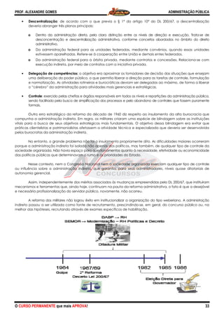 PROF. ALEXANDRE GOMES
O CURSO PERMANENTE que mais APRO
• Descentralização: de acordo com o que previa o § 1
deveria abranger três planos principais:
o Dentro da administração direta, pela clara distinção entre os níveis de direção e execução. Tra
desconcentração e descentralização administrativa, conforme conceitos abordados no âmbito do direito
administrativo.
o Da administração federal para as unidades federadas, mediante convênios, quando essas unidades
estivessem aparelhadas. Refere
o Da administração federal para a órbita privada, mediante contratos e concessões. Relaciona
execução indireta, por meio de contratos com a iniciativa privada.
• Delegação de competências: o objetiv
uma deliberação do poder público, o que permitia liberar a direção para as tarefas de controle, formulação
e normatização. As atividades rotineiras e burocráticas deviam ser delegadas ao máx
o “cérebro” da administração para atividades mais gerenciais e estratégicas.
• Controle: exercido pelas chefias e órgãos responsáveis em todos os níveis e repartições da administração pública,
sendo facilitado pela busca de simplifi
formais.
Outro erro estratégico da reforma da década de 1960 diz respeito ao insulamento da alta burocracia que
compunha a administração indireta. Em regra, os militares criaram uma es
vitais para a busca de seus objetivos estratégicos mais fundamentais. O objetivo dessa blindagem era evitar que
práticas clientelistas e patrimonialistas afetassem a atividade técnica e especializada que deveria ser
pelos burocratas da administração indireta.
No entanto, o grande problema não foi o insulamento propriamente dito. As dificuldades maiores ocorreram
porque a administração indireta foi isolada não apenas dos políticos, mas também, de qualque
sociedade organizada. Não havia espaço para questionamentos quanto à necessidade, efetividade ou economicidade
das políticas públicas que determinavam o rumo e as prioridades do Estado.
Nesse contexto, nem o Congresso Nacional nem a
ou influência sobre a administração indireta, que garantia, para seus administradores, níveis quase ditatoriais de
autonomia gerencial.
Assim, independentemente dos méritos associados às mudanças emp
mecanismos e ferramentas que, ainda hoje, continuam na pauta da reforma administrativa, o fato é que a desejável
e necessária profissionalização do servidor público, novamente, não ocorreu.
A reforma dos militares não logrou êxito em institucionalizar a organização do tipo weberiano. A administração
indireta passou a ser utilizada como fonte de recrutamento, prescindindo
melhor das hipóteses, recrutando através de exames esp
ROVA!
: de acordo com o que previa o § 1º do artigo 10° do DL 200/67, a descentralização
deveria abranger três planos principais:
Dentro da administração direta, pela clara distinção entre os níveis de direção e execução. Tra
desconcentração e descentralização administrativa, conforme conceitos abordados no âmbito do direito
Da administração federal para as unidades federadas, mediante convênios, quando essas unidades
estivessem aparelhadas. Refere-se à cooperação entre União e demais entes federados.
Da administração federal para a órbita privada, mediante contratos e concessões. Relaciona
execução indireta, por meio de contratos com a iniciativa privada.
: o objetivo era aproximar os tomadores de decisão das situações que ensejam
uma deliberação do poder público, o que permitia liberar a direção para as tarefas de controle, formulação
e normatização. As atividades rotineiras e burocráticas deviam ser delegadas ao máx
o “cérebro” da administração para atividades mais gerenciais e estratégicas.
: exercido pelas chefias e órgãos responsáveis em todos os níveis e repartições da administração pública,
sendo facilitado pela busca de simplificação dos processos e pelo abandono de controles que fossem puramente
Outro erro estratégico da reforma da década de 1960 diz respeito ao insulamento da alta burocracia que
compunha a administração indireta. Em regra, os militares criaram uma espécie de blindagem sobre as instituições
vitais para a busca de seus objetivos estratégicos mais fundamentais. O objetivo dessa blindagem era evitar que
práticas clientelistas e patrimonialistas afetassem a atividade técnica e especializada que deveria ser
pelos burocratas da administração indireta.
No entanto, o grande problema não foi o insulamento propriamente dito. As dificuldades maiores ocorreram
porque a administração indireta foi isolada não apenas dos políticos, mas também, de qualque
sociedade organizada. Não havia espaço para questionamentos quanto à necessidade, efetividade ou economicidade
das políticas públicas que determinavam o rumo e as prioridades do Estado.
Nesse contexto, nem o Congresso Nacional nem a sociedade organizada exerciam qualquer tipo de controle
ou influência sobre a administração indireta, que garantia, para seus administradores, níveis quase ditatoriais de
Assim, independentemente dos méritos associados às mudanças empreendidas pelo DL 200/67, que instituíram
mecanismos e ferramentas que, ainda hoje, continuam na pauta da reforma administrativa, o fato é que a desejável
e necessária profissionalização do servidor público, novamente, não ocorreu.
não logrou êxito em institucionalizar a organização do tipo weberiano. A administração
indireta passou a ser utilizada como fonte de recrutamento, prescindindo-se, em geral, do concurso público ou, na
melhor das hipóteses, recrutando através de exames específicos de habilitação.
ADMINISTRAÇÃO PÚBLICA
33
do DL 200/67, a descentralização
Dentro da administração direta, pela clara distinção entre os níveis de direção e execução. Trata-se de
desconcentração e descentralização administrativa, conforme conceitos abordados no âmbito do direito
Da administração federal para as unidades federadas, mediante convênios, quando essas unidades
à cooperação entre União e demais entes federados.
Da administração federal para a órbita privada, mediante contratos e concessões. Relaciona-se com
o era aproximar os tomadores de decisão das situações que ensejam
uma deliberação do poder público, o que permitia liberar a direção para as tarefas de controle, formulação
e normatização. As atividades rotineiras e burocráticas deviam ser delegadas ao máximo, de forma a liberar
: exercido pelas chefias e órgãos responsáveis em todos os níveis e repartições da administração pública,
cação dos processos e pelo abandono de controles que fossem puramente
Outro erro estratégico da reforma da década de 1960 diz respeito ao insulamento da alta burocracia que
pécie de blindagem sobre as instituições
vitais para a busca de seus objetivos estratégicos mais fundamentais. O objetivo dessa blindagem era evitar que
práticas clientelistas e patrimonialistas afetassem a atividade técnica e especializada que deveria ser desenvolvida
No entanto, o grande problema não foi o insulamento propriamente dito. As dificuldades maiores ocorreram
porque a administração indireta foi isolada não apenas dos políticos, mas também, de qualquer tipo de controle da
sociedade organizada. Não havia espaço para questionamentos quanto à necessidade, efetividade ou economicidade
sociedade organizada exerciam qualquer tipo de controle
ou influência sobre a administração indireta, que garantia, para seus administradores, níveis quase ditatoriais de
reendidas pelo DL 200/67, que instituíram
mecanismos e ferramentas que, ainda hoje, continuam na pauta da reforma administrativa, o fato é que a desejável
não logrou êxito em institucionalizar a organização do tipo weberiano. A administração
se, em geral, do concurso público ou, na
 