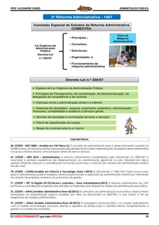 PROF. ALEXANDRE GOMES
O CURSO PERMANENTE que mais APRO
68. (CESPE – MCT 2004 – Analista em C&T Pleno 2)
fortalecimento de estruturas estatais responsáveis pelo planejamento e pela implementação de
nos quais o Estado atuava como produtor direto de bens e serviços.
69. (CESPE – MPS 2010 – Administrador)
associada à primeira experiência de implementaçã
período ditatorial, reforçou a centralização funcional e promoveu a criação das carreiras da administração pública
de alto nível.
70. (CESPE – CAPES/Analista em Ciência e Tecnologia Júnior I/2012)
para a administração pública brasileira, tendo proporcionado a expansão da administração indireta por intermédio
da criação de empresas estatais e da autonomia de gestão.
71. (CESPE – TRT 10 Região DF-TO/Técnico J
promoveu a centralização progressiva das decisões no Poder Executivo federal nos molde
72. (CESPE – ANAC/Analista Administrativo/Área 02/2013)
introduzidos na administração pública brasileira por meio do Decreto
hegemonia do modelo patrimonialista.
73. (CESPE – ANAC/Analista Administrativo/Área 02/2013)
com o modelo racional-legal, procurou orientar o aparelho do Estado para o cidadão
gestão no controle dos resultados.
2º R
Comissão Espe
Lei Orgânica da
Administração
Pública
Decreto-Lei
n.º 200/67
Espécie de Lei O
Princípios do Pla
delegação de comp
Distinção entre a
Sistemas de ativ
financeira, contabil
Bases do contro
Normas de aqui
Plano de classifi
ROVA!
CAIU EM PROVA
Analista em C&T Pleno 2) O conceito de administração para o desenvolvimento consistia no
fortalecimento de estruturas estatais responsáveis pelo planejamento e pela implementação de
nos quais o Estado atuava como produtor direto de bens e serviços.
Administrador) A reforma administrativa materializada pelo Decreto
associada à primeira experiência de implementação da administração gerencial no país. Adotada em pleno
período ditatorial, reforçou a centralização funcional e promoveu a criação das carreiras da administração pública
CAPES/Analista em Ciência e Tecnologia Júnior I/2012) O Decreto-lei n.º 200/1967 impôs novos rumos
para a administração pública brasileira, tendo proporcionado a expansão da administração indireta por intermédio
atais e da autonomia de gestão.
TO/Técnico Judiciário – Área Administrativa/2013) A reforma administrativa de 1967
promoveu a centralização progressiva das decisões no Poder Executivo federal nos moldes da administração burocrática.
ANAC/Analista Administrativo/Área 02/2013) Os princípios da administração burocrática clássica foram
introduzidos na administração pública brasileira por meio do Decreto-lei n.o 200/1967, o que marca o fim da
ANAC/Analista Administrativo/Área 02/2013) O paradigma pós-burocrático, ao romper radicalmente
legal, procurou orientar o aparelho do Estado para o cidadão
A
Reforma Administrativa - 1967
ecial de Estudos da Reforma Admin
COMESTRA
• Princípios ;
• Conceitos;
• Estruturas;
• Organização; e
• Funcionamento da
máquina administrativa
Decreto Lei n.º 200/67
Orgânica da Administração Pública
anejamento, da coordenação, da descentral
petência e do controle
a administração direta e a indireta
vidades - pessoal, orçamento, estatística, ad
lidade e auditoria e serviços gerais
ole externo e interno
isição e contratação de bens e serviços
ficação de cargos
ADMINISTRAÇÃO PÚBLICA
34
O conceito de administração para o desenvolvimento consistia no
fortalecimento de estruturas estatais responsáveis pelo planejamento e pela implementação de projetos desenvolvimentistas
A reforma administrativa materializada pelo Decreto-lei n.o 200/1967 é
o da administração gerencial no país. Adotada em pleno
período ditatorial, reforçou a centralização funcional e promoveu a criação das carreiras da administração pública
200/1967 impôs novos rumos
para a administração pública brasileira, tendo proporcionado a expansão da administração indireta por intermédio
A reforma administrativa de 1967
s da administração burocrática.
ios da administração burocrática clássica foram
lei n.o 200/1967, o que marca o fim da
burocrático, ao romper radicalmente
legal, procurou orientar o aparelho do Estado para o cidadão-cliente, fundamentando a
Foco na
Máquina
Administrativa
nistrativa
lização, da
dministração
 