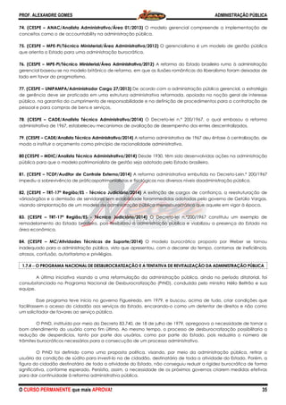 PROF. ALEXANDRE GOMES
O CURSO PERMANENTE que mais APRO
74. (CESPE – ANAC/Analista Administrativo/Área 01/2013)
conceitos como o de accountability na administração pública.
75. (CESPE – MPE-PI/Técnico Ministerial/Área Administrativa/2012)
que orienta o Estado para uma administração
76. (CESPE – MPE-PI/Técnico Ministerial/Área Administrativa/2012)
gerencial baseou-se no modelo britânico de reforma, em que as ilusões românticas do liberalismo foram deixadas d
lado em favor do pragmatismo.
77. (CESPE – UNIPAMPA/Administrador Cargo 27/2013)
de gerência deve ser praticada em uma estrutura administrativa reformada, apoiada na noção geral de interesse
público, na garantia do cumprimento de responsabilidade e na definição de procedimentos para a contratação de
pessoal e para compras de bens e serviços.
78. (CESPE – CADE/Analista Técnico Administrativo/2014)
administrativa de 1967, estabeleceu mecanismos de avaliação de desempenho dos entes descentralizados.
79. (CESPE – CADE/Analista Técnico Administrativo/2014)
modo a instituir o orçamento como princípio de racionalidade administrativa.
80.(CESPE – MDIC/Analista Técnico Administrativo/2014)
pública para que o modelo patrimonialista de gestão seja adotado pelo Estado brasileiro.
81. (CESPE – TCDF/Auditor de Controle Externo
impediu a sobrevivência de práticaspatrimonialistas e fisiológicas nos diversos níveis daadministração pública.
82. (CESPE – TRT-17ª Região/ES - Técnico Judiciário
váriosórgãos e a demissão de servidores sem estabilidade forammedidas adotadas pelo governo de Getúlio Vargas,
visando aimplantação de um modelo de administração pública menosburocrá
83. (CESPE – TRT-17ª Região/ES - Técnico Judiciário/2014)
remodelamento do Estado brasileiro, pois flexibilizou a administração pública e viabilizou a presença do Estado
área econômica.
84. (CESPE – MC/Atividades Técnicas de Suporte/2014)
inadequado para a administração pública, visto que apresentou, com o decorrer do tempo, contornos de ineficiência,
atrasos, confusão, autoritarismo e privilégios.
1.7.4 −−−− O PROGRAMA NACIONAL DE DESBUROCRATIZAÇÃO E A TENTATIVA DE REVITALIZAÇÃO DA ADMINISTRAÇÃO PÚBLICA
A última iniciativa visando a uma reformulação da administração pública, ainda no período ditatorial, foi
consubstanciada no Programa Nacional de Desburocratização (PrND), conduzida pelo ministro Hélio Beltrão e sua
equipe.
Esse programa teve início no governo Figueiredo, em 1979, e buscou, acima de tudo, criar condições que
facilitassem o acesso do cidadão aos serviços
um solicitador de favores ao serviço público.
O PrND, instituído por meio do Decreto 83.740, de 18 de julho de 1979, apregoava a necessidade de tornar o
bom atendimento do usuário como fim
redução de desperdícios, tanto por parte dos usuários, como por parte do Estado, pois reduziria o número de
trâmites burocráticos necessários para a consecução de um processo administrat
O PrND foi definido como uma proposta política, visando, por meio da administração pública, retirar o
usuário da condição de súdito para investi
figura do cidadão destinatário de toda a atividade do Estado, não conseguiu reduzir a rigidez burocrática de forma
significativa, conforme esperado. Persistia, assim, a necessidade de os próximos governos criarem medidas efetivas
para dar continuidade à reforma administrativa pública.
ROVA!
ANAC/Analista Administrativo/Área 01/2013) O modelo gerencial compreende a implementação de
conceitos como o de accountability na administração pública.
PI/Técnico Ministerial/Área Administrativa/2012) O gerencialismo é um modelo de gestão pública
uma administração burocrática.
PI/Técnico Ministerial/Área Administrativa/2012) A reforma do Estado brasileiro rumo à administração
se no modelo britânico de reforma, em que as ilusões românticas do liberalismo foram deixadas d
UNIPAMPA/Administrador Cargo 27/2013) De acordo com a administração pública gerencial, a estratégia
de gerência deve ser praticada em uma estrutura administrativa reformada, apoiada na noção geral de interesse
garantia do cumprimento de responsabilidade e na definição de procedimentos para a contratação de
pessoal e para compras de bens e serviços.
CADE/Analista Técnico Administrativo/2014) O Decreto-lei n.º 200/1967, o qual embasou a reforma
nistrativa de 1967, estabeleceu mecanismos de avaliação de desempenho dos entes descentralizados.
CADE/Analista Técnico Administrativo/2014) A reforma administrativa de 1967 deu ênfase à centralização,
incípio de racionalidade administrativa.
MDIC/Analista Técnico Administrativo/2014) Desde 1930, têm sido desenvolvidas ações na administração
pública para que o modelo patrimonialista de gestão seja adotado pelo Estado brasileiro.
Auditor de Controle Externo/2014) A reforma administrativa embutida no Decreto
impediu a sobrevivência de práticaspatrimonialistas e fisiológicas nos diversos níveis daadministração pública.
o Judiciário/2014) A extinção de cargos de confiança, a reestruturação de
váriosórgãos e a demissão de servidores sem estabilidade forammedidas adotadas pelo governo de Getúlio Vargas,
visando aimplantação de um modelo de administração pública menosburocrático que aquele em vigor à época.
Técnico Judiciário/2014) O Decreto-lei n.º200/1967 constituiu um exemplo de
remodelamento do Estado brasileiro, pois flexibilizou a administração pública e viabilizou a presença do Estado
MC/Atividades Técnicas de Suporte/2014) O modelo burocrático proposto por Weber se tornou
inadequado para a administração pública, visto que apresentou, com o decorrer do tempo, contornos de ineficiência,
autoritarismo e privilégios.
O PROGRAMA NACIONAL DE DESBUROCRATIZAÇÃO E A TENTATIVA DE REVITALIZAÇÃO DA ADMINISTRAÇÃO PÚBLICA
A última iniciativa visando a uma reformulação da administração pública, ainda no período ditatorial, foi
ada no Programa Nacional de Desburocratização (PrND), conduzida pelo ministro Hélio Beltrão e sua
Esse programa teve início no governo Figueiredo, em 1979, e buscou, acima de tudo, criar condições que
facilitassem o acesso do cidadão aos serviços do Estado, encarando-o como um detentor de direitos e não como
um solicitador de favores ao serviço público.
O PrND, instituído por meio do Decreto 83.740, de 18 de julho de 1979, apregoava a necessidade de tornar o
bom atendimento do usuário como fim último. Ao mesmo tempo, o processo de desburocratização possibilitaria a
redução de desperdícios, tanto por parte dos usuários, como por parte do Estado, pois reduziria o número de
trâmites burocráticos necessários para a consecução de um processo administrativo.
como uma proposta política, visando, por meio da administração pública, retirar o
usuário da condição de súdito para investi-lo na de cidadão, destinatário de toda a atividade do Estado.
toda a atividade do Estado, não conseguiu reduzir a rigidez burocrática de forma
significativa, conforme esperado. Persistia, assim, a necessidade de os próximos governos criarem medidas efetivas
para dar continuidade à reforma administrativa pública.
ADMINISTRAÇÃO PÚBLICA
35
erencial compreende a implementação de
O gerencialismo é um modelo de gestão pública
A reforma do Estado brasileiro rumo à administração
se no modelo britânico de reforma, em que as ilusões românticas do liberalismo foram deixadas de
De acordo com a administração pública gerencial, a estratégia
de gerência deve ser praticada em uma estrutura administrativa reformada, apoiada na noção geral de interesse
garantia do cumprimento de responsabilidade e na definição de procedimentos para a contratação de
200/1967, o qual embasou a reforma
nistrativa de 1967, estabeleceu mecanismos de avaliação de desempenho dos entes descentralizados.
A reforma administrativa de 1967 deu ênfase à centralização, de
Desde 1930, têm sido desenvolvidas ações na administração
pública para que o modelo patrimonialista de gestão seja adotado pelo Estado brasileiro.
A reforma administrativa embutida no Decreto-Lein.º 200/1967
impediu a sobrevivência de práticaspatrimonialistas e fisiológicas nos diversos níveis daadministração pública.
A extinção de cargos de confiança, a reestruturação de
váriosórgãos e a demissão de servidores sem estabilidade forammedidas adotadas pelo governo de Getúlio Vargas,
tico que aquele em vigor à época.
lei n.º200/1967 constituiu um exemplo de
remodelamento do Estado brasileiro, pois flexibilizou a administração pública e viabilizou a presença do Estado na
O modelo burocrático proposto por Weber se tornou
inadequado para a administração pública, visto que apresentou, com o decorrer do tempo, contornos de ineficiência,
O PROGRAMA NACIONAL DE DESBUROCRATIZAÇÃO E A TENTATIVA DE REVITALIZAÇÃO DA ADMINISTRAÇÃO PÚBLICA
A última iniciativa visando a uma reformulação da administração pública, ainda no período ditatorial, foi
ada no Programa Nacional de Desburocratização (PrND), conduzida pelo ministro Hélio Beltrão e sua
Esse programa teve início no governo Figueiredo, em 1979, e buscou, acima de tudo, criar condições que
o como um detentor de direitos e não como
O PrND, instituído por meio do Decreto 83.740, de 18 de julho de 1979, apregoava a necessidade de tornar o
imo. Ao mesmo tempo, o processo de desburocratização possibilitaria a
redução de desperdícios, tanto por parte dos usuários, como por parte do Estado, pois reduziria o número de
como uma proposta política, visando, por meio da administração pública, retirar o
lo na de cidadão, destinatário de toda a atividade do Estado. Porém, a
toda a atividade do Estado, não conseguiu reduzir a rigidez burocrática de forma
significativa, conforme esperado. Persistia, assim, a necessidade de os próximos governos criarem medidas efetivas
 