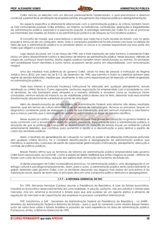 PROF. ALEXANDRE GOMES
O CURSO PERMANENTE que mais APRO
Collor venceu as eleições com um discurso pretensamente modernizador, o qual preconizava a abertura
comercial, superávit fiscal, privatização de empresas estatais, enxugamento das m
No aspecto específico e diretamente relacionado com a administração pública, as críticas também foram
as mais contundentes possíveis. Collor enfatizou, ao máximo, as ineficiências, contradições, aberrações e irregular
da administração pública, expondo-a a execração popular. A estratégia adotada por Collor foi a de se promover
por intermédio das mazelas do Estado e da administração pública e de ataques ao funcionalismo público.
O conceito de marajá, que caracteri
popular e tornou-se de uso corriqueiro. Assim, toda a campanha presidencial foi estruturada com base na defesa da
ideia de que a administração pública e os servidores seriam os únicos e o
males que afligiam a sociedade.
Logo depois da posse, em 15 de março de 1990, sob a triste inspiração de João Santana, o presidente Collor
iniciou um plano absolutamente caótico e desconexo de reforma da administra
cargos de confiança foram extintos. Muitos órgãos públicos também foram reestruturados ou extintos. Os servidores
sem estabilidade foram demitidos e outros tantos acabaram sendo postos em disponibilidade, com remune
integral.
Uma das medidas mais polêmicas do governo Collor, ainda na área de pessoal, a instituição do Regime
Jurídico Único (RJU), por meio da Lei 8.112, de dezembro de 1990, que permitiu a todos os celetistas optarem pelo
regime de servidor estatutário, medida que, atualmente, é vista como responsável por ter exercido um efeito engessador
na administração pública.
Toda essa intensa e profunda mudança institucional foi efetuada sem qualquer planejamento, estudo
detalhado ou critério técnico. Como agravante, nenhuma negociação foi empreendida com a sociedade ou com
os servidores. Se não bastassem esses atropelos e a maneira afobada e amadora como as mudanças foram
conduzidas, nenhum estudo do impacto ou da viabilidade jurídica desses atos foi feito,
transformação absolutamente vulnerável do ponto de vista legal.
Além da desestruturação de setores inteiros da Administração Federal, esta reforma não deixou resultados
perenes, quer em termos de cultura reformista, quer em termo
diagnóstico consistente pode ser elaborado a partir de sua intervenção, pois em nenhum momento o voluntarismo
que a marcou permitiu que a abordagem do ambiente administrativo se
Nesse quadro já caótico, começaram a aparecer os casos mais graves de corrupção no governo federal, os
quais contavam com o envolvimento direto do próprio presidente. Especialmente para a administração pública, a
sensação de que as práticas de corrupçã
extremamente deletério, que contribuiu para aumentar a apatia e a desmotivação e para destruir o espírito de
corpo dos servidores públicos.
Assim, o resultado da generalização da corrupção
sem qualquer critério técnico, foi a completa desarticulação e desagregação da administração pública, que
intensificou e aprofundou o processo de perda de capacidade gerencial para a formulação,
controle de políticas públicas.
Bresser Pereira afirma que as tentativas de reforma da administração pública empreendidas pelo governo
Collor foram equivocadas, ao confundir –
Estado com corte de funcionários, redução dos salários reais, diminuição do tamanho do Estado etc.
A rápida passagem de Collor na presidência provocou, na administração pública, uma desagregação e um
estrago cultural e psicológicoimpressionantes. Assim, para o autor, a administração pública sentiu profundamente os
golpes desferidos pelo governo Collor, com os servidores descendo aos degraus mais baixos da auto
valorização social, depois de terem sido os principais alvos e
1.7.7
Em 1995, Fernando Henrique Cardoso assume a Presidência da República. A crise do Estado burocrático
industrial ou burocrático desenvolvimentista era uma realidade. A s
mercado, mas sim, reformar e reconstruir o Estado para que este pudesse ser um agente efetivo e eficiente de
regulação do mercado e de capacitação das empresas no processo competitivo internacional.
FHC transformou a SAF - Secretaria da Administração Federal da Presidência da República
Ministério da Administração Federal e Reforma do Estado
autor de vários livros sobre o Estado brasileiro
Começava, então, a Reforma Gerencial de 1995.
ROVA!
Collor venceu as eleições com um discurso pretensamente modernizador, o qual preconizava a abertura
comercial, superávit fiscal, privatização de empresas estatais, enxugamento das máquinas públicas e desregulamentação.
No aspecto específico e diretamente relacionado com a administração pública, as críticas também foram
as mais contundentes possíveis. Collor enfatizou, ao máximo, as ineficiências, contradições, aberrações e irregular
a a execração popular. A estratégia adotada por Collor foi a de se promover
por intermédio das mazelas do Estado e da administração pública e de ataques ao funcionalismo público.
O conceito de marajá, que caracterizava o servidor que nada faz e muito recebe do Estado, caiu no gosto
se de uso corriqueiro. Assim, toda a campanha presidencial foi estruturada com base na defesa da
ideia de que a administração pública e os servidores seriam os únicos e os maiores responsáveis por boa parte dos
ogo depois da posse, em 15 de março de 1990, sob a triste inspiração de João Santana, o presidente Collor
iniciou um plano absolutamente caótico e desconexo de reforma da administração pública. Nesse processo, milhare
cargos de confiança foram extintos. Muitos órgãos públicos também foram reestruturados ou extintos. Os servidores
sem estabilidade foram demitidos e outros tantos acabaram sendo postos em disponibilidade, com remune
ma das medidas mais polêmicas do governo Collor, ainda na área de pessoal, a instituição do Regime
Jurídico Único (RJU), por meio da Lei 8.112, de dezembro de 1990, que permitiu a todos os celetistas optarem pelo
tário, medida que, atualmente, é vista como responsável por ter exercido um efeito engessador
Toda essa intensa e profunda mudança institucional foi efetuada sem qualquer planejamento, estudo
gravante, nenhuma negociação foi empreendida com a sociedade ou com
os servidores. Se não bastassem esses atropelos e a maneira afobada e amadora como as mudanças foram
conduzidas, nenhum estudo do impacto ou da viabilidade jurídica desses atos foi feito,
transformação absolutamente vulnerável do ponto de vista legal.
Além da desestruturação de setores inteiros da Administração Federal, esta reforma não deixou resultados
perenes, quer em termos de cultura reformista, quer em termos de metodologias, técnicas ou processos. Sequer um
diagnóstico consistente pode ser elaborado a partir de sua intervenção, pois em nenhum momento o voluntarismo
que a marcou permitiu que a abordagem do ambiente administrativo se desse de maneira científic
Nesse quadro já caótico, começaram a aparecer os casos mais graves de corrupção no governo federal, os
quais contavam com o envolvimento direto do próprio presidente. Especialmente para a administração pública, a
sensação de que as práticas de corrupção se disseminavam no coração do estado trouxe um ambiente cultural
extremamente deletério, que contribuiu para aumentar a apatia e a desmotivação e para destruir o espírito de
Assim, o resultado da generalização da corrupção no centro do poder e de alterações institucionais profundas
sem qualquer critério técnico, foi a completa desarticulação e desagregação da administração pública, que
intensificou e aprofundou o processo de perda de capacidade gerencial para a formulação,
Bresser Pereira afirma que as tentativas de reforma da administração pública empreendidas pelo governo
como é próprio da direita neoliberal que então chegava
Estado com corte de funcionários, redução dos salários reais, diminuição do tamanho do Estado etc.
rápida passagem de Collor na presidência provocou, na administração pública, uma desagregação e um
pressionantes. Assim, para o autor, a administração pública sentiu profundamente os
golpes desferidos pelo governo Collor, com os servidores descendo aos degraus mais baixos da auto
valorização social, depois de terem sido os principais alvos em uma campanha política destrutiva e desagregadora.
1.7.7 −−−− A REFORMA GERENCIAL DE FHC
Em 1995, Fernando Henrique Cardoso assume a Presidência da República. A crise do Estado burocrático
industrial ou burocrático desenvolvimentista era uma realidade. A solução, portanto, não era substituir o Estado pelo
mercado, mas sim, reformar e reconstruir o Estado para que este pudesse ser um agente efetivo e eficiente de
regulação do mercado e de capacitação das empresas no processo competitivo internacional.
Secretaria da Administração Federal da Presidência da República
Ministério da Administração Federal e Reforma do Estado – para o qual foi nomeado como ministro Bresser Pereira,
autor de vários livros sobre o Estado brasileiro e possuidor de vasta experiência na área de administração pública.
Começava, então, a Reforma Gerencial de 1995.
ADMINISTRAÇÃO PÚBLICA
38
Collor venceu as eleições com um discurso pretensamente modernizador, o qual preconizava a abertura
áquinas públicas e desregulamentação.
No aspecto específico e diretamente relacionado com a administração pública, as críticas também foram
as mais contundentes possíveis. Collor enfatizou, ao máximo, as ineficiências, contradições, aberrações e irregularidades
a a execração popular. A estratégia adotada por Collor foi a de se promover
por intermédio das mazelas do Estado e da administração pública e de ataques ao funcionalismo público.
zava o servidor que nada faz e muito recebe do Estado, caiu no gosto
se de uso corriqueiro. Assim, toda a campanha presidencial foi estruturada com base na defesa da
s maiores responsáveis por boa parte dos
ogo depois da posse, em 15 de março de 1990, sob a triste inspiração de João Santana, o presidente Collor
ção pública. Nesse processo, milhares de
cargos de confiança foram extintos. Muitos órgãos públicos também foram reestruturados ou extintos. Os servidores
sem estabilidade foram demitidos e outros tantos acabaram sendo postos em disponibilidade, com remuneração
ma das medidas mais polêmicas do governo Collor, ainda na área de pessoal, a instituição do Regime
Jurídico Único (RJU), por meio da Lei 8.112, de dezembro de 1990, que permitiu a todos os celetistas optarem pelo
tário, medida que, atualmente, é vista como responsável por ter exercido um efeito engessador
Toda essa intensa e profunda mudança institucional foi efetuada sem qualquer planejamento, estudo
gravante, nenhuma negociação foi empreendida com a sociedade ou com
os servidores. Se não bastassem esses atropelos e a maneira afobada e amadora como as mudanças foram
deixando toda essa enorme
Além da desestruturação de setores inteiros da Administração Federal, esta reforma não deixou resultados
s de metodologias, técnicas ou processos. Sequer um
diagnóstico consistente pode ser elaborado a partir de sua intervenção, pois em nenhum momento o voluntarismo
desse de maneira científica.
Nesse quadro já caótico, começaram a aparecer os casos mais graves de corrupção no governo federal, os
quais contavam com o envolvimento direto do próprio presidente. Especialmente para a administração pública, a
o se disseminavam no coração do estado trouxe um ambiente cultural
extremamente deletério, que contribuiu para aumentar a apatia e a desmotivação e para destruir o espírito de
no centro do poder e de alterações institucionais profundas
sem qualquer critério técnico, foi a completa desarticulação e desagregação da administração pública, que
intensificou e aprofundou o processo de perda de capacidade gerencial para a formulação, planejamento, execução e
Bresser Pereira afirma que as tentativas de reforma da administração pública empreendidas pelo governo
como é próprio da direita neoliberal que então chegava ao poder – reforma do
Estado com corte de funcionários, redução dos salários reais, diminuição do tamanho do Estado etc.
rápida passagem de Collor na presidência provocou, na administração pública, uma desagregação e um
pressionantes. Assim, para o autor, a administração pública sentiu profundamente os
golpes desferidos pelo governo Collor, com os servidores descendo aos degraus mais baixos da auto-estima e da
m uma campanha política destrutiva e desagregadora.
Em 1995, Fernando Henrique Cardoso assume a Presidência da República. A crise do Estado burocrático-
olução, portanto, não era substituir o Estado pelo
mercado, mas sim, reformar e reconstruir o Estado para que este pudesse ser um agente efetivo e eficiente de
regulação do mercado e de capacitação das empresas no processo competitivo internacional.
Secretaria da Administração Federal da Presidência da República – no MARE -
para o qual foi nomeado como ministro Bresser Pereira,
e possuidor de vasta experiência na área de administração pública.
 