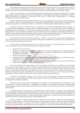 PROF. ALEXANDRE GOMES
O CURSO PERMANENTE que mais APRO
Assim que foi nomeado ministro, Bresser Pereira viajou para a Inglaterra logo no início do governo e começou
a tomar conhecimento da bibliografia que recentemente havia se desenvolvido, principalmente naquele país, a
respeito das novas formas de administração pública que surgiam, sob o títul
Tendo como referência as novas ideias trazidas pelo movimento da Nova Ge
Bresser Pereira, ainda no primeiro semestre de 1995, elaborou o Plano Diretor da Reforma do Aparelho do estado
PDRAE (documento que delineou os mecanismos pelos quais a reforma seria implementada) e a emenda
constitucional da reforma administrativa.
Também influenciados pelo movimento da NGP, muitos países social
no processo de reforma e de implantação de novas práticas administrativas. O Brasil tinha a oportunidade de
participar desse grande movimento de reforma, e constituir
A reforma ocorrida em 1995 partia de um diagnóstico da crise da administração pública brasileira. Os
problemas fiscais enfrentados por diversos países em desenvo
desaparelhamento administrativo e financeiro do Estado para enfrentar as crescentes demandas da população
(especialmente, na área social) e ao esgotamento do modelo econômico centrado na substituição de i
mediante forte atuação empresarial do estado. Tratava
gerencial, que, portanto, merecia uma atenção em diferentes aspectos da atuação estatal.
Por intermédio do documento básico da
ação reformadora do governo, procurou
uma administração pública gerencial no país.
O plano diretor explicitava que, para uma crise como a que se vivia no Brasil, era preciso atuar em cinco
frentes ao mesmo tempo, por intermédio da adoção das seguintes medidas:
• Ajustamento fiscal duradouro.
• Reformas econômicas orientadas para o mercado que, acompanhadas de uma polí
tecnológica, garantissem a concorrência interna e criassem condições para o enfrentamento da
competição internacional.
• Reforma da previdência social.
• Inovação dos instrumentos de política social, proporcionando maior abrangência e promo
qualidade para os serviços sociais.
• Reforma do aparelho do Estado, com vistas a aumentar sua governança, ou seja, sua capacidade de
implementar, de forma eficiente, políticas públicas.
Os quatro primeiros pontos dependeriam de uma adequada ar
responsáveis por essas medidas. O último, no entanto, era de coordenação do próprio MARE e foi nele que o PDRAE
se concentrou. Bresser Pereira alerta que é preciso, portanto, não confundir a Reforma Gerencial de
emenda constitucional, apresentada pelo governo em 1995, que ficou chamada de “reforma administrativa”. A
reforma constitucional foi parte fundamental da reforma gerencial de 1995, já que mudou instituições normativas
fundamentais. Muitas mudanças institucionais, porém, foram de caráter infraconstitucional.
A reforma foi inicialmente recebida com ceticismo, dados os descalabros da reforma empreendida no
governo Collor e a agenda ligada à administração burocrática que havia sido reforçada pelo cl
no impeachment daquele presidente.
A resposta que havia sido dada ao clientelismo e à corrupção foi a intensificação de controles formais e de
estruturação de carreiras criadas sem a possibilidade de premiar o desempenho diferenciado (med
implementadas na Constituição de 1988, as quais ficaram conhecidas como retrocesso burocrático, que estudamos
anteriormente).
Para Bresser Pereira, o tema era novo e complexo para a opinião pública, e a imprensa tinha dificuldades
em dar ao debate uma visão completa e fidedigna. No entanto, afirma o autor que enfrentou essa resistência da
forma mais direta e aberta possível, usando a mídia como instrumento de comunicação. Segundo informa, sua
estratégia principal era a de atacar a administração
carreiras de Estado e o fortalecimento de sua capacidade gerencial.
Em pouco tempo, um tema que não estava na agenda do país assumiu o caráter de um grande debate
nacional. Os apoios políticos e intelectuais não tardaram, e afinal quando a reforma constitucional foi promulgada,
em abril de 1998, formara-se um quase
apoiada pela opinião pública, pelas elites formadoras de opinião e, e
ROVA!
Assim que foi nomeado ministro, Bresser Pereira viajou para a Inglaterra logo no início do governo e começou
afia que recentemente havia se desenvolvido, principalmente naquele país, a
respeito das novas formas de administração pública que surgiam, sob o título geral de Nova Gestão Pública.
Tendo como referência as novas ideias trazidas pelo movimento da Nova Gestão Pública (NGP), o Ministro
Bresser Pereira, ainda no primeiro semestre de 1995, elaborou o Plano Diretor da Reforma do Aparelho do estado
PDRAE (documento que delineou os mecanismos pelos quais a reforma seria implementada) e a emenda
da reforma administrativa.
Também influenciados pelo movimento da NGP, muitos países social-democratas da Europa estavam envolvidos
no processo de reforma e de implantação de novas práticas administrativas. O Brasil tinha a oportunidade de
e grande movimento de reforma, e constituir-se no primeiro país em desenvolvimento a fazê
A reforma ocorrida em 1995 partia de um diagnóstico da crise da administração pública brasileira. Os
problemas fiscais enfrentados por diversos países em desenvolvimento, inclusive pelo Brasil, eram associados ao
desaparelhamento administrativo e financeiro do Estado para enfrentar as crescentes demandas da população
(especialmente, na área social) e ao esgotamento do modelo econômico centrado na substituição de i
mediante forte atuação empresarial do estado. Tratava-se de uma crise simultaneamente fiscal, de modelo econômico
gerencial, que, portanto, merecia uma atenção em diferentes aspectos da atuação estatal.
Por intermédio do documento básico da reforma – o PDRAE – o qual continha os princípios orientadores da
ação reformadora do governo, procurou-se definir as instituições e estabelecer as diretrizes para a implantação de
uma administração pública gerencial no país.
ue, para uma crise como a que se vivia no Brasil, era preciso atuar em cinco
frentes ao mesmo tempo, por intermédio da adoção das seguintes medidas:
Ajustamento fiscal duradouro.
Reformas econômicas orientadas para o mercado que, acompanhadas de uma polí
tecnológica, garantissem a concorrência interna e criassem condições para o enfrentamento da
Reforma da previdência social.
Inovação dos instrumentos de política social, proporcionando maior abrangência e promo
qualidade para os serviços sociais.
Reforma do aparelho do Estado, com vistas a aumentar sua governança, ou seja, sua capacidade de
implementar, de forma eficiente, políticas públicas.
quatro primeiros pontos dependeriam de uma adequada articulação entre o MARE e outros ministérios
responsáveis por essas medidas. O último, no entanto, era de coordenação do próprio MARE e foi nele que o PDRAE
se concentrou. Bresser Pereira alerta que é preciso, portanto, não confundir a Reforma Gerencial de
emenda constitucional, apresentada pelo governo em 1995, que ficou chamada de “reforma administrativa”. A
reforma constitucional foi parte fundamental da reforma gerencial de 1995, já que mudou instituições normativas
as institucionais, porém, foram de caráter infraconstitucional.
reforma foi inicialmente recebida com ceticismo, dados os descalabros da reforma empreendida no
governo Collor e a agenda ligada à administração burocrática que havia sido reforçada pelo cl
A resposta que havia sido dada ao clientelismo e à corrupção foi a intensificação de controles formais e de
estruturação de carreiras criadas sem a possibilidade de premiar o desempenho diferenciado (med
implementadas na Constituição de 1988, as quais ficaram conhecidas como retrocesso burocrático, que estudamos
Para Bresser Pereira, o tema era novo e complexo para a opinião pública, e a imprensa tinha dificuldades
ate uma visão completa e fidedigna. No entanto, afirma o autor que enfrentou essa resistência da
forma mais direta e aberta possível, usando a mídia como instrumento de comunicação. Segundo informa, sua
estratégia principal era a de atacar a administração pública burocrática, ao mesmo tempo em que defendia as
carreiras de Estado e o fortalecimento de sua capacidade gerencial.
Em pouco tempo, um tema que não estava na agenda do país assumiu o caráter de um grande debate
ectuais não tardaram, e afinal quando a reforma constitucional foi promulgada,
se um quase-consenso sobre a importância da reforma para o país, agora fortemente
apoiada pela opinião pública, pelas elites formadoras de opinião e, em particular, pelos administradores públicos.
ADMINISTRAÇÃO PÚBLICA
39
Assim que foi nomeado ministro, Bresser Pereira viajou para a Inglaterra logo no início do governo e começou
afia que recentemente havia se desenvolvido, principalmente naquele país, a
o geral de Nova Gestão Pública.
stão Pública (NGP), o Ministro
Bresser Pereira, ainda no primeiro semestre de 1995, elaborou o Plano Diretor da Reforma do Aparelho do estado –
PDRAE (documento que delineou os mecanismos pelos quais a reforma seria implementada) e a emenda
democratas da Europa estavam envolvidos
no processo de reforma e de implantação de novas práticas administrativas. O Brasil tinha a oportunidade de
se no primeiro país em desenvolvimento a fazê-lo.
A reforma ocorrida em 1995 partia de um diagnóstico da crise da administração pública brasileira. Os
lvimento, inclusive pelo Brasil, eram associados ao
desaparelhamento administrativo e financeiro do Estado para enfrentar as crescentes demandas da população
(especialmente, na área social) e ao esgotamento do modelo econômico centrado na substituição de importações,
se de uma crise simultaneamente fiscal, de modelo econômico e
gerencial, que, portanto, merecia uma atenção em diferentes aspectos da atuação estatal.
o qual continha os princípios orientadores da
se definir as instituições e estabelecer as diretrizes para a implantação de
ue, para uma crise como a que se vivia no Brasil, era preciso atuar em cinco
Reformas econômicas orientadas para o mercado que, acompanhadas de uma política industrial e
tecnológica, garantissem a concorrência interna e criassem condições para o enfrentamento da
Inovação dos instrumentos de política social, proporcionando maior abrangência e promovendo maior
Reforma do aparelho do Estado, com vistas a aumentar sua governança, ou seja, sua capacidade de
ticulação entre o MARE e outros ministérios
responsáveis por essas medidas. O último, no entanto, era de coordenação do próprio MARE e foi nele que o PDRAE
se concentrou. Bresser Pereira alerta que é preciso, portanto, não confundir a Reforma Gerencial de 1995 com a
emenda constitucional, apresentada pelo governo em 1995, que ficou chamada de “reforma administrativa”. A
reforma constitucional foi parte fundamental da reforma gerencial de 1995, já que mudou instituições normativas
as institucionais, porém, foram de caráter infraconstitucional.
reforma foi inicialmente recebida com ceticismo, dados os descalabros da reforma empreendida no
governo Collor e a agenda ligada à administração burocrática que havia sido reforçada pelo clima que culminou
A resposta que havia sido dada ao clientelismo e à corrupção foi a intensificação de controles formais e de
estruturação de carreiras criadas sem a possibilidade de premiar o desempenho diferenciado (medidas essas
implementadas na Constituição de 1988, as quais ficaram conhecidas como retrocesso burocrático, que estudamos
Para Bresser Pereira, o tema era novo e complexo para a opinião pública, e a imprensa tinha dificuldades
ate uma visão completa e fidedigna. No entanto, afirma o autor que enfrentou essa resistência da
forma mais direta e aberta possível, usando a mídia como instrumento de comunicação. Segundo informa, sua
pública burocrática, ao mesmo tempo em que defendia as
Em pouco tempo, um tema que não estava na agenda do país assumiu o caráter de um grande debate
ectuais não tardaram, e afinal quando a reforma constitucional foi promulgada,
consenso sobre a importância da reforma para o país, agora fortemente
m particular, pelos administradores públicos.
 
