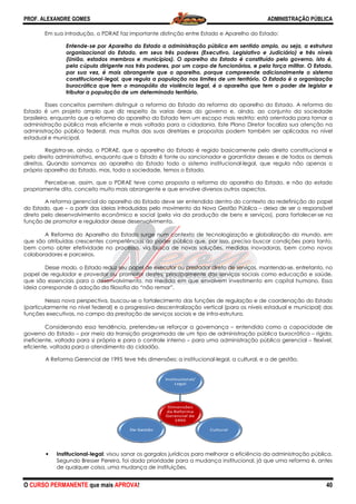 PROF. ALEXANDRE GOMES
O CURSO PERMANENTE que mais APRO
Em sua introdução, o PDRAE faz importante distinção entre Estado e
Entende-se por Aparelho do Estado a administração pública em sentido amplo, ou seja, a estrutura
organizacional do Estado
(União, estados membros e municípios). O aparelho do Estado é constituído pelo governo, isto é,
pela cúpula dirigente nos três poderes, por um corpo de funcionários, e pela força mi
por sua vez, é mais abrangente que o aparelho, porque compreende adicionalmente o sistema
constitucional-legal, que regula a população nos limites de um território. O Estado é a organização
burocrática que tem o monopólio da violência lega
tributar a população de um determinado território.
Esses conceitos permitem distinguir a reforma do Estado da reforma do aparelho do Estado. A reforma do
Estado é um projeto amplo que diz respeito às varias ár
brasileira, enquanto que a reforma do aparelho do Estado tem um escopo mais restrito: está orientada para tornar a
administração pública mais eficiente e mais voltada para a cidadania. Este Plano Diretor fo
administração pública federal, mas muitas das suas diretrizes e propostas podem também ser aplicadas no nível
estadual e municipal.
Registra-se, ainda, o PDRAE, que o aparelho do Estado é regido basicamente pelo direito constituciona
pelo direito administrativo, enquanto que o Estado é fonte ou sancionador e garantidor desses e de todos os demais
direitos. Quando somamos ao aparelho do Estado todo o sistema institucional
próprio aparelho do Estado, mas, toda a sociedade, temos o Estado.
Percebe-se, assim, que o PDRAE teve como proposta a reforma do aparelho do Estado, e não do estado
propriamente dito, conceito muito mais abrangente e que envolve diversos outros aspectos.
A reforma gerencial do aparelho do Estado deve ser entendida dentro do contexto da redefinição do papel
do Estado, que – a partir das ideias introduzidas pelo movimento da Nova Gestão Pública
direto pelo desenvolvimento econômico e social (pela via da pro
função de promotor e regulador desse desenvolvimento.
A Reforma do Aparelho do Estado surge num contexto de tecnologização e globalização do mundo, em
que são atribuídas crescentes competências ao poder púb
bem como obter efetividade no processo, via busca de novas soluções, medidas inovadoras, bem como novos
colaboradores e parceiros.
Desse modo, o Estado reduz seu papel de executor ou prestador diret
papel de regulador e provedor ou promotor destes, principalmente dos serviços sociais como educação e saúde,
que são essenciais para o desenvolvimento, na medida em que envolvem investimento em capital humano. Ess
ideia corresponde à adoção da filosofia do “não remar”.
Nessa nova perspectiva, buscou
(particularmente no nível federal) e a progressiva descentralização vertical (para os níveis e
funções executivas, no campo da prestação de serviços sociais e de infra
Considerando essa tendência, pretendeu
governo do Estado – por meio da transição program
ineficiente, voltada para si própria e para o controle interno
eficiente, voltada para o atendimento do cidadão.
A Reforma Gerencial de 1995 teve três dimensões: a institucional
• Institucional-legal: visou sanar os gargalos jurídicos para melhorar a eficiência da administração pública.
Segundo Bresser Pereira, foi dada prioridade para a mudança instituci
de qualquer coisa, uma mudança de instituições.
ROVA!
Em sua introdução, o PDRAE faz importante distinção entre Estado e Aparelho do
parelho do Estado a administração pública em sentido amplo, ou seja, a estrutura
organizacional do Estado, em seus três poderes (Executivo, Legislativo e Judiciário) e três níveis
(União, estados membros e municípios). O aparelho do Estado é constituído pelo governo, isto é,
pela cúpula dirigente nos três poderes, por um corpo de funcionários, e pela força mi
por sua vez, é mais abrangente que o aparelho, porque compreende adicionalmente o sistema
legal, que regula a população nos limites de um território. O Estado é a organização
burocrática que tem o monopólio da violência legal, é o aparelho que tem o poder de legislar e
tributar a população de um determinado território.
Esses conceitos permitem distinguir a reforma do Estado da reforma do aparelho do Estado. A reforma do
Estado é um projeto amplo que diz respeito às varias áreas do governo e, ainda, ao conjunto da sociedade
brasileira, enquanto que a reforma do aparelho do Estado tem um escopo mais restrito: está orientada para tornar a
administração pública mais eficiente e mais voltada para a cidadania. Este Plano Diretor fo
administração pública federal, mas muitas das suas diretrizes e propostas podem também ser aplicadas no nível
, ainda, o PDRAE, que o aparelho do Estado é regido basicamente pelo direito constituciona
pelo direito administrativo, enquanto que o Estado é fonte ou sancionador e garantidor desses e de todos os demais
direitos. Quando somamos ao aparelho do Estado todo o sistema institucional-legal, que regula não apenas o
s, toda a sociedade, temos o Estado.
se, assim, que o PDRAE teve como proposta a reforma do aparelho do Estado, e não do estado
propriamente dito, conceito muito mais abrangente e que envolve diversos outros aspectos.
lho do Estado deve ser entendida dentro do contexto da redefinição do papel
a partir das ideias introduzidas pelo movimento da Nova Gestão Pública
direto pelo desenvolvimento econômico e social (pela via da produção de bens e serviços), para fortalecer
função de promotor e regulador desse desenvolvimento.
A Reforma do Aparelho do Estado surge num contexto de tecnologização e globalização do mundo, em
que são atribuídas crescentes competências ao poder público que, por isso, precisa buscar condições para tanto,
bem como obter efetividade no processo, via busca de novas soluções, medidas inovadoras, bem como novos
Desse modo, o Estado reduz seu papel de executor ou prestador direto de serviços, mantendo
papel de regulador e provedor ou promotor destes, principalmente dos serviços sociais como educação e saúde,
que são essenciais para o desenvolvimento, na medida em que envolvem investimento em capital humano. Ess
ideia corresponde à adoção da filosofia do “não remar”.
Nessa nova perspectiva, buscou-se o fortalecimento das funções de regulação e de coordenação do Estado
(particularmente no nível federal) e a progressiva descentralização vertical (para os níveis e
funções executivas, no campo da prestação de serviços sociais e de infra-estrutura.
Considerando essa tendência, pretendeu-se reforçar a governança – entendida como a capacidade de
por meio da transição programada de um tipo de administração pública burocrática
ineficiente, voltada para si própria e para o controle interno – para uma administração pública gerencial
eficiente, voltada para o atendimento do cidadão.
95 teve três dimensões: a institucional-legal, a cultural, e a de gestão.
: visou sanar os gargalos jurídicos para melhorar a eficiência da administração pública.
Segundo Bresser Pereira, foi dada prioridade para a mudança institucional, já que uma reforma é, antes
de qualquer coisa, uma mudança de instituições.
De Gestão
Dimensões
da Reforma
Gerencial de
1995
Institucional/
Legal
CulturalDe Gestão
ADMINISTRAÇÃO PÚBLICA
40
parelho do Estado:
parelho do Estado a administração pública em sentido amplo, ou seja, a estrutura
, em seus três poderes (Executivo, Legislativo e Judiciário) e três níveis
(União, estados membros e municípios). O aparelho do Estado é constituído pelo governo, isto é,
pela cúpula dirigente nos três poderes, por um corpo de funcionários, e pela força militar. O Estado,
por sua vez, é mais abrangente que o aparelho, porque compreende adicionalmente o sistema
legal, que regula a população nos limites de um território. O Estado é a organização
l, é o aparelho que tem o poder de legislar e
Esses conceitos permitem distinguir a reforma do Estado da reforma do aparelho do Estado. A reforma do
eas do governo e, ainda, ao conjunto da sociedade
brasileira, enquanto que a reforma do aparelho do Estado tem um escopo mais restrito: está orientada para tornar a
administração pública mais eficiente e mais voltada para a cidadania. Este Plano Diretor focaliza sua atenção na
administração pública federal, mas muitas das suas diretrizes e propostas podem também ser aplicadas no nível
, ainda, o PDRAE, que o aparelho do Estado é regido basicamente pelo direito constitucional e
pelo direito administrativo, enquanto que o Estado é fonte ou sancionador e garantidor desses e de todos os demais
legal, que regula não apenas o
se, assim, que o PDRAE teve como proposta a reforma do aparelho do Estado, e não do estado
propriamente dito, conceito muito mais abrangente e que envolve diversos outros aspectos.
lho do Estado deve ser entendida dentro do contexto da redefinição do papel
a partir das ideias introduzidas pelo movimento da Nova Gestão Pública – deixa de ser o responsável
dução de bens e serviços), para fortalecer-se na
A Reforma do Aparelho do Estado surge num contexto de tecnologização e globalização do mundo, em
lico que, por isso, precisa buscar condições para tanto,
bem como obter efetividade no processo, via busca de novas soluções, medidas inovadoras, bem como novos
o de serviços, mantendo-se, entretanto, no
papel de regulador e provedor ou promotor destes, principalmente dos serviços sociais como educação e saúde,
que são essenciais para o desenvolvimento, na medida em que envolvem investimento em capital humano. Essa
se o fortalecimento das funções de regulação e de coordenação do Estado
(particularmente no nível federal) e a progressiva descentralização vertical (para os níveis estadual e municipal) das
entendida como a capacidade de
ada de um tipo de administração pública burocrática – rígida,
para uma administração pública gerencial – flexível,
legal, a cultural, e a de gestão.
: visou sanar os gargalos jurídicos para melhorar a eficiência da administração pública.
onal, já que uma reforma é, antes
 