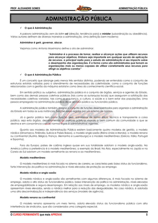 PROF. ALEXANDRE GOMES
O CURSO PERMANENTE que mais APRO
ADMINI
O que é Administração
A palavra administração vem do latim
Vários autores definem de diversas maneiras a administração.
Administrar é gerir, governar, alocar
Vejamos como Antonio Maximiano define o ato de administrar:
“Administrar é o processo de tomar, realizar e alcançar ações que utilizam recursos
para alcançar objetivos. Embora seja importante em qualquer escala de aplicação
de recursos, a principal razão para o estudo da administração é seu impacto sobre
o desempenho das organizações. É a forma como são administradas que tornam as
organizações mais ou menos capazes de utilizar corretamente seus recursos para
atingir os objetivos c
O que é Administração Pública
É um conceito que abrange pelo menos três sentidos distintos, podendo ser entendido como o conjunto de
estruturas estatais voltadas para o atendimento de necessidades da coletividade, como o conjunto de
relacionadas com a gestão da máquina estatal e como área do
Em sentido prático ou subjetivo, administração pública é o conjunto de órgãos, serviços e agentes do Estado,
bem como das demais pessoas coletivas públicas (tais como
necessidades coletivas variadas, tais como a segurança, a cultura, a saúde e o bem estar das populações. Uma
pessoa empregada na administração pública diz
A administração pública também designa o conjunto de funções desempenhadas para organizar a administração
do Estado em todas as suas instâncias, funções essas regidas por um sistema de
Já o gestor público tem como função gerir, administrar de forma é
pública, seja esta órgãos, departamentos ou políticas públicas visando o bem comum da
destina e em consonância com as normas legais e administrativas vigentes.
Quanto aos modelos de Administração Pú
nórdico (Dinamarca, Finlândia, Suécia e Países Baixos), o modelo anglo
ou continental (Áustria, Bélgica, França,
e Espanha).
Fora da Europa, países de colônia inglesa quase em sua totalidade adotam o modelo anglo
América Latina a preferência é o modelo mediterrâneo, a exemplo do
Coreia do Sul adotam um modelo semelhante ao renano e ao mediterrâneo.
Modelo mediterrâneo
O modelo mediterrâneo é mais focado no sistema de carreira, se caracteriza pelo baixo status do funcionalismo
forte intervenção da política na administração
Modelo nórdico e anglo-saxão
O modelo nórdico e anglo-saxão são semelhantes com algumas diferenças, é mais focado no sistema de
emprego, adota o alto status do funcionalismo público, baixa intervenção da política
de empregabilidade e seguro-desempregro. Em relação aos níveis de emprego, os modelos nórdico e anglo
apresentam níveis elevados, sendo o nórdico melhor para a redução das desigualdades. No caso nórdico, é adotada
uma alta descentralização e independência dos serviços (modelo de agência).
Modelo renano ou continental
O modelo renano apresenta um meio termo, adota elevado status do funcionalismo público com alta
interferência de sindicatos, que são cons
ROVA!
ADMINISTRAÇÃO PÚBLICA
A palavra administração vem do latim ad (direção, tendência para) e minister (subordinação ou obediência).
Vários autores definem de diversas maneiras a administração. Uma definição bem moderna:
gerir, governar, alocar.
Vejamos como Antonio Maximiano define o ato de administrar:
“Administrar é o processo de tomar, realizar e alcançar ações que utilizam recursos
para alcançar objetivos. Embora seja importante em qualquer escala de aplicação
cursos, a principal razão para o estudo da administração é seu impacto sobre
o desempenho das organizações. É a forma como são administradas que tornam as
organizações mais ou menos capazes de utilizar corretamente seus recursos para
atingir os objetivos corretos”
Pública
um conceito que abrange pelo menos três sentidos distintos, podendo ser entendido como o conjunto de
estruturas estatais voltadas para o atendimento de necessidades da coletividade, como o conjunto de
da máquina estatal e como área do conhecimento científico
Em sentido prático ou subjetivo, administração pública é o conjunto de órgãos, serviços e agentes do Estado,
bem como das demais pessoas coletivas públicas (tais como as autarquias locais) que asseguram a satisfação das
necessidades coletivas variadas, tais como a segurança, a cultura, a saúde e o bem estar das populações. Uma
pessoa empregada na administração pública diz-se servidor público ou funcionário público.
dministração pública também designa o conjunto de funções desempenhadas para organizar a administração
do Estado em todas as suas instâncias, funções essas regidas por um sistema de normas.
gestor público tem como função gerir, administrar de forma ética, técnica e transparente a coisa
pública, seja esta órgãos, departamentos ou políticas públicas visando o bem comum da
destina e em consonância com as normas legais e administrativas vigentes.
Quanto aos modelos de Administração Pública existem basicamente quatro modelos de gestão, o modelo
nórdico (Dinamarca, Finlândia, Suécia e Países Baixos), o modelo anglo-saxão (Reino Unido e Irlanda), o modelo renano
, Alemanha e Luxemburgo) e o modelo mediterrâneo (
, países de colônia inglesa quase em sua totalidade adotam o modelo anglo
a preferência é o modelo mediterrâneo, a exemplo do Brasil. Na Ásia, especialmente no
adotam um modelo semelhante ao renano e ao mediterrâneo.
O modelo mediterrâneo é mais focado no sistema de carreira, se caracteriza pelo baixo status do funcionalismo
na administração e níveis elevados de proteção ao emprego
saxão são semelhantes com algumas diferenças, é mais focado no sistema de
emprego, adota o alto status do funcionalismo público, baixa intervenção da política na administração, níveis elevados
desempregro. Em relação aos níveis de emprego, os modelos nórdico e anglo
apresentam níveis elevados, sendo o nórdico melhor para a redução das desigualdades. No caso nórdico, é adotada
e independência dos serviços (modelo de agência).
O modelo renano apresenta um meio termo, adota elevado status do funcionalismo público com alta
, que são considerados uma categoria especial.
ADMINISTRAÇÃO PÚBLICA
5
(subordinação ou obediência).
Uma definição bem moderna:
“Administrar é o processo de tomar, realizar e alcançar ações que utilizam recursos
para alcançar objetivos. Embora seja importante em qualquer escala de aplicação
cursos, a principal razão para o estudo da administração é seu impacto sobre
o desempenho das organizações. É a forma como são administradas que tornam as
organizações mais ou menos capazes de utilizar corretamente seus recursos para
um conceito que abrange pelo menos três sentidos distintos, podendo ser entendido como o conjunto de
estruturas estatais voltadas para o atendimento de necessidades da coletividade, como o conjunto de funções
conhecimento científico-social.
Em sentido prático ou subjetivo, administração pública é o conjunto de órgãos, serviços e agentes do Estado,
as autarquias locais) que asseguram a satisfação das
necessidades coletivas variadas, tais como a segurança, a cultura, a saúde e o bem estar das populações. Uma
se servidor público ou funcionário público.
dministração pública também designa o conjunto de funções desempenhadas para organizar a administração
tica, técnica e transparente a coisa
pública, seja esta órgãos, departamentos ou políticas públicas visando o bem comum da comunidade a que se
existem basicamente quatro modelos de gestão, o modelo
saxão (Reino Unido e Irlanda), o modelo renano
editerrâneo (Grécia, Itália, Portugal
, países de colônia inglesa quase em sua totalidade adotam o modelo anglo-saxão. Na
, especialmente no Japão e na
O modelo mediterrâneo é mais focado no sistema de carreira, se caracteriza pelo baixo status do funcionalismo,
emprego.
saxão são semelhantes com algumas diferenças, é mais focado no sistema de
na administração, níveis elevados
desempregro. Em relação aos níveis de emprego, os modelos nórdico e anglo-saxão
apresentam níveis elevados, sendo o nórdico melhor para a redução das desigualdades. No caso nórdico, é adotada
O modelo renano apresenta um meio termo, adota elevado status do funcionalismo público com alta
 
