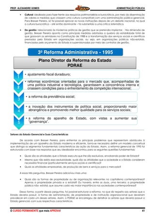 PROF. ALEXANDRE GOMES
O CURSO PERMANENTE que mais APRO
• Cultural: idealizada para fazer frente aos resquícios patrimonialistas e burocráticos, por meio da disseminação
de valores e medidas que criassem uma cultura compatível com
Para Bresser Pereira, só foi possível aprovar as novas instituições depois de um debate nacional, no qual
a cultura burocrática – até então dominante
• De gestão: relacionada às modernas práticas de gestão que se pretendia implantar.
gestão, Bresser Pereira aponta como principais medidas adotadas a quebra da estabilidade total de
que gozavam os servidores na Constituição de 1988 e a transformação dos serviços soci
prestados pelo Estado em organizações sociais, ou seja, em organizações públicas não
financiadas pelo orçamento do Estado e supervisionadas por meio de contratos de gestão.
Setores do Estado Gerencial e Suas Características
De acordo com Bresser Pereira, para enfrentar os principais problemas que representa
implementação de um aparelho do Estado moderno e eficiente, torna
que distinga os segmentos fundamentais caracte
estruturada com base nas respostas que seu idealizador encontrou para as seguintes questões fundamentais:
• Quais são as atividades que o Estado executa que lhe são exclusivas, envolvendo p
• Mesmo que não exista essa exclusividade, quais são as atividades que a sociedade e o Estado consideram
necessário financiar (particularmente serviços sociais e científicos)?
• Quais as atividades empresariais, de produção de
A essas três perguntas, Bresser Pe
• Quais são as formas de propriedade ou de organização relevantes no capitalismo contemporâneo?
Apenas a propriedade privada e a estatal? Ou haveria, entre as duas, uma terceira:
pública não- estatal, que assume cada vez maior importância nas sociedades contemporâneas?
Dessa forma, a partir dessas perguntas, foi possível estruturar a reforma, no que diz respeito aos setores que o
Estado deveria possuir, à forma de ad
prevalecer em cada um desses setores. Assim, o PDRAE se encarregou de detalhar os setores que deveria possuir o
Estado gerencial, com suas respectivas características.
1
• ajustamento fiscal d
2
• reformas econômic
uma política industr
criassem condições
3
• a reforma da previd
4
• a inovação dos in
abrangência e prom
5
• a reforma do ap
“governança”.
3º Refor
Plano Dir
ROVA!
: idealizada para fazer frente aos resquícios patrimonialistas e burocráticos, por meio da disseminação
de valores e medidas que criassem uma cultura compatível com uma administração pública gerencial.
Para Bresser Pereira, só foi possível aprovar as novas instituições depois de um debate nacional, no qual
até então dominante – foi submetida a uma crítica sistemática.
modernas práticas de gestão que se pretendia implantar.
gestão, Bresser Pereira aponta como principais medidas adotadas a quebra da estabilidade total de
que gozavam os servidores na Constituição de 1988 e a transformação dos serviços soci
prestados pelo Estado em organizações sociais, ou seja, em organizações públicas não
financiadas pelo orçamento do Estado e supervisionadas por meio de contratos de gestão.
Setores do Estado Gerencial e Suas Características
De acordo com Bresser Pereira, para enfrentar os principais problemas que representa
um aparelho do Estado moderno e eficiente, torna-se necessário definir um modelo conceitual
que distinga os segmentos fundamentais característicos da ação do Estado. Assim, a reforma gerencial de 1995 foi
estruturada com base nas respostas que seu idealizador encontrou para as seguintes questões fundamentais:
Quais são as atividades que o Estado executa que lhe são exclusivas, envolvendo p
Mesmo que não exista essa exclusividade, quais são as atividades que a sociedade e o Estado consideram
necessário financiar (particularmente serviços sociais e científicos)?
Quais as atividades empresariais, de produção de bens e serviços para o mercado?
A essas três perguntas, Bresser Pereira adicionou mais uma:
Quais são as formas de propriedade ou de organização relevantes no capitalismo contemporâneo?
Apenas a propriedade privada e a estatal? Ou haveria, entre as duas, uma terceira:
estatal, que assume cada vez maior importância nas sociedades contemporâneas?
Dessa forma, a partir dessas perguntas, foi possível estruturar a reforma, no que diz respeito aos setores que o
Estado deveria possuir, à forma de administração, de propriedade e de instituição organizacional que deveriam
prevalecer em cada um desses setores. Assim, o PDRAE se encarregou de detalhar os setores que deveria possuir o
Estado gerencial, com suas respectivas características.
duradouro;
as orientadas para o mercado que, a
rial e tecnológica, garantissem a conc
s para o enfrentamento da competição i
dência social;
nstrumentos de política social, propo
movendo melhor qualidade para os serv
parelho de Estado, com vistas a
rma Administrativa - 1995
retor da Reforma do Estado
PDRAE
ADMINISTRAÇÃO PÚBLICA
41
: idealizada para fazer frente aos resquícios patrimonialistas e burocráticos, por meio da disseminação
uma administração pública gerencial.
Para Bresser Pereira, só foi possível aprovar as novas instituições depois de um debate nacional, no qual
foi submetida a uma crítica sistemática.
modernas práticas de gestão que se pretendia implantar.  Na dimensão de
gestão, Bresser Pereira aponta como principais medidas adotadas a quebra da estabilidade total de
que gozavam os servidores na Constituição de 1988 e a transformação dos serviços sociais e científicos
prestados pelo Estado em organizações sociais, ou seja, em organizações públicas não-estatais,
financiadas pelo orçamento do Estado e supervisionadas por meio de contratos de gestão.
De acordo com Bresser Pereira, para enfrentar os principais problemas que representam obstáculos à
se necessário definir um modelo conceitual
rísticos da ação do Estado. Assim, a reforma gerencial de 1995 foi
estruturada com base nas respostas que seu idealizador encontrou para as seguintes questões fundamentais:
Quais são as atividades que o Estado executa que lhe são exclusivas, envolvendo poder de Estado?
Mesmo que não exista essa exclusividade, quais são as atividades que a sociedade e o Estado consideram
para o mercado?
Quais são as formas de propriedade ou de organização relevantes no capitalismo contemporâneo?
Apenas a propriedade privada e a estatal? Ou haveria, entre as duas, uma terceira: a propriedade
estatal, que assume cada vez maior importância nas sociedades contemporâneas?
Dessa forma, a partir dessas perguntas, foi possível estruturar a reforma, no que diz respeito aos setores que o
ministração, de propriedade e de instituição organizacional que deveriam
prevalecer em cada um desses setores. Assim, o PDRAE se encarregou de detalhar os setores que deveria possuir o
acompanhadas de
corrência interna e
internacional;
orcionando maior
viços sociais;
aumentar sua
5
 