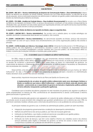 PROF. ALEXANDRE GOMES
O CURSO PERMANENTE que mais APRO
88. (CESPE – EBC 2011 – Técnico Administração de Empresa de Comunicação Pública
Diretor de Reforma do Aparelho do Estado (PDRAE), proposto por Luiz Carlos Bresser
século passado, reúne as principais propostas de reforma para
Ministro da Administração e Reforma do Estado.
89. (CESPE – TCU 2008 – Analista de Controle Externo
da Reforma do Aparelho do Estado (1995),
atividades-meio, que deveriam ser executadas apenas por organizações privadas, sem aporte de recursos orçamentários,
exceto pela aquisição de bens e serviços produzidos.
A respeito do Plano Diretor da Reforma do Aparelho do Estado, julgue os seguintes itens.
90. (CESPE – ANCINE 2012 – Técnico Administrativo)
aparelho de Estado a propriedade ideal deveria ser a pública, não a es
91. (CESPE – ANCINE 2012 – Técnico Administrativo)
correspondem ao setor em que o Estado atua simultaneamente com outras organizações públicas não estatais e
privadas.
92. (CESPE – CAPES/Analista em Ciência e Tecnologia Júnior I/2012)
efeitos jurídicos dos atos legislativos e administrativos, lavrados a partir da instalação da Assembleia Nacional
Constituinte, que concediam estabilidade a serv
indireta, inclusive das fundações instituídas
1.7.8 −−−− O GOVERNO LULA E O COMBATE AO DÉFICIT INSTITUCIONAL
Em 2003, chega ao governo o Presidente Lula, que empre
social e de gestão pública. Nesta última, que é a que nos interessa em nosso estudo, as ações do governo Lula foram
no sentido de aumentar a governança pública que, como vimos, se traduz na capacidade de governar
capacidade de elaborar e implementar, eficaz e eficientemente, as políticas públicas necessárias ao atendimento
das necessidades dos cidadãos.
Nesse sentido, umas das principais linhas de ação do governo Lula foi o combate ao que chamou de “déficit
institucional”. Ou seja, o Presidente Lula objetivava preencher os espaços em que o Governo e a Administração
Pública deveriam atuar, porém, não estavam atuando.
Nesse sentido, importante transcrever trecho do Plano de Gestão do Governo Lula:
A implementação de um plano de gestão pública referenciado nesta nova abordagem fortalece o
Estado na medida em que reduz o déficit institucional
atuando—, promovendo
de forma eficiente, transparente e participativa (grifamos).
Consideram que as iniciativas de reforma, propostas nos dois mandatos do governo Lula, seguiram as políticas e
ações empreendidas na reforma de 1995, constituindo
gerencial iniciada no governo FHC.
As reformas propostas pelo governo Lula agregaram um conjunto de ações voltadas para um Estado promotor
da inclusão social, as quais envolvem três categorias que guardam semelhanças c
qual foram adotadas medidas voltadas para a retomada da performance e da qualidade dos serviços públicos.
As principais medidas do governo Lula, no âmbito da administração pública, podem ser assim resumidas:
• Integração de programas governamentais e avaliação do desempenho administrativo.
• Melhoria da performance dos serviços públicos, por meio da inovação gerencial.
• Instituição do GesPública, cuja missão consiste em promover a excelência em gestão pública
• Simplificação do atendimento público prestado ao cidadão.
• Instituição da Carta de Serviços, que tem como objetivo informar aos cidadãos acerca dos diversos
serviços prestados pelos órgãos e entidades do governo, as formas de acesso a esses serviços e os
compromissos e padrões de qualidade de atendimento ao público.
ROVA!
CAIU EM PROVA
cnico Administração de Empresa de Comunicação Pública – Área Administração)
Diretor de Reforma do Aparelho do Estado (PDRAE), proposto por Luiz Carlos Bresser-Pereira, na década de 90 do
século passado, reúne as principais propostas de reforma para a melhoria da gestão pública defendidas pelo então
Ministro da Administração e Reforma do Estado.
Analista de Controle Externo – Área Auditoria Governamental) De acordo com o Plano Diretor
da Reforma do Aparelho do Estado (1995), os serviços não-exclusivos constituem um dos setores correspondentes às
meio, que deveriam ser executadas apenas por organizações privadas, sem aporte de recursos orçamentários,
exceto pela aquisição de bens e serviços produzidos.
Plano Diretor da Reforma do Aparelho do Estado, julgue os seguintes itens.
Técnico Administrativo) De acordo com o referido plano, no núcleo estratégico do
aparelho de Estado a propriedade ideal deveria ser a pública, não a estatal.
Técnico Administrativo) No denominado aparelho do Estado, serviços não exclusivos
correspondem ao setor em que o Estado atua simultaneamente com outras organizações públicas não estatais e
nalista em Ciência e Tecnologia Júnior I/2012) A Emenda Constitucional nr.19/1998 extinguiu os
efeitos jurídicos dos atos legislativos e administrativos, lavrados a partir da instalação da Assembleia Nacional
Constituinte, que concediam estabilidade a servidor admitido sem concurso público, da administração direta ou
indireta, inclusive das fundações instituídas e mantidas pelo poder público.
O GOVERNO LULA E O COMBATE AO DÉFICIT INSTITUCIONAL
Em 2003, chega ao governo o Presidente Lula, que empreendeu diversas medidas nas áreas econômica,
social e de gestão pública. Nesta última, que é a que nos interessa em nosso estudo, as ações do governo Lula foram
no sentido de aumentar a governança pública que, como vimos, se traduz na capacidade de governar
capacidade de elaborar e implementar, eficaz e eficientemente, as políticas públicas necessárias ao atendimento
Nesse sentido, umas das principais linhas de ação do governo Lula foi o combate ao que chamou de “déficit
nstitucional”. Ou seja, o Presidente Lula objetivava preencher os espaços em que o Governo e a Administração
Pública deveriam atuar, porém, não estavam atuando.
Nesse sentido, importante transcrever trecho do Plano de Gestão do Governo Lula:
ção de um plano de gestão pública referenciado nesta nova abordagem fortalece o
Estado na medida em que reduz o déficit institucional — ausência do Estado onde este deveria estar
, promovendo-se a capacidade do governo em formular e implementar pol
de forma eficiente, transparente e participativa (grifamos).
onsideram que as iniciativas de reforma, propostas nos dois mandatos do governo Lula, seguiram as políticas e
ações empreendidas na reforma de 1995, constituindo-se em desdobramentos e dando continuidade à reforma
reformas propostas pelo governo Lula agregaram um conjunto de ações voltadas para um Estado promotor
da inclusão social, as quais envolvem três categorias que guardam semelhanças com a reforma dos anos 1990, na
qual foram adotadas medidas voltadas para a retomada da performance e da qualidade dos serviços públicos.
As principais medidas do governo Lula, no âmbito da administração pública, podem ser assim resumidas:
rogramas governamentais e avaliação do desempenho administrativo.
Melhoria da performance dos serviços públicos, por meio da inovação gerencial.
Instituição do GesPública, cuja missão consiste em promover a excelência em gestão pública
tendimento público prestado ao cidadão.
Instituição da Carta de Serviços, que tem como objetivo informar aos cidadãos acerca dos diversos
serviços prestados pelos órgãos e entidades do governo, as formas de acesso a esses serviços e os
ões de qualidade de atendimento ao público.
ADMINISTRAÇÃO PÚBLICA
44
Área Administração) O Plano
Pereira, na década de 90 do
a melhoria da gestão pública defendidas pelo então
De acordo com o Plano Diretor
exclusivos constituem um dos setores correspondentes às
meio, que deveriam ser executadas apenas por organizações privadas, sem aporte de recursos orçamentários,
De acordo com o referido plano, no núcleo estratégico do
No denominado aparelho do Estado, serviços não exclusivos
correspondem ao setor em que o Estado atua simultaneamente com outras organizações públicas não estatais e
A Emenda Constitucional nr.19/1998 extinguiu os
efeitos jurídicos dos atos legislativos e administrativos, lavrados a partir da instalação da Assembleia Nacional
idor admitido sem concurso público, da administração direta ou
O GOVERNO LULA E O COMBATE AO DÉFICIT INSTITUCIONAL
endeu diversas medidas nas áreas econômica,
social e de gestão pública. Nesta última, que é a que nos interessa em nosso estudo, as ações do governo Lula foram
no sentido de aumentar a governança pública que, como vimos, se traduz na capacidade de governar, na
capacidade de elaborar e implementar, eficaz e eficientemente, as políticas públicas necessárias ao atendimento
Nesse sentido, umas das principais linhas de ação do governo Lula foi o combate ao que chamou de “déficit
nstitucional”. Ou seja, o Presidente Lula objetivava preencher os espaços em que o Governo e a Administração
Nesse sentido, importante transcrever trecho do Plano de Gestão do Governo Lula:
ção de um plano de gestão pública referenciado nesta nova abordagem fortalece o
ausência do Estado onde este deveria estar
se a capacidade do governo em formular e implementar políticas públicas
onsideram que as iniciativas de reforma, propostas nos dois mandatos do governo Lula, seguiram as políticas e
entos e dando continuidade à reforma
reformas propostas pelo governo Lula agregaram um conjunto de ações voltadas para um Estado promotor
om a reforma dos anos 1990, na
qual foram adotadas medidas voltadas para a retomada da performance e da qualidade dos serviços públicos.
As principais medidas do governo Lula, no âmbito da administração pública, podem ser assim resumidas:
rogramas governamentais e avaliação do desempenho administrativo.
Melhoria da performance dos serviços públicos, por meio da inovação gerencial.
Instituição do GesPública, cuja missão consiste em promover a excelência em gestão pública.
Instituição da Carta de Serviços, que tem como objetivo informar aos cidadãos acerca dos diversos
serviços prestados pelos órgãos e entidades do governo, as formas de acesso a esses serviços e os
 