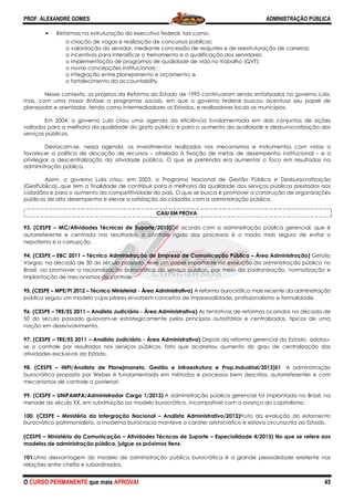 PROF. ALEXANDRE GOMES
O CURSO PERMANENTE que mais APRO
• Reformas na estruturação do executivo federal, tais como:
o criação de vagas e realização de concursos públicos;
o valorização do servidor, mediante concessão de reajustes e de reestruturação de carreiras;
o incentivos para intensificar o treinamento e a qualificação dos servidores;
o implementação de programas de qualidade de vida no trabalho (QVT);
o novas concepções institucionais;
o integração entre planejamento e orçamento;
o fortalecimento da accountabi
Nesse contexto, os projetos da Reforma do Estado de 1995 continuaram sendo enfatizados no governo Lula,
mas, com uma maior ênfase a programas sociais, em que o governo federal buscou acentuar seu papel de
planejador e orientador, tendo como intermed
Em 2004, o governo Lula criou uma agenda da eficiência fundamentada em dois conjuntos de ações
voltados para a melhoria da qualidade do gasto público e para o aumento da qualidade e desburocratizaçã
serviços públicos.
Destacam-se, nessa agenda, os investimentos realizados nos mecanismos e instrumentos com vistas a
favorecer a política de alocação de recursos
privilegiar a descentralização da atividade pública. O que se pretendia era aumentar o foco em resultados na
administração pública.
Assim, o governo Lula criou, em 2005, o Programa Nacional de Gestão Pública e Desburocratização
(GesPública), que tem a finalidade de contribuir p
cidadãos e para o aumento da competitividade do país. O que se busca é promover a construção de organizações
públicas de alto desempenho e elevar a satisfação do cidadão com a administração pú
93. (CESPE – MC/Atividades Técnicas de Suporte/2013
autorreferente e centrada nos resultados, o controle rígido dos processos é o modo mais seguro de evitar o
nepotismo e a corrupção.
94. (CESPE – EBC 2011 – Técnico Administração de Empresa de Comunicação Pública
Vargas, na década de 30 do século passado, teve um papel importante na evolução da administração pública no
Brasil, ao promover a racionalização burocrática do serviço público, por meio da padronização, normatização e
implantação de mecanismos de controle.
95. (CESPE – MPE/PI 2012 – Técnico Ministerial
pública seguiu um modelo cujos pilares envolvem conceitos de impessoalidade, profissionalismo e formalidade.
96. (CESPE – TRE/ES 2011 – Analista Judiciário
50 do século passado guiavam-se estrategi
nação em desenvolvimento.
97. (CESPE – TRE/ES 2011 – Analista Judiciário
se o controle por resultados nos serviços p
atividades exclusivas do Estado.
98. (CESPE – INPI/Analista de Planejmaneto, Gestão e Infraestrutura e Prop.Industrial/2013)51
burocrática proposta por Weber é fundamentada
mecanismos de controle a posteriori.
99. (CESPE – UNIPAMPA/Administrador Cargo 1/2013)
metade do século XX, em substituição ao model
100. (CESPE – Ministério da Intergração Nacional
burocrático patrimonialista, a moderna burocracia manteve o caráter aristocrático e est
(CESPE – Ministério da Comunicação – Atividades Técncas de Suporte
modelos de administração pública, julgue os próximos itens.
101.Uma desvantagem do modelo de administração públic
relações entre chefia e subordinados.
ROVA!
Reformas na estruturação do executivo federal, tais como:
o criação de vagas e realização de concursos públicos;
o valorização do servidor, mediante concessão de reajustes e de reestruturação de carreiras;
centivos para intensificar o treinamento e a qualificação dos servidores;
o implementação de programas de qualidade de vida no trabalho (QVT);
o novas concepções institucionais; 
o integração entre planejamento e orçamento; e
o fortalecimento da accountability.
Nesse contexto, os projetos da Reforma do Estado de 1995 continuaram sendo enfatizados no governo Lula,
mas, com uma maior ênfase a programas sociais, em que o governo federal buscou acentuar seu papel de
planejador e orientador, tendo como intermediadores os Estados, e realizadores locais os municípios.
Em 2004, o governo Lula criou uma agenda da eficiência fundamentada em dois conjuntos de ações
voltados para a melhoria da qualidade do gasto público e para o aumento da qualidade e desburocratizaçã
se, nessa agenda, os investimentos realizados nos mecanismos e instrumentos com vistas a
favorecer a política de alocação de recursos – atrelada à fixação de metas de desempenho institucional
lização da atividade pública. O que se pretendia era aumentar o foco em resultados na
Assim, o governo Lula criou, em 2005, o Programa Nacional de Gestão Pública e Desburocratização
(GesPública), que tem a finalidade de contribuir para a melhoria da qualidade dos serviços públicos prestados aos
cidadãos e para o aumento da competitividade do país. O que se busca é promover a construção de organizações
públicas de alto desempenho e elevar a satisfação do cidadão com a administração pú
CAIU EM PROVA
MC/Atividades Técnicas de Suporte/2013)De acordo com a administração pública gerencial, que é
autorreferente e centrada nos resultados, o controle rígido dos processos é o modo mais seguro de evitar o
Técnico Administração de Empresa de Comunicação Pública – Área Administração)
Vargas, na década de 30 do século passado, teve um papel importante na evolução da administração pública no
ização burocrática do serviço público, por meio da padronização, normatização e
implantação de mecanismos de controle.
Técnico Ministerial - Área Administrativa) A reforma burocrática mais recente da administração
um modelo cujos pilares envolvem conceitos de impessoalidade, profissionalismo e formalidade.
Analista Judiciário - Área Administrativa) As tentativas de reformas ocorridas na década de
se estrategicamente pelos princípios autoritários e centralizados, típicos de uma
Analista Judiciário - Área Administrativa) Depois da reforma gerencial do Estado, adotou
se o controle por resultados nos serviços públicos, fato que acarretou aumento do grau de centralização das
INPI/Analista de Planejmaneto, Gestão e Infraestrutura e Prop.Industrial/2013)51
burocrática proposta por Weber é fundamentada em métodos e processos bem descritos, autorreferentes e com
UNIPAMPA/Administrador Cargo 1/2013) A administração pública gerencial foi implantada no Brasil, na
metade do século XX, em substituição ao modelo burocrático, incompatível com o avanço do capitalismo.
Ministério da Intergração Nacional – Analista Administrativo/2013)Fruto da evolução do estamento
burocrático patrimonialista, a moderna burocracia manteve o caráter aristocrático e estava circunscrita ao Estado.
Atividades Técncas de Suporte – Especialidade 4/2013) N
lgue os próximos itens.
Uma desvantagem do modelo de administração pública burocrática é a grande pessoalidade existente nas
ADMINISTRAÇÃO PÚBLICA
45
o valorização do servidor, mediante concessão de reajustes e de reestruturação de carreiras;
centivos para intensificar o treinamento e a qualificação dos servidores;
o implementação de programas de qualidade de vida no trabalho (QVT);
Nesse contexto, os projetos da Reforma do Estado de 1995 continuaram sendo enfatizados no governo Lula,
mas, com uma maior ênfase a programas sociais, em que o governo federal buscou acentuar seu papel de
iadores os Estados, e realizadores locais os municípios.
Em 2004, o governo Lula criou uma agenda da eficiência fundamentada em dois conjuntos de ações
voltados para a melhoria da qualidade do gasto público e para o aumento da qualidade e desburocratização dos
se, nessa agenda, os investimentos realizados nos mecanismos e instrumentos com vistas a
atrelada à fixação de metas de desempenho institucional – e a
lização da atividade pública. O que se pretendia era aumentar o foco em resultados na
Assim, o governo Lula criou, em 2005, o Programa Nacional de Gestão Pública e Desburocratização
ara a melhoria da qualidade dos serviços públicos prestados aos
cidadãos e para o aumento da competitividade do país. O que se busca é promover a construção de organizações
públicas de alto desempenho e elevar a satisfação do cidadão com a administração pública.
De acordo com a administração pública gerencial, que é
autorreferente e centrada nos resultados, o controle rígido dos processos é o modo mais seguro de evitar o
Área Administração) Getúlio
Vargas, na década de 30 do século passado, teve um papel importante na evolução da administração pública no
ização burocrática do serviço público, por meio da padronização, normatização e
A reforma burocrática mais recente da administração
um modelo cujos pilares envolvem conceitos de impessoalidade, profissionalismo e formalidade.
As tentativas de reformas ocorridas na década de
camente pelos princípios autoritários e centralizados, típicos de uma
Depois da reforma gerencial do Estado, adotou-
úblicos, fato que acarretou aumento do grau de centralização das
INPI/Analista de Planejmaneto, Gestão e Infraestrutura e Prop.Industrial/2013)51 A administração
em métodos e processos bem descritos, autorreferentes e com
A administração pública gerencial foi implantada no Brasil, na
o burocrático, incompatível com o avanço do capitalismo.
Fruto da evolução do estamento
ava circunscrita ao Estado.
Especialidade 4/2013) No que se refere aos
a burocrática é a grande pessoalidade existente nas
 