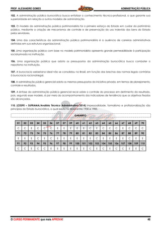 PROF. ALEXANDRE GOMES
O CURSO PERMANENTE que mais APRO
102. A administração pública burocrática busca enfatizar o conhecimento técnico
superioridade em relação a outros modelos de adminis
103. O modelo da administração pública patrimonialista foi o primeiro esforço do Estado em cuidar do patrimônio
público, mediante a criação de mecanismos de controle e de preservação do uso indevido dos bens do Estado
pelos servidores.
104. Uma das características da administração pública patrimonialista é a ausência de carreiras administrativas
definidas em sua estrutura organizacional.
105 .Uma organização pública com base no modelo patrimonialista apresenta grande permeabilidade à participa
social-privada na instituição.
106. Uma organização pública que adota os pressupostos da administração burocrática busca combater o
nepotismo na instituição.
107. A burocracia weberiana ideal não se consolidou no Brasil, em função das brechas das n
à burocracia racional-legal.
108. A administração pública gerencial adota os mesmos pressupostos da iniciativa privada, em termos de planejamento,
controle e resultados.
109. A ênfase da administração pública gerencial recai sob
pois, segundo esse modelo, é por meio do acompanhamento dos indicadores de tendência que os ob
são alcançados.
110. (CESPE – SUFRAMA/Analista Técnico Administrativo/2014)
princípios do Estado burocrático, o qual existiu no Brasil entre 1930 e 1985.
51 52 53 54 55 56 57
C C E C C C E
71 72 73 74 75 76 77
E E E C E C E
91 92 93 94 95 96 97
C C E C C E E
ROVA!
A administração pública burocrática busca enfatizar o conhecimento técnico-profissional, o que garante sua
superioridade em relação a outros modelos de administração.
O modelo da administração pública patrimonialista foi o primeiro esforço do Estado em cuidar do patrimônio
público, mediante a criação de mecanismos de controle e de preservação do uso indevido dos bens do Estado
das características da administração pública patrimonialista é a ausência de carreiras administrativas
definidas em sua estrutura organizacional.
Uma organização pública com base no modelo patrimonialista apresenta grande permeabilidade à participa
Uma organização pública que adota os pressupostos da administração burocrática busca combater o
A burocracia weberiana ideal não se consolidou no Brasil, em função das brechas das n
A administração pública gerencial adota os mesmos pressupostos da iniciativa privada, em termos de planejamento,
A ênfase da administração pública gerencial recai sobre o controle do processo em detrimento do resultado,
pois, segundo esse modelo, é por meio do acompanhamento dos indicadores de tendência que os ob
SUFRAMA/Analista Técnico Administrativo/2014) Impessoalidade, formalismo e profissionalização são
princípios do Estado burocrático, o qual existiu no Brasil entre 1930 e 1985.
GABARITO
57 57 59 60 61 62 63 64 65 66
E E E E E C E C C C
77 78 79 80 81 82 83 84 85 86
E E E E E E C E E E
97 98 99 100 101 102 103 104 105 106
E E E E E C E C E C
ADMINISTRAÇÃO PÚBLICA
46
profissional, o que garante sua
O modelo da administração pública patrimonialista foi o primeiro esforço do Estado em cuidar do patrimônio
público, mediante a criação de mecanismos de controle e de preservação do uso indevido dos bens do Estado
das características da administração pública patrimonialista é a ausência de carreiras administrativas
Uma organização pública com base no modelo patrimonialista apresenta grande permeabilidade à participação
Uma organização pública que adota os pressupostos da administração burocrática busca combater o
A burocracia weberiana ideal não se consolidou no Brasil, em função das brechas das normas legais contrárias
A administração pública gerencial adota os mesmos pressupostos da iniciativa privada, em termos de planejamento,
re o controle do processo em detrimento do resultado,
pois, segundo esse modelo, é por meio do acompanhamento dos indicadores de tendência que os objetivos fixados
formalismo e profissionalização são
66 67 68 69 70
C E C C C
86 87 88 89 90
E E C E E
106 107 108 109 110
C C E E C
 
