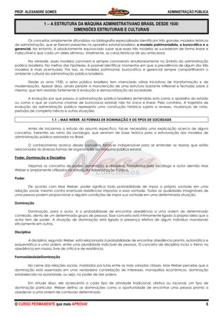 PROF. ALEXANDRE GOMES
O CURSO PERMANENTE que mais APRO
1 −−−− A ESTRUTURA DA MÁQUINA ADMINISTRATIVANO BRASIL DESDE 1930:
DIMENSÕES ESTRUTURAIS E CULTURAIS
Os conceitos amplamente difundidos na bibliografia especializada identificam três grandes modelos teóricos
de administração, que se fizeram presentes no aparelho estatal brasileiro:
gerencial. No entanto, é absolutamente equivocado supor que esses três modelos se sucederam de forma linear e
indiscutível e que cada um deles eliminou, totalmente, as
Na verdade, esses modelos convivem e sempre conviveram simultaneamente no âmbito da administração
pública brasileira. Na melhor das hipóteses, é possível identificar momentos em que a prevalência de algum dos três
modelos é mais acentuada. Por isso, os modelos patrimonial, burocrático e gerencial sempre compartilharam o
ambiente cultural da administração pública brasileira.
Desde os anos 1930, o setor público brasileiro tem vivenciado várias iniciativas de transformação
modernização. Apesar disso, ainda persiste a manutenção de uma estrutura bastante inflexível e fechada sobre si
mesma, que tem resistido fortemente à evolução e democratização da sociedade.
A evolução por que passou a administração pública brasileir
ou como o que se costuma chamar de burocracia estatal) não foi única e linear. Pelo contrário. A trajetória de
evolução da administração pública representa uma construção histórica sujeita a reveses, mudanças de
períodos de completa inércia e outras situações.
1.1 −−−− MAX WEBER, AS FORMAS DE DOMINAÇÃO E OS TIPOS DE SOCIEDADE
Antes de iniciarmos o estudo do assunto específico, faz
conceitos, inerentes ao ramo da sociologia, que serviram de base teórica para a estruturação dos modelos de
administração pública adotados no Brasil.
O conhecimento acerca desses conceitos torna
relacionadas às diversas formas de organização da máquina pública estatal.
Poder, Dominação e Disciplina
Vejamos os conceitos de poder, dominação e disciplina, formulados pelo sociólogo e autor alemão Max
Weber e amplamente utilizados no estudo da Administração Pública.
Poder
De acordo com Max Weber, poder significa toda probabilidade de impor a própria vontade em uma
relação social, mesmo contra eventuais resistências impostas a essa vontade. Todas as qualidades imagináveis de
uma pessoa podem proporcionar a alguém condições de impor sua
Dominação
Dominação, para o autor, é a probabilidade de encontrar obediência a uma ordem de determinado
conteúdo, dento de um determinado grupo de pessoas. Esse conceito está intimamente ligado à própria ideia que o
autor tem de poder. A situação de dominação está ligada à presença efetiva de algum indivíduo mandando
eficazmente em outros.
Disciplina
A disciplina, segundo Weber, está relacionada à probabilidade de encontrar obediência pronta, automática
esquemática a uma ordem, entre uma pluralidade indicável de pessoas. O conceito de disciplina inclui o treino na
obediência em massa, livre de crítica e de resistência.
FormasIdeaisdeDominação
No cerne das relações sociais, moldadas por lutas entre as mais variadas
dominação está assentada em uma verdadeira constelação de interesses, monopólios econômicos, dominação
estabelecida na autoridade, ou seja, no poder de dar ordens.
Em virtude disso, ele acrescenta a cada tipo de atividade
dominação particular. Weber definiu as dominações como a oportunidade de encontrar uma pessoa pronta a
obedecer a uma ordem de conteúdo determinado.
ROVA!
A ESTRUTURA DA MÁQUINA ADMINISTRATIVANO BRASIL DESDE 1930:
DIMENSÕES ESTRUTURAIS E CULTURAIS
Os conceitos amplamente difundidos na bibliografia especializada identificam três grandes modelos teóricos
am presentes no aparelho estatal brasileiro: o modelo patrimonialista, o burocrático e o
No entanto, é absolutamente equivocado supor que esses três modelos se sucederam de forma linear e
indiscutível e que cada um deles eliminou, totalmente, as características de seu antecessor.
Na verdade, esses modelos convivem e sempre conviveram simultaneamente no âmbito da administração
pública brasileira. Na melhor das hipóteses, é possível identificar momentos em que a prevalência de algum dos três
os é mais acentuada. Por isso, os modelos patrimonial, burocrático e gerencial sempre compartilharam o
ambiente cultural da administração pública brasileira.
Desde os anos 1930, o setor público brasileiro tem vivenciado várias iniciativas de transformação
modernização. Apesar disso, ainda persiste a manutenção de uma estrutura bastante inflexível e fechada sobre si
mesma, que tem resistido fortemente à evolução e democratização da sociedade.
A evolução por que passou a administração pública brasileira (entendida esta como o aparelho do estado
ou como o que se costuma chamar de burocracia estatal) não foi única e linear. Pelo contrário. A trajetória de
evolução da administração pública representa uma construção histórica sujeita a reveses, mudanças de
períodos de completa inércia e outras situações.
MAX WEBER, AS FORMAS DE DOMINAÇÃO E OS TIPOS DE SOCIEDADE
Antes de iniciarmos o estudo do assunto específico, faz-se necessária uma explicação acerca de alguns
sociologia, que serviram de base teórica para a estruturação dos modelos de
administração pública adotados no Brasil.
O conhecimento acerca desses conceitos torna-se indispensável para se entender as teorias que estão
ganização da máquina pública estatal.
Vejamos os conceitos de poder, dominação e disciplina, formulados pelo sociólogo e autor alemão Max
Weber e amplamente utilizados no estudo da Administração Pública.
m Max Weber, poder significa toda probabilidade de impor a própria vontade em uma
relação social, mesmo contra eventuais resistências impostas a essa vontade. Todas as qualidades imagináveis de
uma pessoa podem proporcionar a alguém condições de impor sua vontade em uma determinada situação.
Dominação, para o autor, é a probabilidade de encontrar obediência a uma ordem de determinado
conteúdo, dento de um determinado grupo de pessoas. Esse conceito está intimamente ligado à própria ideia que o
utor tem de poder. A situação de dominação está ligada à presença efetiva de algum indivíduo mandando
A disciplina, segundo Weber, está relacionada à probabilidade de encontrar obediência pronta, automática
a uma ordem, entre uma pluralidade indicável de pessoas. O conceito de disciplina inclui o treino na
obediência em massa, livre de crítica e de resistência.
No cerne das relações sociais, moldadas por lutas entre as mais variadas classes, Max Weber percebe que a
dominação está assentada em uma verdadeira constelação de interesses, monopólios econômicos, dominação
estabelecida na autoridade, ou seja, no poder de dar ordens.
Em virtude disso, ele acrescenta a cada tipo de atividade tradicional, afetiva ou racional, um tipo de
dominação particular. Weber definiu as dominações como a oportunidade de encontrar uma pessoa pronta a
obedecer a uma ordem de conteúdo determinado.
ADMINISTRAÇÃO PÚBLICA
6
A ESTRUTURA DA MÁQUINA ADMINISTRATIVANO BRASIL DESDE 1930:
Os conceitos amplamente difundidos na bibliografia especializada identificam três grandes modelos teóricos
o modelo patrimonialista, o burocrático e o
No entanto, é absolutamente equivocado supor que esses três modelos se sucederam de forma linear e
características de seu antecessor.
Na verdade, esses modelos convivem e sempre conviveram simultaneamente no âmbito da administração
pública brasileira. Na melhor das hipóteses, é possível identificar momentos em que a prevalência de algum dos três
os é mais acentuada. Por isso, os modelos patrimonial, burocrático e gerencial sempre compartilharam o
Desde os anos 1930, o setor público brasileiro tem vivenciado várias iniciativas de transformação e de
modernização. Apesar disso, ainda persiste a manutenção de uma estrutura bastante inflexível e fechada sobre si
a (entendida esta como o aparelho do estado
ou como o que se costuma chamar de burocracia estatal) não foi única e linear. Pelo contrário. A trajetória de
evolução da administração pública representa uma construção histórica sujeita a reveses, mudanças de rotas,
MAX WEBER, AS FORMAS DE DOMINAÇÃO E OS TIPOS DE SOCIEDADE
se necessária uma explicação acerca de alguns
sociologia, que serviram de base teórica para a estruturação dos modelos de
se indispensável para se entender as teorias que estão
Vejamos os conceitos de poder, dominação e disciplina, formulados pelo sociólogo e autor alemão Max
m Max Weber, poder significa toda probabilidade de impor a própria vontade em uma
relação social, mesmo contra eventuais resistências impostas a essa vontade. Todas as qualidades imagináveis de
vontade em uma determinada situação.
Dominação, para o autor, é a probabilidade de encontrar obediência a uma ordem de determinado
conteúdo, dento de um determinado grupo de pessoas. Esse conceito está intimamente ligado à própria ideia que o
utor tem de poder. A situação de dominação está ligada à presença efetiva de algum indivíduo mandando
A disciplina, segundo Weber, está relacionada à probabilidade de encontrar obediência pronta, automática e
a uma ordem, entre uma pluralidade indicável de pessoas. O conceito de disciplina inclui o treino na
classes, Max Weber percebe que a
dominação está assentada em uma verdadeira constelação de interesses, monopólios econômicos, dominação
tradicional, afetiva ou racional, um tipo de
dominação particular. Weber definiu as dominações como a oportunidade de encontrar uma pessoa pronta a
 
