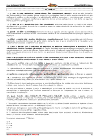PROF. ALEXANDRE GOMES
O CURSO PERMANENTE que mais APRO
111. (CESPE – TCU 2008 – Analista de Controle Externo
dos direitos públicos, isto é, aqueles de que gozam todos os cidadãos, fazendo que a propriedade do Estado seja
efetivamente pública, a democracia e a administração pública burocrática
patrimônio público - precisavam transformar
menos burocrática e mais gerencial.
112. (CESPE – STM 2011 – Analista Judiciário
gestores públicos e privados têm posições antagônicas quant
sob sua responsabilidade.
113. (CESPE – MC 2008 – Administrador)
com total liberdade a iniciativa de seus colaboradores desde que não c
legislação.
114. (CESPE – ANATEL 2006 – Analista Administrativo
legalidade, o qual estabelece que ao gestor público compete fazer o que a lei determina, a i
característica indesejada na administração pública.
115. (CESPE – ANCINE 2005 – Especialista em Regulação da Atividade cinematográfica e Audiovisual
Administração, Ciências Contábeis e Economia)
não são vistos com a mesma atenção que é dada a eles no setor privado, pois caracteristicamente tais órgãos não
obtêm seus recursos diretamente de seus clientes e a quantidade desses recursos independe do nível de satisfação
desses clientes.
(CESPE – TRT 10 Região DF-TO/Técnico Judiciário
ao empreendedorismo governamental e às novas lideranças no setor público.
116. A gestão pública empreendedora implica a busca
cidadãos e não aos interesses da burocracia mediante o estímulo da sua parceria com sociedade.
117. Aproximando-se do modelo tradicional burocrático, o governo empreendedor visa estimular a ação e a
parceria da sociedade, exercendo forte controle sobre a economia.
A respeito das convergências e diferenças entre a gestão pública e a gestão privada, julgue os itens que se seguem.
118. À semelhança das organizações privadas, a administração pública utiliz
mercado, estabelecendo diferenciais de tratamento para clientes preferenciais.
119. Diferentemente das organizações privadas, as organizações públicas são regidas pela supremacia do interesse
público e pela obrigação da continuidade da prestação do serviço público.
120. Por visar atender o interesse público, a administração pública tem de alinhar suas ações e resultados às
necessidades e expectativas dos cidadãos, mediante a assunção do compromisso de fazer o melhor no
cumprimento da sua missão.
121. [Anal. Jud.-(Ár. Adm.)-(CC03)-(T1)
apresentam algumas convergências importantes, mas também diferenças significativas em decorrência da natureza
e regime jurídico aplicável a cada qual. A respeito do tema, considere:
I. Os conceitos de eficiência, eficácia e efetividade são próprios da gestão privada, aplicando
apenas de forma subsidiária ao princípio do interesse público.
II. O princípio da legalidade aplicável à gestão pública possui a mesma conotação do aplicável à gestão privada,
tendo, contudo, maior prevalência na gestão pública.
III. O cliente da iniciativa privada paga, apenas, pelos serviços que utiliza, enquanto o cliente da Administraçã
pública os financia através de tributos, mesmo sem usá
Está correto o que consta APENAS em
a) III.
b) I e III.
c) II e III.
d) I e II.
e) I.
ROVA!
CAIU EM PROVA
Analista de Controle Externo – Área Planejamento e Gestão) No século XX, após o advento
les de que gozam todos os cidadãos, fazendo que a propriedade do Estado seja
efetivamente pública, a democracia e a administração pública burocrática - concebidas para proteger o
precisavam transformar-se: a primeira deveria ser mais participativa ou mais direta, e a segunda,
Analista Judiciário - Área Administrativa) Apesar de partilharem de algumas funções básicas,
gestores públicos e privados têm posições antagônicas quanto ao aspecto econômico e à orientação dos negócios
Administrador) Do mesmo modo que a gestão privada, a gestão pública deve incentivar
com total liberdade a iniciativa de seus colaboradores desde que não contrariem nenhuma proibição expressa na
Analista Administrativo – ÁreaAdministração) Devido ao princípio administrativo da
legalidade, o qual estabelece que ao gestor público compete fazer o que a lei determina, a i
característica indesejada na administração pública.
Especialista em Regulação da Atividade cinematográfica e Audiovisual
Administração, Ciências Contábeis e Economia) Os clientes de órgãos públicos que poss
não são vistos com a mesma atenção que é dada a eles no setor privado, pois caracteristicamente tais órgãos não
obtêm seus recursos diretamente de seus clientes e a quantidade desses recursos independe do nível de satisfação
TO/Técnico Judiciário – Área Administrativa/2013)Julgue os itens subsecutivos, referentes
ao empreendedorismo governamental e às novas lideranças no setor público.
A gestão pública empreendedora implica a busca por resultados, visando atender às necessidades dos
cidadãos e não aos interesses da burocracia mediante o estímulo da sua parceria com sociedade.
se do modelo tradicional burocrático, o governo empreendedor visa estimular a ação e a
ceria da sociedade, exercendo forte controle sobre a economia.
A respeito das convergências e diferenças entre a gestão pública e a gestão privada, julgue os itens que se seguem.
À semelhança das organizações privadas, a administração pública utiliza estratégias de segmentação de
mercado, estabelecendo diferenciais de tratamento para clientes preferenciais.
Diferentemente das organizações privadas, as organizações públicas são regidas pela supremacia do interesse
tinuidade da prestação do serviço público.
Por visar atender o interesse público, a administração pública tem de alinhar suas ações e resultados às
necessidades e expectativas dos cidadãos, mediante a assunção do compromisso de fazer o melhor no
(T1)-TRT-19ªREG-AL/2014-FCC].(Q.47) Gestão pública e gestão privada
apresentam algumas convergências importantes, mas também diferenças significativas em decorrência da natureza
plicável a cada qual. A respeito do tema, considere:
. Os conceitos de eficiência, eficácia e efetividade são próprios da gestão privada, aplicando
apenas de forma subsidiária ao princípio do interesse público.
lidade aplicável à gestão pública possui a mesma conotação do aplicável à gestão privada,
tendo, contudo, maior prevalência na gestão pública.
. O cliente da iniciativa privada paga, apenas, pelos serviços que utiliza, enquanto o cliente da Administraçã
pública os financia através de tributos, mesmo sem usá-los.
ADMINISTRAÇÃO PÚBLICA
52
No século XX, após o advento
les de que gozam todos os cidadãos, fazendo que a propriedade do Estado seja
concebidas para proteger o
articipativa ou mais direta, e a segunda,
Apesar de partilharem de algumas funções básicas,
o ao aspecto econômico e à orientação dos negócios
Do mesmo modo que a gestão privada, a gestão pública deve incentivar
ontrariem nenhuma proibição expressa na
Devido ao princípio administrativo da
legalidade, o qual estabelece que ao gestor público compete fazer o que a lei determina, a inovação é uma
Especialista em Regulação da Atividade cinematográfica e Audiovisual – Área
Os clientes de órgãos públicos que possuem uma gestão tradicional
não são vistos com a mesma atenção que é dada a eles no setor privado, pois caracteristicamente tais órgãos não
obtêm seus recursos diretamente de seus clientes e a quantidade desses recursos independe do nível de satisfação
Área Administrativa/2013)Julgue os itens subsecutivos, referentes
por resultados, visando atender às necessidades dos
cidadãos e não aos interesses da burocracia mediante o estímulo da sua parceria com sociedade.
se do modelo tradicional burocrático, o governo empreendedor visa estimular a ação e a
A respeito das convergências e diferenças entre a gestão pública e a gestão privada, julgue os itens que se seguem.
a estratégias de segmentação de
Diferentemente das organizações privadas, as organizações públicas são regidas pela supremacia do interesse
Por visar atender o interesse público, a administração pública tem de alinhar suas ações e resultados às
necessidades e expectativas dos cidadãos, mediante a assunção do compromisso de fazer o melhor no
Gestão pública e gestão privada
apresentam algumas convergências importantes, mas também diferenças significativas em decorrência da natureza
. Os conceitos de eficiência, eficácia e efetividade são próprios da gestão privada, aplicando-se à gestão pública
lidade aplicável à gestão pública possui a mesma conotação do aplicável à gestão privada,
. O cliente da iniciativa privada paga, apenas, pelos serviços que utiliza, enquanto o cliente da Administração
 