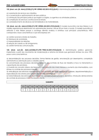 PROF. ALEXANDRE GOMES
O CURSO PERMANENTE que mais APRO
122. [Anal. Jud.-(Ár. Adm)-(CC03)-(T1)-TRT
a) a prestação de serviços aos cidadãos.
b) a conservação e aprimoramento de bens públicos.
c) a limitação dos princípios jurídicos que regem os órgãos, os agentes e as atividades públicas.
d) a ampliação da estrutura constitucional do Estado.
e) o estabelecimento de alicerces da formalidade e da materialidade.
123. [Anal. Jud.-(Ár. Adm)-(CC03)-(T1)-TRT
modelo organizacional disseminado nas administrações durante o século
atribuído a Max Weber porque o sociólogo alemão analisou e sintetizou suas principais características. NÃO
corresponde a essas características o que está expresso em
a) caráter racional e divisão do trabalho.
b) hierarquia de autoridade.
c) impessoalidade nas relações.
d) relação de coesão ou de antagonismo.
e) caráter formal das comunicações.
124. [Anal. Jud.-(Ár. Adm.)-(CC03)-
implantada a partir dos movimentos de modernização e reforma do Estado que ganharam ênfase nos anos 1990,
possui como características:
a) descentralização dos processos decisórios, formas flexíveis de gestão, remuneração por desempenho, competição
administrativa e orientação para o cidadão
b) concentração dos processos decisórios, aumento dos controles de fluxo de trabalho e foco no treinamento e
capacitação dos servidores.
c) inversão do conceito clássico de hierarquia, com redução dos níveis inferiores e aumento dos int
ênfase no controle dos processos internos.
d) verticalização das estruturas organizacionais, com aumento dos níveis hierárquicos superiores, departamentalizaçã
especialização dos setores para tomada de decisões estratégicas.
e) horizontalização das estruturas organizacionais, centralização
de controle de processos e foco nocidadão
111 112 113 114
C C E
ROVA!
TRT-18ªREG-GO/2013-FCC].(Q.41) A Administração pública tem como fi
a) a prestação de serviços aos cidadãos.
b) a conservação e aprimoramento de bens públicos.
c) a limitação dos princípios jurídicos que regem os órgãos, os agentes e as atividades públicas.
d) a ampliação da estrutura constitucional do Estado.
o estabelecimento de alicerces da formalidade e da materialidade.
TRT-18ªREG-GO/2013-FCC].(Q.42) O modelo burocrático de Max Weber é um
modelo organizacional disseminado nas administrações durante o século XX em todo o mundo. O modelo burocrático
atribuído a Max Weber porque o sociólogo alemão analisou e sintetizou suas principais características. NÃO
corresponde a essas características o que está expresso em
a) caráter racional e divisão do trabalho.
d) relação de coesão ou de antagonismo.
-(T1)-TRT-1ªREG-RJ/2013-FCC].(Q.33) A Administração pública gerencial,
ovimentos de modernização e reforma do Estado que ganharam ênfase nos anos 1990,
a) descentralização dos processos decisórios, formas flexíveis de gestão, remuneração por desempenho, competição
o cidadão-cliente.
b) concentração dos processos decisórios, aumento dos controles de fluxo de trabalho e foco no treinamento e
c) inversão do conceito clássico de hierarquia, com redução dos níveis inferiores e aumento dos int
ênfase no controle dos processos internos.
d) verticalização das estruturas organizacionais, com aumento dos níveis hierárquicos superiores, departamentalizaçã
especialização dos setores para tomada de decisões estratégicas.
alização das estruturas organizacionais, centralizaçãodos processos decisórios, introdução demecanismos
de controle de processos e foco nocidadão-cliente.
GABARITO
114 115 116 117 118 119 120 121 122 123
E C C E E C C A A D
ADMINISTRAÇÃO PÚBLICA
53
A Administração pública tem como finalidade
c) a limitação dos princípios jurídicos que regem os órgãos, os agentes e as atividades públicas.
O modelo burocrático de Max Weber é um
o o mundo. O modelo burocrático é
atribuído a Max Weber porque o sociólogo alemão analisou e sintetizou suas principais características. NÃO
A Administração pública gerencial,
ovimentos de modernização e reforma do Estado que ganharam ênfase nos anos 1990,
a) descentralização dos processos decisórios, formas flexíveis de gestão, remuneração por desempenho, competição
b) concentração dos processos decisórios, aumento dos controles de fluxo de trabalho e foco no treinamento e
c) inversão do conceito clássico de hierarquia, com redução dos níveis inferiores e aumento dos intermediários, com
d) verticalização das estruturas organizacionais, com aumento dos níveis hierárquicos superiores, departamentalização e
dos processos decisórios, introdução demecanismos
123 124
D A
 