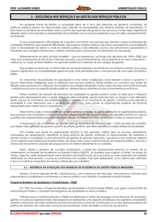 PROF. ALEXANDRE GOMES
O CURSO PERMANENTE que mais APRO
3 −−−− EXCELÊNCIA NOS SERVIÇOS E NA GESTÃO DOS SERVIÇOS PÚBLICOS
Em qualquer forma de Estado, a sociedade deve ser o foco das atenções do governo constituído. As
políticas públicas devem ser direcionadas para atender às necessidades dos div
bem-estar social deve ser entendido como o centro das questões de governo. Isso provoca, muitas vezes, expressivos
debates sobre como atender as necessidades da sociedade com os recursos existentes e que são ditos, recorrente
insuficientes.
O que se percebe é a dificuldade de o governo encontrar uma solução que atenda a todos os interesses da
sociedade. Entretanto, essa aparente dificuldade, que pode se mostrar contínua, traz como consequência uma sinalização
para a necessidade de elevar o nível do debate político e das reflexões acerca dos instrumentos apropriados e
suficientes que consigam demonstrar o melhor caminho para a promoção do bem
Diferentemente do setor privado brasileiro
meio da incorporação de técnicas e métodos oriundos, concomitantemente, da academia e do meio corporativo
verifica-se no corpo estatal brasileiro uma grande resistência à adoção de tecnologias de gestão.
Esse problema repercute na difícil melhoria da produtividade e da eficiência da máquina estatal, que causa
impacto significativo na competitividade global do país, fator primordial para a manutenção de uma base econômica
sólida.
As crescentes necessidades da população e uma maior mobilização social tendem a levar o governo a
buscar alternativas inteligentes para a utilização dos recursos públicos. Nesse sentido, um caminho que pode ser
trilhado pelos governos é a utilização de modernas tecnologias de gestão
– adaptando-as para as especificidades públicas, sobrepondo as questões sociais às puramente econômicas.
Nesse contexto de adoção de princípios da qualidade na gestão pública, pode
estatal, para desempenhar bem o papel delegado pela sociedade, precisa executar bem os serviços a ela atribuídos.
Assim, buscar no movimento da qualidade, que na verdade é um movimento da gestão, caminhos para atender à
sociedade é uma alternativa que o governo
apropriadas para melhor servir a população.
Dessa forma, surgiu a necessidade de se desenvolver um modelo de gestão dedicado às organizações públicas
pois passava a ser necessária a tradução d
questões são empreendidas para atender à população, considerando todos os extratos e todas as classes sociais.
A elaboração de um modelo de gestão vem ao encontro das necessidades
que requer mais agilidade do governo, quanto do próprio governo, que deve obediência a esses anseios da sociedade.
Um modelo que ajude as organizações estatais a, por exemplo, melhor gerir os recursos, estabelecer
indicadores de desempenho, identificar as boas práticas de gestão, entender as oportunidades de melhorias e
prestar contas à sociedade, é uma ferramenta de gestão de grande valia para o governo e que pode ser utilizado
como resposta para esforços já empreendidos, de longa
dotá-la de mecanismos capazes de proporcionar um melhor atendimento ao cidadão.
Assim, desde o governo de Juscelino Kubitscheck, o Brasil tem empreendido esforços no sentido de se
implementar um Modelo de Excelência na Gestão Pública (MEGP). Os modelos que surgiram no Brasil, ao longo do
tempo, algumas vezes representaram mera tentativa de simplificação da burocracia ou mera extensão de modelos
destinados ao setor privado, e outras se constituíram e
e foco na melhoria no padrão dos serviços oferecidos aos cidadãos.
3.1 −−−− HISTÓRICO DA EVOLUÇÃO DOS MODELOS DE EXCELÊNCIA DA GESTÃO PÚBLICA BRASILEIRA
Desde o final da década de 80, o Brasil busco
preparassem e atualizassem as empresas e o serviço público com relação à qualidade e produtividade.
Programa Brasileiro da Qualidade e Produtividade
Em 1990, foi criado o Programa Brasileiro d
Administração Pública, o embrião dos Programas de Qualidade no Serviço Público.
Voltado para a iniciativa privada, o PBQP era destinado à tarefa de propagar novas técnicas de produção,
gestão e mudanças organizacionais. Esse programa se representou uma resposta do Estado e de segmentos empresário
visando à obtenção de maior eficiência da estrutura produtiva nacional, constituindo
política de abertura dos mercados nacionais promovida por Collor de Mello no início do seu governo.
ROVA!
EXCELÊNCIA NOS SERVIÇOS E NA GESTÃO DOS SERVIÇOS PÚBLICOS
Em qualquer forma de Estado, a sociedade deve ser o foco das atenções do governo constituído. As
políticas públicas devem ser direcionadas para atender às necessidades dos diversos extratos da população. O
estar social deve ser entendido como o centro das questões de governo. Isso provoca, muitas vezes, expressivos
debates sobre como atender as necessidades da sociedade com os recursos existentes e que são ditos, recorrente
O que se percebe é a dificuldade de o governo encontrar uma solução que atenda a todos os interesses da
sociedade. Entretanto, essa aparente dificuldade, que pode se mostrar contínua, traz como consequência uma sinalização
essidade de elevar o nível do debate político e das reflexões acerca dos instrumentos apropriados e
suficientes que consigam demonstrar o melhor caminho para a promoção do bem-estar da população.
iferentemente do setor privado brasileiro – que se transformou, ao longo das décadas de 1990 e 2000, por
meio da incorporação de técnicas e métodos oriundos, concomitantemente, da academia e do meio corporativo
se no corpo estatal brasileiro uma grande resistência à adoção de tecnologias de gestão.
se problema repercute na difícil melhoria da produtividade e da eficiência da máquina estatal, que causa
impacto significativo na competitividade global do país, fator primordial para a manutenção de uma base econômica
a população e uma maior mobilização social tendem a levar o governo a
buscar alternativas inteligentes para a utilização dos recursos públicos. Nesse sentido, um caminho que pode ser
trilhado pelos governos é a utilização de modernas tecnologias de gestão muitas vezes oriundas da iniciativa privada
as para as especificidades públicas, sobrepondo as questões sociais às puramente econômicas.
Nesse contexto de adoção de princípios da qualidade na gestão pública, pode
l, para desempenhar bem o papel delegado pela sociedade, precisa executar bem os serviços a ela atribuídos.
Assim, buscar no movimento da qualidade, que na verdade é um movimento da gestão, caminhos para atender à
sociedade é uma alternativa que o governo tem em mãos, para prover as organizações públicas de técnicas
apropriadas para melhor servir a população.
Dessa forma, surgiu a necessidade de se desenvolver um modelo de gestão dedicado às organizações públicas
pois passava a ser necessária a tradução das tecnologias de gestão para o enfoque do aparelho estatal, em que as
questões são empreendidas para atender à população, considerando todos os extratos e todas as classes sociais.
elaboração de um modelo de gestão vem ao encontro das necessidades –
que requer mais agilidade do governo, quanto do próprio governo, que deve obediência a esses anseios da sociedade.
Um modelo que ajude as organizações estatais a, por exemplo, melhor gerir os recursos, estabelecer
sempenho, identificar as boas práticas de gestão, entender as oportunidades de melhorias e
prestar contas à sociedade, é uma ferramenta de gestão de grande valia para o governo e que pode ser utilizado
como resposta para esforços já empreendidos, de longa data, para a reestruturação da máquina pública, visando a
la de mecanismos capazes de proporcionar um melhor atendimento ao cidadão.
Assim, desde o governo de Juscelino Kubitscheck, o Brasil tem empreendido esforços no sentido de se
delo de Excelência na Gestão Pública (MEGP). Os modelos que surgiram no Brasil, ao longo do
tempo, algumas vezes representaram mera tentativa de simplificação da burocracia ou mera extensão de modelos
destinados ao setor privado, e outras se constituíram em modelos mais bem elaborados, com critérios bem definidos
e foco na melhoria no padrão dos serviços oferecidos aos cidadãos.
HISTÓRICO DA EVOLUÇÃO DOS MODELOS DE EXCELÊNCIA DA GESTÃO PÚBLICA BRASILEIRA
Desde o final da década de 80, o Brasil buscou, com a abertura de mercado, mecanismos e métodos que
preparassem e atualizassem as empresas e o serviço público com relação à qualidade e produtividade.
Programa Brasileiro da Qualidade e Produtividade – PBQP
Em 1990, foi criado o Programa Brasileiro da Qualidade e Produtividade (PBQP), que gerou o Subcomitê da
Administração Pública, o embrião dos Programas de Qualidade no Serviço Público.
Voltado para a iniciativa privada, o PBQP era destinado à tarefa de propagar novas técnicas de produção,
mudanças organizacionais. Esse programa se representou uma resposta do Estado e de segmentos empresário
visando à obtenção de maior eficiência da estrutura produtiva nacional, constituindo-se um dos desdobramentos da
onais promovida por Collor de Mello no início do seu governo.
ADMINISTRAÇÃO PÚBLICA
54
EXCELÊNCIA NOS SERVIÇOS E NA GESTÃO DOS SERVIÇOS PÚBLICOS
Em qualquer forma de Estado, a sociedade deve ser o foco das atenções do governo constituído. As
ersos extratos da população. O
estar social deve ser entendido como o centro das questões de governo. Isso provoca, muitas vezes, expressivos
debates sobre como atender as necessidades da sociedade com os recursos existentes e que são ditos, recorrentemente,
O que se percebe é a dificuldade de o governo encontrar uma solução que atenda a todos os interesses da
sociedade. Entretanto, essa aparente dificuldade, que pode se mostrar contínua, traz como consequência uma sinalização
essidade de elevar o nível do debate político e das reflexões acerca dos instrumentos apropriados e
estar da população.
rmou, ao longo das décadas de 1990 e 2000, por
meio da incorporação de técnicas e métodos oriundos, concomitantemente, da academia e do meio corporativo –
se no corpo estatal brasileiro uma grande resistência à adoção de tecnologias de gestão.
se problema repercute na difícil melhoria da produtividade e da eficiência da máquina estatal, que causa
impacto significativo na competitividade global do país, fator primordial para a manutenção de uma base econômica
a população e uma maior mobilização social tendem a levar o governo a
buscar alternativas inteligentes para a utilização dos recursos públicos. Nesse sentido, um caminho que pode ser
muitas vezes oriundas da iniciativa privada
as para as especificidades públicas, sobrepondo as questões sociais às puramente econômicas.
Nesse contexto de adoção de princípios da qualidade na gestão pública, pode- se dizer que a máquina
l, para desempenhar bem o papel delegado pela sociedade, precisa executar bem os serviços a ela atribuídos.
Assim, buscar no movimento da qualidade, que na verdade é um movimento da gestão, caminhos para atender à
tem em mãos, para prover as organizações públicas de técnicas
Dessa forma, surgiu a necessidade de se desenvolver um modelo de gestão dedicado às organizações públicas,
as tecnologias de gestão para o enfoque do aparelho estatal, em que as
questões são empreendidas para atender à população, considerando todos os extratos e todas as classes sociais.
tanto do lado do cidadão,
que requer mais agilidade do governo, quanto do próprio governo, que deve obediência a esses anseios da sociedade.
Um modelo que ajude as organizações estatais a, por exemplo, melhor gerir os recursos, estabelecer
sempenho, identificar as boas práticas de gestão, entender as oportunidades de melhorias e
prestar contas à sociedade, é uma ferramenta de gestão de grande valia para o governo e que pode ser utilizado
data, para a reestruturação da máquina pública, visando a
Assim, desde o governo de Juscelino Kubitscheck, o Brasil tem empreendido esforços no sentido de se
delo de Excelência na Gestão Pública (MEGP). Os modelos que surgiram no Brasil, ao longo do
tempo, algumas vezes representaram mera tentativa de simplificação da burocracia ou mera extensão de modelos
m modelos mais bem elaborados, com critérios bem definidos
HISTÓRICO DA EVOLUÇÃO DOS MODELOS DE EXCELÊNCIA DA GESTÃO PÚBLICA BRASILEIRA
u, com a abertura de mercado, mecanismos e métodos que
preparassem e atualizassem as empresas e o serviço público com relação à qualidade e produtividade.
a Qualidade e Produtividade (PBQP), que gerou o Subcomitê da
Voltado para a iniciativa privada, o PBQP era destinado à tarefa de propagar novas técnicas de produção,
mudanças organizacionais. Esse programa se representou uma resposta do Estado e de segmentos empresários
se um dos desdobramentos da
onais promovida por Collor de Mello no início do seu governo.
 