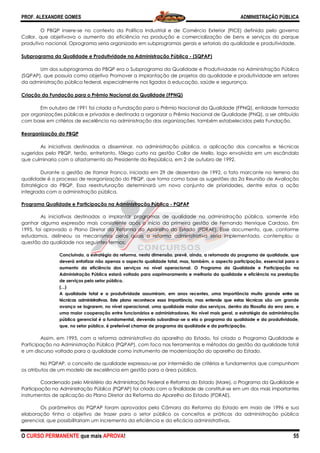 PROF. ALEXANDRE GOMES
O CURSO PERMANENTE que mais APRO
O PBQP insere-se no contexto da Política Industrial e de Comércio Exterior (PICE) definida pelo governo
Collor, que objetivava o aumento da eficiência na produção e comercialização de bens e se
produtivo nacional. Oprograma seria organizado em subprogramas gerais e setoriais da qualidade e produtividade.
Subprograma da Qualidade e Produtividade na Administração Pública
Um dos subprogramas do PBQP era o Subprograma da
(SQPAP), que possuía como objetivo Promover a implantação de projetos da qualidade e produtividade em setores
da administração pública federal, especialmente nos ligados à educação, saúde e segurança.
Criação da Fundação para o Prêmio Nacional da Qualidade (FPNQ)
Em outubro de 1991 foi criada a Fundação para o Prêmio Nacional da Qualidade (FPNQ), entidade formada
por organizações públicas e privadas e destinada a organizar o Prêmio Nacional de Qualidade (
com base em critérios de excelência na administração das organizações, também estabelecidos pela Fundação.
Reorganização do PBQP
As iniciativas destinadas a disseminar, na administração pública, a aplicação dos conceitos e técnicas
sugeridos pelo PBQP, terão, entretanto, fôlego curto na gestão Collor de Mello, logo envolvida em um escândalo
que culminaria com o afastamento do Presidente da República, em 2 de outubro de 1992.
Durante a gestão de Itamar Franco, iniciada em 29 de dezem
qualidade é o processo de reorganização do PBQP, que toma como base as sugestões da 2a Reunião de Avaliação
Estratégica do PBQP. Essa reestruturação determinará um novo conjunto de prioridades, dentre estas a ação
integrada com a administração pública.
Programa Qualidade e Participação na Administração Pública
As iniciativas destinadas a implantar programas de qualidade na administração pública, somente irão
ganhar alguma expressão mais consistente após o
1995, foi aprovado o Plano Diretor da Reforma do Aparelho do Estado (PDRAE). Esse documento, que, conforme
estudamos, delineou os mecanismos pelos quais a reforma administrativa seria implementada
questão da qualidade nos seguintes termos:
Concluindo, a estratégia da reforma, nesta dimensão, prevê, ainda, a retomada do programa de qualidade, que
deverá enfatizar não apenas o aspecto qualidade total, mas, também, o aspecto participaçã
aumento da eficiência dos serviços no nível operacional. O Programa da Qualidade e Participação na
Administração Pública estará voltado para oaprimoramento e melhoria da qualidade e eficiência na prestação
de serviços pelo setor público
(...)
A qualidade total e a produtividade assumiram, em anos recentes, uma importância muito grande
técnicas administrativas. Este plano reconhece essa importância, mas entende que estas técnicas
avanço se lograrem, no nível operac
uma maior cooperação entre funcionários e administradores. No nível mais geral, a estratégia da administração
pública gerencial é a fundamental, devendo subordinar
que, no setor público, é preferível chamar de programa da qualidade e da participação.
Assim, em 1995, com a reforma administrativa do aparelho do Estado, foi criado o Programa Qualidade e
Participação na Administração Pública (PQPAP), com foco nas ferramentas e métodos da gestão da qualidade total
e um discurso voltado para a qualidade como instrumento de modernização do aparelho do Estado.
No PQPAP, o conceito de qualidade expressou
os atributos de um modelo de excelência em gestão para a área pública.
Coordenado pelo Ministério da Administração Federal e Reforma do Estado (Mare), o Programa da Qualidade
Participação na Administração Pública (PQPAP) foi cr
instrumentos de aplicação do Plano Diretor da Reforma do Aparelho do Estado (PDRAE).
Os parâmetros do PQPAP foram aprovados pela Câmara da Reforma do Estado em maio de 1996 e sua
elaboração tinha o objetivo de trazer para o setor público os conceitos e práticas da administração pública
gerencial, que possibilitariam um incremento da eficiência e da eficácia administrativas.
ROVA!
se no contexto da Política Industrial e de Comércio Exterior (PICE) definida pelo governo
Collor, que objetivava o aumento da eficiência na produção e comercialização de bens e se
programa seria organizado em subprogramas gerais e setoriais da qualidade e produtividade.
Subprograma da Qualidade e Produtividade na Administração Pública - (SQPAP)
Um dos subprogramas do PBQP era o Subprograma da Qualidade e Produtividade na Administração Pública
(SQPAP), que possuía como objetivo Promover a implantação de projetos da qualidade e produtividade em setores
da administração pública federal, especialmente nos ligados à educação, saúde e segurança.
ação da Fundação para o Prêmio Nacional da Qualidade (FPNQ)
Em outubro de 1991 foi criada a Fundação para o Prêmio Nacional da Qualidade (FPNQ), entidade formada
por organizações públicas e privadas e destinada a organizar o Prêmio Nacional de Qualidade (
com base em critérios de excelência na administração das organizações, também estabelecidos pela Fundação.
As iniciativas destinadas a disseminar, na administração pública, a aplicação dos conceitos e técnicas
sugeridos pelo PBQP, terão, entretanto, fôlego curto na gestão Collor de Mello, logo envolvida em um escândalo
que culminaria com o afastamento do Presidente da República, em 2 de outubro de 1992.
Durante a gestão de Itamar Franco, iniciada em 29 de dezembro de 1992, o fato marcante no terreno da
qualidade é o processo de reorganização do PBQP, que toma como base as sugestões da 2a Reunião de Avaliação
Estratégica do PBQP. Essa reestruturação determinará um novo conjunto de prioridades, dentre estas a ação
integrada com a administração pública.
Programa Qualidade e Participação na Administração Pública - PQPAP
As iniciativas destinadas a implantar programas de qualidade na administração pública, somente irão
ganhar alguma expressão mais consistente após o início da primeira gestão de Fernando Henrique Cardoso. Em
1995, foi aprovado o Plano Diretor da Reforma do Aparelho do Estado (PDRAE). Esse documento, que, conforme
estudamos, delineou os mecanismos pelos quais a reforma administrativa seria implementada
questão da qualidade nos seguintes termos:
Concluindo, a estratégia da reforma, nesta dimensão, prevê, ainda, a retomada do programa de qualidade, que
deverá enfatizar não apenas o aspecto qualidade total, mas, também, o aspecto participaçã
aumento da eficiência dos serviços no nível operacional. O Programa da Qualidade e Participação na
Administração Pública estará voltado para oaprimoramento e melhoria da qualidade e eficiência na prestação
de serviços pelo setor público.
A qualidade total e a produtividade assumiram, em anos recentes, uma importância muito grande
técnicas administrativas. Este plano reconhece essa importância, mas entende que estas técnicas
avanço se lograrem, no nível operacional, uma qualidade maior dos serviços, dentro da filosofia do erro zero, e
uma maior cooperação entre funcionários e administradores. No nível mais geral, a estratégia da administração
pública gerencial é a fundamental, devendo subordinar-se a ela o programa da qualidade e da produtividade,
que, no setor público, é preferível chamar de programa da qualidade e da participação.
Assim, em 1995, com a reforma administrativa do aparelho do Estado, foi criado o Programa Qualidade e
o Pública (PQPAP), com foco nas ferramentas e métodos da gestão da qualidade total
e um discurso voltado para a qualidade como instrumento de modernização do aparelho do Estado.
No PQPAP, o conceito de qualidade expressou-se por intermédio de critérios e fundamentos que compunham
os atributos de um modelo de excelência em gestão para a área pública.
Coordenado pelo Ministério da Administração Federal e Reforma do Estado (Mare), o Programa da Qualidade
Participação na Administração Pública (PQPAP) foi criado com a finalidade de constituir-se em um dos mais importantes
instrumentos de aplicação do Plano Diretor da Reforma do Aparelho do Estado (PDRAE).
Os parâmetros do PQPAP foram aprovados pela Câmara da Reforma do Estado em maio de 1996 e sua
tinha o objetivo de trazer para o setor público os conceitos e práticas da administração pública
gerencial, que possibilitariam um incremento da eficiência e da eficácia administrativas.
ADMINISTRAÇÃO PÚBLICA
55
se no contexto da Política Industrial e de Comércio Exterior (PICE) definida pelo governo
Collor, que objetivava o aumento da eficiência na produção e comercialização de bens e serviços do parque
programa seria organizado em subprogramas gerais e setoriais da qualidade e produtividade.
Qualidade e Produtividade na Administração Pública
(SQPAP), que possuía como objetivo Promover a implantação de projetos da qualidade e produtividade em setores
da administração pública federal, especialmente nos ligados à educação, saúde e segurança.
Em outubro de 1991 foi criada a Fundação para o Prêmio Nacional da Qualidade (FPNQ), entidade formada
por organizações públicas e privadas e destinada a organizar o Prêmio Nacional de Qualidade (PNQ), a ser atribuído
com base em critérios de excelência na administração das organizações, também estabelecidos pela Fundação.
As iniciativas destinadas a disseminar, na administração pública, a aplicação dos conceitos e técnicas
sugeridos pelo PBQP, terão, entretanto, fôlego curto na gestão Collor de Mello, logo envolvida em um escândalo
que culminaria com o afastamento do Presidente da República, em 2 de outubro de 1992.
bro de 1992, o fato marcante no terreno da
qualidade é o processo de reorganização do PBQP, que toma como base as sugestões da 2a Reunião de Avaliação
Estratégica do PBQP. Essa reestruturação determinará um novo conjunto de prioridades, dentre estas a ação
As iniciativas destinadas a implantar programas de qualidade na administração pública, somente irão
início da primeira gestão de Fernando Henrique Cardoso. Em
1995, foi aprovado o Plano Diretor da Reforma do Aparelho do Estado (PDRAE). Esse documento, que, conforme
estudamos, delineou os mecanismos pelos quais a reforma administrativa seria implementada, contemplou a
Concluindo, a estratégia da reforma, nesta dimensão, prevê, ainda, a retomada do programa de qualidade, que
deverá enfatizar não apenas o aspecto qualidade total, mas, também, o aspecto participação, essencial para o
aumento da eficiência dos serviços no nível operacional. O Programa da Qualidade e Participação na
Administração Pública estará voltado para oaprimoramento e melhoria da qualidade e eficiência na prestação
A qualidade total e a produtividade assumiram, em anos recentes, uma importância muito grande entre as
técnicas administrativas. Este plano reconhece essa importância, mas entende que estas técnicas são um grande
ional, uma qualidade maior dos serviços, dentro da filosofia do erro zero, e
uma maior cooperação entre funcionários e administradores. No nível mais geral, a estratégia da administração
rama da qualidade e da produtividade,
que, no setor público, é preferível chamar de programa da qualidade e da participação.
Assim, em 1995, com a reforma administrativa do aparelho do Estado, foi criado o Programa Qualidade e
o Pública (PQPAP), com foco nas ferramentas e métodos da gestão da qualidade total
e um discurso voltado para a qualidade como instrumento de modernização do aparelho do Estado.
fundamentos que compunham
Coordenado pelo Ministério da Administração Federal e Reforma do Estado (Mare), o Programa da Qualidade e
se em um dos mais importantes
Os parâmetros do PQPAP foram aprovados pela Câmara da Reforma do Estado em maio de 1996 e sua
tinha o objetivo de trazer para o setor público os conceitos e práticas da administração pública
 