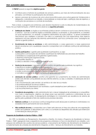 PROF. ALEXANDRE GOMES
O CURSO PERMANENTE que mais APRO
O PQPAP possuía os seguintes objetivos gerais
• Contribuir para a melhoria da qualidade dos serviços públicos, por meio da institucionalização dos seus
princípios, com ênfase na participação dos servidores.
• Apoiar o processo de mudança de uma cultura burocrática para uma cultura gerencial, fortalecendo a
delegação, o atendimento ao cidadão, a racionalidade no modo de fazer, a definição clara de objetivos,
motivação dos servidores e o controle de resultados.
Para o Mare, o programa era ambicioso, pois deveria impulsionar o país na direção da modernidade e do
futuro. Na sua implementação, o PQPAP deveria observar os
• Satisfação do cliente: os órgãos e as entidades públicas devem conhecer e ouvir os seus clientes internos
e externos – que são os demais órgãos e entidades públicas, os servidores, e, pr
(os quais representam, na verdade, os legítimos destinatários da ação pública)
mecanismos que viabilizem a parceria com eles e a superação das suas expectativas. Esse aspecto
representa uma das vertentes das
cliente na gestão pública”.
• Envolvimento de todos os servidores
devem envolver-se com a qualidade e assumir o compromisso com a
pública.
• Gestão participativa: a gestão pela qualidade é participativa, ou seja:
o pressupõe a convocação dos servidores a participar da melhoriade seus processos de trabalho;
o estabelece a cooperação entre gerentes e
o dissemina informações organizacionais;
o compartilha desafios; e
o coloca a decisão o mais próximo possível da ação.
• Gerência de processos: o processo é o centro prático da gestão pela qualidade. Isso significa:
o identificar e analisar os processos da organização;
o estabelecer metas de melhoria e aperfeiçoamento dessesprocessos;
o avaliar os processos pelos resultados frente aos clientes; e
o normalizar os estágios de desenvolvimento atingidos pelos processos.
• alorização do servidor público
pública de atender comqualidade aos seus clientes externos, ou seja, o cidadão. A valorização dar
em função:
o da conscientização, pelo servidor, do sentido e do valor de sua missão;
o da profissionalização do serviço público;
o da avaliação do desempenho por resultados, a partir deobjetivos bem definidos; e
o do reconhecimento do mérito.
• Constância de propósitos: a alta administração tem o dever indelegável de estabelecer e compartilhar,
com toda a organização, objetivos de
projetos e de suas ações. O planejamento estratégico é o instrumento por excelência do sistema de
gestão pela qualidade e fator de coerência do processo decisório.
• Melhoria contínua: é um processo
estabelecimento permanente de novos desafios.
• Não aceitação de erros: o compromisso com o fazer certo deve ser um traço da cultura de uma organização
pública de qualidade. O desconfort
a internalização desse princípio.
Programa da Qualidade no Serviço Público
Em 1999, no Ministério do Planejamento, Orçamento e Gestão, foi criado o Programa da Qualidade no Serv
Público - PQSP, agregando toda a experiência dos programas anteriores e o foco no atendimento ao cidadão, com
pesquisa de satisfação dos usuários dos serviços públicos, o lançamento de Padrões de Atendimento ao Cidadão e
a implementação de unidades de atendimento integrado, os SACs
ROVA!
objetivos gerais:
elhoria da qualidade dos serviços públicos, por meio da institucionalização dos seus
na participação dos servidores.
Apoiar o processo de mudança de uma cultura burocrática para uma cultura gerencial, fortalecendo a
dimento ao cidadão, a racionalidade no modo de fazer, a definição clara de objetivos,
motivação dos servidores e o controle de resultados.
Para o Mare, o programa era ambicioso, pois deveria impulsionar o país na direção da modernidade e do
sua implementação, o PQPAP deveria observar os seguintes princípios:
: os órgãos e as entidades públicas devem conhecer e ouvir os seus clientes internos
que são os demais órgãos e entidades públicas, os servidores, e, pr
(os quais representam, na verdade, os legítimos destinatários da ação pública)
mecanismos que viabilizem a parceria com eles e a superação das suas expectativas. Esse aspecto
representa uma das vertentes das reformas administrativas, que ficou conhecida como “paradigma do
Envolvimento de todos os servidores: a alta administração, o corpo gerencial e a base operacional
se com a qualidade e assumir o compromisso com a melhoria contínua da administração
: a gestão pela qualidade é participativa, ou seja:
o pressupõe a convocação dos servidores a participar da melhoriade seus processos de trabalho;
o estabelece a cooperação entre gerentes e gerenciados;
o dissemina informações organizacionais;
o coloca a decisão o mais próximo possível da ação.
: o processo é o centro prático da gestão pela qualidade. Isso significa:
s processos da organização; 
o estabelecer metas de melhoria e aperfeiçoamento dessesprocessos;
o avaliar os processos pelos resultados frente aos clientes; e
o normalizar os estágios de desenvolvimento atingidos pelos processos.
alorização do servidor público: constitui uma garantia ao cumprimento da missão da administração
pública de atender comqualidade aos seus clientes externos, ou seja, o cidadão. A valorização dar
o da conscientização, pelo servidor, do sentido e do valor de sua missão;
do serviço público; 
o da avaliação do desempenho por resultados, a partir deobjetivos bem definidos; e
o do reconhecimento do mérito.
: a alta administração tem o dever indelegável de estabelecer e compartilhar,
com toda a organização, objetivos de longo prazo que permitam coerência e efetividade de seus
projetos e de suas ações. O planejamento estratégico é o instrumento por excelência do sistema de
gestão pela qualidade e fator de coerência do processo decisório.
: é um processo contínuo inesgotável e está alicerçada no estímulo à criatividade e no
estabelecimento permanente de novos desafios.
: o compromisso com o fazer certo deve ser um traço da cultura de uma organização
pública de qualidade. O desconforto com o erro, e o combate ao desperdício são atitudes que evidenciam
a internalização desse princípio.
Programa da Qualidade no Serviço Público – PQSP
Em 1999, no Ministério do Planejamento, Orçamento e Gestão, foi criado o Programa da Qualidade no Serv
PQSP, agregando toda a experiência dos programas anteriores e o foco no atendimento ao cidadão, com
pesquisa de satisfação dos usuários dos serviços públicos, o lançamento de Padrões de Atendimento ao Cidadão e
atendimento integrado, os SACs – Serviços de Atendimento ao Cidadão.
ADMINISTRAÇÃO PÚBLICA
56
elhoria da qualidade dos serviços públicos, por meio da institucionalização dos seus
Apoiar o processo de mudança de uma cultura burocrática para uma cultura gerencial, fortalecendo a
dimento ao cidadão, a racionalidade no modo de fazer, a definição clara de objetivos, a
Para o Mare, o programa era ambicioso, pois deveria impulsionar o país na direção da modernidade e do
: os órgãos e as entidades públicas devem conhecer e ouvir os seus clientes internos
que são os demais órgãos e entidades públicas, os servidores, e, principalmente, os cidadãos
(os quais representam, na verdade, os legítimos destinatários da ação pública) – e devem estabelecer
mecanismos que viabilizem a parceria com eles e a superação das suas expectativas. Esse aspecto
reformas administrativas, que ficou conhecida como “paradigma do
: a alta administração, o corpo gerencial e a base operacional
melhoria contínua da administração
o pressupõe a convocação dos servidores a participar da melhoriade seus processos de trabalho;
: o processo é o centro prático da gestão pela qualidade. Isso significa:
ia ao cumprimento da missão da administração
pública de atender comqualidade aos seus clientes externos, ou seja, o cidadão. A valorização dar-se-á
o da avaliação do desempenho por resultados, a partir deobjetivos bem definidos; e 
: a alta administração tem o dever indelegável de estabelecer e compartilhar,
longo prazo que permitam coerência e efetividade de seus
projetos e de suas ações. O planejamento estratégico é o instrumento por excelência do sistema de
contínuo inesgotável e está alicerçada no estímulo à criatividade e no
: o compromisso com o fazer certo deve ser um traço da cultura de uma organização
o com o erro, e o combate ao desperdício são atitudes que evidenciam
Em 1999, no Ministério do Planejamento, Orçamento e Gestão, foi criado o Programa da Qualidade no Serviço
PQSP, agregando toda a experiência dos programas anteriores e o foco no atendimento ao cidadão, com
pesquisa de satisfação dos usuários dos serviços públicos, o lançamento de Padrões de Atendimento ao Cidadão e
Serviços de Atendimento ao Cidadão.
 