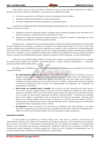 PROF. ALEXANDRE GOMES
O CURSO PERMANENTE que mais APRO
Assim, tendo como uma de suas metas o combate ao que chamou de déficit institucional, em 2005, o
governo Lula instituiu o Programa GesPública, o qual possui como o
• Promover a governança e a eficiência, visando os resultados da ação pública.
• Assegurar a eficácia e efetividade da ação governamental.
• Promover a gestão democrática, participativa, transparente e ética.
No âmbito do modelo GesPública, foram empreendidas as seguintes linhas de
objetivos acima mencionados:
• Mobilizar e apoiar tecnicamente órgãos e entidades para a melhoria da gestão e do atendimento e a
desburocratização e simplificação de procedimento
• Desenvolver modelo de excelência em gestão pública e capacitar e orientar a implantação de ciclos
contínuos de avaliação e melhoria da gestão pública.
Resumidamente, o Programa Nacional de Gestão Pública e Desburocratização (GesPública) foi
Governo Federal para promoção da gestão de excelência na administração pública, em todos os seus níveis,
visando contribuir para a qualidade dos serviços prestados ao cidadão e para o aumento da competitividade do
país. Dessa forma, o GesPública é o resultado da busca por construir organizações públicas orientadas para resultados,
com foco no cidadão, e tem por finalidade contribuir para a melhoria da qualidade dos serviços públicos prestados
e para o aumento da competitividade do país, medi
Trata-se de uma arrojada política pública formulada para a gestão, a qual está alicerçada em um modelo
de gestão pública singular que incorpora, à dimensão técnica
social, até então restrita à esfera política.
Isso significa que o GesPública busca promover a participação da sociedade no seu movimento. Suas principais
características são:
• Ser essencialmente pública
gestão de órgãos e entidades públicos pode e deve ser excelente, pode e deve ser comparada com
padrões internacionais de qualidade em gestão, mas não pode nem deve deixar de ser pública. A
qualidade da gestão pública tem
constitucional demarcado pelos princípios da impessoalidade, da legalidade, da moralidade, da
publicidade e da eficiência.
• Estar focada em resultados para o cidadão
burocracia e colocar a gestão pública a serviço do resultado dirigido ao cidadão tem sido o grande
desafio do GesPública. Alerto novamente que essa preocupação em obtenção de resultado enquadra
se no contexto do denominado para
para o setor público o atendimento total ou parcial das demandas da sociedade, traduzidas pelos
governos em políticas públicas. Nesse sentido, a eficiência e a eficácia serão tão positivas quant
capacidade que terão de produzir mais e melhores resultados para o cidadão (impacto na melhoria da
qualidade de vida e na geração do bem comum).
• Ser federativa: a base conceitual e os instrumentos do GesPública não estão imitados a um objeto
específico a ser gerenciado (saúde, educação, previdência, saneamento, tributação, fiscalização etc.).
Aplica- se a toda a administração pública, em todos os poderes e esferas de governo.
Sustentação do Modelo
O atual Modelo de Excelência em Gestão Pública tem c
administração pública e como pilares os fundamentos da excelência gerencial.
são conceitos que definem o entendimento contemporâneo de uma gestão de excelência na administração
pública e que, orientados pelos princípios constitucionais, compõem a estrutura de sustentação do MEGP. Esses
fundamentos devem expressar os conceitos vigentes do “estado da arte” da gestão contemporânea, sem, no
entanto, perder de vista a essência da natureza pú
ROVA!
Assim, tendo como uma de suas metas o combate ao que chamou de déficit institucional, em 2005, o
governo Lula instituiu o Programa GesPública, o qual possui como objetivos principais:
Promover a governança e a eficiência, visando os resultados da ação pública.
Assegurar a eficácia e efetividade da ação governamental.
Promover a gestão democrática, participativa, transparente e ética.
ca, foram empreendidas as seguintes linhas de  ação, visando à consecução
Mobilizar e apoiar tecnicamente órgãos e entidades para a melhoria da gestão e do atendimento e a
desburocratização e simplificação de procedimentos e normas.
Desenvolver modelo de excelência em gestão pública e capacitar e orientar a implantação de ciclos
contínuos de avaliação e melhoria da gestão pública.
Resumidamente, o Programa Nacional de Gestão Pública e Desburocratização (GesPública) foi
Governo Federal para promoção da gestão de excelência na administração pública, em todos os seus níveis,
visando contribuir para a qualidade dos serviços prestados ao cidadão e para o aumento da competitividade do
blica é o resultado da busca por construir organizações públicas orientadas para resultados,
com foco no cidadão, e tem por finalidade contribuir para a melhoria da qualidade dos serviços públicos prestados
e para o aumento da competitividade do país, mediante a melhoria contínua da gestão, no rumo da excelência.
se de uma arrojada política pública formulada para a gestão, a qual está alicerçada em um modelo
de gestão pública singular que incorpora, à dimensão técnica – própria da esfera administrati
social, até então restrita à esfera política.
Isso significa que o GesPública busca promover a participação da sociedade no seu movimento. Suas principais
Ser essencialmente pública: o GesPública é uma política formulada a partir da premissa de que a
gestão de órgãos e entidades públicos pode e deve ser excelente, pode e deve ser comparada com
padrões internacionais de qualidade em gestão, mas não pode nem deve deixar de ser pública. A
qualidade da gestão pública tem que ser orientada para o cidadão, e desenvolver
constitucional demarcado pelos princípios da impessoalidade, da legalidade, da moralidade, da
publicidade e da eficiência.
Estar focada em resultados para o cidadão: sair do status de mera prestação de serviço para a
burocracia e colocar a gestão pública a serviço do resultado dirigido ao cidadão tem sido o grande
desafio do GesPública. Alerto novamente que essa preocupação em obtenção de resultado enquadra
se no contexto do denominado paradigma do cliente na gestão pública.
para o setor público o atendimento total ou parcial das demandas da sociedade, traduzidas pelos
governos em políticas públicas. Nesse sentido, a eficiência e a eficácia serão tão positivas quant
capacidade que terão de produzir mais e melhores resultados para o cidadão (impacto na melhoria da
qualidade de vida e na geração do bem comum).
: a base conceitual e os instrumentos do GesPública não estão imitados a um objeto
o a ser gerenciado (saúde, educação, previdência, saneamento, tributação, fiscalização etc.).
se a toda a administração pública, em todos os poderes e esferas de governo.
O atual Modelo de Excelência em Gestão Pública tem como base os princípios constitucionais da
administração pública e como pilares os fundamentos da excelência gerencial.  Os fundamentos da excelência
são conceitos que definem o entendimento contemporâneo de uma gestão de excelência na administração
e que, orientados pelos princípios constitucionais, compõem a estrutura de sustentação do MEGP. Esses
fundamentos devem expressar os conceitos vigentes do “estado da arte” da gestão contemporânea, sem, no
entanto, perder de vista a essência da natureza pública das organizações.
ADMINISTRAÇÃO PÚBLICA
59
Assim, tendo como uma de suas metas o combate ao que chamou de déficit institucional, em 2005, o
Promover a governança e a eficiência, visando os resultados da ação pública.
ação, visando à consecução dos
Mobilizar e apoiar tecnicamente órgãos e entidades para a melhoria da gestão e do atendimento e a
Desenvolver modelo de excelência em gestão pública e capacitar e orientar a implantação de ciclos
Resumidamente, o Programa Nacional de Gestão Pública e Desburocratização (GesPública) foi instituído pelo
Governo Federal para promoção da gestão de excelência na administração pública, em todos os seus níveis,
visando contribuir para a qualidade dos serviços prestados ao cidadão e para o aumento da competitividade do
blica é o resultado da busca por construir organizações públicas orientadas para resultados,
com foco no cidadão, e tem por finalidade contribuir para a melhoria da qualidade dos serviços públicos prestados
ante a melhoria contínua da gestão, no rumo da excelência.
se de uma arrojada política pública formulada para a gestão, a qual está alicerçada em um modelo
própria da esfera administrativa –, a dimensão
Isso significa que o GesPública busca promover a participação da sociedade no seu movimento. Suas principais
lada a partir da premissa de que a
gestão de órgãos e entidades públicos pode e deve ser excelente, pode e deve ser comparada com
padrões internacionais de qualidade em gestão, mas não pode nem deve deixar de ser pública. A
que ser orientada para o cidadão, e desenvolver-se dentro do espaço
constitucional demarcado pelos princípios da impessoalidade, da legalidade, da moralidade, da
prestação de serviço para a
burocracia e colocar a gestão pública a serviço do resultado dirigido ao cidadão tem sido o grande
desafio do GesPública. Alerto novamente que essa preocupação em obtenção de resultado enquadra-
digma do cliente na gestão pública.  Entenda-se por resultado
para o setor público o atendimento total ou parcial das demandas da sociedade, traduzidas pelos
governos em políticas públicas. Nesse sentido, a eficiência e a eficácia serão tão positivas quanto a
capacidade que terão de produzir mais e melhores resultados para o cidadão (impacto na melhoria da
: a base conceitual e os instrumentos do GesPública não estão imitados a um objeto
o a ser gerenciado (saúde, educação, previdência, saneamento, tributação, fiscalização etc.).
se a toda a administração pública, em todos os poderes e esferas de governo.
omo base os princípios constitucionais da
Os fundamentos da excelência
são conceitos que definem o entendimento contemporâneo de uma gestão de excelência na administração
e que, orientados pelos princípios constitucionais, compõem a estrutura de sustentação do MEGP. Esses
fundamentos devem expressar os conceitos vigentes do “estado da arte” da gestão contemporânea, sem, no
 