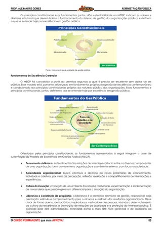 PROF. ALEXANDRE GOMES
O CURSO PERMANENTE que mais APRO
Os princípios constitucionais e os fundamentos, juntos, dão sustentabilidade ao MEGP, indicam os valores e
diretrizes estruturais que devem balizar o funcionamento do sistema de gestão das organizações públicas e definem
o que se entende hoje por excelência em gestão pública.
Fundamentos de Excelência Gerencial
O MEGP foi concebido a partir da premissa segundo a qual é preciso ser excelente sem deixar de ser
público. Esse modelo está, portanto, alicerçado em fundamentos própri
e condicionado aos princípios constitucionais próprios da natureza pública das organizações. Esses fundamentos e
princípios constitucionais, juntos, definem o que se entende hoje por excelência em gestão pública.
Orientados pelos princípios constitucionais, os fundamentos apresentados a seguir integram a base de
sustentação do Modelo de Excelência em Gestão Pública (MEGP).
• Pensamento sistêmico: entendimento das relações de interdependência entre os diversos comp
de uma organização, bem como entre a organização e o ambiente externo, com foco na sociedade.
• Aprendizado organizacional
individuais e coletivos, por meio da percepção, reflexão, avali
experiências.
• Cultura da inovação: promoção de um ambiente favorável à criatividade, experimentação e implementação
de novas ideias que possam gerar um diferencial para a atuação da organização.
• Liderança e constância de propósitos
orientação, estímulo e comprometimento para o alcance e melhoria dos resultados organizacionais. Deve
atuar de forma aberta, democrática, inspiradora e motivadora das pessoa
da cultura da excelência, a promoção de relações de qualidade e a proteção do interesse público. É
exercida pela alta administração, entendida como o mais alto nível gerencial e de assessoria da
organização.
Fonte: Instrume
ROVA!
Os princípios constitucionais e os fundamentos, juntos, dão sustentabilidade ao MEGP, indicam os valores e
diretrizes estruturais que devem balizar o funcionamento do sistema de gestão das organizações públicas e definem
ência em gestão pública.
O MEGP foi concebido a partir da premissa segundo a qual é preciso ser excelente sem deixar de ser
público. Esse modelo está, portanto, alicerçado em fundamentos próprios da gestão de excelência contemporânea
e condicionado aos princípios constitucionais próprios da natureza pública das organizações. Esses fundamentos e
princípios constitucionais, juntos, definem o que se entende hoje por excelência em gestão pública.
Orientados pelos princípios constitucionais, os fundamentos apresentados a seguir integram a base de
sustentação do Modelo de Excelência em Gestão Pública (MEGP).
: entendimento das relações de interdependência entre os diversos comp
de uma organização, bem como entre a organização e o ambiente externo, com foco na sociedade.
Aprendizado organizacional: busca contínua e alcance de novos patamares de conhecimento,
individuais e coletivos, por meio da percepção, reflexão, avaliação e compartilhamento de informações
: promoção de um ambiente favorável à criatividade, experimentação e implementação
de novas ideias que possam gerar um diferencial para a atuação da organização.
ância de propósitos: a liderança é o elemento promotor da gestão, responsável pela
orientação, estímulo e comprometimento para o alcance e melhoria dos resultados organizacionais. Deve
atuar de forma aberta, democrática, inspiradora e motivadora das pessoas, visando o desenvolvimento
da cultura da excelência, a promoção de relações de qualidade e a proteção do interesse público. É
exercida pela alta administração, entendida como o mais alto nível gerencial e de assessoria da
ento para avaliação da gestão pública
ADMINISTRAÇÃO PÚBLICA
60
Os princípios constitucionais e os fundamentos, juntos, dão sustentabilidade ao MEGP, indicam os valores e
diretrizes estruturais que devem balizar o funcionamento do sistema de gestão das organizações públicas e definem
O MEGP foi concebido a partir da premissa segundo a qual é preciso ser excelente sem deixar de ser
os da gestão de excelência contemporânea
e condicionado aos princípios constitucionais próprios da natureza pública das organizações. Esses fundamentos e
princípios constitucionais, juntos, definem o que se entende hoje por excelência em gestão pública.
Orientados pelos princípios constitucionais, os fundamentos apresentados a seguir integram a base de
: entendimento das relações de interdependência entre os diversos componentes
de uma organização, bem como entre a organização e o ambiente externo, com foco na sociedade.
: busca contínua e alcance de novos patamares de conhecimento,
ação e compartilhamento de informações e
: promoção de um ambiente favorável à criatividade, experimentação e implementação
de novas ideias que possam gerar um diferencial para a atuação da organização.
: a liderança é o elemento promotor da gestão, responsável pela
orientação, estímulo e comprometimento para o alcance e melhoria dos resultados organizacionais. Deve
s, visando o desenvolvimento
da cultura da excelência, a promoção de relações de qualidade e a proteção do interesse público. É
exercida pela alta administração, entendida como o mais alto nível gerencial e de assessoria da
 