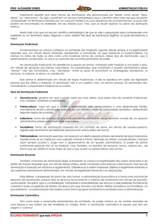 PROF. ALEXANDRE GOMES
O CURSO PERMANENTE que mais APRO
Importante ressaltar que essas formas de dominação são denom
ideais”, ou “tipos puros”. Ou seja, constituem um recurso metodológico que o cientista utiliza toda vez que necessitar
compreender um fenômeno formado por um conjunto histórico ou uma sequência de acontecimentos, os quais
podem ser encontrados na realidade, em seu estado puro, mas, que se situam apenas no plano da abstração
teórica.
Nada mais é do que um recurso científico
realidade ou um fenômeno dado. Segundo o autor, existem três tipos de dominação legítima, as quais estudaremos a
seguir.
Dominação Tradicional
Fundamentada na crença cotidiana na santidade das tradições vigentes desde sempre e na legitimidade
daqueles que, em virtude dessas tradições, r
crença na rotina de todos os dias como uma inviolável norma de conduta. Nesse tipo de dominação, que é
extremamente conservador, os usos e os costumes são as fontes primordiais de poder.
Na dominação tradicional, há obediência à pessoa do senhor, nomeado pela tradição e vinculado a esta,
em virtude de devoção aos hábitos costumeiros. Os subordinados, que constituem o quadro administrativo desse
“senhor”, não são funcionários, mas, “servidor
escravos, os colonos, os servos, os vassalos etc.
Esse senhor é determinado em virtude de regras tradicionais. A ele se obedece em razão da dignidade
pessoal que lhe atribui a tradição. O domin
normalmente, companheiros tradicionais ou súditos.
Tipos de Dominação Tradicional
• Gerontocracia: governo em que o poder cabe aos mais velhos. Suas bases não são somente tradicionais,
mas, também, familiares e hereditárias.
• Patriarcalismo: casos em que o poder é determinado pelo pertencimento a uma determinada família,
normalmente sendo a dominação exercida por um indivíduo chefe da comunidade doméstica, determinado
segundo regras de sucessão.
• Sultanismo: forma de dominação que está calcada no arbítrio livre do governante, munido de um aparato
administrativo próprio para fazer valer suas ordens.
• Feudalismo: forma de dominação baseada em um contrato de status, em termos de vassalo
regidos pelo sentimento de fidelidade pessoal entre ambos (ideia de honra).
• Patrimonialismo: dominação exercida com base em um direito pessoal, embora decorrente de laços tradicionais,
obedecendo-se ao chefe por uma sujeição instável e íntima, deriva
assim sempre ocorreu”). Surge com o aparecimento de um quadro administrativo.
patrimonial apóia-se não só na tradição, mas, também, no domínio de escravos, servos, colonos etc., de
forma que seu arbítrio é muito maior do que a que ocorre
Dominação Racional
Também chamada de dominação legal, é baseada na crença na legitimidade das or
direito de mando daqueles que, em virtude dessas ordens, estão nome
dominação é baseado em estatutos e regulamentos. Obedece
aos superiores previamente determinados, em virtude da legalidade formal de suas disposições.
Para Weber, considerada do ponto de vista formal, a administração burocrática é a forma mais racional de
exercício de dominação, porque nela se alcança tecnicamente o máximo de rendimento em virtude de precisão,
continuidade, disciplina, rigor e confiabilidad
universal a todas as espécies de tarefas. Na época em que formulou sua teoria, Weber acreditava no formalismo, no
procedimento, na padronização das tarefas como forma de gerar rendi
Dominação Carismática
Tem como base a veneração extraordinária da santidade, do poder heróico ou do caráter exemplar de
uma pessoa e das ordens por ela reveladas ou criadas. Enfim, a dominação carismática é aquel
origem o “carisma”.
ROVA!
Importante ressaltar que essas formas de dominação são denominadas por Weber como sendo “tipos
ideais”, ou “tipos puros”. Ou seja, constituem um recurso metodológico que o cientista utiliza toda vez que necessitar
compreender um fenômeno formado por um conjunto histórico ou uma sequência de acontecimentos, os quais
podem ser encontrados na realidade, em seu estado puro, mas, que se situam apenas no plano da abstração
Nada mais é do que um recurso científico-metodológico de que se vale o pesquisador para compreender uma
gundo o autor, existem três tipos de dominação legítima, as quais estudaremos a
Fundamentada na crença cotidiana na santidade das tradições vigentes desde sempre e na legitimidade
daqueles que, em virtude dessas tradições, representam a autoridade. Ou seja, baseia
crença na rotina de todos os dias como uma inviolável norma de conduta. Nesse tipo de dominação, que é
extremamente conservador, os usos e os costumes são as fontes primordiais de poder.
a dominação tradicional, há obediência à pessoa do senhor, nomeado pela tradição e vinculado a esta,
em virtude de devoção aos hábitos costumeiros. Os subordinados, que constituem o quadro administrativo desse
“senhor”, não são funcionários, mas, “servidores”, entre os quais se encontram os empregados domésticos, os
escravos, os colonos, os servos, os vassalos etc.
Esse senhor é determinado em virtude de regras tradicionais. A ele se obedece em razão da dignidade
pessoal que lhe atribui a tradição. O dominador não é um superior, mas, um senhor pessoal. Os dominados são,
normalmente, companheiros tradicionais ou súditos.
: governo em que o poder cabe aos mais velhos. Suas bases não são somente tradicionais,
também, familiares e hereditárias.
: casos em que o poder é determinado pelo pertencimento a uma determinada família,
normalmente sendo a dominação exercida por um indivíduo chefe da comunidade doméstica, determinado
: forma de dominação que está calcada no arbítrio livre do governante, munido de um aparato
administrativo próprio para fazer valer suas ordens.
: forma de dominação baseada em um contrato de status, em termos de vassalo
regidos pelo sentimento de fidelidade pessoal entre ambos (ideia de honra).
: dominação exercida com base em um direito pessoal, embora decorrente de laços tradicionais,
se ao chefe por uma sujeição instável e íntima, derivada do direito consuetudinário (“porque
Surge com o aparecimento de um quadro administrativo.
se não só na tradição, mas, também, no domínio de escravos, servos, colonos etc., de
trio é muito maior do que a que ocorre no patriarcalismo visto acima.
Também chamada de dominação legal, é baseada na crença na legitimidade das or
mando daqueles que, em virtude dessas ordens, estão nomeados para exercer a dominação. Esse tipo de
ominação é baseado em estatutos e regulamentos. Obedece-se à ordem impessoal, objetiva e legalmente estatuída
aos superiores previamente determinados, em virtude da legalidade formal de suas disposições.
a Weber, considerada do ponto de vista formal, a administração burocrática é a forma mais racional de
exercício de dominação, porque nela se alcança tecnicamente o máximo de rendimento em virtude de precisão,
continuidade, disciplina, rigor e confiabilidade, intensidade e extensibilidade dos serviços e aplicabilidade formalmente
universal a todas as espécies de tarefas. Na época em que formulou sua teoria, Weber acreditava no formalismo, no
procedimento, na padronização das tarefas como forma de gerar rendimento e resultados para a administração.
Tem como base a veneração extraordinária da santidade, do poder heróico ou do caráter exemplar de
uma pessoa e das ordens por ela reveladas ou criadas. Enfim, a dominação carismática é aquel
ADMINISTRAÇÃO PÚBLICA
7
inadas por Weber como sendo “tipos-
ideais”, ou “tipos puros”. Ou seja, constituem um recurso metodológico que o cientista utiliza toda vez que necessitar
compreender um fenômeno formado por um conjunto histórico ou uma sequência de acontecimentos, os quais não
podem ser encontrados na realidade, em seu estado puro, mas, que se situam apenas no plano da abstração
metodológico de que se vale o pesquisador para compreender uma
gundo o autor, existem três tipos de dominação legítima, as quais estudaremos a
Fundamentada na crença cotidiana na santidade das tradições vigentes desde sempre e na legitimidade
epresentam a autoridade. Ou seja, baseia-se no tradicionalismo, na
crença na rotina de todos os dias como uma inviolável norma de conduta. Nesse tipo de dominação, que é
a dominação tradicional, há obediência à pessoa do senhor, nomeado pela tradição e vinculado a esta,
em virtude de devoção aos hábitos costumeiros. Os subordinados, que constituem o quadro administrativo desse
es”, entre os quais se encontram os empregados domésticos, os
Esse senhor é determinado em virtude de regras tradicionais. A ele se obedece em razão da dignidade
ador não é um superior, mas, um senhor pessoal. Os dominados são,
: governo em que o poder cabe aos mais velhos. Suas bases não são somente tradicionais,
: casos em que o poder é determinado pelo pertencimento a uma determinada família,
normalmente sendo a dominação exercida por um indivíduo chefe da comunidade doméstica, determinado
: forma de dominação que está calcada no arbítrio livre do governante, munido de um aparato
: forma de dominação baseada em um contrato de status, em termos de vassalo-suserano,
: dominação exercida com base em um direito pessoal, embora decorrente de laços tradicionais,
da do direito consuetudinário (“porque
Surge com o aparecimento de um quadro administrativo. O poder do senhor
se não só na tradição, mas, também, no domínio de escravos, servos, colonos etc., de
no patriarcalismo visto acima.
Também chamada de dominação legal, é baseada na crença na legitimidade das ordens estatuídas e do
ados para exercer a dominação. Esse tipo de
se à ordem impessoal, objetiva e legalmente estatuída e
aos superiores previamente determinados, em virtude da legalidade formal de suas disposições.
a Weber, considerada do ponto de vista formal, a administração burocrática é a forma mais racional de
exercício de dominação, porque nela se alcança tecnicamente o máximo de rendimento em virtude de precisão,
e, intensidade e extensibilidade dos serviços e aplicabilidade formalmente
universal a todas as espécies de tarefas. Na época em que formulou sua teoria, Weber acreditava no formalismo, no
mento e resultados para a administração.
Tem como base a veneração extraordinária da santidade, do poder heróico ou do caráter exemplar de
uma pessoa e das ordens por ela reveladas ou criadas. Enfim, a dominação carismática é aquela que tem por
 