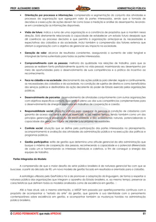 PROF. ALEXANDRE GOMES
O CURSO PERMANENTE que mais APRO
• Orientação por processos e informações
processos da organização que agreguem valor às partes interessadas, sendo que a tomada de
decisões e a execução de ações devem ter como base a medição e análise do desempenho, le
se em consideração as informações disponíveis.
• Visão de futuro: indica o rumo de uma organização e a constância de propósitos que a mantém nessa
direção. Está diretamente relacionada à capacidade de estabelecer um estado futuro desejado que
dê coerência ao processo decisório e que permita à organização antecipar
expectativas dos cidadãos e da sociedade. Inclui também a compreensão dos fatores externos que
afetam a organização com o objetivo de gerenciar seu impacto na sociedade.
• Geração de valor: alcance de resultados consistentes, assegurando o aumento de valor tangível e
intangível de forma sustentada para todas as partes interessadas.
• Comprometimento com as pessoas
pessoas se realizem tanto profissionalmente quanto na vida pessoal, maximizando seu desempenho por
meio de oportunidades para o desenvolvimento de suas competências e a prática do incentivo ao
reconhecimento.
• Foco no cidadão e na sociedade
as necessidades dos cidadãos e da sociedade, na condição de sujeitos de direitos e como beneficiários
dos serviços públicos e destinatários da ação decorrente do poder de Estado exercido pelas org
públicas.
• Desenvolvimento de parcerias
com objetivos específicos comuns, buscando o pleno uso das suas competências complementares para
o desenvolvimento de sinergias, express
• Responsabilidade social: atuação voltada para assegurar às pessoas a condição de cidadania com
garantia de acesso aos bens e serviços essenciais, e, ao mesmo tempo, tendo também como um dos
princípios gerenciais a preservação da biodiversidade e dos ecossistemas naturais, potencializando a
capacidade das gerações futuras de atender suas próprias necessidades.
• Controle social: atuação que se define pela participação das partes interessadas no planejamento,
acompanhamento e avaliação das atividades da administração pública e na execução das políticas e
programas públicos.
• Gestão participativa: estilo de gestão que determina uma atitude gerencial da alta administração que
busque o máximo de cooperação das pessoas, re
de cada um e harmonizando os interesses individuais e coletivos, a fim de conseguir a si
equipes de trabalho.
Partes Integradas do Modelo
A compreensão de que o maior desafio do setor público b
buscasse, a partir da década de 90, um novo modelo de gestão focado em resultados e orientado para o cidadão.
A estratégia utilizada pelo GesPública foi a de promover a adaptação da linguagem, de forma a r
natureza pública das organizações que integram o aparelho do Estado brasileiro, e, ao mesmo tempo, preservar as
características que definem todos os modelos analisados como de excelência em gestão.
Até a fase atual, sob a mesma orientação, o MEGP tem passado por aperfeiçoamentos contínuos com o
propósito de acompanhar o “estado da arte” da gestão, que garante a sua identidade com o pensamento
contemporâneo sobre excelência em gestão, e acompanhar
pública brasileira.
ROVA!
ocessos e informações: compreensão e segmentação do conjunto das atividades e
processos da organização que agreguem valor às partes interessadas, sendo que a tomada de
decisões e a execução de ações devem ter como base a medição e análise do desempenho, le
se em consideração as informações disponíveis.
: indica o rumo de uma organização e a constância de propósitos que a mantém nessa
direção. Está diretamente relacionada à capacidade de estabelecer um estado futuro desejado que
ência ao processo decisório e que permita à organização antecipar
expectativas dos cidadãos e da sociedade. Inclui também a compreensão dos fatores externos que
afetam a organização com o objetivo de gerenciar seu impacto na sociedade.
: alcance de resultados consistentes, assegurando o aumento de valor tangível e
intangível de forma sustentada para todas as partes interessadas.
Comprometimento com as pessoas: melhoria da qualidade nas relações de trabalho, para que as
pessoas se realizem tanto profissionalmente quanto na vida pessoal, maximizando seu desempenho por
meio de oportunidades para o desenvolvimento de suas competências e a prática do incentivo ao
Foco no cidadão e na sociedade: direcionamento das ações públicas para atender, regular e continuamente,
as necessidades dos cidadãos e da sociedade, na condição de sujeitos de direitos e como beneficiários
dos serviços públicos e destinatários da ação decorrente do poder de Estado exercido pelas org
Desenvolvimento de parcerias: desenvolvimento de atividades conjuntamente com outras organizações
com objetivos específicos comuns, buscando o pleno uso das suas competências complementares para
o desenvolvimento de sinergias, expressas em trabalhos de cooperação e coesão.
: atuação voltada para assegurar às pessoas a condição de cidadania com
garantia de acesso aos bens e serviços essenciais, e, ao mesmo tempo, tendo também como um dos
reservação da biodiversidade e dos ecossistemas naturais, potencializando a
capacidade das gerações futuras de atender suas próprias necessidades.
: atuação que se define pela participação das partes interessadas no planejamento,
mento e avaliação das atividades da administração pública e na execução das políticas e
: estilo de gestão que determina uma atitude gerencial da alta administração que
busque o máximo de cooperação das pessoas, reconhecendo a capacidade e o potencial diferenciado
de cada um e harmonizando os interesses individuais e coletivos, a fim de conseguir a si
A compreensão de que o maior desafio do setor público brasileiro é de natureza gerencial fez com que se
buscasse, a partir da década de 90, um novo modelo de gestão focado em resultados e orientado para o cidadão.
A estratégia utilizada pelo GesPública foi a de promover a adaptação da linguagem, de forma a r
natureza pública das organizações que integram o aparelho do Estado brasileiro, e, ao mesmo tempo, preservar as
características que definem todos os modelos analisados como de excelência em gestão.
Até a fase atual, sob a mesma orientação, o MEGP tem passado por aperfeiçoamentos contínuos com o
propósito de acompanhar o “estado da arte” da gestão, que garante a sua identidade com o pensamento
contemporâneo sobre excelência em gestão, e acompanhar também as mudanças havidas na administração
ADMINISTRAÇÃO PÚBLICA
61
: compreensão e segmentação do conjunto das atividades e
processos da organização que agreguem valor às partes interessadas, sendo que a tomada de
decisões e a execução de ações devem ter como base a medição e análise do desempenho, levando-
: indica o rumo de uma organização e a constância de propósitos que a mantém nessa
direção. Está diretamente relacionada à capacidade de estabelecer um estado futuro desejado que
ência ao processo decisório e que permita à organização antecipar-se às necessidades e
expectativas dos cidadãos e da sociedade. Inclui também a compreensão dos fatores externos que
afetam a organização com o objetivo de gerenciar seu impacto na sociedade.
: alcance de resultados consistentes, assegurando o aumento de valor tangível e
: melhoria da qualidade nas relações de trabalho, para que as
pessoas se realizem tanto profissionalmente quanto na vida pessoal, maximizando seu desempenho por
meio de oportunidades para o desenvolvimento de suas competências e a prática do incentivo ao
o das ações públicas para atender, regular e continuamente,
as necessidades dos cidadãos e da sociedade, na condição de sujeitos de direitos e como beneficiários
dos serviços públicos e destinatários da ação decorrente do poder de Estado exercido pelas organizações
: desenvolvimento de atividades conjuntamente com outras organizações
com objetivos específicos comuns, buscando o pleno uso das suas competências complementares para
as em trabalhos de cooperação e coesão.
: atuação voltada para assegurar às pessoas a condição de cidadania com
garantia de acesso aos bens e serviços essenciais, e, ao mesmo tempo, tendo também como um dos
reservação da biodiversidade e dos ecossistemas naturais, potencializando a
: atuação que se define pela participação das partes interessadas no planejamento,
mento e avaliação das atividades da administração pública e na execução das políticas e
: estilo de gestão que determina uma atitude gerencial da alta administração que
conhecendo a capacidade e o potencial diferenciado
de cada um e harmonizando os interesses individuais e coletivos, a fim de conseguir a sinergia das
rasileiro é de natureza gerencial fez com que se
buscasse, a partir da década de 90, um novo modelo de gestão focado em resultados e orientado para o cidadão.
A estratégia utilizada pelo GesPública foi a de promover a adaptação da linguagem, de forma a respeitar a
natureza pública das organizações que integram o aparelho do Estado brasileiro, e, ao mesmo tempo, preservar as
características que definem todos os modelos analisados como de excelência em gestão.  
Até a fase atual, sob a mesma orientação, o MEGP tem passado por aperfeiçoamentos contínuos com o
propósito de acompanhar o “estado da arte” da gestão, que garante a sua identidade com o pensamento
também as mudanças havidas na administração
 