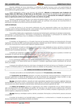 PROF. ALEXANDRE GOMES
O CURSO PERMANENTE que mais APRO
Quando realizada de forma sistemática, a avaliaç
aprendizado sobre a própria organização e também como instrumento de internalização dos princípios e práticas
da excelência em gestão pública.
Cada organização conduz o seu processo de avaliação,
Gestão Pública de 1000 Pontos, de 500 Pontos ou de 250 Pontos
avaliação da gestão e do nível de gestão atingido em avaliações anteriores.
todas as organizações públicas que desejarem avaliar seus sistemas de gestão.
Quando a organização avaliar que o seu sistema de gestão atingiu um grau de maturidade em relação ao
Modelo da Excelência da Gestão Pública ela poderá optar por participar do p
premiação à excelência do Prêmio Nacional da Gestão Pública.
CARTA DE SERVIÇOS
A Carta de Serviços é um documento elaborado por uma organização pública que visa informar aos
cidadãos quais os serviços prestados por ela, como a
o atendimento e os padrões de atendimento estabelecidos.
A sua prática implica para a organização um processo de transformação sustentada em princípios fundamentais
participação e comprometimento, informação e transparência, aprendizagem e participação do cidadão. Esses
princípios têm como premissas o foco no cidadão e a indução do controle social.
CARTA DE BRASÍLIA
O Ministério do Planejamento e o Conselho Nacional de Secretários Estaduais
registraram, em maio de 2008, as principais preocupações e diretrizes que devem orientar as estratégias e as ações
em prol da construção de um pacto para melhorar a gestão pública.
O fundamental é investir na melhoria da gestão p
agendas dos governos, mostrando a sua importância para que o Estado tenha condições efetivas de propiciar as
respostas que a sociedade demanda.
O desafio de modernizar a gestão é de todos os três
sociedade, em particular dos seus setores organizados.
INSTRUMENTO PADRÃO DE PESQUISA DE SATISFAÇÃO (IPPS)
É uma metodologia de pesquisa de opinião padronizada que investiga o nível de satisfação dos us
um serviço público e foi desenvolvida para se adequar a qualquer organização pública prestadora de serviços
direto ao cidadão.
A pesquisa de satisfação deve ter como base a divulgação da Carta de Serviços ao Cidadão e é aplicável
a órgãos e entidades públicos com atendimento direto ao cidadão nos três poderes e três esferas de governo.
3.3 −−−− MODELO
O Modelo de Excelência da Gestão® (MEG) é baseado em
Os Fundamentos da Excelência
processos gerenciais ou fatores de desempenho que são encontrados em organizações classe mundial, ou seja,
aquelas que buscam, constantemente, aperfeiçoar
São eles: pensamento sistêmico; atuação em rede; aprendizado organizacional; inovação; agilidade; liderança
transformadora; olhar para o futuro; conhecimento sobre clientes e mercados; responsabilidade social; valorização
das pessoas e da cultura; decisões fundamentadas; orientação por processos; geração de valor.
Os Critérios de Excelência garantem à organização uma melhor compreensão de seu sistema gerencial,
além de proporcionar uma visão sistêmica da gestão, do mercado e do cenário local ou global
atua ou se relaciona. A mandala do MEG (figura acima), que contém os Critérios, simboliza a organização, que é um
sistema orgânico, adaptável ao ambiente.
São eles: liderança; estratégias e planos;
e resultados.
O Modelo de Excelência da Gestão® reflete a experiência, o conhecimento e o trabalho de pesquisa de
diversas organizações e especialistas do Brasil e do Exterior.
ROVA!
Quando realizada de forma sistemática, a avaliação da gestão funciona como uma oportunidade de
aprendizado sobre a própria organização e também como instrumento de internalização dos princípios e práticas
Cada organização conduz o seu processo de avaliação, utilizando os Instrumentos para Avaliação da
Gestão Pública de 1000 Pontos, de 500 Pontos ou de 250 Pontos, dependendo da experiência da organização em
avaliação da gestão e do nível de gestão atingido em avaliações anteriores. Esse processo de avaliação é aplicável
todas as organizações públicas que desejarem avaliar seus sistemas de gestão.
Quando a organização avaliar que o seu sistema de gestão atingiu um grau de maturidade em relação ao
Modelo da Excelência da Gestão Pública ela poderá optar por participar do processo de reconhecimento e
premiação à excelência do Prêmio Nacional da Gestão Pública.
A Carta de Serviços é um documento elaborado por uma organização pública que visa informar aos
cidadãos quais os serviços prestados por ela, como acessar e obter esses serviços e quais são os compromissos com
o atendimento e os padrões de atendimento estabelecidos.
A sua prática implica para a organização um processo de transformação sustentada em princípios fundamentais
ento, informação e transparência, aprendizagem e participação do cidadão. Esses
princípios têm como premissas o foco no cidadão e a indução do controle social.
O Ministério do Planejamento e o Conselho Nacional de Secretários Estaduais
registraram, em maio de 2008, as principais preocupações e diretrizes que devem orientar as estratégias e as ações
em prol da construção de um pacto para melhorar a gestão pública.
O fundamental é investir na melhoria da gestão pública e dar visibilidade ao tema, de forma a incluí
agendas dos governos, mostrando a sua importância para que o Estado tenha condições efetivas de propiciar as
O desafio de modernizar a gestão é de todos os três níveis de governo, de todos os poderes e também da
sociedade, em particular dos seus setores organizados.
INSTRUMENTO PADRÃO DE PESQUISA DE SATISFAÇÃO (IPPS)
É uma metodologia de pesquisa de opinião padronizada que investiga o nível de satisfação dos us
um serviço público e foi desenvolvida para se adequar a qualquer organização pública prestadora de serviços
A pesquisa de satisfação deve ter como base a divulgação da Carta de Serviços ao Cidadão e é aplicável
dades públicos com atendimento direto ao cidadão nos três poderes e três esferas de governo.
MODELO DE EXCELÊNCIA DA GESTÃO (MEG)
O Modelo de Excelência da Gestão® (MEG) é baseado em 13 Fundamentos e oito Critérios
Fundamentos da Excelência expressam conceitos reconhecidos internacionalmente e traduzem
processos gerenciais ou fatores de desempenho que são encontrados em organizações classe mundial, ou seja,
aquelas que buscam, constantemente, aperfeiçoar-se e adaptar-se às mudanças globai
: pensamento sistêmico; atuação em rede; aprendizado organizacional; inovação; agilidade; liderança
transformadora; olhar para o futuro; conhecimento sobre clientes e mercados; responsabilidade social; valorização
sões fundamentadas; orientação por processos; geração de valor.
garantem à organização uma melhor compreensão de seu sistema gerencial,
além de proporcionar uma visão sistêmica da gestão, do mercado e do cenário local ou global
atua ou se relaciona. A mandala do MEG (figura acima), que contém os Critérios, simboliza a organização, que é um
sistema orgânico, adaptável ao ambiente.
estratégias e planos; clientes; sociedade; informações e conheci
O Modelo de Excelência da Gestão® reflete a experiência, o conhecimento e o trabalho de pesquisa de
diversas organizações e especialistas do Brasil e do Exterior.
ADMINISTRAÇÃO PÚBLICA
63
ão da gestão funciona como uma oportunidade de
aprendizado sobre a própria organização e também como instrumento de internalização dos princípios e práticas
s Instrumentos para Avaliação da
, dependendo da experiência da organização em
Esse processo de avaliação é aplicável a
Quando a organização avaliar que o seu sistema de gestão atingiu um grau de maturidade em relação ao
rocesso de reconhecimento e
A Carta de Serviços é um documento elaborado por uma organização pública que visa informar aos
cessar e obter esses serviços e quais são os compromissos com
A sua prática implica para a organização um processo de transformação sustentada em princípios fundamentais –
ento, informação e transparência, aprendizagem e participação do cidadão. Esses
O Ministério do Planejamento e o Conselho Nacional de Secretários Estaduais de Administração (Consad)
registraram, em maio de 2008, as principais preocupações e diretrizes que devem orientar as estratégias e as ações
ública e dar visibilidade ao tema, de forma a incluí-lo nas
agendas dos governos, mostrando a sua importância para que o Estado tenha condições efetivas de propiciar as
níveis de governo, de todos os poderes e também da
É uma metodologia de pesquisa de opinião padronizada que investiga o nível de satisfação dos usuários de
um serviço público e foi desenvolvida para se adequar a qualquer organização pública prestadora de serviços
A pesquisa de satisfação deve ter como base a divulgação da Carta de Serviços ao Cidadão e é aplicável
dades públicos com atendimento direto ao cidadão nos três poderes e três esferas de governo.
13 Fundamentos e oito Critérios.
pressam conceitos reconhecidos internacionalmente e traduzem-se em
processos gerenciais ou fatores de desempenho que são encontrados em organizações classe mundial, ou seja,
se às mudanças globais.
: pensamento sistêmico; atuação em rede; aprendizado organizacional; inovação; agilidade; liderança
transformadora; olhar para o futuro; conhecimento sobre clientes e mercados; responsabilidade social; valorização
sões fundamentadas; orientação por processos; geração de valor.
garantem à organização uma melhor compreensão de seu sistema gerencial,
além de proporcionar uma visão sistêmica da gestão, do mercado e do cenário local ou global onde a empresa
atua ou se relaciona. A mandala do MEG (figura acima), que contém os Critérios, simboliza a organização, que é um
informações e conhecimento; pessoas; processos
O Modelo de Excelência da Gestão® reflete a experiência, o conhecimento e o trabalho de pesquisa de
 