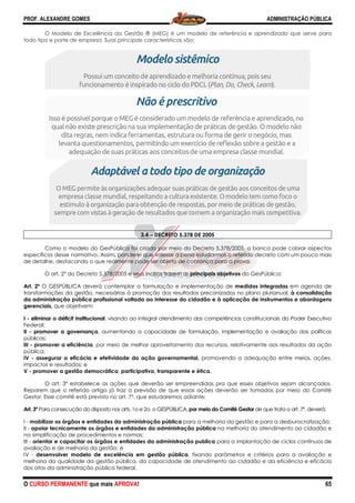 PROF. ALEXANDRE GOMES
O CURSO PERMANENTE que mais APRO
O Modelo de Excelência da Gestão
todo tipo e porte de empresa. Suas principais características
Como o modelo do GesPública foi criado por meio do Decreto 5.378/2005, a banca pode cobrar aspectos
específicos desse normativo. Assim, ponderei que
de detalhe, destacando o que realmente pode ser objeto de cobrança para a prova.
O art. 2º do Decreto 5.378/2005 e seus incisos trazem os
Art. 2º O GESPÚBLICA deverá contemplar a formulação e implementação de
transformações da gestão, necessárias à promoção dos resultados preconizados no plano plurianual,
da administração pública profissional voltada ao interesse do cidadão e à aplicação de instrumentos e abordagens
gerenciais, que objetivem:
I - eliminar o déficit institucional, visando ao integral atendimento das competências constitucionais do Poder Executiv
Federal;
II - promover a governança, aumentando a capacidade de formulação, implementação e avaliação das políticas
públicas;
III - promover a eficiência, por meio de melhor aproveitamento dos recursos, relativamente aos resultados da ação
pública;
IV - assegurar a eficácia e efetividade da ação governamental,
impactos e resultados; e
V - promover a gestão democrática, participativa, transparente e ética.
O art. 3º estabelece as ações que deverão ser empreendidas pra que esses objetivos sejam alcançados.
Reparem que o referido artigo já traz a previsão de que essas ações deverão ser to
Gestor. Esse comitê está previsto no art. 7
Art. 3º Para consecução do disposto nos arts. 1o e 2o, o GESPÚBLICA,
I - mobilizar os órgãos e entidades da administração pública
II - apoiar tecnicamente os órgãos e entidades da administração pública
na simplificação de procedimentos e normas;
III - orientar e capacitar os órgãos e entidades da administração publica
avaliação e de melhoria da gestão; e
IV - desenvolver modelo de excelência em gestão pública
melhoria da qualidade da gestão pública, da capacidade de atendimento ao cidadão e da eficiência e eficácia
dos atos da administração pública federal.
ROVA!
Gestão ® (MEG) é um modelo de referência e aprendizado
principais características são:
3.4 −−−− DECRETO 5.378 DE 2005
Como o modelo do GesPública foi criado por meio do Decreto 5.378/2005, a banca pode cobrar aspectos
específicos desse normativo. Assim, ponderei que valesse a pena estudarmos o referido decreto com um pouco mais
destacando o que realmente pode ser objeto de cobrança para a prova.
do Decreto 5.378/2005 e seus incisos trazem os principais objetivos do GesPública:
O GESPÚBLICA deverá contemplar a formulação e implementação de medidas integradas
transformações da gestão, necessárias à promoção dos resultados preconizados no plano plurianual,
da administração pública profissional voltada ao interesse do cidadão e à aplicação de instrumentos e abordagens
, visando ao integral atendimento das competências constitucionais do Poder Executiv
, aumentando a capacidade de formulação, implementação e avaliação das políticas
, por meio de melhor aproveitamento dos recursos, relativamente aos resultados da ação
assegurar a eficácia e efetividade da ação governamental, promovendo a adequação entre meios, ações,
participativa, transparente e ética.
estabelece as ações que deverão ser empreendidas pra que esses objetivos sejam alcançados.
Reparem que o referido artigo já traz a previsão de que essas ações deverão ser tomadas por meio do Comitê
Gestor. Esse comitê está previsto no art. 7º, que estudaremos adiante:
Para consecução do disposto nos arts. 1o e 2o, o GESPÚBLICA, por meio do Comitê Gestor de que trata o art. 7
ades da administração pública para a melhoria da gestão e para a desburocratização;
apoiar tecnicamente os órgãos e entidades da administração pública na melhoria do atendimento ao cidadão e
na simplificação de procedimentos e normas;
capacitar os órgãos e entidades da administração publica para a implantação de ciclos contínuos de
desenvolver modelo de excelência em gestão pública, fixando parâmetros e critérios para a avaliação e
qualidade da gestão pública, da capacidade de atendimento ao cidadão e da eficiência e eficácia
dos atos da administração pública federal.
ADMINISTRAÇÃO PÚBLICA
65
e aprendizado que serve para
Como o modelo do GesPública foi criado por meio do Decreto 5.378/2005, a banca pode cobrar aspectos
valesse a pena estudarmos o referido decreto com um pouco mais
do GesPública:
medidas integradas em agenda de
transformações da gestão, necessárias à promoção dos resultados preconizados no plano plurianual, à consolidação
da administração pública profissional voltada ao interesse do cidadão e à aplicação de instrumentos e abordagens
, visando ao integral atendimento das competências constitucionais do Poder Executivo
, aumentando a capacidade de formulação, implementação e avaliação das políticas
, por meio de melhor aproveitamento dos recursos, relativamente aos resultados da ação
promovendo a adequação entre meios, ações,
estabelece as ações que deverão ser empreendidas pra que esses objetivos sejam alcançados.
madas por meio do Comitê
de que trata o art. 7º, deverá:
para a melhoria da gestão e para a desburocratização;
na melhoria do atendimento ao cidadão e
para a implantação de ciclos contínuos de
, fixando parâmetros e critérios para a avaliação e
qualidade da gestão pública, da capacidade de atendimento ao cidadão e da eficiência e eficácia
 